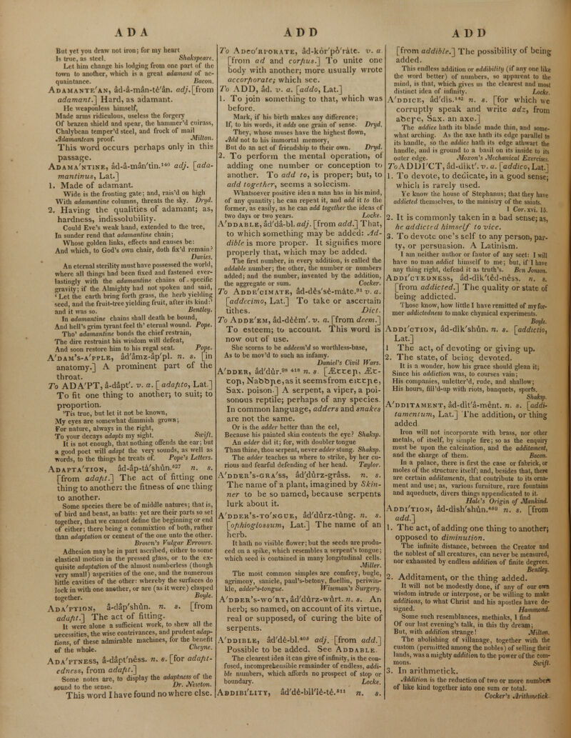 But yet you draw not iron; for my heart Is true, as steel. Shakspeare. Let him change his lodging from one part of the town to another, which is a great adamant of ac- quaintance. Bacon. Adamante'an, ad-a-man-te'an. erf;'.[from adamant.] Hard, as adamant. He weaponless himself, Made arms ridiculous, useless the forgery Of brazen shield and spear, the hammer'd cuirass, Chalybean temper'd steel, and frock of mail Adamantean proof. Milton. This word occurs perhaps only in this passage. Adama'ntine, ad-a-man'tin.140 adj. [ada- mantinus, Lat.] 1. Made of adamant. Wide is the fronting gate; and, rais'd on high With adamantine columns, threats the sky. Drijd. 2. Having the qualities of adamant; as, hardness, indissolubility. Could Eve's weak hand, extended to the tree, In sunder rend that adamantine chain; Whose golden links, effects and causes be: And which, to God's own chair, doth fix'd remain? Davies. An eternal sterility must have possessed the world, where all things had been fixed and fastened ever- lastingly with the adamantine chains of.specific gravity; if the Almighty had not spoken and said, «Let the earth bring forth grass, the herb yielding seed, and the fruit-tree yielding fruit, after its kind:' and it was so. Bentley. In adamantine chains shall death be bound, And hell's grim tyrant feel th' eternal wound. Pope. Tho' adamantine bonds the chief restrain, The dire restraint his wisdom will defeat, And soon restore him to his regal seat. Pope. A'dam's-a'pple, ad'amz-ap'pl. n. s. [in anatomy.] A prominent part of the throat. To ADA'PT, a-dapt'. v. a.[ada/ito, Lat.] To fit one thing to another; to suit; to proportion. 'Tis true, but let it not be known, My eyes are somewhat dimmish grown; For nature, always in the right, To your decays adapts my sight. Swift. It is not enough, that nothing offends the ear; but a good poet will adapt the very sounds, as well as words, to the things he treats of. Pope's Letters. Adaptation, ad-ap-ta'shun.827 n. s. [from ada/it.~] The act of fitting one thing to another: the fitness of one thing to another. Some species there be of middle natures; that is, t>f bird and beast, as batts: yet are their parts so set together, that we cannot define the beginning or end of either; there being a commixtion of both, rather than adaptation or cement of the one unto the other. Broivn's Vulgar Erronrs. Adhesion maybe in part ascribed, cither to some elastical motion in the pressed glass, or to the ex- quisite adaptation of the almost numberless (though very small) asperities of the one, and the numerous little cavities of the other: whereby the surfaces do lock in with one anether, or are (as it were) clasped together. BoVle- Ada'ption, a-dap'shun. n. s. [from adafit.~] The act of fitting. It were alone a sufficient work, to shew all the necessities, the wise contrivances, and prudent adap- tions of these admirable machines, for the benefit of the whole. Cheyne- Ada'ptness, a-dapt'ness. n. e. [for ada/it- edness, from adafit.] Some notes are, to display the adaptness of the *ound to the sense. Dr- Mwlm. This word I have found nowhere else. To Adco'ri'orate, ad-kor'p6'rate. v. a [from ad and cor/ius.] To unite one body with another; more usually wrote accorfiorate; which see. To ADD, ad. v. a. [addo, Lat.] 1. To join something to that, which was before. Mark, if his birth makes any difference; If, to his words, it adds one grain of sense. Dryd. They, whose muses have the highest flown, Add not to his immortal memory, But do an act of friendship to their own. Dryd. 2. To perform the mental operation, of adding one number or conception to another. To add to, is proper; but, to add together, seems a solecism. Whatsoever positive idea a man has in his mind, of any quantity; he can repeat it, and add it to the former, as easily, as he can add together the ideas of two days or two years. Locke. A'ddable, ad'da-bl. adj. [from add.] That, to which something may be added: Ad- dible is more proper. It signifies more properly that, which may be added. The first number, in every addition, is called the addable number; the other, the number or numbers added; and the number, invented by the addition, the aggregate or sum. Cocker. To Adde'oimate, ad-des'se-mate.91 v. a. [addecimo, Lat.] To take or ascertain tithes. Diet. To Adde'em, ad-deem', v. a. [from deem.'] To esteem; to account. This word is now out of use. She scorns to be addeem'd so worthless-base, As to be mov'd to such an infamy. Daniel's Civil Wars. A'dder, ad'dtir.98 418 n. s. [JExcep, Mx- top, Nabbpe,as it seemsfrom eittpe, Sax. poison] A serpent, a viper, a poi- sonous reptile; perhaps of any species. In common language, adders and snakes are not the same. Or is the adder better than the eel, Because his painted skin contents the eye? Shaksp. An adder did it; for, with doubler tongue Than thine, thou serpent, never adder stung. Shaksp. The adder teaches us %vhere to strike, by her cu- rious and fearful defending of her head. Taylor. A'ddeb's-gra'ss, ad'durz-gr&ss. n. s. The name of a plant, imagined by Skin- ner to be so named, because serpents lurk about it. A'dder's-to'ngue, ad'durz-tung. n. s. [ofihioglossum, Lat.] The name of an herb. It hath no visible flower; but the seeds are produ- ced on a spike, which resembles a serpent's tongue; which seed is contained in many longitudinal cells. Miller. The most common simples are comfrey, bugle, agrimony, sanicle, paul's-betony, fluellin, periwin- kle, adder's-tongue. Wiseman's Surgery. A'dder's-wo'rt, ad'durz-wnrt. n. s. An herb; so named, on account of its virtue, real or supposed, of curing the bite of serpents. A'ddible, ad'de-bl.406 adj. [from add.] Possible to be added. See Addable. The clearest idea it can give of infinity, is the con- fused, incomprehensible remainder of endless, addir hie numbers, which affords no prospect of stop or boundary. Locke. Addibi'litv, ad'de-lnTIe-te.811 n. s. [from addible.] The possibility of being added. This endless addition or addihilihj (if any one like the word better) of numbers, so apparent to the mind, is that, which gives us the clearest and most distinct idea of infinity. Locke. A'ddice, ad'dis.142 n. s. [for which we corruptly speak and write adz, from abepe, Sax. an axe.] The addice hath its blade made thin, and some- what arching. As the axe hath its edge parallel to its handle, so the addice hath its edge athwart the handle, and is ground to a basil on its inside to its outer edge. Moxon's Mechanical Exercises ToADDrCT, ad-dikt'. v. a. [addico, Lat.] 1. To devote, to dedicate, in a good sense; which is rarely used. Ye know the house of Stephanus; that they have addicted themselves, to the ministry of the saints. 1 Cor. x\i. 15. 2. It is commonly taken in a bad sense; as, he addicted himself to -vice. 3. To devote one's self to any person, par- ty, or persuasion. A Latinism. I am neither author or fautor of any sect: I will have no man addict himself to me; but, if I have any thing right, defend it as truth's. Ben Jonson. Addi'ctedness, ad-dik't£d-ness. n. s. [from addicted.] The quality or state of being addicted. Those know, how little I have remitted of my for- mer addictedness to make chymical experiments. Boyle. Addi'ction, iid-dik'shun. n. s. [addictio, Lat.] 1 The act, of devoting or giving up. 2. The state, of being devoted. It is a wonder, how his grace should glean it; Since his addiction was, to courses vain; His companies, unletter'd, rude, and shallow; His hours, fill'd-up with riots, banquets, sports. Shaksp. A'dditament, ad-dit'a-ment. n. s. [addi- tamentum, Lat.] The addition, or thing added Iron will not incorporate with brass, nor other metals, of itself, by simple fire; so as the enquiry must be upon the calcination, and the additament, and the eharge of them. Bacon. In a palace, there is first the case or fabrick, or moles of the structure itself; and, besides that, there are certain additaments, that contribute to its ornar ment and use; as, various furniture, rare fountains and aqueducts, divers things appendicated to it. Hale's Origin of Mankind. Addi'tion, Sd-dish'shun.469 n. s. [from add.] 1. The act, of adding one thing to another; opposed to diminution. The infinite distance, between the Creator and the noblest of all creatures, can never be measured, nor exhausted by endless addition of finite degrees. Bentley. 2. Additament, or the thing added. It will not be modestly done, if any of our own wisdom intrude or interpose, or be willing to make additions, to what Christ and his apostles have de- signed. Hammond. Some such resemblances, methinks, I find Of our last evening's talk, in this thy dream; But, with addition strange! Milton. The abolishing of villanage, together with the custom (permitted among the nobles) of selling their lands, was a mighty addition to the power of the com- mons. Swift- 3. In aritbmetick. Addition is the reduction of two or more number* of like kind together into one sum or total. Cocker's Arithmstick