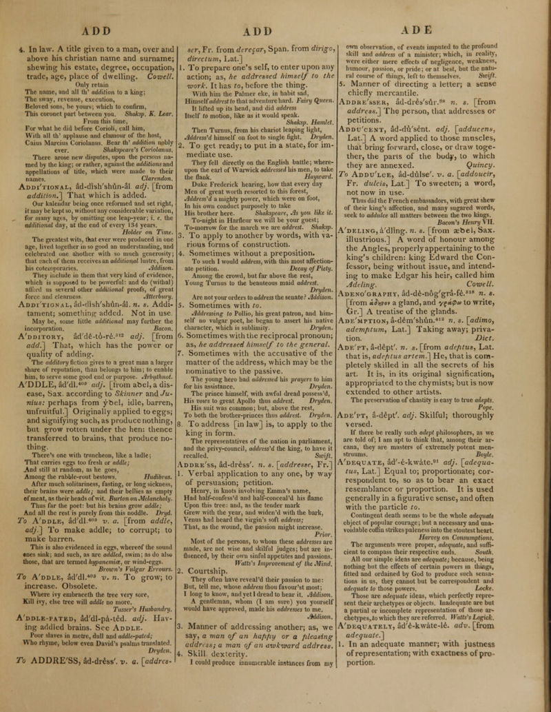 4. In law. A title given to a man, over and above his christian name and surname; shewing his estate, degree, occupation, trade, age, place of dwelling. Cowell. Only retain The name, and all fli' addition to a king; The sway, revenue, execution, Beloved sons, be yours; which to confirm, This coronet part between you. Shaks]). K. Lear. From this time, For what he did before Corioli, call him, With all th' applause and clamour of the host, Caius Marcius Coriolanus. Bear th' addition nobly ever. Shakspeare'ls Coriolanus. There arose new disputes, upon the persons na- med by the king; or rather, against the additions and appellations of title, which were made to their names. Clarendon. Additional, ad-dish'shun-al adj. [from addition.] That which is added. Our kalendar being once reformed and set right, it may be kept so, without any considerable variation, for many ages, by omitting one leap-year; i. e. the additional day, at the end of every 134 years. Holder on Time. The greatest wits, that ever were produced in one age, lived together in so good an understanding, and celebrated one another with so much generosity; that each of them receives an additional lustre, from his cotemporaries. Addison. They include in them that very kind of evidence, which is supposed to be powerful: and do (withal) alll.ii! us several other additional proofs, of great force and clearness. Atterbury. Additional, ad-dish'shun-al. n. s. Addi- tament; something added. Not in use May be, some little additional may further the incorporation. Bacon. A'dditory, ad'de-to-re.12 adj. [from add.'] That, which has the power or quality of adding. The additorxj fiction gives to a great man a larger share of reputation, than belongs to him; to enable him, to serve some good end or purpose. Arbuthnot. A'DDLE, ad'dl.406 adj. [from abel, a dis- ease, Sax. according to Skmner andJu- nius: perhaps from ybel, idle, barren, unfruitful.] Originally applied to eggs; and signifying such, as produce nothing, but grow rotten under the hen: thence transferred to brains, that produce no- thing. There's one with truncheon, like a ladle; That carries eggs too fresh or addle; .And still at random, as he goes, Among the rabble-rout bestows. Hudibras. After much solitariness, fasting, or long sickness, their brains were addle; and their bellies as empty of meat, as their heads of wit. Burton on Melancholy. Thus far the poet: but his brains grow addle; And all the rest is purely from this noddle. Dryd. To A'ddle, ad'dl.408 v. a. [from addle, adj.] To make addle; to corrupt; to make barren. This is also evidenced in eggs, whereof the sound ©nes sink; and such, as are addled, swim; as do also those, that are termed hypanemice, or wind-eggs. Brown's Vulgar Errours. To A'ddle, ad'dl.408 v. n. To grow; to increase. Obsolete. Where ivy embraceth the tree very sore, Kill ivy, else tree will addle no more. Tusser's Husbandry. A'ddle-pated, ad'dl-pa-te'd. adj. Hav- ing addled brains. See Addle. Poor slaves in metre, dull and addle-pated; Who rhyme, below even David's psalms translated. Dryden. To ADDRE'SS, ad-dress', v. a. [addrcs- scr, Fr. from dcrecar, Span, from dirigo, directum, Lat.] 1. To prepare one's self, to enter upon any action; as, he addressed himself to the •work. It has to, before the thing. With him the Palmer eke, in habit sad, Himself chMits^o that adventure hard. Fairy Q,ueen. It lifted up its head, and did address Itself to motion, like as it would speak. Shaksp. Hamlet. Then Turnus, from his chariot leaping light, Addressed himself on foot to single fight. Dryden. 2. To get ready; to put in a state, for im- mediate use. They fell directly on the English battle; where- upon the earl of Warwick addressed his men, to take the flank. Hayicard. Duke Frederick hearing, how that every day Men of great worth resorted to this forest, Addressed a mighty power, which were on foot, In his own conduct purposely to take His brother here. Sluikspeare, As you like it. To-night in Harfleur we will be your guest; To-morrow for the march we are addrest. Shaksp. 3. To apply to another by words, with va- rious forms of construction. 4. Sometimes without a preposition. To such I would address, with this most affection- ate petition. Decay of Piety. Among the crowd, but far above the rest, Young Turnus to the beauteous maid addrest. Dryden. Are not your orders to address the senate ? Mdison. 5. Sometimes with to. Addressing to Pollio, his great patron, and him- self no vulgar poet, he began to assert his native character, which is sublimity. Dryden. 6. Sometimes with the reciprocal pronoun; as, he addressed himself to the general. 7. Sometimes with the accusative of the matter of the address, which may be the nominative to the passive. The young hero had addressed his prayers to him for his assistance. Dryden. The prince himself, with awful dread possess'd, His vows to great Apollo thus addrest. Dryden. His suit was common; but, above the rest, To both the brother-princes thus addrest. Dryden. 8. To address [in law] is, to apply to the king in form. The representatives of the nation in parliament, and the privy-council, addressed the king, to have it recalled. Swift. Addre'ss, ad-dr&ss'. n. s. [addresse, Fr.] 1. Verbal application to any one, by way of persuasion; petition. Henry, in knots involving Emma's name, Had half-confess'd and half-conceal 'd his flame Upon this tree: and, as the tender mark Grew with the year, and widen'd with the bark, Venus had heard the virgin's soft address; That, as the wound, the passion might increase. Prim\ Most of the persons, to whom these addresses are made, are not wise and skilful judges; but are in- fluenced, by their own sinful appetites and passions. Watts's Improvement of the Mind. 2. Courtship. They often have reveal'd their passion to me: But, tell me, whose address thou favour'st most; I long to know, and yet I dread to hear it. Addison. A gentleman, whom (I am sure) you yourself would have approved, made his addresses to me. Addison. 3. Manner of addressing another; as, we say, a man of an hafifiy or a pleasing address; a man of an awkward address. 4. Skill dexterity. I could produce innumerable instances from my own observation, of events imputed to the profound skill and address of a minister; which, in reality, were either mere effects of negligence, weakness, humour, passion, or pride; or at best, but the natu- ral course of things, left to themsth es. Swift. 5. Manner of directing a letter; a sense chiefly mercantile. Addhe'sseh, ad-dreYsur.08 n. s. [from address.] The person, that addresses or petitions. Addu'cent, ad-du'sent. adj. [adducens. Lat.] A word applied to those muscles, that bring forward, close, or draw toge- ther, the parts of the body, to which they are annexed. Quincy. To Addu'lce, ad-dtilse'. -v. a. [addoucir, Fr. dulcis, Lat.] To sweeten; a word, not now in use. Thus did the French embassadors, with great shew of their king's affection, and many sugared words, seek to addulce all matters between the two kings. Bacon's Henry VII. A'deling, a'dllng. n. s. [from aebel, Sax. illustrious.] A word of honour among the Angles, properly appertaining to the king's children: king Edward the Con- fessor, being without issue, and intend- ing to make Edgar his heir, called him A'deling. Cowell. Adeno'graphy, ad-de-nog'gra-fe.618 n. s. [from a^ov a gland, and y^»<pu to write, Gr.] A treatise of the glands. Ade'mption, a-d£m'shun.4ia n. s. [adimo, ademfitum, Lat.] Taking away; priva- tion. Diet. Ade'pt, a-d£pt'. n. s. [from adefitus, Lat. that is, adefitus artem.] He, that is com- pletely skilled in all the secrets of his art. It is, in its original signification, appropriated to the chymists; but is now extended to other artists. The preservation of chastity is easy to true adepts. Pope. Ade'pt, a-d£pt'. adj. Skilful; thoroughly versed. If there be really such adept philosophers, as we are told of; I am apt to think that, among their ar- cana, they are masters of extremely potent men- struums. Boyle. A'DEquATE, ad'-e-kwate.91 adj. [adequa- tus, Lat.] Equal to; proportionate; cor- respondent to, so as to bear an exact resemblance or proportion. It is used generally in a figurative sense, and often with the particle to. Contingent death seems to be the whole adequate object of popular courage; but a necessary and una- voidable coffin strikes paleness into the stoutest heart. Harvey on Consumptions. The arguments were proper, adequate, and suffi- cient to compass their respective ends. South. All our simple ideas are adequate; because, being nothing but the effects of certain powers in things, fitted and ordained by God to produce such sensa- tions in us, they cannot but be correspondent and adequate to those powers. Locke. Those are adequate ideas, which perfectly repre- sent their archetypes or objects. Inadequate are but a partial or incomplete representation of those ar- chetypesjio which they are referred. Itatts's Logick. Adequately, ad'6-kwate-le. adv. [from adequate.] 1. In an adequate manner; with justness of representation; with exactness of pro- portion.