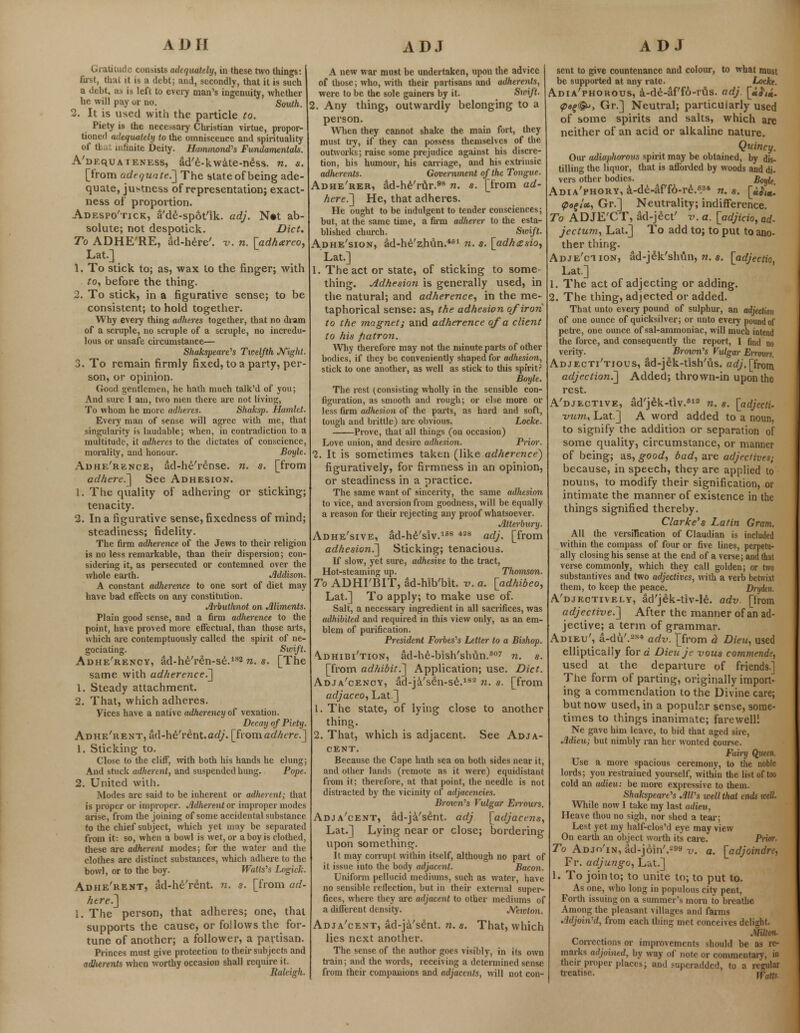 Gratitude consists adequately, in these two things: fust, thai it is a debt; and, secondly, that it is such a debt, as is left to every man's ingenuity, whether he will pay or no. South. 2. It is used with the particle to. Piety is the necessary Christian virtue, propor- tioned adequately to the omniscence and spirituality of that infinite Deity. Hammond's Fundamentals. A'dequaieness, ad'e-kwate-ness. n. s. [from adequate.] The state of being ade- quate, justness of representation; exact- ness of proportion. Adespo'tick, a'de-spot'ik. adj. N«t ab- solute; not despotick. Diet, To ADHE'RE, ad-here'. v. n. [adhareo, Lat.] 1. To stick to; as, wax to the finger; with to, before the thing. 2. To stick, in a figurative sense; to be consistent; to hold together. Why every thing adheres together, that no dram of a scruple, no scruple of a scruple, no incredu- lous or unsafe circumstance— Shakspeare's Twelfth Night. 3. To remain firmly fixed, to a party, per- son, or opinion. Good gentlemen, he hath much talk'd of you; And sure I am, two men there are not living, To whom he more adheres. Shaksp. Hamlet. Every man of sense will agree with me, that singularity is laudable; when, in contradiction to a multitude, it adheres to the dictates of conscience, morality, and honour. Boyle. Adhe'rence, ad-he'rense. n. s. [from adhere.'] See Adhesion. 1. The quality of adhering or sticking; tenacity. 2. In a figurative sense, fixedness of mind; steadiness; fidelity. The firm adherence of the Jews to their religion is no less remarkable, than their dispersion; con- sidering it, as persecuted or contemned over the whole earth. Addison. A constant adherence to one sort of diet may have bad effects on any constitution. Arbuthnot on Aliments. Plain good sense, and a firm adherence to the point, have proved more effectual, than those aits, which are contemptuously called the spirit of ne- gociating. Swift. Adhe'rency, ad-he'ren-se.182 n. s. [The same with adherence^] 1. Steady attachment. 2. That, which adheres. Vices have a native adherency of vexation. Decay of Piety. Adhe'rent, ad-he'rent.arf/. [fvomadhere.] 1. Sticking to. Close to the cliff, with both his hands he clung; And stuck adherent, and suspended hung. Pope. 2. United with. Modes are said to be inherent or adherent; that is proper or improper. Adherent or improper modes arise, from the joining of some accidental substance to the chief subject, which yet may be separated from it: so, when a bowl is wet, or a boy is clothed, these arc adherent modes; for the water and the clothes are distinct substances, which adhere to the bowl, or to the boy. Watts''s Logick. Adhe'rent, ad-he'rent. n. s. [from ad- here.] I. The person, that adheres; one, that supports the cause, or follows the for- tune of another; a follower, a partisan. Princes must give protection to their subjects and adherents when worthy occasion shall require it. Raleigh. A new war must be undertaken, upon the advice of those; who, with their partisans and adherents, were to be the sole gainers by it. Swift. 2. Any thing, outwardly belonging to a person. When they cannot shake the main fort, they must try, if they can possess themselves of the outworks; raise some prejudice against his discre- tion, his humour, his carriage, and his extrinsic adherents. Government of the Tongue. Adhe'rer, ad-he'rur.98 n. s. [from ad- hered] He, that adheres. He ought to be indulgent to tender consciences; but, at the same time, a firm adlierer to the esta- blished church. Sioift. Adhe'sion, ad-he'zhun.461 n. s. [adhesio, Lat.] 1. The act or state, of sticking to some- thing, jidhesion is generally used, in the natural; and adherence, in the me- taphorical sense: as, the adhesion of iron to the magnet; and adherence of a client to his fiatron. Why therefore may not the minute parts of other bodies, if they be conveniently shaped for adhesion, stick to one another, as well as stick to this spirit? Boyle. The rest (consisting wholly in the sensible con- figuration, as smooth and rough; or else more or less firm adhesion of the parts, as hard and soft, tough and brittle) are obvious. Locke. Prove, that all things (on occasion) Love union, and desire adhesion. Prior. 1. It is sometimes taken (like adherence} figuratively, for firmness in an opinion, or steadiness in a practice. The same want of sincerity, the same adhesion to vice, and aversion from goodness, will be equally a reason for their rejecting any proof whatsoever. Atterbury. Adhe'sive, ad-he'siv.168 428 adj. [from adhesion^] Sticking; tenacious. If slow, yet sure, adhesive to the tract, Hot-steaming up. Thomson. To ADHI'BIT, ad-hlb'blt. v. a. [adhibeo, Lat.] To apply; to make use of. Salt, a necessary ingredient in all sacrifices, was adhibited and required in this view only, as an em- blem of purification. President Forbes's Letter to a Bishop. \dhibi'tion, ad-he-bish'shVin.B07 n. s. [from adhibit.] Application; use. Diet. Adja'cency, ad-ja'sen-se.183 n. s. [from adjaceo, Lat.] 1. The state, of lying close to another thing. 2. That, which is adjacent. See Adja- cent. Because the Cape hath sea on both sides near it, and other lands (remote as it were) equidistant from it; therefore, at that point, the needle is not distracted by the vicinity of adjacencies. Brown's Vulgar Errours. Adja'cent, ad-ja'sent. adj [adjacens, Lat.] Lying near or close; bordering upon something. It may corrupt within itself, although no part of it issue info the body adjacent. Bacon. Uniform pellucid mediums, such as water, have no sensible reflection, but in their external super- fices, where they are adjacent to other mediums of a different density. Newton. Adja'cent, ad-ja'sent. n. s. That, which lies next another. The sense of the author goes visibly, in its own train; and the words, receiving a determined sense from their companions and adjacents, will not con- sent to give countenance and colour, to what must be supported at any rate. Locke. Adia'phorous, a-de-af'fo-rus. adj. [«^<«. <pe£®>, Gr.] Neutral; particularly used of some spirits and salts, which are neither of an acid or alkaline nature. Quincy. Our adiaphorous spirit may be obtained, by dis- tilling the liquor, that is afforded by woods and di- vers other bodies. Boyle. Adia'phory, a-de-af'fo-re.6.34 n. s. [uh*. <pofU, Gr.] Neutrality; indifference. To ADJE'CT, ad-ject' v. a. [adjicio, ad- jeetum, Lat.] To add to; to put to ano- ther thing. Adje'ciion, ad-jek'shun, n. s. [adjectio, Lat.] 1. The act of adjecting or adding. 2. The thing, adjected or added. That unto every pound of sulphur, an adjecl'wn of one ounce of quicksilver; or unto every pound of petre, one ounce of sal-ammoniac, will much intend the force, and consequently the report, I find no verity. Brown's Vulgar Erroxm. Adjecti'tious, ad-jek-tish'us. adj. [from adjection.] Added; thrown-in upon the rest. A'djective, ad'jek-tiv.612 n. s. [adjecti- vunu Lat.] A word added to a noun, to signify the addition or separation of some quality, circumstance, or manner of being; as, good, bad, are adjectives; because, in speech, they are applied to nouns, to modify their signification, or intimate the manner of existence in the things signified thereby. Clarke's Latin Gram. All the versification of Claudian is included within the compass of four or five lines, perpetu- ally closing his sense at the end of a verse; and that verse commonly, which they call golden; or two substantives and two adjectives, with a verb betwixt them, to keep the peace. Drydtn. A'djectively, ad'jek-tiv-le. adv. [from adjective.] After the manner of an ad- jective; a term of grammar. Adieu', a-du'.284 adv. [from d Dieu, used ellipticaily fore Dieuje vous commende, used at the departure of friends.] The form of parting, originally import- ing a commendation to the Divine care; but now used, in a popular sense, some- times to things inanimate; farewell! Ne gave him leave, to bid that aged sire, Adieu; but nimbly ran her wonted course. Fairy Queen Use a more spacious ceremony, to the noble lords; you restrained yourself, within the list of too cold an adieu: be more expressive to them. Shakspeare's Alfs well that ends well. While now I take my last adieu, Heave thou no sigh, nor shed a tear; Lest yet my half-clos'd eye may view On earth an object worth its care. Prior. To Adjo'in, ad-join'.299 v. a. [adjoindre, Fr. adjungo, Lat.] 1. To join to; to unite to; to put to. As one, who long in populous city pent, Forth issuing on a summer's morn to breathe Among the pleasant villages and farms Adjoined, from each thing met conceives delight. Sliltoii Corrections or improvements should be as re- marks adjoined, by way of note or commentary, in their proper places; and superadded, to a regular treatise.