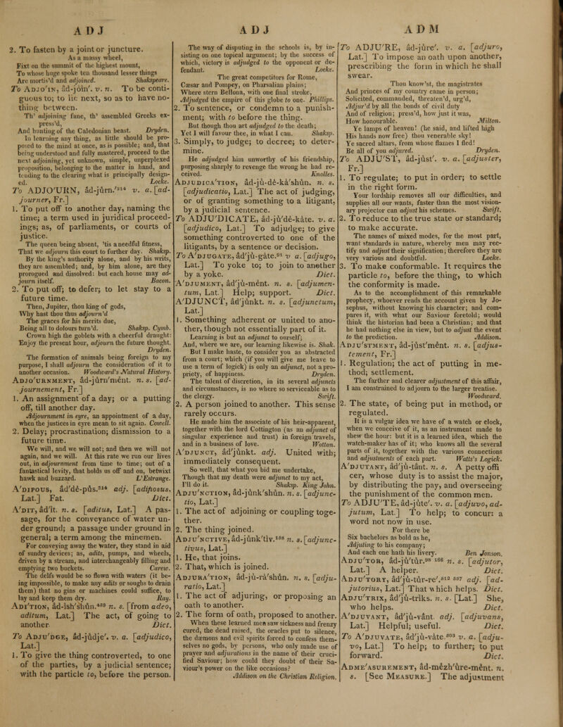 2. To fasten by a joint or juncture. As a massy wheel, Fixt on the summit of the highest mount, To whose huge spoke ten thousand lesser things Are mortis'd and adjoined. Skakspeare. To Adjo'in, ad-join', v. n. To be conti- guous to; to lie next, so as to have no- thing between. TV adjoining fane, th' assembled Greeks ex- press'd, And hunting of the Caledonian beast. Dryden. In learning any thing, as little should be pro- posed to the mind at once, as is possible; and, that bei-ig understood and fully mastered, proceed to the next adjoining, yet unknown, simple, unperplexed proposition, belonging to the matter in hand, and U u'ding to the clearing what is principally design- ed. Locke. To ADJO'URN, ad-jurn.'a14 v. a.[ad- journer, Fr.] 1. To put off to another day, naming the time; a term used in juridical proceed- ings; as, of parliaments, or courts of justice. The queen being absent, 'tis a needful fitness, That we adjourn this court to further day. Shaksp. By the king's authority alone, and by his writs, they are assembled; and, by him alone, are they prorogued and dissolved: but each house may ad- journ itself. Bacon. 2. To put off; to defer; to let stay to a future time. Then, Jupiter, thou king of gods, Why hast thou thus adjourned The graces for his merits due, Being all to dolours turn'd. Shaksp. Cymb. Crown high the goblets with a cheerful draught: Enjoy the present hour, adjourn the future thought. Dryden. The formation of animals being foreign to my purpose, I shall adjourn the consideration of it to another occasion. Woodward's Natural History. Adjournment, ad-jurn'ment. n. s. [ad- journment, Fr.] 1. An assignment of a day; or a putting off, till another day. Adjournment in eyre, an appointment of a day, when the justices in eyre mean to sit again. Coiocll. 2. Delay; procrastination; dismission to a future time. We will, and we will not; and then we will not again, and we will. At this rate we run our lives out, in adjournment from time to time; out of a fantastical levity, that holds us off and on, betwixt hawk and buzzard. VEslrange. A'dipous, ad'de-pus.314 adj. [adifiosus, Lat.] Fat. Diet. Vdit, ad'lt. n. s. [aditus, Lat.] A pas- sage, for the conveyance of water un- der ground; a passage under ground in general; a term among the minemen. For conveying away the Water, they stand in aid of sundry devices; as, adits, pumps, and wheels, driven by a stream, and interchangeably filling and emptying two buckets. Carew. The delfs would be so flown with waters (it be- ing impossible, to make any adits or soughs to drain them) that no gins or machines could suffice, to lay and keep them dry. Ray. Adi'tion, ad-ish'shun.469 n. s. [from adeo, aditum, Lat.] The act, of going to another Diet. To Adju'dge, ad-judje'. v. a. [adjudico, Lat.] 1. To give the thing controverted, to one of the parties, by a judicial sentence; with the particle to, before the person. The way of disputing in the schools is, by in- sisting on one topical argument; by the success of which, victory is adjudged to the opponent or de- fendant. Locfee. The great competitors for Rome, Caesar and Pompey, on Pharsalian plains; Where stern Bellona, with one final stroke, Adjudged the empire of this globe to one. Phillips. 2. To sentence, or condemn to a punish- ment; with to before the thing. But though thou art adjudged to the death; Yet I will favour thee, in what I can. Shaksp. 3. Simply, to judge; to decree; to deter- mine. He adjudged him unworthy of his friendship, purposing sharply to revenge the wrong he had re- ceived. Knolles- Adjudication, ad-ju-de-ka'shun. n. s. [adjudication Lat.] The act of judging, or of granting something to a litigant, by a judicial sentence. To ADJUDICATE, ad-ju'de-kate. v. a. [adjudico, Lat.] To adjudge; to give something controverted to one of the litigants, by a sentence or decision. To A'djugate, ad'ju-gate.91 v a. [adjugo, Lat.] To yoke to; to join to another by a yoke. Diet. A'djument, ad'ju-ment. n. s. [adjumen- tum, Lat.] Help; support. Diet. A'DJUNCT, ad'junkt. n. s. [adjunctum, Lat.] 1. Something adherent or united to ano- ther, though not essentially part of it. Learning is but an adjunct to ourself; And, where we are, our learning likewise is. Shak. But I make haste, to consider you as abstracted from a court; which (if you will give me leave to use a term of logick) is only an adjunct, not a pro- priety, of happiness. Dryden. The talent of discretion, in its several adjuncts and circumstances, is no where so serviceable as to the clergy. Swift. 2. A person joined to another. This sense rarely occurs. He made him the associate of his heir-apparent, together with the lord Cottington (as an adjunct of singular experience and trust) in foreign travels, and in a business of love. Wotton. A'djunct, ad'junkt. adj. United with; immediately consequent. So well, that what you bid me undertake, Though that my death were adjunct to my act, I'll do it. Shaksp. King John. Adju'nction, ad-junk'shdn. n. s. [adjunc- tio, Lat.] 1. The act of adjoining or coupling toge- ther. 2. The thing joined. ADJu'NCTivE,ad-junk'tiv.168 n. s.[adjunc- tivus, Lat.] 1. He, that joins. 2. That, which is joined. Adjura'tion, ad-ju-ra'shun. n. s. [adju- ratio, Lat.] 1. The act of adjuring, or proposing an oath to another. 2. The form of oath, proposed to another. When these learned men saw sickness and frenzy cured, the dead raised, the oracles put to silence, the daemons and evil spirits forced to confess them- selves no gods, by persons, who only made use of prayer and adjurations in the name of their cruci- fied Saviour; how could they doubt of their Sa- viour's power on the like occasions? Addison on the Christian Religion. To ADJU'RE, ad-jure'. v. a. [adjuro, Lat.] To impose an oath upon another, prescribing the form in which he shall swear. Thou know'st, the magistrates And princes of my country came in person; Solicited, commanded, threaten'd, urg'd, Adjured by all the bonds of civil duty And of religion; press'd, how just it was, How honourable. Milton. Ye lamps of heaven! (he said, and lifted high His hands now free) thou venerable sky! Ye sacred altars, from whose flames I fled! Be all of you adjured. Dryden. To ADJU'ST, ad-just', v. a. [adjuster, Fr.] 1. To regulate; to put in order; to settle in the right form. Your lordship removes all our difficulties, and supplies all our wants, faster than the most vision- ary projector can adjust his schemes. Swift. 2. To reduce to the true state or standard; to make accurate. The names of mixed modes, for the most part, want standards in nature, whereby men may rec- tify and adjust their signification; therefore they are very various and doubtful. Locke. 3. To make conformable. It requires the particle to, before the thing, to which the conformity is made. As to the accomplishment of this remarkable prophecy, whoever reads the account given by Jo- sephus, without knowing his character; and com- pares it, with what our Saviour foretold; would think the historian had been a Christian; and that he had nothing else in view, but to adjust the event to the prediction. Addison. Adjustment, ad-just'ment. n. s. [adjus- tement, Fr.] 1. Regulation; the act of putting in me- thod; settlement. The farther and clearer adjustment of this affair, I am constrained to adjourn to the larger treatise. Woodward. 2. The state, of being put in method, or regulated. It is a vulgar idea we have of a watch or clock, when we conceive of it, as an instrument made to shew the hour: but it is a learned idea, which the watch-maker has of it; who knows all the several parts of it, together with the various connections and adjustments of each part. Watls's Logick. A'djutant, ad'ju-tant. n. s. A petty offi cer, whose duty is to assist the major, by distributing the pay, and overseeing the punishment of the common men. To ADJU'TE, ad-jute', v. a. [adjuvo, ad- jutum, Lat.] To help; to concur: a word not now in use. For there be Six bachelors as bold as he, Adjuting to his company; And each one hath his livery. Ben Jonson. Adju'tor, ad-ju'tur.98 166 n. s. [adjutor, Lat.] A helper. Diet. Adju'tory, ad'ju-tur-re'.813 S6> adj. [ad- jutorius, Lat.] That which helps. Diet. Adju'trix, ad'ju-triks. n. s. [Lat] She, who helps. Diet. A'djuvant, ad'ju-vant. adj. [adjuvans, Lat.] Helpful; useful. Diet. To A'djuvate, ad'ju-vate.603 v. a. [adju- vo, Lat.] To help; to further; to put forward. Diet. Admeasurement, ad-mezh'ure-ment. n. s. [See Measure.] The adjustment