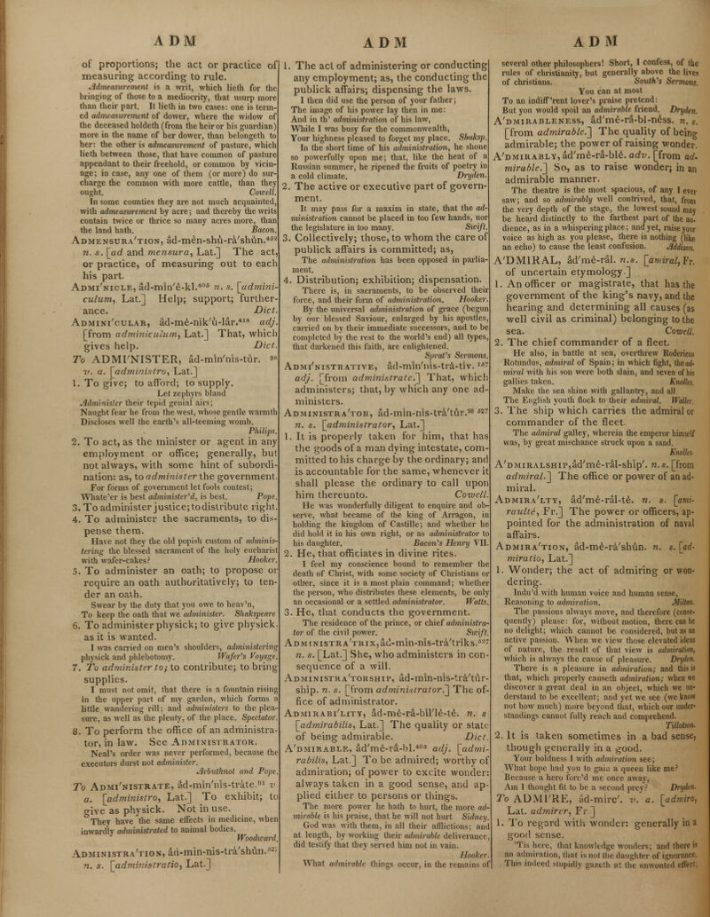 of proportions; the act or practice of measuring according to rule. Admeasurement is a writ, which lieth for the bringing of those to a mediocrity, that usurp more than their part. It lieth in two cases: one is term- ed admeasurement of dower, where the widow of the deceased holdeth (from the heir or his guardian) more in the name of her dower, than belongeth to her: the other is admeasurement of pasture, which lieth between those, that have common of pasture appendant to their freehold, or common by vicm age; in case, any one of them (or more) do sur- charge the common with more cattle, than they ought. Cowell. In some counties they are not much acquainted, with admeasurement by acre; and thereby the writs contain twice or thrice so many acres more, than the land hath. Bacon. Admensura'tion, ad-men-shu-ra'shun.452 n. s. [ad and mensura, Lat.] The act, or practice, of measuring out to each his part. Adminicle, ad-min'e-kl.406 n. s. [admini culum, Lat.] Help; support; further ance. Diet. Adminicular, ad-me-nik'u-lar.418 adj [from adminiculum, Lat.] That, which gives help. Diet. To ADMTNISTER, ad-mln'nis-tur. ^ ■v. a. [administro, Lat.] 1. To give; to afford; to supply. Let zephyrs bland Administer their tepid genial airs; Naught fear he from the west, whose gentle warmth Discloses well the earth's all-teeming womb. Philips 2. To act, as the minister or agent in any employment or office; generally, but not always, with some hint of subordi nation: as, to administer the government For forms of govei'nment let fools contest; Whate'er is best administered, is best. Pope. 3. To administer justice; todistribute right. 4. To administer the sacraments, to dis pense them. Have not they the old popish custom of adminis- tering the blessed sacrament of the holy eucharist with wafer-cakes? Hooker. 5. To administer an oath; to propose oi require an oath authoritatively; to ten- der an oath. Swear by the duty that you owe to heav'n, To keep the oath that we administer. Shakspeare 6. To administer physick; to give physick as it is wanted. I was carried on men's shoulders, administering physick and phlebotomy. Wafer's Voyage. 7. To administer to; to contribute; to bring supplies. I must not omit, that there is a fountain rising in the upper part of my garden, which forms a little wandering rill; and administers to the plea- sure, as well as the plenty, of the place. Spectator. 8. To perform the office of an administra tor, in law. See Administrator. Neal's order was never performed, because the executors durst not administer. Arbuthnot and Pope To Administrate, ad-min'nls-trate.91 v a. [administro, Lat.] To exhibit; to give as physick. Not in use. °They have the same effects in medicine, when inwardly administrated to animal bodies. Woodward Administration, ad-min-nis-tra'shun.52; 1. The act of administering or conducting any employment; as, the conducting the publick affairs; dispensing the laws. I then did use the person of your father; The image of his power lay then in me: And in th' administration of his law, While I was busy for the commonwealth, Your highness pleased to forget my place. Shaksp. In the short time of his administration, he shone so powerfully upon me; that, like the heat of a Russian summer, he ripened the fruits of poetry in a cold climate. Dryden. 2. The active or executive part of govern- ment. It may pass for a maxim in state, that the ad- ministration cannot be placed in too few hands, nor the legislature in too many. Swift. 3. Collectively; those, to whom the care of publick affairs is committed; as, The administration has been opposed in parlia ment. 4. Distribution; exhibition; dispensation. There is, in sacraments, to be observed their force, and their form of administration. Hooker. By the universal administration of grace (begun by our blessed Saviour, enlarged by his apostles, carried on by their immediate successors, and to be completed by the rest to the world's end) all types, that darkened this faith, are enlightened. Sprat's Sermons Administrative, ad-min'nis-tra-tiv. 1B: adj. [from administrate.] That, which administers; that, by which any one ad- ministers. Administra'tok, ad-mln-nis-tra'tur.98 B27 n. s. [administrator, Lat.] 1. It is properly taken for him, that has the goods of a man dying intestate, com- mitted to his charge by the ordinary; and is accountable for the same, whenever it shall please the ordinary to call upon him thereunto. Coivell. He was wonderfully diligent to enquire and ob serve, what became of the king of Arragon, in holding the kingdom of Castille; and whether he did hold it in his own right, or as administrator to his daughter. Bacon's Henry VII 2. He, that officiates in divine rites. I feel my conscience bound to remember the death of Christ, with some society of Christians or other, since it is a most plain command; whether the person, who distributes these elements, be only an occasional or a settled administrator-. Watts 3. He, that conducts the government. The residence of the prince, or chief administra- tor of the civil power. Sicift ADMrNisTRA'TRiXjad-min-nls-tra'triks.8'2' n. s. [Lat.] She, who administers in con- sequence of a will. Administra'torship, ad-min-nis-tra/tur- ship. n. s. [from administrator.] The of- fice of administrator. Admirabi'lity, ad-me-ra-bine-te. n. s [admirabilis, Lat.] The quality or slate of being admirable. Diet A'dmirable, ad'me-ra-bl.406 adj. [admi- rabilis, Lat ] To be admired; worthy of admiration; of power to excite wonder always taken in a good sense, and ap- plied either to persons or things. The more power he hath to hurt, the more ad- mirable is his praise, that he will not hurt Sidney. God was with them, in all their afflictions; and at length, by working their admirable deliverance, did testify that they served him not in vain. Hooker. several other philosophers! Short, I confess, of the rules of Christianity, but generally above the lives of christians. South's Sermons. You can at most To an indiff'rent lover's praise pretend: But you would spoil an admirable friend. Dryden. A'dmirableness, ad'me-ra-bl-ness. n. s. [from admirable.'] The quality of being admirable; the power of raising wonder. A'dmirably, ad'me-ra-ble. adv. [from ad. mirable.~] So, as to raise wonder; in an admirable manner. The theatre is die most spacious, of any I ever saw; and so admirably well contrived, that, from the very depth of the stage, the lowest sound may be heard distinctly to the farthest part of the au- dience, as in a whispering place; and yet, raise your voice as high as you please, there is nothing (like an echo) to cause the least confusion. Addison. A'DMIRAL, ad'me-ral. n.s. [amiral^v. of uncertain etymology] 1. An officer or magistrate, that has the government of the king's navy, and the hearing and determining all causes (as well civil as criminal) belonging to the sea. Coiuell. 2. The chief commander of a fleet. He also, in battle at sea, overthrew Rodericus Rotundus, admiral of Spain; in which fight, the air miral with his son were both slain, and seven of his gallies taken. Knolles. Make the sea shine with gallantry, and all The English youth flock to their admiral. Waller. 3. The ship which carries the admiral or commander of the fleet. The admiral galley, wherein the emperor himself was, by great mischance struck upon a sand. Knolles. A'DMiRALSHip^d'me-ral-ship'. n.s. [from admiral.] The office or power of an ad- miral. Admira'lty, ad'me-ral-te. n. s. [ami- raulte, Fr.] The power or officers, ap- pointed for the administration of naval affairs. Admira'tion, ad-me-ra'shun. n. s. [ad- miratio, Lat.] 1. Wonder; the act of admiring or won- dering. Indu'd with human voice and human sense, Reasoning to admiration. Milton. The passions always move, and therefore (conse- quently) please: for, without motion, there can be no delight; which cannot be considered, but as an active passion. When we view those elevated ideas of nature, the result of that view is admiration, which is always the cause of pleasure. Dryden. There is a pleasure in admiration; and this is that, which properly causeth admiration; when we discover a great deal in an object, which we un- derstand to be excellent; and yet we see (we know not how much) more beyond that, which our under- standings cannot fully reach and comprehend. Tillotson. 2. It is taken sometimes in a bad sense, though generally in a good. Your boldness 1 with admiration see; What hope had you to gain a queen like me? Because a hero fore'd me once away, Am 1 thought fit to be a second prey? Dryden. To ADMl'RE, ad-mire', v. a. [admiro, Lat. admirer, Fr ] 1. To regard with wonder: generally in a good sense. 'Tis here, that knowledge wonders; and there is an admiration, that is not the daughter of ignorance.
