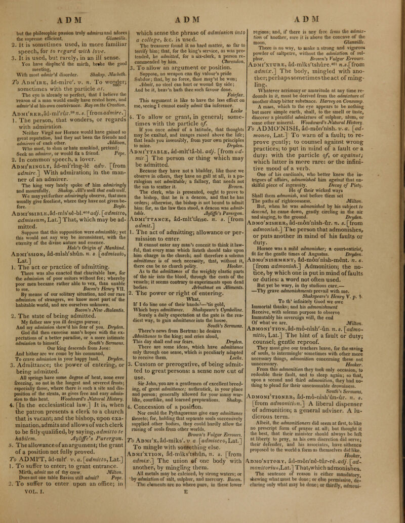 but the philosophic passion truly admires and adores the supreme efficient. Glanville. 2. It is sometimes used, in more familiar speech, for to regard with love. 3. It is used, but rarely, in an ill sense. You have displac'd the mirth, breke the good meeting, With most admir'd disorder. Shaksp. Macbeth. To AnNi'iRE, ad-mire', v. n. To wo^Jer; sometimes with the particle at. The eye is already so perfect, that I believe the reason of a man would easily have rested here, and admir'd at his own contrivance. Ray on the Creation, AnMi'REK,ad-mi'rur.98n.«. [fromadmire.~] 1. The person, that wonders, or regards with admiration. Neither Virgil nor Horace would have gained so great reputation, had they not been the friends and admirers of each other. Addison. Who most, to shun or hate mankind, pretend; Seek an admirer, or would fix a friend. Pope. 2. In common speech, a lover. Admi'ringly, ad-mi'rlng-le adv. [from admire] With admiration; in the man- ner of an admirer. The king very lately spoke of him admiringly and mournfully. Shaksp. Jill's well that endstvell. We may yet further admiringly observe, that men usually give freeliest, where they have not given be- fore. Boyle. ADMi'ssiBLE,ad-m!s'se-bI.40fiac?/. [admitto, admissum, Lat.] That, which may be ad- mitted. Suppose that this supposition were admissible; yet this would not any way be inconsistent, with the eternity of the divine nature and essence. Hale's Origin of Mankind. Admi'ssion, ad-mish'shun. n. s. [admissio, Lat.] 1. The act or practice of admitting. There was also enacted that charitable law, for the admission of poor suitors without fee; whereby poor men became rather able to vex, than unable to sue. Bacon's Henry VII. By means of our solitary situation, and our rare admission of strangers, we know most part of the habitable world, and are ourselves unknown. Bacon's New Jltalantis. 2. The state of being admitted. My father saw you ill designs pursue; And my admission shew'd his fear of you. Dryden. God did then exercise man's hopes with the ex- pectations of a better paradise, or a more intimate admission to himself. South's Sermons. Our king descends from Jove: And hither are we come by his command, To crave admission in your happy land. Dryden. 3. Admittance; the power of entering, or being admitted. All springs have some degree of heat, none ever freezing, no not in the longest and severest frosts; especially those, where there is such a site and dis- position of the strata, as gives free and easy admis- sion to this heat. Woodward's Natural Histoi'y. 4. [In the ecclesiastical law.] It is, when the patron presents a clerk to a church that is vacant; and the bishop, upon exa- mination, admits and allows of such clerk to be fitly qualified, by saying, admitto te habilem. Ayliffc's Parergon. 5. The allowance of anargument; the grant of a position not fully proved. To ADMIT, ad-mk'. v. a. [admitto, Lat.] 1. To suffer to enter; to grant entrance. Mirth, admit me of thy crew. Milton. Does not one table Bavins still admit? Pope. 2. To suffer to enter upon an office; in VOL. I. which sense the phrase of admission into a college, &c. is used. The treasurer found it no hard matter, so far to terrify him; that, for the king's service, as was pre- tended, he admitted, for a six-clerk, a person re- commended by him. Ctartndon. , To allow an argument or position. Suppose, no weapon can thy valour's pride Subdue; that, by no force, thou may'st be won; Jldmit, no steel can hurt or wound thy side; And be it, heav'n hath thee such favour done. Fairfax. This argument is like to have the less effect on me, seeing I cannot easily admit the inference. Loch' 4. To allow or grant, in general; some- times with the particle of. If you once admit of a latitude, that thoughts maybe exalted, and images raised above the life; that leads you insensibly, from your own principles to mine. Dryden. Admi'ttable, ad-mit'ta-bl. adj. [from ad- mit ] The person or thing which may be admitted. Because they have not a bladder, like those we observe in others, they have no gall at all, is a pa- ralogism not admittable; a fallacy, that needs not the sun to scatter it. Broxcn. The clerk, who is presented, ought to prove to the bishop, that he is a deacon, and that he has orders; otherwise, the bishop is not bound to admit him: for, as the law then stood, a deacon was admit- table. Jlyliffe's Parergon. Admittance, ad-mk'tanse. n. s. [from admit.lt 1. The act of admitting; allowance or per- mission to enter. It cannot enter any man's conceit to think it law- ful, that every man which listeth should take upon him charge in the church; and therefore a solemn admittance is of such necessity, that, without it, there can be no church polity. Hooker. As to the admittance of the weighty elastic parts of the air into the blood, through the coats of the vessels; it seems contrary to experiments upon dead bodies. Jlrbuthnot on Aliments. 2. The power or right of entering. What, If I do line one of their hands?—'tis gold, Which buys admittance. Shakspeare's Cymbeline. Surely a daily expectation at the gate is the rea- diest way, to gain admittance into the house. South's Sermons. There's news from Bertran: he desires Admittance to the king; and cries aloud, This day shall end our fears. Dryden. There are some ideas, which have admittance only through one sense, which is peculiarly adapted to receive them. Locke. Custom or prerogative, of being admit- ted to great persons: a sense now cut of use. Sir John, you are a gentlemen of excellent breed- ing, of great admittance; authentick, in your place and person; generally allowed for your many war- like, courtlike, and learned preparations. Shaksp. 4. Concession of a position. Nor could the Pythagoreans give easy admittance thereto; for, holding that separate souls successively supplied other bodies, they could hardly allow the raising of souls from other worlds. Brown's Vulgar Errours. To ADMi'x^d-miks'. v a [admisceo, Lat.] To mingle with something else. Admi'xtion, ad-miks'tshun, n. s. [from admix.] The union of one body with another, by mingling them. All metals may be calcined, by strong waters; or by admixlion of salt, sulphur, and mercury. Bacon. The elements are no where pure, in these lower E regions; and, if there is any free from the admtx- tum of another, sure it is above the concave of the moon. Glanville. There is no way, to make a strong and vigorous powder of saltpetre, without the admixtion of sul- phur. Brou'n's Vulgar Errours Admi'xture, ad-mlks'tshure.461 n.«.[from admix.] The body, mingled with ano- ther; perhaps sometimes the act of ming- ling. Whatever acrimony or amaritude at any time re- dounds in it, must be derived from the admixture of another sharp bitter substance. Harvey on Consump. A mass, which to the eye appears to be nothing but mere simple earth, shall, to the smell or taste, discover a plentiful admixture of sulphur, alum, or some other mineral. Woodward's Natural History. To ADMO'NISH,ad-mon'nish.-y.<z. [ad- moneo, Lat.] To warn of a fault; to re- prove gently; to counsel against wrong practices; to put in mind of a fault or a duty: with the particle of, or against; which latter is more rare: or the infini- tive mood of a verb. One of his cardinals, who better knew the in- trigues of affairs, admonished him against that un- skilful piece of ingenuity. Decay of Piety. He of their wicked ways Shall them admonish, and before them set The paths of righteousness. Milton- Bat, when he was admonished by his subject to descend, he came down, gently circling in the air and singing, to the ground. Dryden. Admo'nisher, ad-m6n'nish-ur. n. s. [from admonish.] The person that admonishes.. or puts another in mind of his faults ox duty. Horace was a mild admonisher; a court-satirist, fit for the gentle times of Augustus. Dryden. Admo'nishment, dd-mon'nish-ment. n. s. [from admonish.] Admonition; the no- tice, by which one is put in mind of faults or duties: a word not often used. But yet be wary, in thy studious care.— —Thy grave admonishments prevail with me. Shakspeare's Henry V. p. 1- To th' infinitely Good we owe Immortal thanks; and his admonishment Receive, with solemn purpose to observe Immutably his sovereign will, the end Of what we are. Milton. ADMONi'TiON,ad-mo-nish'-un. n.s. [admo- nitio, Lat.] The hint of a fault or duty; counsel; gentle reproof. They must give our teachers leave, for the saving of souls, to intermingle- sometimes with other more necessary things, admonition concerning these not unnecessary. Hooker. From this admonition they took only occasion, to redouble their fault, and to sleep again; so that, upon a second and third admonition^ they had no- thing to plead for their unseasonable drowsiness. South's Sermons. Admoni'tioner, ad-mo-nish'un-ur. n. s. [from admonition.'] A liberal dispenser of admonition; a general adviser. A lu- dicrous term. Albeit, the admonitioners did seem at first, to like no prescript form of prayer at all; but thought it the best, that their minister should always be left at liberty to pray, as his own discretion did serve; their defender, and his associates, have si thence proposed to the world a form as themselves did like. Hooker, Admo'nitory, ad-mon'ne-tur-re.ad/. [ad- monitorius,L.at.] That,which admonishes. The sentence of reason is either mandatory shewing what must be done; or else permissive de- claring only what may be done; or thirdly, admoni-