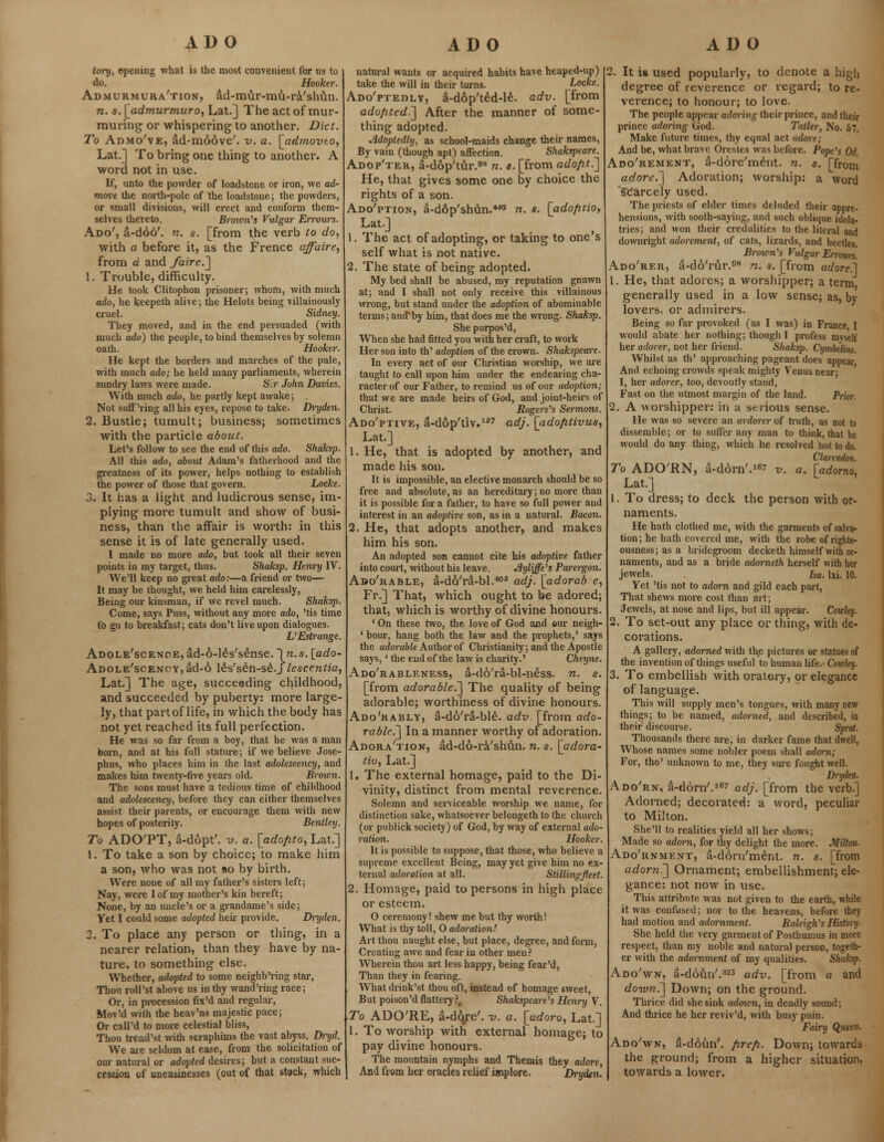 ADO ADO ADO tory, opening what is the most convenient for us to do. Hooker. Admurmura'tion, ad-mur-mu-r&'shun. n. s. [admurmuro, Lat.] The act of mur- muring or whispering to another. Diet. To Admo've, ad-moove'. v. a. \_admovto, Lat.] To bring one thing to another. A word not in use. If, unto the powder of loadstone or iron, we ad- move the north-pole of the loadstone; the powders, or small divisions, will erect and conform them- selves thereto. Brown's Vulgar Errours. Ado', a-d66'. n. a. [from the verb to do, with a before it, as the Frence affaire, from a and /aire.'] 1. Trouble, difficulty. He took Clitophon prisoner; whom, with much ado, he keepeth alive; the Helots being villainously cruel. Sidney. They moved, and in the end persuaded (with much ado) the people, to bind themselves by solemn oath. Hooker. He kept the borders and marches of the pale, with much ado; he held many parliaments, wherein sundry laws were made. S.r John Davies. With much ado, he partly kept awake; . Not suff'ring all his eyes, repose to take. Dryden. 2. Bustle; tumult; business; sometimes with the particle about. Let's follow to see the end of this ado. Shaksp. All this ado, about Adam's fatherhood and the greatness of its power, helps nothing to establish the power of those that govern. Locke. 3. It has a light and ludicrous sense, im- plying more tumult and show of busi- ness, than the affair is worth: in this sense it is of late generally used. I made no more ado, but took all their seven points in my target, thus. Shaksp. Henry IV. We'll keep no great ado:—a friend or two— It may be thought, we held him carelessly, Being our kinsman, if we revel much. Shaksp. Come, says Puss, without any more ado, 'tis time to go to breakfast; cats don't live upon dialogues. L'Estrange Adole'scenoe, ad-6-les's£nse. ~\n.s. [ado- ADOLE'scENCY,ad-6 leVsen-se.j lescentia, Lat.] The age, succeeding childhood, and succeeded by puberty: more large ly, that part of life, in which the body has not yet reached its full perfection. He was so far from a boy, that he was a man born, and at his full stature; if we believe Jose- phus, who places him in the last adolescency, and makes him twenty-five years old. Brown. The sons must have a tedious time of childhood and adolescency, before they can either themselves assist their parents, or encourage them with new hopes of posterity. Bentley. To ADO'PT, a-dopt'. v. a. [adopto, Lat.] 1. To take a son by choice; to make him a son, who was not so by birth. Were none of all my father's sisters left; Nay, were I of my mother's kin bereft; None, by an uncle's or a grandame's side; Yet I could some adopted heir provide. Dryden. 2. To place any person or thing, in a nearer relation, than they have by na- ture, to something else. Whether, adopted to some neighb'ring star, Thou roll'st above us in thy wand'ring race; Or, in procession fix'd and regular, MovM with the heav'ns majestic pace; Or call'd to more celestial bliss, Thou tread'st with seraphims the vast abyss. Dryd. We are seldom at ease, from the solicitation of our natural or adopted desires; but a constant suc- cession of uneasinesses (out of that stock, which natural wants or acquired habits have hcaped-up) take the will in their turns. Locke. Ado'ptedly, a-dop'ted-le. adv. [from adopted.'] After the manner of some- thing adopted. Adopledly, as school-maids change their names, By vain (though apt) affection. Shakspeare. Adop'ter, a-dop'tur.98 n. s. [from adopt.] He, that gives some one by choice the rights of a son. Ado'ption, a-d6p'shun.469 n. s. [adoptio, Lat.] 1. The act of adopting, or taking to one s self what is not native. 2. The state of being adopted. My bed shall be abused, my reputation gnawn at; and I shall not only receive this villainous wrong, but stand under the adoption of abominable terms; and*by him, that does me the wrong. Shaksp. She purpos'd, When she had fitted you with her craft, to work Her son into th' adoption of the crown. Sliakspeare. In every act of our Christian worship, we are taught to call upon him under the endearing cha- racter of our Father, to remind us of our adoption; that we are made heirs of God, and joint-heirs of Christ. Rogers's Sermons. Ado'ptive, a-dop'tiv.167 adj. [adoptivus, Lat.] 1. He, that is adopted by another, and made his son. It is impossible, an elective monarch should be so free and absolute, as an hereditary; no more than it is possible for a father, to have so full power and interest in an adoptive son, as in a natural. Bacon. 2. He, that adopts another, and makes him his son. An adopted son cannot cite his adoptive father into court, without his leave. Jlyliffe's Parergon. Ado'rable, a-da'ra-bl.406 adj. [adorab e, Fr.] That, which ought to be adored; that, which is worthy of divine honours. ' On these two, the love of God and eur neigh- ' bour, hang both the law and the prophets,' says the adorable Author of Christianity; and the Apostle says,' the end of the law is charity.' Cheyne. Ado'rableness, a-do'ra-bl-n^ss. n. s. [from adorable.] The quality of being adorable; worthiness of divine honours. Ado'kablv, a-do'ra-ble. adv. [from ado- rable.] In a manner worthy of adoration. Adora'tion, ad-do-ra'shun. n. s. [adora- tiu, Lat.] 1. The external homage, paid to the Di- vinity, distinct from mental reverence. Solemn and serviceable worship we name, for distinction sake, whatsoever belongeth to the church (or publick society) of God, by way of external ado- ration. Hooker. It is possible to suppose, that those, who believe a supreme excellent Being, may yet give him no ex- ternal adoration at all. Stillingfleet. 2. Homage, paid to persons in high place or esteem. O ceremony! shew me but thy worth! What is thy toll, 0 adoration! Art thou naught else, but place, degree, and form, Creating awe and fear in other men? Wherein thou art less happy, being fear'd, Than they in fearing. What drink'st thou oft, instead of homage sweet, But poison'd flattery?, Shakspeare's Henry V. To ADO'RE, a-d6/e'. v. a. [adoro, Lat.] 1. To worship with external homage; to pay divine honours. The mountain nymphs and Themis they adore, And from her oracles relief implore. Dryden. 2. It is used popularly, to denote a high degree of reverence or regard; to re- verence; to honour; to love. The people appear adoiing their prince, and their prince adoring God. Tatler, No. 57. Make future times, thy equal act adore; And be, what brave Orestes was before. Pope's Od. Ado'rement, a-dore'ment. n. s. [from adore.] Adoration; worship: a word scarcely used. The priests of elder times deluded their appre- hensions, with sooth-saying, and such oblique idola- tries; and won their credulities to the literal and downright adorement, of cats, lizards, and beetles. Brown's Vulgar Errours. Ado'rer, a-do'rfir.98 n. s. [from adore] 1. He, that adores; a worshipper; a term generally used in a low sense; as, by lovers, or admirers. Being so far provoked (as I was) in France I would abate her nothing; though I profess myself her adorer, not her friend. Shaksp. Cymbeline. Whilst as th' approaching pageant does appear And echoing crowds speak mighty Venus near; I, her adorer, too, devoutly stand, Fast on the utmost margin of the land. Prior. 2. A worshipper: in a serious sense. He was so severe an ardorer of truth, as not to dissemble; or to suffer any man to think, that he would do any thing, which he resolved hot to do. Claremlon. To ADO'RN, a-dorn'.167 v. a. [adorno, Lat.] 1. To dress; to deck the person with or- naments. He hath clothed me, with the garments of salva- tion; he hath covered me, with the robe of righte- ousness; as a bridegroom decketh himself with or- naments, and as a bride adorneth herself with her jewels, ha. lxi. 10. Yet 'tis not to adorn and gild each part, That shews more cost than art; Jewels, at nose and lips, but ill appear. Cowley. 2. To set-out any place or thing, with de- corations. A gallery, adorned with th,e pictures or statues of the invention of things useful to human life. Coioley. 3. To embellish with oratory, or elegance of language. This will supply men's tongues, with many new things; to be named, adorned, and described, in their discourse. Sprat. Thousands there are, in darker fame that dwell, Whose names some nobler poem shall adorn; For, tho' unknown to me, they sure fought well. , Dryden. Ado'rn, a-dorn'.167 adj. [from the verb.] Adorned; decorated: a word, peculiar to Milton. She'll to realities yield all her shows; Made so adorn, for thy delight the more. Milton. Ado'rnment, a-dorn'ment. n. s. [from adorn.] Ornament; embellishment; ele- gance: not now in use. This attribute was not given to the earth, while it was confused; nor to the heavens, before they had motion and adornment. Raleigh's History. She held the very garment of Posthumus in more respect, than my noble and natural person, togeth- er with the adwnment of my qualities. Shaksp. Ado'wn, a-doun'.323 adv. [from a and down.] Down; on the ground. Thrice did she sink admen, in deadly sound; And thrice he her reviv'd, with busy pain. Fairy Queen- Ado'wn, 3-d6un'. prep. Down; towards the ground; from a higher situation, towards a lower.
