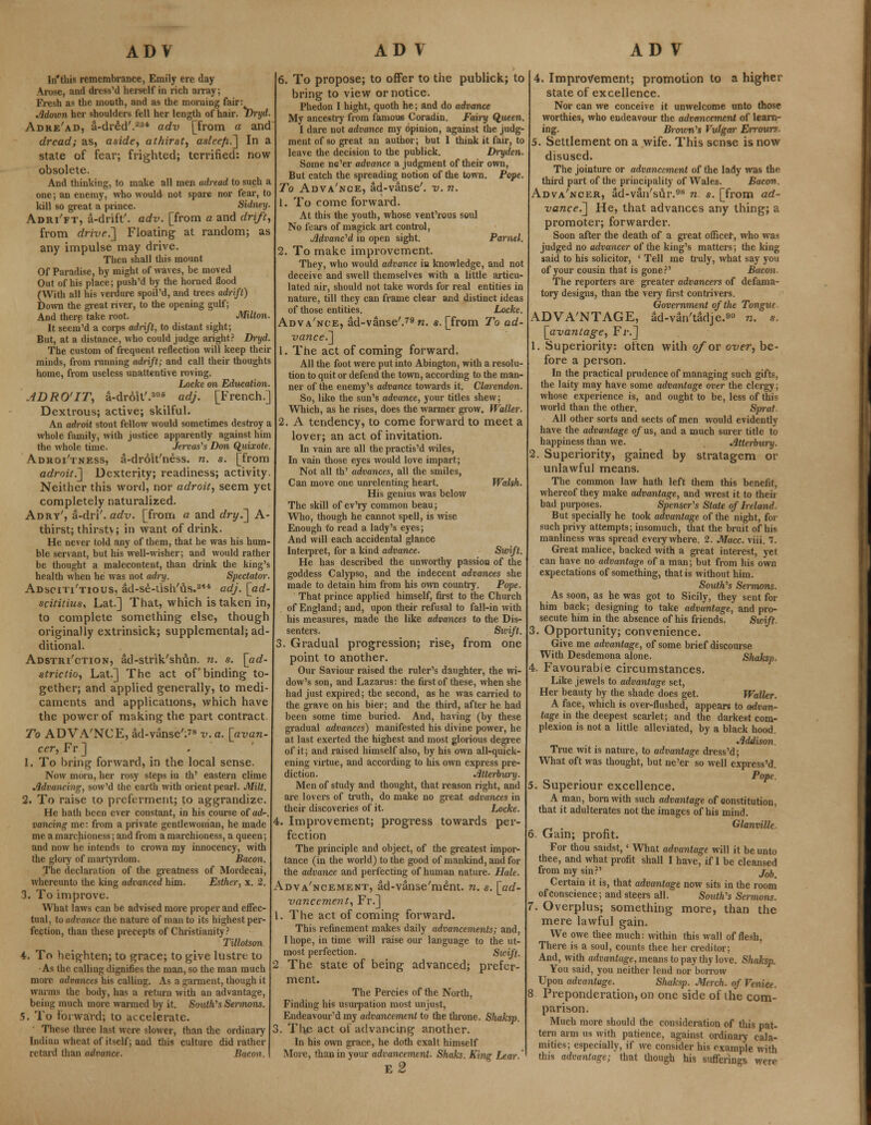 In'this remembrance, Emily ere day- Arose, and dress'd herself in rich array; Fresh as the mouth, and as the morning fair: Jldown her shoulders fell her length of hair. T)ryd. Adre'ad, a-dred'.234 adv [from a and dread; as, aside, athirst, asleefi.] In a state of fear; frighted; terrified: now obsolete. And thinking, to make all men adread to such a one; an enemy, who would not spare nor fear, to kill so great a prince. Sidney. Adri'ft, a-dnft'. adv. [from a and drift, from drive,,] Floating at random; as any impulse may drive. Then shall this mount Of Paradise, by might of waves, be moved Out of his place; push'd by the horned flood (With all his verdure spoil'd, and trees adrift.) Down the great river, to the opening gulf; And there take root. Milton. It seeni'd a corps adrift, to distant sight; But, at a distance, who could judge aright? Dryd. The custom of frequent reflection will keep their minds, from running adrift; and call their thoughts home, from useless unattcntive roving. Locke on Education. ADRO'IT, a-droit'.306 adj. [French.] Dextrous; active; skilful. An adroit stout fellow would sometimes destroy a whole family, with justice apparently against him the whole time. Jervas's Don Quixote. Adroi'tness, a-droit'ness. n. s. [from adroit.'] Dexterity; readiness; activity. Neither this word, nor adroit, seem yet completely naturalized. Adry', a-dri'. adv. [from a and dry.] A- thirst; thirstv; in want of drink. He never told any of them, that he was his hum- ble servant, but his well-wisher; and would rather be thought a malecontent, than drink the king's health when he was not adry. Spectator. Adsciti'tious, ad-se-iish'us.314 adj. [ad- scititius, Lat.] That, which is taken in, to complete something else, though originally extrinsick; supplemental; ad- ditional. Adstri'ction, ad-strik'shun. n. s. [ad- strictio, Lat.] The act of binding to- gether; and applied generally, to medi- caments and applications, which have the power of making the part contract To ADVA'NCE, ad-vanse':?8 v. a. [avan- cer, Fr ] 1. To bring forward, in the local sense. Now morn, her rosy steps in th' eastern clime Advancing, sow'd the earth with orient pearl. Milt. 2. To raise to preferment; to aggrandize. He hath been ever constant, in his course of ad-, vancing me: from a private gentlewoman, he made me a marchioness; and from a marchioness, a queen; and now he intends to crown my innocency, with the glory of martyrdom. Bacon. The declaration of the greatness of Mordecai, whereunto the king advanced him. Esther, x. 2. 3. To improve. What laws can be advised more proper and effec- tual, to advance the nature of man to its highest per- fection, than these precepts of Christianity? Tillotson 4. To heighten; to grace; to give lustre to ■As the calling dignifies the man, so the man much more advances his calling. As a garment, though it warms the body, has a return with an advantage, being much more warmed by it. South'1s Sermons. 5. To forward; to accelerate. These three last were slower, than the ordinary Indian wheat of itself; and this culture did rather retard than advance. Bacon. 6. To propose; to offer to the publick; to bring to view or notice. Phedon I hight, quoth he; and do advance My ancestry from famous Coradin. Fairy Queen. I dare not advance my opinion, against the judg- ment of so great an author; but I think it fair, to leave the decision to the publick. Dryden. Some ne'er advance a judgment of their own, But catch the spreading notion of the town. Pope. To Auva'nce, ad-vanse'. v. n. 1. To come forward. At this the youth, whose vent'rous soul No fears of magick art control, Advanced in open sight. Parnel. 2. To make improvement. They, who would advance in knowledge, and not deceive and swell themselves with a little articu- lated air, should not take words for real entities in nature, till they can frame clear and distinct ideas of those entities. Locke. Adva'nce, ad-vanse'.79 n. a. [from To ad- vance.] 1. The act of coming forward. All the foot were put into Abington, with a resolu- tion to quit or defend the town, according to the man- ner of the enemy's advance towards it. Clarendon. So, like the sun's advance, jour titles shew; Which, as he rises, does the warmer grow. Waller. 2. A tendency, to come forward to meet a lover; an act of invitation. In vain are all the practis'd wiles, In vain those eyes would love impart; Not all th' advances, all the smiles, Can move one unrelenting heart. Walsh. His genius was below The skill of ev'ry common beau; Who, though he cannot spell, is wise Enough to read a lady's eyes; And will each accidental glance Interpret, for a kind advance. Swift. He has described the unworthy passion of the goddess Calypso, and the indecent advances she made to detain him from his own country. Pope. That prince applied himself, first to the Church of England; and, upon their refusal to fall-in with his measures, made the like advances to the Dis- senters. Sicift. 3. Gradual progression; rise, from one point to another. Our Saviour raised the ruler's daughter, the wi- dow's son, and Lazarus: the first of these, when she had just expired; the second, as he was carried to the grave on his bier; and the third, after he had been some time buried. And, having (by these gradual advances) manifested his divine power, he at last exerted the highest and most glorious degree of it; and raised himself also, by his own all-quick- ening virtue, and according to his own express pre- diction. Jltterbury. Men of study and thought, that reason right, and are lovers of truth, do make no great advances in their discoveries of it. Locke. 4. Improvement; progress towards per- fection The principle and object, of the greatest impor- tance (in the world) to the good of mankind, and for the advance and perfecting of human nature. Hale. Advancement, ad-vanse'ment. n. s. [ad- vancement, Fr.] 1. The act of coming forward. This refinement makes daily advancements; and, I hope, in time will raise our language to the ut- most perfection. Swift. 2 The state of being advanced; prefer- ment. The Percies of the North, Finding his usurpation most unjust, Endeavour'd my advancement to the throne. Sliaksp. 3. Tlie act oi advancing another. In his own grace, he doth exalt himself More, than in your advancement. Shaks. King Lear ' e2 4. Improvement; promotion to a higher state of excellence. Nor can we conceive it unwelcome unto those worthies, who endeavour the advancement of learn- ing. Brown's Vulgar Errours. 5. Settlement on a wife. This sense is now disused. The jointure or advancement of the lady was the third part of the principality of Wales. Bacon. Adva'ncer, ad-van'sur.98 n s. [from ad- vance.] He, that advances any thing; a promoter; forwarder. Soon after the death of a great officer, who was judged no advancer of the king's matters; the king said to his solicitor, ' Tell me truly, what say you of your cousin that is gone?' Bacon. The reporters are greater advancers of defama- tory designs, than the very first contrivers. Government of the Tongue ADVA'NTAGE, ad-van'tadje.90 n. s. \_avantage, Fr.] 1. Superiority: often with ofov over, be- fore a person. In the practical prudence of managing such gifts, the laity may have some advantage over the clergy; whose experience is, and ought to be, less of this world than the other. Sprat. All other sorts and sects of men would evidently have the advantage of us, and a much surer title to happiness than we. Jltterbury. 2. Superiority, gained by stratagem or unlawful means. The common law hath left them this benefit, whereof they make advantage, and wrest it to their bad purposes. Spenser's State of Ireland. But specially he took advantage of the night, for such privy attempts; insomuch, that the bruit of his manliness was spread eveiy where. 2. Mace. viii. 7. Great malice, backed with a great interest, yet can have no advantage of a man; but from his own expectations of something, that is without him. South's Sermons. As soon, as he was got to Sicily, they sent for him back; designing to take advantage, and pro- secute him in the absence of his friends. Swift. 3. Opportunity; convenience. Give me advantage, of some brief discourse With Desdemona alone. Shaksp. 4. Favourable circumstances. Like jewels to advantage set, Her beauty by the shade does get. Waller. A face, which is over-flushed, appears to advan- tage in the deepest scarlet; and the darkest com- plexion is not a little alleviated, by a black hood. Jlddison. True wit is nature, to advantage dress'd; What oft was thought, but ne'er so well express'd. PoPe Superiour excellence. A man, born with such advantage of constitution, that it adulterates not the images of his mind. . Glanville. 6. Gain; profit. For thou saidst,' What advantage will it be unto thee, and what profit shall I have, if I be cleansed from my sin?' j00 Certain it is, that advantage now sits in the room of conscience; and steers all. South's Sermons. Overplus; something more, than the mere lawful gain. We owe thee much: within this wall of flesh, There is a soul, counts thee her creditor; And, with advantage, means to pay thy love. Shaksp. You said, you neither lend nor borrow Upon advantage. Slutksp. Merch. of Venice. 8 Preponderation, on one side of the com- parison. Much more should the consideration of this pat- tern arm us with patience, against ordinary cala- mities; especially, if we consider his example with this advantage; that though his sufferings were