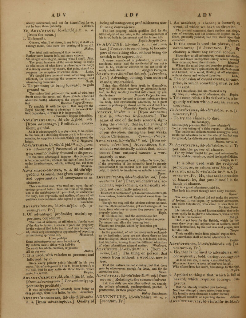 wholly undeserved, and not for himself but for us, yet he bore thein patiently. TUlotson. To Advantage, ad-vun'tadje.90 v. a. [from the noun.] 1. To benefit. Convey, what I set down, to my lady; it shall ad- vantage more, than ever the bearing of letter did. Shaksp. The trial hath endamag'd thee no way, Rather more honour left, and more esteem; Me naught advantaged, missing what I aim'd. Milt. The great business of the senses being, to make us take notice of what hurts or advantages the body; it is wisely ordered by nature, that pain, should ac- company the reception of several ideas. Locke. We should have pursued some other way, more effectual, for distressing the common enemy, and advantaging ourselves. Swift. 2. To promote; to bring forward; to gain ground to. The stoics (that opinioned, the souls of wise men dwelt about the moon, and those of fools wandered about the earth) advantaged the conceit of this ef- fect. Broion's Vulgar Errours. To ennoble it with the spirit, that inspires the Royal Society, were to advantage it in one of the best capacities, in which it is improveable. Glanville's Scepsis Scientifica. Adva'ntageable, ad-van-ta'ja-bl. adj. [from advantage.'] Profitable; conve- nient; gainful. As it is advantageable to a physician, to be called to the cure of a declining disease; so it is for a com- mander, to suppress a sedition which has passed the height. Sir J. Hayicard. ADVA'NTAGED^d-van'ta-jed.362 adj. [from To advantaged] Possessed of advanta- ges; commodiously situated or disposed. In the most advantaged tempers, this disposition N is but comparative; whereas the most of men labour under disadvantages, which, nothing can rid them 0f Glanvilk. Adva'ntage-ground, n. s. ad-van'taje- ground. Ground, that gives superiority, and opportunities of annoyance or re- sistance. This excellent man, who stood not upon the ad- vantage-ground before; from the time of his promo- tion to the archbisboprick, provoked, or underwent the envy, and reproach, and malice, of men of all qualities and conditions; who agreed in nothing else. Clarendon. Advanta'geous, ad-van-ta'jus. adj. [a- vantageux, Fr.] 1. Of advantage; profitable; useful; op- portune; convenient. The time of sickness, or affliction is, like the cool of the day to Adam, a season of peculiar propriety for the voice of God to be heard; and may be improv- ed, into a very advantageous opportunity of begetting or increasing spiritual life. Hammond. Here perhaps Some advantageous act may be achiev'd, By sudden onset; either with hell-fire To waste his whole creation, or possess All as our own. Milton. 2. It is used, with relation to persons; and followed, by to. Since every painter paints himself in his own works, 'tis advantageous to him to know himself; to the end, that he may cultivate those talents, which make his genius. Dryden. Advanta'geously, ad-van-ta'jus-le. adv. [from advantageous.] Conveniently; op- portunely; profitably. It was advantageously situated; there being an easy passage, from it to India, by sea. drbuthnot Advanta'geousness, ad-van-ta'jus-ness n. a. [from advantageous^] Quality of being advantageous; profitableness; use- fulness; convenience. The last property, which qualifies God for the fittest object of our love, is the advantageousness of his to us, both in the present and the future life. Boyle's Seraphic Love. To ADVE'NE, ad-vene'. v. n. [adv. nio, Lat.] Toaccede to something; to become part of something else, without being es- sential; to be superadded. A cause, considered in judicature, is stiled an accidental cause; and the accidental of any act is said to be, whatever advenes to the act itself al- ready substantiated. Jiyliffe's Parergon. Ad VE'siEHT,dd-ve'ne-et\t. adj. [adveniens, Lat.] Advening; coming, from outward causes; superadded. Being thus divided from truth in themselves, they are yet farther removed by advenient decep- tion ; for they are daily mocked into errour, by sub- tler devisers. Brown's Vulgar Errours. If, to suppose the soul a distinct substance from the body, and extrinsically advenient, be a great errour in philosophy, almost all the world hath been mistaken. Glanville's Vanity of Dogmatism. A'dvent, ad'vent. n. s. [from adventus; that is, adventus Redemfitoris.] The name of one of the holy seasons, signi- fying the coming; that is, the coming of our Saviour: which is made the subject of our devotion, during the four weeks before Christmas. Common Prayer. Adve'ntine, ad-veVtln.140 adj. [from ad- venio, adventum.] Adventitious; that, which is extrinsically added; that, which comes from outward causes: a word scarcely in use. As for the peregrine heat, it is thus far true; that, if the proportion of the adventine heat be greatly predominant to the natural heat and spirits of the body, it tendeth to dissolution or notable alteration. Bacon. Adventitious, ad-ve'n-tish'us. adj. [ad- veniitius,ha.t] That, which advenes; ac- cidental; supervenient; extrinsically ad- ded, not essentially inherent. Diseases of continuance get an adventiliovs strength from custom, besides their material cause from the humours. Bacon. Though we may call the obvious colours natural, and the others adventitious; yet such changes of co- lour*, from whatsoever cause they proceed, may be properly taken-in. Boyle. If his blood boil, and the adventitious fire (Rais'd by high meats, and higher wines) require To temper and allay the burning heat; Waters are brought, which by decoction get New coolness. Dryden. In the gem-kind, of all the many sorts reckoned- np by lapidaries, there are not above three or four that are original; their diversities, as to lustre, colour, and hardness, arising from the different admixture of other adventitious mineral matter. Woodward. Adve'ntive, ad-ven'tiv.157 n. s. [from ad- venio, Lat] The thing or person, that comes from without: a word not now in use. That the natives be not so many, but that there may be elbow-room enough for them, and for the adventives also. Bacon. Adve'ntual, ad-ven'tshu-al.461 ad/.[from advent.] Relatingto the season of advent. I do also daily use one other collect; as, namely, the collects adventual, quadragesimal, paschal, or pentecostal, for their proper seasons. Bishop Saunderson. ADVE'NTURE, ad-yen'tshure.« n. s. [avenfure, Fr.] 1. An accident; a chance; a hazard; an event, of which we have no direction. The general summoned three castles: one, despe- rate of succour, and not desirous to dispute the de- fence, presently yielded; but two stood upon their adventure. Hayicard. 2. In this sense is used the phrase, at ail adventures; [a I'aventurt, Fr.] By chance; without any rational scheme Blows flew at all adventures; wounds and deaths given and taken unexpected; many scarce knowing their enemies, from their friends. Hayicard. Where the mind does not perceive probable con- nection, there men's opinions are the effects of chance and hazard; of a mind, floating at all adventures without choice and without direction. Locke' 3. The occasion of casual events; an enter- prise, in which something must be left to hazard. For I must love, and am resolv'd to try My fate; or, failing in th' adventure, die. Dryden. 4. This noun, with all its derivatives, is fre- quently written without ad; as, venture, venturous. To Adve'nture, ad-ven'tshure. v. n. [a. venturer,Fr.] 1. To try the chance; to dare. Be not angry, Most mighty princess, that I have adventured To try your taking of a false report. Shakspeare. The tender and delicate woman among you, which wrould not adventure to set the sole of her foot upon the ground, for delicateness and tenderness. Deutcr. xxviii. 26. To Adve'nture, ad-ven'tshure. v. a. To put into the power of chance. For my father fought for you, and adventured his life for; and delivered you, out of the hand of Midian. Judges, ix. 17. It is often used, with the reciprocal pronoun; as, he adventured himself. ADVE'NTURERjad-ven'tshur-ur.8 n.s. [a- venturicr, Fr.] He, that seeks occasions of hazard; he, that puts himself in the hands of chance. He is a great adventurer, said he, That hath his sword through hard assay foregone. Spenser. The kings of England did not make the conquest of Ireland: it was begun, by particular adventurers, and other voluntaries, who came to seek their for- tunes. Sir John Davies. He intended, to hazard his own action; that so the more easily he might win adventurers, who else were like to be less forward. Raleigh. Had it not been for the British, which the late wars drew over; and adi)e?ih<rers or soldiers, seated here; Ireland had, by the last war and plague, been left destitute. Temple. Their wealthy trade from pirates' rapine free, Our merchants shall no more adventurers be. Dryden. Adve'nturous, ad-ven'tshur-us. adj. [ad- ventureux, Fr.] 1. He, that is inclined to adventures; and, consequently, bold, daring, courageous. At land and sea, in many a doubtful fight, Was never known a more advent'rous knight; Who oftner drew his sword, and always for the right. Dryden. 2. Applied to things: that, which is full of hazard; which requires courage; dan- gerous. But I've already troubled you too long; Nor dare attempt a more advenfrous song: My humble verse demands a softer theme; A painted meadow, or a purling stream. Mdison. ADVE'NTURousLY,ad-v£n'tshur-iis-le.«c/r