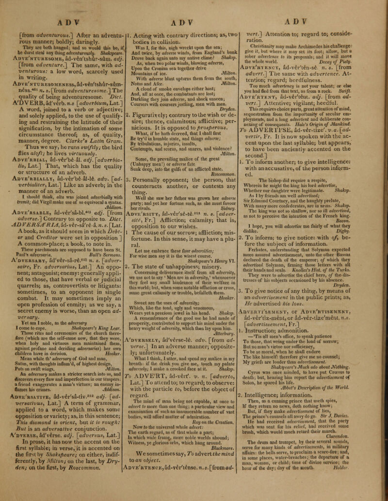 [from adventurous.] After an adventu- rous manner; boldly; daringly. They are both hanged; and so would this be, if he durst steal any thing adventurously. Shakspeare. Auve'ntukesome, ad-veVtshur-sam. adj. [from adven(ure.~\ The same, with ad- venturous: a low word, scarcely used in writing. ADVE'NTURES0MENEss,ad*v£n'tshur-sum- n£ss.461 n. s. [from adventuresome.] The quality of being adventuresome. Diet. A'D VERB,ad'verb.n.s \adverbium, Lat] A word, joined to a verb or adjective; and solely applied, to the use of qualify- ing and restraining the latitude of their signification, by the intimation of some circumstance thereof; as, of quality, manner, degree. Clarke's Latin Gram. Thus we say, he runs swiftly; the bird flies aloft; he lives virtuously. Adve'rbial, ad-veYbe-al. adj. [adverbia- lisy Lat.] That, which has the quality or structure of an adverb. Adve'kbially, ad-ver'be-al-le. adv. [ad- verbialiter, Lat.] Like an adverb; in the manner of an adverb. I should think, alta was joined adverbially with tremit; did Virgil make use of so equivocal a syntax. Addison. Adve'rsable, ad-veVsa-bl.405 adj. [from adverse.] Contrary to; opposite to. Diet her rivals. Sidney Adve'rsity, ad-ver'se-te.S11 n. s. \_adver- site, Fr.] Affliction; calamity; that is, AD VERSA'RIA, ad-v£r-sa're-a. n. s. [Lat. opposition to our wishes. A book, as it should seem in which Debt- \ The cause of our sor 1. Acting with contrary directions; as, two bodies in collision. Was I, for this, nigh wreckt upon the sea; And twice, by adverse winds, from England's bank Drove back again unto my native clime? Shaksp. As, when two polar winds, blowing adverse, Upon the Croniau sea together drive Mountains of ice. Milton. With adverse blast upturns them from the south, Notus and Afer. Milton. A cloud of smoke envelops either host; And, all at once, the combatauts are lost; Darkling they join adverse, and shock unseen; Coursers with coursers justling, men with men. Dryden. I. Figuratively; contrary to the wish or de- sire; thence, calamitous; afflictive; per- nicious. It is opposed to firosfierous. What, if he hath decreed, that I shall first Be try'd in humble state, and things adverse; By tribulations, injuries, insults, Contempts, and scorns, and snares, and violence? Milton. Some, the prevailing malice of the great (Unhappy men!) or adverse fate Sunk deep, into the gulfs of an afflicted state. Roscommon. 3. Personally opponent; the person, that counteracts another, or contests any thing. Well she saw her father was grown her adverse party; and yet her fortune such, as she must favour or and Creditor were set in opposition ] A common-place; a book, to note in. These parchments are supposed to have been St. Paul's adve.rsaria. Bull's Sermons. A'dversary, ad'v£r-sa-re.S12 n. s. [adver- saire, Fr. adversarius, Lat.] An oppo- nent; antagonist; enemy: generally appli- ed to those, that have verbal or judicial quarrels; as, controvertists or litigants: sometimes, to an opponent in single combat. It may sometimes imply an open profession of enmity; as we say, a secret enemy is worse, than an open ad- versary. Yet am I noble, as the adversary I come to cope. Shakspeare's King Lear. Those rites and ceremonies of the church there- fore (which are the self-same now, that they were, when holy and virtuous men maintained them, against profane and deriding adversaries) her own children have in derision. Hooker. Mean while th' adversary of God and man, Satan, with thoughts inflam'd, of highest design, Puts on swift wings. Milton. An adversary makes a stricter search into us, and discovers every flaw and imperfection in our tempers: a friend exaggerates a man's virtues; an enemy in- flames his crimes. Addison. Adve'rsative, ad-veYsa-tiv.sia adj. [ad- versativus, Lat.] A term of grammar, applied to a word, which makes some opposition or variety; as, in this sentence; This diamond is orient, but it is rough: But is an adversative conjunction. Vdverse, ad've'rse. adj. [adversus} Lat.] In prose, it has now the accent on the first syllable; in verse, it is accented on the first by Shaksfieare; on either, indif- ferently, by Milton; on the last, by Dry- den; on the first, by Roscommon. sorrow; affliction; mis- fortune. In this sense, it may have a plu- ral. Let me embrace these four adversities; For wise men say it is the wisest course. Shakspeare's Henry VI. . The state of unhappiness; misery. Concerning deliverauce itself from all adversity, we use not to say ' Men are in adversity,' whensoever they feel any small hindrance of their welfare in this world; but, when some notable affliction or cross, some great calamity or trouble, befalleth them. Hooker. Sweet are the uses of adversity; Which, like the toad, ugly and venomous, Wears yet a precious jewel in his head. Shaksp. A remembrance of the good use he had made of prosperity, contributed to support his mind under the heavy weight of adversity, which then lay upon him. Atterbury. Adversely, ad'v£rse-le. adv. [from ad- versed] In an adverse manner; opposite- ly; unfortunately. What I think, I utter, and spend my malice in my breath: if the drink you give me, touch my palate adversely; I make a crooked face at it. Shaksp. To ADVE'RT, ad-vert', v. n. [adverto, Lat.] To attend to; to regard; to observe: with the particle to, before the object of regard. The mind of man being not capable, at once to advert to more than one thing; a particular view and examination of such an innumerable number of vast bodies, will afford matter of admiration. Kay on the Creation. Now to the universal whole advert: The earth regard, as of that whole a part; In which wide frame, more noble worlds abound; Witness, ye glorious orbs, which hang around. Blackmore. We sometimes say, To advert the mind to an object. ADVE'RTENCKjad-veVt^nse.Tz.s. [from ad- vert.] Attention to; regard to; conside- ration. Christianity may make Archimedes his challenge: give it, but where it may set its foot; allow, but a sober advertence to its proposals; and it will move the whole world. Decay of Piety- Adve'riency, ad-veVte'n-se\ n.s. [from advert.] The same with advertence. At- tention; regard; hcedfulness. Too much advertency is not your talent; or else you had fled from that text, as from a rock. Swift- Adve'rtent, ad-veYt£nt. adj. [from ad- vert.] Attentive; vigilant; heedful. This requires choice parts, great attention of mind, sequestration from the importunity of secular em- ployments, and a long advertent and deliberate con- nexing of consequents. Hale's Origin of Mankind. To ADVERTI'SE, ad-v£r-tize'.x/.a.[fld- vertir, Fr. It is now spoken with the ac- cent upon the last syllable; but appears, to have been anciently accented on the second.] 1. To inform another; to give intelligence: with an accusative, of the person inform- ed. The bishop did require a respite, Wherein he might the king his lord advertise, Whether our daughter were legitimate. Shaksp. As I by friends am well advertised; Sir Edmund Courtney, and the haughty prelate, With many more confederates, arc in aims. Shaksp. The king was not so shallow, nor so ill advertised, as not to perceive the intention of the French king. Bacon. I hope, you will advertise me fairly of what they dislike. Digby. 2. To inform; to give notice: with of be- fore the subject of information. Ferhates, understanding that Solyman expected more assured advertisement, unto the other Bassas declared the death of the emperor; of which they advertised Solyman, firming those letters with all their hands and seals. Knolles's Hist, of the Turks. They were to advertise the chief hero, of the dis- tresses of his subjects occasioned by his absence. Dryden. 3. To give notice of any thing, by means of an advertisement in the public prints; as, He advertised his loss. Adverti'sement, or Adve'rtisement, ad-ver/tiz-ment, or ad-ver-lize'me'nt. n.s. [advertisse7nent, Fr.] 1. Instruction; admonition. —'Tis all men's office, to speak patience To those, that wring under the load of sorrow; But no man's virtue nor sufficiency, To be so moral, when he shall endure The like himself: therefore give me no counsel; My griefs are louder than advertisement. Shaksj^eare's Much ado about Nothing. Cyrus was once minded, to have put Croesus to death; but, hearing him report the advertisement of Solon, he spared his life. Abbot's Description of the World. 2. Intelligence; information. Then, as a cunning prince that useth spies, If they return no news, doth nothing know; But, if they make advertisement of lies, The prince's counsels all awry do go. Sir J. Amies. He had received advertisement, that the party which was sent for his relief, had received some brush, which would much retard their march. Clarendon. The drum and trumpet, by their several sounds, serve for many kinds of advertisements, in military affairs: the bells serve, to proclaim a scare-fire; and, in some places, water-breaches; the departure of a man, woman, or child; time of divine service; the hour of the day; day of the month. NqU