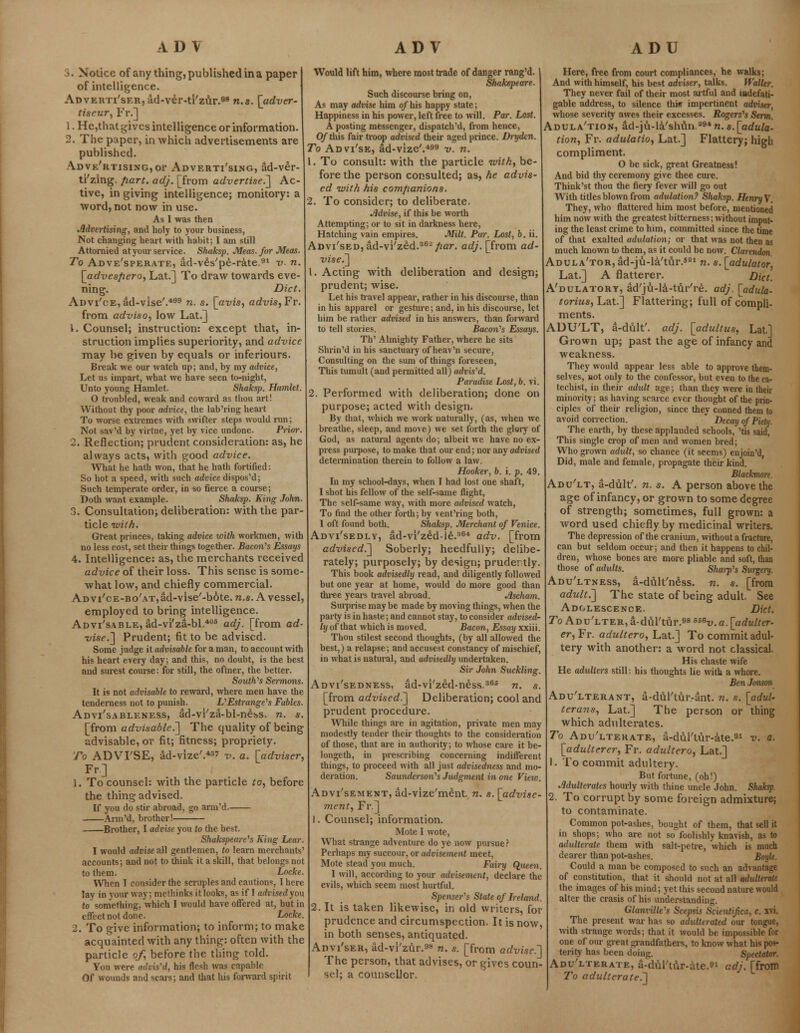 J. Notice of any thing, published in a paper of intelligence. ADvEitTi'sERjad-ver-ti'zur.98 n.s. [adver- tiseur, Fr.] 1. He,that gives intelligence or information. 2. The paper, in which advertisements are published. A.DVE'RTisiNG,or Advertising, ad-ver- ti'zing. part. adj. [from advertised] Ac- tive, in giving intelligence; monitory: a word, not now in use. As I was then Advertising, and holy to your business, Not changing heart with habit; I am still Attornied at your service. Shaksp. Meas.for Meas. To Adve'sperate, ad-veVpe-rate.91 v. n. [advesfiero, Lat.] To draw towards eve- ning. Diet. Advi'ce, ad-vise'.499 n. s. [avis, advis, Fr. from adviso, low Lat.] 1. Counsel; instruction: except that, in- struction implies superiority, and advice may be given by equals or inferiours. Break we our watch up; and, by my advice, Let us impart, what we have seen to-night, Unto young Hamlet. Shaksp. Hamlet. 0 troubled, weak and coward as thou art! Without thy poor advice, the lab'ring heart To worse extremes with swifter steps would run; Not sav'd by virtue, yet hy vice undone. Prior. 2. Reflection; prudent consideration: as, he always acts, with good advice. What he hath won, that he hath fortified: So hot a speed, with such advice dispos'd; Such temperate order, in so fierce a course; Doth want example. Shaksp. King John. 3. Consultation; deliberation: with the par- ticle with. Great princes, taking advice with workmen, with no less cost, set their things together. Bacon's Essays 4. Intelligence: as, the merchants received advice of their loss. This sense is some- what low, and chiefly commercial. ADVi'cE-Bo'ATjad-vise'-bote. n.s. A vessel, employed to bring intelligence. Advi'sable, ad-vi'za-bl.408 adj. [from ad- vise.] Prudent; fit to be advised. Some judge it advisable for a man, to account with his heart eveiy day; and this, no doubt, is the best and surest course: for still, the oftner, the better. Souths Sermons. It is not advisable to reward, where men have the tenderness not to punish. L'Estrange's Fables. Advi'sableness, ad-vi'za-bl-ness. n. s. [from advisable.] The quality of being advisable, or fit; fitness; propriety. To ADVI'SE, ad-vize'.43'' v. a. [adviser, Fr] 1. To counsel: with the particle to, before the thing advised. If you do stir abroad, go arm'd. Arm'd, brother! Brother, I advise you to the best. Shakspeare's King Lear. 1 would advise all gentlemen, to learn merchants' accounts; and not to think it a skill, that belongs not to them. Locke. When I consider the seiiiples and cautions, I here lay in your way; methinks it looks, as if I advisedyou to something, which I would have offered at, but in effect not done. Locke. 2. To give information; to inform; to make acquainted with any thing: often with the particle of, before the thing told. You were advis'd, his flesh was capable Of wounds and scars; and that his forward spirit Would lift him, where most trade of danger rang'd. J Shakspeare. Such discourse bring on, As may advise him o/his happy state; Happiness in his power, left free to will. Par. Lost. A posting messenger, dispatch'd, from hence, 0/this fair troop advised their aged prince. Dryden. To Advi'se, ad-vize'.499 v. n. 1. To consult: with the particle with, be- fore the person consulted; as, he advis- ed with his companions. 2. To consider; to deliberate. Advise, if this be worth Attempting; or to sit in darkness here, Hatching vain empires. Milt. Par. Lost, b. ii. ADvi'sED,ad-vi/zed.362/2ar. adj. [from ad- vise.] 1. Acting with deliberation and design; prudent; wise. Let his travel appear, rather in his discourse, than in his apparel or gesture; and, in his discourse, let him be rather advised in his answers, than forward to tell stories. Bacon's Essays. Th' Almighty Father, where he sits Shrin'd in his sanctuary of heav'n secure, Consulting on the sum of things foreseen, This tumult (and permitted all) advised. Paradise Lost, b. vi. 2. Performed with deliberation; done on purpose; acted with design. By that, which we work naturally, (as, when we breathe, sleep, and move) we set forth the glory of God, as natural agents do; albeit we have no ex- press purpose, to make that our end; nor any advised determination therein to follow a law. Hooker, b. i. p. 49. In my school-days, when I had lost one shaft, I shot his fellow of the self-same flight, The self-same way, with more advised watch, To find the other forth; by vent'ring both, I oft found both. Shaksp. Merchant of Venice. Advi'sedly, ad-vi'zed-le.364 adv. [from advised.] Soberly; heedfully; delibe- rately; purposely; by design; prude: tly. This book advisedly read, and diligently followed but one year at home, would do more good than three years travel abroad. Ascham. Surprise maybe made by moving things, when the party is in haste; and cannot stay, to consider advised- ly of that which is moved. Bacon, Essay xxiii. Thou stilest second thoughts, (by all allowed the best,) a relapse; and accusest constancy of mischief, in what is natural, and advisedly undertaken. Sir John Suckling. Advi'sedness, ad-vi'zed-ness.365 n. s. [from advised.] Deliberation; cool and prudent procedure. While things are in agitation, private men may modestly tender their thoughts to the consideration of those, that are in authority; to whose care it be- longeth, in prescribing concerning indifferent things, to proceed with all just advisedness and mo- deration. Saundcrson's Judgment in one Vieiv. Advi'sement, ad-vize'ment. n. s. [advise- ment, Fr.] 1. Counsel; information. Mote I wote, What strange adventure do ye now pursue? Perhaps my succour, or advisement meet, Mote stead you much. Fairy Queen. I will, according to your advisement, declare the evils, which seem most hurtful. Spenser's State of Ireland. 2. It is taken likewise, in old writers, for prudence and circumspection. It is now, in both senses, antiquated. Anvi'sER, ad-vi'zur.98 n. s. [from advise.-] The person, that advises, or gives coun- sel; a counsellor. Here, free from court compliances, he walks; And with himself, his best adviser, talks. Waller. They never fail of their most artful and indefati- gable address, to silence this impertinent adviser, whose severity awes their excesses. Rogers's Serrn. Adula'tion, ad-ju-la'shftn.394 n. s. [adula- tion, Fr. adulatio, Lat.] Flattery; high compliment. 0 be sick, great Greatness! And bid thy ceremony give thee cure. Think'st thou the fiery fever will go out With titles blown from adulation? Shaksp. Henry V. They, who flattered him most before, mentioned him now with the greatest bitterness; without imput- ing the least crime to him, committed since the time of that exalted adulation; or that was not then as much known to them, as it could be now. Clarendon Adula'tor, ad-ju-la'tur.s21 n. s. [adulator, Lat.] A flatterer. Diet. A'dulatory, ad'ju-la-tur're. adj, [adula- torius, Lat.] Flattering; full of compli- ments. ADU'LT, a-dult'. adj. [adultus, Lat.] Grown up; past the age of infancy and weakness. They would appeal- less able to approve them- selves, not only to the confessor, but even to the ca- techist, in their adult age; than they were in their minority; as having scarce ever thought of the prin- ciples of their religion, since they conned them to avoid correction. Decay of Piety. The earth, by these applauded schools, 'tis said, This single crop of men and women bred; Who grown adult, so chance (it seems) enjoin'd, Did, male and female, propagate their kind. Blackmore. Adu'lt, a-dult'. n. s. A person above the age of infancy, or grown to some degree of strength; sometimes, full grown: a word used chiefly by medicinal writers. The depression of the cranium, without a fracture, can but seldom occur; and then it happens to chil- dren, whose bones are more pliable and soft, than those of adults. Sharp's Swgery. Adu'ltness, a-di\lt'ness. n. s. [from adult.] The state of being adult. See Adolescence. Diet. To Adu'lter, a-diil'tijr.98 esev. a. [adulter- er, Fr. adultero, Lat.] To commit adul- tery with another: a word not classical. His chaste wife He adulters still: his thoughts lie with a whore. Ben Jonsmx Adu'lterant, a-dfil'tur-ant. n. .?. [adul- terans, Lat.] The person or thing which adulterates. To Adu'lterate, a-dul'tur-ate.91 v. a. [adulterer, Fr. adultero, Lat.] 1. To commit adultery. But fortune, (oh!) Adulterates hourly with thine uncle John. Shaksp. 2. To corrupt by some foreign admixture; to contaminate. Common pot-ashes, bought of them, that sell it in shops; who are not so foolishly knavish, as to adulterate them with salt-petre, which is much dearer than pot-ashes. Boyle. Could a man be composed to such an advantage of constitution, that it should not at all adulterate the images of his mind; yet this second nature would alter the crasis of his understanding. Glanville's Scepsis Scientifica, c. xvi. The present war has so adulterated our tongue, with strange words; that it would be impossible for one of our great grandfathers, to know what his pos- terity has been doing. Spectator. Adu'lterate, a-dul'tur-ate.91 adj. [from To adulterate.]
