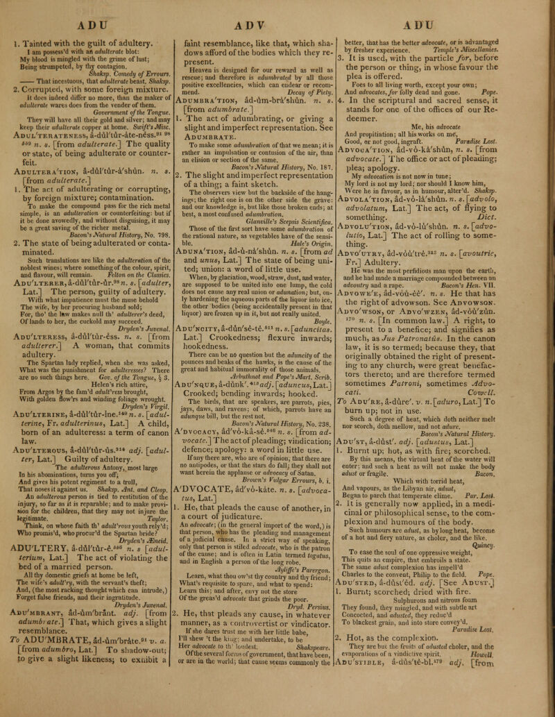 1. Tainted with the guilt of adultery. I am possess'd with an adulterate blot: My blood is mingled with the grime oflust; Being strumpeted, by thy contagion. Shaksp. Comedy of Err ours. That incestuous, that adulterate beast. Shaksp. 2. Corrupted, with some foreign mixture. It does indeed differ no more, than the maker of adulterate wares does from the vender of them. Government of the Tongue. They will have all their gold and silver; and may keep their adulterate copper at home. Swift's Misc. Adul'tf.uateness, a-dul'tilr-ate-ness.9198 SBB n. $. [from adulterate.'] The quality or state, of being adulterate or counter- feit. Adultera'tion, a-dul'tu.r-a'shun. n. s. [from adulterate.] 1. The act of adulterating or corrupting, by foreign mixture; contamination. To make the compound pass for the rich metal simple, is an adulteration or counterfeiting: but if it be done avowedly, and without disguising, it may be a great saving of the richer metal. Bacon's Natural History, No. 798. 2. The state of being adulterated or conta- minated. Such translations are like the adulteration of the noblest wines; where something of the colour, spirit, and flavour, will remain. Felton on the Classics. Adu'lterer, a-d&l'tur-ilr.98?*. s. [adulter, Lat.] The person, guilty of adultery. With what impatience must the muse behold The wife, by her procuring husband sold; For, tho' the law makes null th' adulterer's deed, Of lands to her, the cuckold may succeed. Dryden's Juvenal. Adu'lteress, a-dul'tur-ess. n. s. [from adulterer.] A woman, that commits adultery. The Spartan lady replied, when she was asked, What was the punishment for adulteresses? There are no such things here, Gov. of the Tongue, § 3. Helen's rich attire, From Argos by the fam'd adult'ress brought, With golden flow'rs and winding foliage wrought. Dryden's Virgil. Adu'lterine, a-dul'ttir-lne.149 n. s. [adul- terine, Fr. adulterinus, Lat.] A child, born of an adulteress: a term of canon law. Adu'lterous, a-du.rtur-us.314 adj. [adul- ter, hat.] Guilty of adultery. The adulterous Antony, most large In his abominations, turns you off; And gives his potent regiment to a trull, That noses it against us. Shaksp. Ant. and Cleop. An adulterous person is tied to restitution of the injury, so far as it is reparable; and to make provi- sion for the children, that they may not injure the legitimate. Taylor. Think, on whose faith th' adult'rovs youth rely'd; Who promis'd, whoprocur'd the Spartan bride? Dryden's JEneid. ADU'LTERY, a-dul'tur-e.^ n. s [adul- terium, Lat.] The act of violating the bed of a married person. All thy domestic griefs at home be left, The wife's adult'ry, with the servant's theft; And, (the most racking thought which can intrude,) Forget false friends, and their ingratitude. Dryden's Juvenal. Adu'mbrant, ad-um'brant. adj. [from adumb) ate.] That, which gives a slight resemblance. To ADU'MBRATEjdd-um'brate.^-y. a. [from adumbro, Lat.] To shadow-out; to give a slight likeness; to exnibit a faint resemblance, like that, which sha- dows afford of the bodies which they re- present. Heaven is designed for our reward as well as rescue; and therefore is adumbrated by all those positive excellencies, which can endear or recom- mend. Decay of Piety. Adumbra'tion, ad-um-bra/slnin. n. s. [from adumbrate.] 1. The act of adumbrating, or giving a slight and imperfect representation. See Adumbrate. To make some adumbration of that we mean; it is rather an imputation or contusion of the air, than an elision or section of the same. Bacon's Natural History, No. 187. 2. The slight and imperfect representation of a thing; a faint sketch. The observers view but the backside of the hang- ings; the right one is on the other side the grave: and our knowledge is, but like those broken ends; at best, a most confused adumbration. Glanville's Scepsis Scientifica. Those of the first sort have some adumbration of the rational nature, as vegetables have of the sensi- ble. Hale's Oiigin. Aduna'tion, ad-u-na'sluln. n. s. [from ad and unus, Lat.] The state of being uni- ted; union: a word of little use. When, by glaciation, wood, straw, dust, and water, are supposed to be united into one lump, the cold does not cause any real union or adunation; but, on- ly hardening the aqueous parts of the liquor into ice, the other bodies (being accidentally present in that liquor) are frozen up in it, but not really united. Boyle. Adu'ncity, a-diln's£-te.611 n. s. [aduncitas. Lat.] Crookedness; flexure inwards; hookedness. There can be no question but the aduncity of the pounces and beaks of the hawks, is the cause of the great and habitual immorality of those animals. Jirbuthnot and Pope's Mart. Scrib. ADU7NQUE,a-dilnk/.'*16aG(/. [aduncus,L,&t.~] Crooked; bending inwards; hooked. The birds, that are speakers, are parrots, pies, jays, daws, and ravens; of which, parrots have an adunque bill, but the rest not. Bacon's Natural Histm-y, No. 238. A'dvocacy, ad'vo-ka-se.840 n. s. [from ad- vocate.] The act of pleading; vindication; defence; apology: a word in little use. If any there are, who are of opinion, that there are no antipodes, or that the stars do fall; they shall not want herein the applause or advocacy of Satan. Brown's Vulgar Errours, b. i. A'DVOCATE, ad'vo-kate. n. s. [advoca- tus, Lat.] 1. He, that pleads the cause of another, in a court of judicature. An advocate; (in the general import of the word,) is that person, who has the pleading and management of a judicial cause. In a strict way of speaking, only that person is stiled advocate, who is the patron of the cause; and is often in Latin termed togatus, and in English a person of the long robe. Jiyliffe's Parergon. Learn, what thou ow'st thy country and thy friend; What's requisite to spare, and what to spend: Learn this; and after, envy not the store Of the greas'd advocate that grinds the poor. Dryd. Persius. 2. He, that pleads any cause, in whatever manner, as a controvertist or vindicator. If she dares trust me with her little babe, I'll shew 't the kun'- and undertake, to be Her advocate to th' loudest, Shakspeare. Of the several forms of government, that have been, or are in the world; that cause seems commonly the better, that has the better advocate, or is advantaged by fresher experience. Temple's Miscellanies. 3. It is used, with the particle for, before the person or thing, in whose favour the plea is offered. Foes to all living worth, except your own; And advocates, for folly dead and gone. Pope. 4. In the scriptural and sacred sense, it stands for one of the offices of our Re- deemer. Me, his advocate And propitiation; all his works on me, Good, or not good, ingraft. Paradise Lost- Advoua'tion, ad-vo-ka'shun, n. s. [from advocate.] The office or act of pleading; plea; apology. My advocation is not now in tune; My lord is not my lord; nor should I know him, Were he in favour, as in humour, alter'd. Shaksp. Advola'tion, ad-vo-la'shiln. n. s. [advolo, advolatum, Lat.] The act, of flying to something. Diet. Advolu'tion, ad-vo-lu'shiln. n. s. [advo- lutio, Lat.] The act of rolling to some- thing. Advo'utry, ad-vou'tre.313 n. s. [avoutrie, Fr.] Adultery. He was the most perfidious man upon the earth, and he had made a marriage compounded between an advoutry and a rape. Bacon's Hen. VII. Advowe'e, ad-vou-ee'. n. s. He that has the right of advowson. See Advowson. Advo'wson, or Advo'wzen, ad-vovi'zun. 170 n. s. [In common law.] A right, to present to a benefice; and signifies as much, as Jus PatronalHs. In the canon law, it is so termed; because they, that originally obtained the right of present- ing to any church, were great benefac- tors thereto; and are therefore termed sometimes Patroni, sometimes jidvo- cati. C owe 11. To Adu're, a-dure'. v. n.[aduro, Lat.] To burn up; not in use. Such a degree of heat, which doth neither melt nor scorch, doth mellow, and not adure. Bacon's Natural History. Adu'st, a-dust'. adj. [adustus, Lat.] 1. Burnt up; hot, as with fire; scorched. By this means, the virtual heat of the water will enter; and such a heat as will not make the body adust or fragile. Bacon. Which with torrid heat, And vapours, as the Libyan air, adust, Began to parch that temperate clime. Par. Lost. 2. It is generally now applied, in a medi- cinal or philosophical sense, to the com- plexion and humours of the body. Such humours are adust, as by long heat, become of a hot and fiery nature, as choler, and the like. Quincy. To ease the soul of one oppressive weight, This quits an empire, that embroils a state. The same adust complexion has impell'd Charles to the convent, Philip to the field. Pope. Adu'sted, a-dusl'ed. adj. [See Adust.] 1. Burnt; scorched; dried with fire. Sulphurous and nitrous foam They found, they mingled, and with subtle ait Concocted, and adusted, they redue'd To blackest grain, and into store convey'd. Paradise Lost. 2. Hot, as the complexion. They arebuc die fruits of adusted choler, and the evaporations of a vindictive spirit. Howtll Adu'stible, a-dtis'te-bl.179 adj. [from