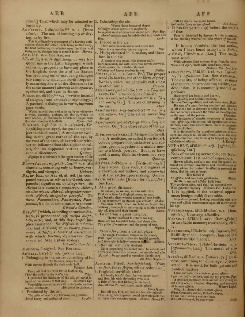 adust.'] That which may be adusted or burnt up. Diet. Adu'stion, a-dus'tshun *8* n. s. [from adust.,] The act, of burning up or dry- ing, as by fire. This is ordinarily a consequent of a burning colli- quative fever; the softer parts being melted away, the beat continuing its adustion upon the drier and fleshy parts, changes into a marcid fever. Harvey. Adz, adz', n. s. See Addice. AE, or M, a. e. A diphthong, of very fre- quent use in the Latin language; which seems not properly to have any place in the English; since the <z of the Saxons has been long out of use, being changed to e simple; to which, in words frequent- ly occurring, the £ of the Romans is (in the same manner) altered; as in equator, equinoctial, and even in Eneas. jE/glogue, eVlog.338 n. s [writteninstead of eclogue, from a mistaken etymology.] A pastoral; a dialogue in verse, between goat-herds. Which moved him rather in ceglogues otherwise to write, doubting, perhaps, his ability, which he little needed, or minding to furnish our tongue with this kind wherein it faulteth. Spens. Past. Ji/gilops, e-gil'ops. n. s. [ttlyiXa^, Gr signifying goat-eyed, the goat being sub- ject to this ailment.] A tumour or swel- ling in the great corner of the eye, by the root of the nose, either with or with- out an inflammation: also a plant so cal- led, for its supposed virtues against such a distemper. Quincy. JEgilops is a tubercle in the inner canthus of the eye. Wiseman's Surgery. jEgypti'acum, e-jip-ti'a-cum.460 n. s. An ointment, consisting only of honey, ver- digris, and vinegar. Quincy. Ml, or Eal, or Al; el, al, ael. [in com- pound names, as ttuv in the Greek com- pounds] signifies all, or altogether. So JElvuin is a complete conqueror: Albert, all illustrious: Aldred, altogether rever- end: Alfred, altogether peaceful. To these Pammachius, Pancratius, Pam- fihilius, &c. do in some measure answer. Gibson's Camden. Mlv, elf. [which, according to various dia- lects, is pronounced ulf, ivelph hulfih, hilfi, helfe; and, at this day, helpe] im- plies assistance. So JElfwin is victori- ous; and JElf<wold\ an auxiliary gover- nour; JElfgiJa, a lender of assistance: with which Boetius, Symmachus, Epi- curus, Sec. bear a plain analogy. Gibson's Camden. jEni'gma, e-nig'ma. See Enigma. Ae'rial, a-e're-al. adj. [aerius, Lat.] 1. Belonging to the air, as consisting of it. The thunder, when to roll With terrour through the dark aerial hall. Paradise Lost. From all that can with fins or feathers fly, Thro' the aerial or the wat'ry sky. Prior. I gathered the thickness of the air, or, aerial in- terval of the glasses at that ring. Neicton's Opt. Vegetables abound more with aerial particles than animal substances. Arbuthnot on Aliments. 2. Produced by the air. The gifts of heav'n my foil'wing song pursues; Aerial honey, and ambrosial dews. Dnjden. 3. Inhabiting the air. Where those immortal shapes Of bright aerial spirits live inspher'd, In regions mild of calm and serene air. Par. Reg. Aerial animals may be subdivided into birds and flies. Locke. 4. Placed in the air. Here subterranean works and cities see; There towns aerial on the waving tree. Pope. 5. High; elevated in situation, and there- fore in the air. A spacious city stood, with firmest walls Sure mounded, and with numerous turrets crown'd, Aerial spires, and citadels, the seat Of kings and heroes resolute in war. Philips A'erie, e're. n. s. [airie, Fr.] The proper word (in hawks, and other birds of prey) for that, which we generally call a nest in other birds. Coivell. Aero'logy, a-ur-ol'lo-j^.686 n. s. [«»f and Pio'a©-, Gr.] The doctrine of the air. A'eromancy, a-ur-6-man-se.S19 n.s. [«:f and jw.«v7<s, Gr.] The art of divining by the air. Diet. Aero'metry, a-ur-6m'me-tre.618 n.s. [<* f and fii\%w, Gr.] The art of measuring the air. Diet. Aeho'scopy, a-ur-6s'k6-pe.618« s. [<*>)§> and o-kcttIu, Gr.] The observation of the air. Diet. .fi'THiops-Mi'NERAL^Ae-ups-min'Ur-ral. n. s. A medicine, so called from its dark colour; prepared of quicksilver and sul- phur, ground together in a marble mor- tar to a black powder. Such, as have used it most, think its virtues not very great. Quincy. jEti'tes, e-ti'tez. n. s. [uel®>, an eagle.] Eagle stone. It is about the bigness of a chestnut, and hollow; and somewhat in it, that rattles upon shaking. Quincy Afa'r, a-far'. adv. [from a for at, and far.] See Far. 1. At a great distance. So shaken, as we are, so wan with care; Find we a time for frighted peace, to pant, And breathe short-winded accents of new broils, To be commene'd in strouds afar remote? Shaksp. We hear better, when we hold our breath than contrary; insomuch as, in listening to attain a sound afar off, men hold their breath. Bacon. 2. To or from a great distance. Hector hastened to relieve his boy; Dismiss'd his burnish'd helm that shone afar, The pride of warriours, and the pomp of war. Dryden. 3. Prom afar; from a distant place. The rough Vulturnus, furious in its course, With rapid streams divides the fruitful grounds, And from afar in hollow murmur solfcds. Addison. 4. Afar off, remotely distant. Much suspecting his secret ends, he entertained a treaty of peace with France, but secretly and afar off, and to be governed as occasions should vary. Sir John Hayward. Afe'ard, a-ferd'. fiarticipial adj. [from to fear, for to fright, with a redundant.] 1. Frighted; terrified; afraid. He loudly bray'd, that like was never heard; And from his wide-devouring oven sent A flake of fire, that flashing in his beard, Him all amaz'd, and almost made afeard. Fairy Queen. But tell me, Hal, art thou not horridly afeard? Thou being heir apparent, could the world pick thee out three such enemies again. Shaksp. Henry IV. Till he cherish too much beard, And make Love or me afeard. Ben Jonson. 2. It has the particle of, before the object of fear. Fear is described by Spenser to ride in armour, at the clashing whereof he looks afeard of himself.' Peacham. It is now obsolete; the last author, whom I have found using it, is Scdley. A'PER, a'fur.s8 n. s. [Lat.] The south- west wind. With adverse blast upturns them from the south. Notus and Afer, black with thund'rous clouds. Milton's Par. Lost, b. x. Affabi'lity, af-fa-birie-te\ n.s. [affabili- te, Fr. affabilitas. Lat. See Affable.] The quality, of being affable; easiness of manners; courteousness; civility; con- descension. It is commonly used of su- periours. Hearing of her beauty and her wit, Her affability and bashful modesty, Her wond'rous qualities, and mild behaviour. Shaks. He was of a most flowing courtesy and affability to all men; and so desirous to oblige them, that he did not enough consider the value of the obligation or the merit of the person. Clarendon. All instances of charity, sweetness of conversa- tion, affability, admonition, all significations of ten- derness, care, and watchfulness, must be expressed towards children. Taylor. It is impossible for a publick minister, to be so open and easy to all his old friends, as he was in his private condition: but this may be helped out, by an affability of address. L'Estrange, A'FFABLE, affa-bl.06 adj. [affable, Fr. affabilis, Lat.] 1. Easy of manners; accostable; courteous; complaisant. It is used of superiours. He was affable, and both well and fair spoken; and would use strange sweetness and blandishment of words, where he desired to affect or persuade any thing, that he took to heart. Bacon. Her father is An affable and courteous gentleman. Slmksp. Gentle to me and affable hath been Thy condescension, and shall be honour'd ever With grateful memory. Milton's Par. Lost, b. viii 2. It is applied, to the external appear- ance; benign; mild; favourable. Augustus appeared, looking round him with a se- rene and affable countenance upon all the writers of his age. Tatitr. A'ffableness, af-fa-bl-ness'. n. s. [from affable.'] Courtesy; affability. A'ffaiily, af'fa-ble. adv. [from affable.] In an affable manner; courteously: civil- iy- A'FFABROus,af'fa-brus. adj. [affabre, Fr.] Skilfully made; complete; finished in a workman-like manner. Diet. Affabula'tion, af'fab-u-la-shun. n. «. [affabulatio, Lat.] The .moral of a fa- ble. Diet. Affa'ir, af-fare. n. s. [affaire, Fr.] Busi- ness; something to be managed or trans- acted. It is used, for both private and publick matters. I was not born, for courts or great affairs; I pay my debts, believe, and say my prayers. Pept. A good acquaintance with method will greatly as- sist every one, in ranging, disposing, and managing all human affairs. Waits's Logick. What St. John's skill in state affairs, What Ormond's valour, Oxford's cares, To aid their sinking country lent; Was all destroy'd, by one event. Swift.