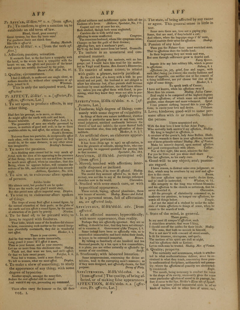 To Affe'ak, af-fere.227 v. n. [from affier, Fr.] To confirm; to give a sanction to; to establish: an old term of law. Bleed, bleed, poor country! Great tyranny, lay thou thy basis sure! For goodness dares not check thee: His Title is affear'd. Shaksp. Macbeth. Affe'ot, af-fekt'. n. s. [from the verb af- fect^ 1. Affection; passion; sensation. It seemeth that, as the feet have a sympathy with the head, so the wrists have a sympathy with the heart: we see, the affects and passions of the heart and spirits are notably disclosed by the pulse. Bacon's Met. Hist. No. 97. 2. Quality; circumstance. I find it difficult, to make-out one single ulcer, as authors describe it; without other symptoms or af- fects, joined to it. Wiseman. This is only the antiquated word, tor affection. To AFFE'CT, af-fekt'. v. a. [affecter,Fr. officio, affectum, Lat.] 1. To act upon; to produce effects, in any other thing. The sun Had first his precept, so to move, so shine, As might affect the earth with cold and heat, Scarce tolerable. Milton's'Par. Lost, b. x. The generality of men are wholly governed by names, in matters of good and evil; so far as these qualities relate to, and affect, the actions of men. SoutWs Sermons. Yet even those two particles, do reciprocally affect each other, with the same force and vigour; as they would do, at the same distance, in any other situa- tion imaginable. Bentley's Sermons. 2. To move the passions. As a thinking man cannot but be very much af- fected, with the idea of his appearing in the presence of that Being, whom none can see and live: he must be much more affected, when lie considers, that this Being, whom he appears before, will examine the actions of his life, and reward or punish him accord- ingly. Addison, Spectator, No. 513. 3. To aim at; to endeavour after: spoken of persons. Atrides broke His silence next, but ponder'd ere he spoke: Wise are thy words, and glad I would obey, But this proud man affects imperial sway. Drydcn. 4. To tend to; to endeavour after: spoken of things. The drops of every fluid affect a round figure, by the mutual attraction of their parts; as the globe of the earth and sea affects a round figure, by the mutu- al attraction of its parts by gravity. Neicton. 5. To be fond of; to be pleased with; to love; to regard with fondness. That little, which some of the heathen did chance to hear, concerning such matter as the sacred Scrip- ture plentifully containeth, they did in wonderful sort affect. Hooker, b. i. There is your crown; And he that wears the crown immortally, Long guard it yours! If I affect it more, Than as your honour, and as your renown; Let me no more from this obedience rise. Shaksp. Think not, that wars we love, and strife affect; Or that we hate sweet peace. Fairfax, b. ii. None but a woman, could a man direct, To tell us women, what we most affect. Dryden. 6. To make a shew of something; to study the appearance of any thing; with some degree of hypocrisy. Another nymph, amongst the many fair, Before the rest affected still to stand; And watch'd my eye, preventing my command. These often carry the humour so far, till their VOL. 1. AFF affected coldness and indifference quite kills all the fondness of a lover. Jiddison, Spectator, No. 111. Coquet and coy at once her air, Both studied, though both seem neglected; Careless she is with artful care, Affecting to seem unaffected. Congreve. The conscious husband, whom like symptoms seize, Charges on her the guilt of their disease; Affecting fury, acts a madman's part; He'll rip the fatal secret from her heart. Granville. . To imitate in an unnatural and con- strained manner. Spenser, in affecting the ancients, writ no lan- guage; yet I would have him read for his matter, but as Virgil read Ennius. Ben Jonsoris Discoveries. . To convict of some crime; to attaint with guilt: a phrase, merely juridical. By the civil law, if a dowry with a wife be pro- mised and not paid, the husband is not obliged to allow her alimony: but, if her parents shall become insolvent by some misfortune, she shall have alimo- ny; unless you can affect them with fraud, in pro- mising, what they knew they were not able to per- form. Ayliffe's Parergon. Affecta'tion, af-fek-ta'shun. n. s. [af- fectalio, Lat.] 1. Fondness; high degree of liking; com- monly with some degree of culpability. In things of their own nature indifferent, if either councils or particular men have at any time, with sound judgment, misliked conformity between the church of God and infidels; the cause thereof hath been somewhat else, than only affectation of dissi- militude. Hooker, b. iv. § 7. 2. An artificial show; an elaborate appear- ance; a false pretence. It has been (from age to age) an affectation, to love the pleasure of solitude, among those, who can- not possibly be supposed qualified for passing life in that manner. Spectator, No. 264. Affe'cted, af-fek'ted. fiarticip.ial adj. [from affect.] 1. Moved; touched with affection; inter- nally disposed or inclined. No marvel then, if he were ill affected. Shaksp. The model they seemed affected to, in their di- rectory, was not like to any of the foreign reformed churches now in the world. Clarendon. 2. Studied with over-much care, or with hypocritical appearance. These antick, lisping, affected phantasies, these new tuners of accents. Shaksp. Romeo and Juliet, 3. In a personal sense, full of affectation; as, an affected lady. Affe'ctedly, af-fek'ted-le. adv. [from affected. In an affected manner; hypocritically; with more appearance, than reality. Perhaps they are affectedly ignorant: they are so willing, it should be true, that they have not attempt- ed to examine it. Government of the Tongue, § 5. Some indeed have been so affectedly vain, as to counterfeit immortality; and have stolen their death, in hopes to be esteemed immortal. Brown. By talking so familiarly of one hundred and ten thousand pounds, by a tax upon a few commodities, it is plain; you are either naturally or affectedly ig- norant of our condition. Sivift. 2. Studiously; with laboured intention. Some mispersuasions, concerning the divine at- tributes, tend to the corrupting men's manners; as if they were designed, and affectedly chosen, for that purpose. Decay of Piety. Affe'cteoness, af-fek'ted-neW. n. s [from affected.'] The quality, of being af- fected, or of making false appearances AFFE'CTION, af-feVstmn. n. s. [affec- tion^ Fr. affectio, Lat.] AFF 1. The state, of being affected by any cause or agent. This general sense is little in use. Some men there are, love not a gaping pig; Some, that are mad, if they behold a cat; And others, when the bag-pipe sings i' th' nose, Cannot contain their urine for affection. Sliaksp 2. Passion of any kind. Then gan the Palmer thus: most wretched man, That to affections does the bridle lend; In their beginning they are weak and wan, But soon through sufferance grow to fearful end. Fairy Queen. Impute it to my late solitary life, which is prone to affections. Sidney, b. i Affections (as, joy, grief, fear and anger, with such like) being (as it were) the sundry fashions and forms of appetite, can neither rise at the conceit of a thing indifferent, nor yet choose but rise at the sight of some things. Hooker, b. i. To speak truth of Cajsar; I have not known, when his affections sway'd More than his reason. Shaksp. Julius Cottar. Zeal ought to be composed of the highest degrees of pious affections; of which some are milder and gentler, some sharper and more vehement. Sprat. I can present nothing beyond this to your affec- tions; to excite your love and desire. Tillolson. 3. Love; kindness; good-will to some per- sons: often with to or towards, before the person. I have acquainted yon, With the dear love I bear to fair Anne Page, Who mutually hath answer'd my affection. Shaksp. My king is tangled in affection, to A creature of the queen's, lady Anne Bullen. Shahs. What warmth is there in your affections, tmvards any of these princely suitors? Shaksp. Mer. of Venice. Make his interest depend, upon mutual affection and good correspondence with others. Collier. Nor at first sight, like most, admires the fair: For you he lives; and you alone shall share His last affection, as his early care. Pope. 4. Good-will to any object; zeal; passion- ate regard. I have reason, to distrust mine own judgment; as that, which may be overborn by my zeal and affec- tion to this cause. Bacon. Set your affection upon my words; desire tliem, and ye shall be instructed. Wisdom, vi. 11. His integrity to the king was without blemish; and his affection to the church so notorious, that he never deserted it. Clarendon. All the precepts of Christianity command us, to moderate our passions, to temper our affections, to- wards all things below. Temple. Let not the mind of a student be under the influ- ence of warm affections to things of sense, when he comes to the search of truth. Watts. 5. State of the mind, in general. There grows, In my most ill compos'd affection, such A stanchless avarice; that were I kins;, I should cut-off the nobles for their lands. Shafoj The man, that hath no musick in himself, Nor is not mov'd with concord of sweet sounds, Is fit for treasons, stratagems, and spoils; The motions of his spirit are dull as night, And his affections dark as Erebus: Let no such man be trusted. Shaksp. Mer. of Venice 6. Quality; property. The certainity and acurateness, which is a'tribu- ted to what mathematicians deliver, must be re- strained to what they teach, concerning those pure- ly mathematical disciplines, arithmetick and geome- try; where the affections of quantity are abstracted- ly considered. Boyle. The mouth, being necessary to condnct the voice to the shape of its cavity, necessarily gives (he u.ice- some particular affection of sound in its passage, be- fore it come to the lips. H( /rf< rs Elan nls of Speech. God may have joined immaterial souls to otter kinds of bodies, and in other laws of union:
