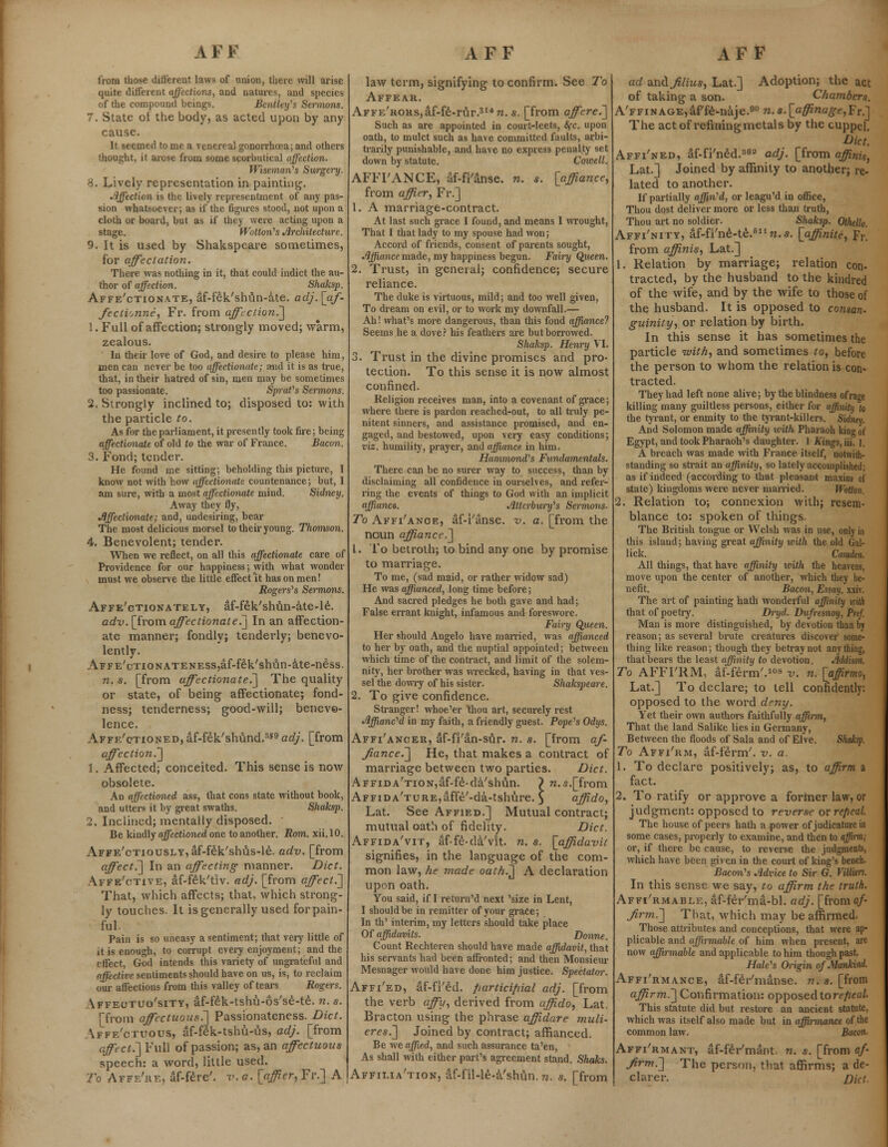 from those different laws of union, there will arise quite different affections, and natures, and species of the compound beings. Bentley's Sermons. 7. State of the body, as acted upon by any cause. It seemed to me a venereal gonorrhoea; and others thought, it arose from some scorbutical affection. Wiseman's Surgery. 8. Lively representation in painting. Affection is the lively representmcnt of any pas- sion whatsoever; as if the figures stood, not upon a cloth or board, but as if they were acting upon a stage. Wotton's Jlrcliitecture. 9. It is used by Shakspeare sometimes, for affectation. There was nothing in it, that could indict the au- thor of affection. Shaksp. Affe'ctionate, af-fek'shun-ate. adj.[af- fectionne, Fr. from affection^] 1. Full of affection; strongly moved; warm, zealous. In their love of God, and desire to please him, men can never be too affectionate; and it is as true, that, in their hatred of sin, men may be sometimes too passionate. Sprat's Sermons. 2. Strongly inclined to; disposed to: with the particle to. As for the parliament, it presently took fire; being affectionate of old to the war of France. Bacon. 3. Fond; tender. He found me sitting; beholding this picture, I know not with how affectionate countenance; but, I am sure, with a most affectionate mind. Sidney. Away they fly, Affectionate; and, undesiring, bear The most delicious morsel to their young. Thomson. 4. Benevolent; tender. When we reflect, on all this affectionate care of Providence for our happiness; with what wonder must we observe the little effect'it has on men! Rogers's Sermons. Affe'ctionate ly, af-fek'shun-ate-le. adv. [from affectionate.] In an affection- ate manner; fondly; tenderly; benevo- lently. AFFE'cTioNATENESS^f-fek'shun-ate-ness. n. s. [from affectionate.] The quality or state, of being affectionate; fond- ness; tenderness; good-will; benevo- lence. Affe'ctioned, af-fek'shund.359 adj. [from affection,'] 1. Affected; conceited. This sense is now obsolete. An affectioned ass, that cons state without book, and utters it by great swaths. Shaksp. 2. Inclined; mentally disposed. ' Be kindly affectioned one to another. Rom. xii.10. AFFE'cTiousLY,af-fek'shus-le. adv. [from affect.] In an affecting- manner. Diet. Affe'ctive, af-fek'tiv. adj. [from affect.'] That, which affects; that, which strong- ly touches. It is generally used for pain- ful. Pain is so uneasy a sentiment; that veiy little of it is enough, to corrupt every enjoyment; and the effect, God intends this variety of ungrateful and affective, sentiments should have on us, is, to reclaim oui' affections from this valley of tears Rogers. Affeotuo'sity, af-fek-tshu-os'se-te. n. s. [from affectuous.] Passionateness. Diet. affe'ctuous, af-fek-tshu-us, adj. [from affect.~]Yu\\ of passion; as, an affectuous speech: a word, little used. To Affe're, af-fere'. v. a. [affier, Fr.] A law term, signifying to confirm. See To Affear. AFFE'RORs,af-fe-rur.314n. s. [from affere.] Such as are appointed in court-leets, 8fc. upon oath, to mulct such as have committed faults, arbi- trarily punishable, and have no express penalty set down by statute. Cowell. AFFI'ANCE, af-fi'anse. n. s. [affiance, from affi.tr, Fr.] 1. A marriage-contract. At last such grace I found, and means I wrought, That I that lady to my spouse had won; Accord of friends, consent of parents sought, Affiance made, my happiness begun. Fairy Queen. 2. Trust, in general; confidence; secure reliance. The duke is virtuous, mild; and too well given, To dream on evil, or to work my downfall.— Ah! what's more dangerous, than this fond affiance? Seems he a dove? his feathers are but borrowed. Shaksp. Henry VI. 3. Trust in the divine promises and pro- tection. To this sense it is now almost confined. Religion receives man, into a covenant of grace; where there is pardon reached-out, to all truly pe- nitent sinners, and assistance promised, and en- gaged, and bestowed, upon very easy conditions; viz. humility, prayer, and affiance in him. Hammond's Fundamentals. There can be no surer way to success, than by disclaiming all confidence in ourselves, and refer- ring the events of things to God with an implicit affianca. Attcrbnry's Sermons- To Affi'anoe, af-i'anse. v. a. [from the noun affiance.] 1. To betroth; to bind any one by promise to marriage. To me, (sad maid, or rather widow sad) He was affianced, long time before; And sacred pledges he both gave and had; False errant knight, infamous and foreswore. Fairy Queen. Her should Angelo have married, was affianced to her by oath, and the nuptial appointed; between which time of the contract, and limit of the solem- nity, her brother was wrecked, having in that ves- sel the dowry of his sister. Shakspeare. 2. To give confidence. Stranger! whoe'er 'thou art, securely rest Affianc'd in my faith, a friendly guest. Pope's Odys. Affi'ancer, af-fi'an-sur. n. s. [from af- fianced] He, that makes a contract of marriage between two parties. Diet. AFFiDA'TioNjaf-fe-da'shun. > n.s.[from AFFiDA'TURE,affe'-da-tshure. } affido, Lat. See Affied.] Mutual contract; mutual oath of fidelity. Diet. Affida'vit, af-fe-da'vit. n. s. [affidavit signifies, in the language of the com- mon law, he made oath.^ A declaration upon oath. You said, if I return'd next 'size in Lent, I should be in remitter of your grace; In th' interim, my letters should take place Of affidavits. Donne. Count Rechteren should have made affidavit, that his servants had been affronted; and then Monsieur Mesnager would have done him justice. Spectator. Affi'ed, af-fi'ed. participial adj. [from the verb affu, derived from affido, Lat. Bracton using the phrase affidare muli- eres.] Joined by contract; affianced. Be we affied, and such assurance ta'en, As shall with either part's agreement stand. Shaks. Affilia'tion, af-fii-le-a'shun. n. s. [from ad zntii filius, Lat.] Adoption; the act of taking a son. Chambers. A'FFiNAGE^rfe-naje.^w.s^a^no^fjFr.] The act of refining metals by the cuppel. Diet. Affi'ned, af-fi'ned.363 adj. [from affinis, Lat.] joined by affinity to another; re- lated to another. If partially affin'd, or leagu'd in office, Thou dost deliver more or less than truth, Thou art no soldier. Shaksp. Othello. Affi'nity, af-fi'ne-te.611 n. s. [affinite, Fr. from affinis, Lat.] 1. Relation by marriage; relation con- tracted, by the husband to the kindred of the wife, and by the wife to those of the husband. It is opposed to co?isan- guinity, or relation by birth. In this sense it has sometimes the particle with, and sometimes to, before the person to whom the relation is con* tracted. They had left none alive; by the blindness of rage killing many guiltless persons, either for affinity to the tyrant, or enmity to the tyrant-killers. Sidney. And Solomon made affinity with Pharaoh king ol Egypt, and took Pharaoh's daughter. 1 Kings, iii. ]. A breach was made with France itself, notwith- standing so strait an affinity, so lately accomplished; as if indeed (according to that pleasant maxim oj state) kingdoms were never married. tVotlon. 2. Relation to; connexion with; resem- blance to: spoken of things. The British tongue or Welsh was in use, only in this island; having great affinity with the old Gal- lick. Camden. All things, that have affinity with the heavens, move upon the center of another, which they be- nefit. Bacon, Essay, xxiv. The art of painting hath wonderful affinity Kith that of poetry. Di-yd. Dufresnoy, Pref. Man is more distinguished, by devotion than by reason; as several brute creatures discover some- thing like reason; though they betray not anything, that bears the least affinity to devotion, Addison, To AFFI'RM, af-ferm'.108 v. n. [affirmo, Lat.] To declare; to tell confidently: opposed to the word deny. Yet their own authors faithfully affirm, That the land Salike lies in Germany, Between the floods of Sala and of Elve. Shaksp. To Affi'rm, af-ferm'. v. a. 1. To declare positively; as, to affirm a fact. 2. To ratify or approve a former law, or judgment: opposed to reverse or repeal. The house of peers hath a power of judicature in some cases, properly to examine, and then to affirm; or, if there be cause, to reverse the judgments, which have been given in the court of king's bench. Bacon's Advice to Sir G. Villitrs. In this sense we say, to affirm the truth, Affi'rmable, af-feVma-bl. adj. [froma/- firm.] That, which may be affirmed. Those attributes and conceptions, that were ap- plicable and affirmable of him when present, are now affirmable and applicable to him though past. Hale's Origin of Mankind. Affi'rmance, af-feVmanse. n. s. [from affirm.] Confirmation: opposed to repeal. This statute did but restore an ancient statute, which was itself also made but in affirmance of the common law. Bacon. Affi'rm a nt, af-feYmant. n. s. [from af- firm.] The person, that affirms; a de- clarer. Diet.