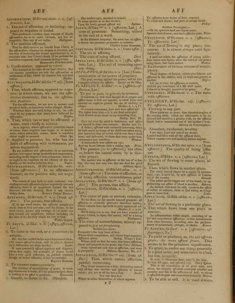 Affirma'tiojj, af-fer-ma'slmn. n. a. [af- firmatio, Lat.] 1. The act of affirming or declaring: op- posed to negation or denial. This gentleman vouches, upon warrant of bloody affirmation, his to be more virtuous, and less at- temptable, than any of our ladies. Shakspeare. 2. The position affirmed. That he shall receive no benefit from Christ, is the affirmation, whereon his despair is founded; and oneway of removing this dismal apprehension is, to convince him, that Christ's death (if he perform the condition required) shall certainly belong to him. Hammond's Fundamentals. 3. Confirmation; opposed to repeal. The learned in the laws of our land observe, that our statutes sometimes are only the affirmation or ratification of that, which by common law was held before. Hooker. Affirmative,af-fer'ma-tiv.168 adj. [from affirm.] 1. That, which affirms; opposed to nega- tive: in which sense, we use the affir- mative absolutely; that is, the affirma- tive position. For the affirmative, we are now to answer such proofs of theirs, as have been before alleged. Hooker. Whether there are such beings or not, 'tis suffi- cient for my purpose, that many have believed the affirmative. Dryden. 2. That, which can or may be affirmed: a sense, used chiefly in science. As in algebra, where affirmative quantities vanish or cease, there negative ones begin; so in mecha- nicks, where attraction ceases, there a repulsive virtue ought to succeed. Neivt. Opt. 3. Applied to persons; he, who has the habit of affirming with vehemence; po- sitive; dogmatical. Be not confident and affirmative, in an uncertain matter; but report things modestly and temperately, according to the degree of that persuasion; which is, or ought to be, begotten by the efficacy of the au- thority, or the reason inducing thee. Taylor. Affirmatively, af-fer'ma-tiv-le. adv. [from affirmative.] In an affirmative manner; on the positive side; not nega- tively. The reason of man hath no such restraint: con- cluding not only affirmatively,but negatively; not only affirming, there is no magnitude beyond the last heavens; but also denying, there is any vacuity within them. Brown's Vulgar Errours. Affi'rmer, af-fer'mui .°8 n. s. [from af- firm.] The person, that affirms. If, by the word virtue, the affinner intends our whole duty to God and man; and the denier, by the word virtue, means only courage, or (at most) our duty toward our neighbour, without including (in the idea of it) the duty which we owe to God. Walls's Logick. To Affi'x, af-fiks'. v. a. [affigo, affixum, Lat] 1. To unite to the end, or d posteriori; to subjoin. He, that has settled in his mind determined ideas, with names affixed to them, will be able to discern their differences one from another. Locke. If men constantly affixed applause and disgrace, where they ought; the principle of shame would have a very good influence, on publick conduct; though, on secret villanies, it lays no restraint. Rogers's Sermons. 2. To connect consequentially. The doctrine of irresistibility of grace, in work- ing whatsoever it works; if it beacknowledged, there is nothing to be affixt to gratitude. Hammond. 3. Simply, to fasten or fix. Obsolete. Her modest eyes, abashed to behold So many gazers as on her do stare, Upon the lowly ground affixed are. Spenser. Affi'x, af'fiks.49* n. s. [affixum, Lat.] A term of grammar. Something, united to the end of a word. In the Hebrew language, the noun has its affixa, to denote the pronouns possessive or relative. Clarke's Latin Grammar. Affi'xion, af-fik'shun. n. s. [from affix.] 1. The act oi affixing. 2. The state of being affixed. Diet. Affla'tion, af-fla'shun. n. s. [afflo, affla- tum, Lat.] The act of breathing upon any thing. Diet. AFFLA'TUS, af fla'tus. n.s. [Lat.] Com- munication of the power of prophecy. The poet, writing against his genius, will be like a prophet without his afflatus. Spence on the Odys. To AFFLI'CT, af-flikt'. v. a. [afflicto, af- flict um, Lat.] 1. To put to pain; to grieve; to torment. It teacheth us, how God thought fit to plague and afflict them: it doth not appoint, in what form and manner we ought to punish the sin of idolatry in others. Hooker, b. v. § 17. O coward conscience, how dost thou afflict me! The lights burn biue.—Is it not dead midnight? Cold fearful drops stand on my trembling flesh. Shaksp. Rich. III. Gi\ e not over thy mind to heaviness, and afflict not thyself in thine own counsel. Ecclus. xxx. 21. A father, afflicted with untimely mourning, when he hath made an image of his child soon taken away, now honoured him as a God, which was then a dead man; and delivered, to those that were under him, ceremonies and sacrifices. Wisdom. A melancholy tear afflicts my eye; And my heart labours with a sudden sigh. Prior. 2. The passive (ro be afflicted,') has often at, before the causal noun; by is like- wise proper. The mother was so afflicted, at the loss of a fine boy, who was her only son; that she died for grief of it. Addison, Sped. Affli'ctedness, af-flik'ted-ness. n. s. [from afflicted^] The state of affliction, or of being afflicted; sorrowfulness; grief. Affli'cter, af-flik'tur.98 n. s. [from af- flict.] The person, that afflicts. Affliction, af-flik'shun. n. s. [afflictio, Lat.] 1. The cause of pain or sorrow; calamity. To the flesh (as the apostle himself granteth) all affliction is naturally grievous; therefore nature, which causeth fear, teacheth to pray against all ad- versity. Hooker, b. v. § 48. We'll bring you to one, that you have cozened of money: I think, to repay that money, will be a biting affliction. Shakspeare. 2. The state of sorrowfulness; misery: op- posed to joy or prosperity. Besides you know, Prosperity's the very bond of love; Whose fresh complexion, and whose heart together, Affliction alters. Shaksp. Winter's Tale. Where shall we find the man, that bears uffliction, Great and majestic in his griefs, like Cato? Addison. Some virtues are only seen in affliction, and some in prosperity. Addison, Spectator, No. 257. Affli'ctive, af-flik'tiv.168 adj. [from af- flict.] That, which causes affliction; painful; tormenting. They found martyrdom a duty; dressed-up indeed with all that was terrible and afflictive to human nature; yet, not at all the less a duty. South. Nor can they find, Where to retire themselves, or where appease f2 Th' afflictive keen desire of food: exposed To winds and storms, and jaws of savage death. Phihp- Restless Proserpine,— —On the spacious land and liquid main, Spreads slow disease, and darts afflictive pain. Prior. A'ffluence, af'flu-ense. n. s. [affluence, Fr. affluentia, Lat.] 1. The act of flowing to any place; con- course. It is almost always used figu- ratively. I shall not relate the affluence of young nobles, from hence into Spain; after the voice of our prince being there, had been noised. Wotton. 2. Exuberance of riches; stream of wealth; plenty. Those degrees of fortune, which give fulness and affluence to one station, may be want and penury in another. Rogers- Let joy or ease, let affluence or content, And the gay conscience of a life well spent, Calm ev'ry thought, inspirit ev'ry grace. Pope A'ffluency, af'flu-en-se. n. s. The same with affluence. A'FFLUENT, af'flu-ent. adj. [affluent, Fr. affluens, Lat.] 1. Flowing to any part. These parts are no more, than foundation-piles of the ensuing body; which are afterwards to be in- creased and raised to a greater bulk, by the affluent blood, that is transmitted out of the mother's body. Harvey on Consumptions 2. Abundant; exuberant; wealthy. I see thee, Lord and end of my desire, Loaded and blest with all the affluent store, Which human vows and smoking shrines implore. Prior. A'ffluentness, af'flu-ent-ness. ?z.s. [from affluent.] The quality of being afflu- ent. Diet. A'fflux, af'fluks. n. s. [affluxus, Lat.] 1. The act of flowing to some place; af- fluence. 2, That, which flows to another place. The cause hereof cannot be a supply by procrea- tions; ergo, it must be, by new affluxes to London out of the country. Graunt. The infant grows bigger out of the womb, by ag- glutinating one afflux of blood to another. Harvey. An animal, that must lie still, receives the afflux of colder or warmer, clean or foul water, as it hap- pens to come to it. Locke. Afflu'xion, af-fluk-shun. n. s [affluxio, Lat.] 1. The act of flowing to a particular place. 2. That which flows from one place to another. An inflammation; either simple, consisting of an hot and sanguineous affluxion; or else denominate from other humours, according unto the predomi- nancy of melancholy, phlegm, or choler. Brown. To Affo'rp, af-forcT. v. a [affourrer, af- fourragtr, Fr.] 1. To yield or produce; as, the soil affords grain; the trees afford fruits. This seems to be the primitive signification. 2. To grant, to confer any thing; generally in a good sense, and sometimes in a bad, but less properly. So soon, as Maurmon there arriv'd, the door To him did open, and afforded way. Fairy Quern, This is the consolation of all'good men, unto whom his ubiquity affordeth continual comfort and security; and this is the affliction of hell, to whom it affordcth despair and remediless calamity. L 3. To be able to sell. It is u^cd always,