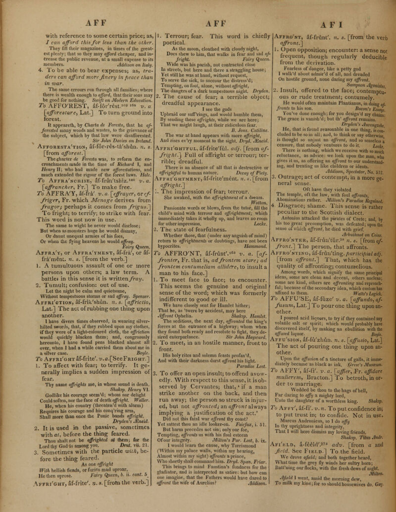 with reference to some certain price; as, / can afford this for less than the other. They fill their magazines, in times of the great- est plenty, that so they may afford cheaper, and in- crease the public revenue, at a small expense to its members. Jlddison on Italy. 4. To be able to bear expenses; as, tra- ders can afford more finery in fieace than in war. The same errours run through all families; where there is wealth enough to afford, that their sons may be good for nothing. Swift on Modern Education. To AFFO'REST, af-for'rest.10 168 v. a [afforestare, Lat.] To turn ground into forest. It appearcth, by Charta de Foresta, that he af- forested many woods and wastes, to the grievance of the subject, which by that law were disafforested. Sir John Davies on Ireland. Afforesta'tion, af-for-res-ta'shun. n. s. [from afforest.] The charter de Foresta was, to reform the en- croachments made in the time of Richard I, and Henry II; who had made new afforestations, and much extended the rigour of the forest laws. Hale. To Affra'nchise, af-fran'tshiz.140 v. a. [affrancher, Fr.] To make free. To AFFRA'Y, af-fra'. v. a. [effrayer, ovef- firiger, Fr. which Menage derives from fragor; perhaps it comes from frigus.] To fright; to terrify; to strike with fear. This word is not now in use. The same to wight he never would disclose; But when as monsters huge he would dismay, Or daunt unequal armies of his foes, Or when the flying heavens he would affray. Fairy Queen. Affra'y, or Affra'yment, af-fra', or af- fra'menl. n. s. [from the verb.] 1. A tumultuous assault of one or more persons upon others; a law term. A battlei in this sense it is writtenyray. 2. Tumult; confusion: out of use. Let the night be calm and quietsome, Without tempestuous storms or sad affray. Spenser. Affki'gtion, af-frik'shun. n. s. [affrictio, Lat.] The act of rubbing one thing upon another. I have divers times observed, in wearing silver- hilted swords, that, if they rubbed upon my clothes, if they were of a light-coloured cloth, the affliction would quickly blacken them; and, congruously hereunto, I have found pens blacked almost all over, when I had a while carried them about me in a silver case. Boyle. To AFFRi'GHTaf-frite'. T>.a.[SeeFRiGHT.] 1. To affect with fear; to terrify. It ge- nerally implies a sudden impression of fear. Thy name affrights me, in whose sound is death. Shaksp. Henry VI. Godlike his courage seem'd; whom nor delight Could soften, nor the face of death affright. Waller. He, when his country (threaten'd with alarm) Requires his courage and his conq'ring arm, Shall more than once the Punic bands affright. Dryden's Mneid- 2. It is used in the passive, sometimes with at, before the thing feared. Thou shalt not be affrighted at them; for the Lord thy God is among you. > Deut. vii, 21. 3. Sometimes with the particle with, be* fore the thing feared. As one affright With hellish fiends, or furies mad uproar, He then uprose. Fairy Queen, 6. ii. cant. 5 Affri'ght, af-frite'. n. s. [from the verb.] This word is chiefly AF I 1. Terrour; fear poetical. As the moon, cloathed with cloudy night, Docs shew to him, that walks in fear and sad af- fright. Fairy Queen. Wide was his parish, not contracted close In streets, but here and there a straggling house; Yet still he was at hand, without request, To serve the sick, to succour the distress'd; Tempting, on foot, alone, without affright, The dangers of a dark tempestuous night. Dryden. 2. The cause of fear; a terrible object; dreadful appearance. I see the gods Upbraid our suff'rings, and would humble them, By sending these affrights, while we are here; That we might laugh, at their ridiculous fear. B. Jons. Ctililine. The war at hand appeals with more affright, And rises ev'ry moment to the sight. Dryd. JEneid. Affri'ghtful, af-frite'ful. adj. [from af- fright.] Full of affright or terrour; ter- rible; dreadful. There is an absence of all that is destructive or ffrightfxd to human nature. Decay of Piety. Affri'grtment, af-frite'ment. n. s. [from affright..] '.. The impression of fear; terrour. She awaked, with the affrightment of a dream. Wotton. Passionate words or blows, from the tutor, fill the child's mind with terrour and affrightment; which immediately takes it wholly up, and leaves no room for other impression. Locke. 2. The state of fearfulness. Whether those, that (under any anguish of mind) return to affrightments or doubtings, have not been hypocrites. Hammond. To AFFRO'NT, af-frunt'.16* v. a. [af- fronter, Fr. that is, ad frontem stare; ad frontem contumeliam allidcrey to insult a man to his face.] 1. To meet face to face; to encounter. This seems the genuine and original sense of the word; which was formerly indifferent to good or ill. We have closely sent for Hamlet hither; That he, as 'twere by accident, may here Affront Ophelia. Shaksp. Hamlet. The seditious, the next day, affronted the king's forces at the entrance of a highway; whom when they found both ready and resolute to fight, they de- sired enterparlance. Sir John Hayward. 2. To meet, in an hostile manner, front to front. His holy rites and solemn feasts profan'd, And with their darkness durst affront his light. Paradise Lost. 3. To offer an open insult; to offend avow- edly. With respect to this sense, it is ob- served by Cervantes; that, ' if a man strike another on the back, and then run away; the person so struck is injur- ed, but not affronted; an affront always implying a justification of the act.' Did not this fatal war affront thy coast? Yet sattest thou an idle looker-on. Fairfax, i. 51. But harm precedes not sin; only our foe, Tempting, affronts us with his foul esteem Of our integrity. Milton''s Par. Lost, b. ix. I would learn the cause, why Torrismond (Within my palace walls, within my hearing, Almost within my sight) affronts a prince, Who shortly shall command him. Dryd. Span. Friar. This brings to mind Faustina's fondness for the gladiator, and is interpreted as satire: but how can one imagine, that the Fathers would have dared to affront the wife of Aurelius? Addison. n. s. [from the verb Affro'nt, af-frunt' affront.] I. Open opposition; encounter: a sense not frequent, though regularly deducible from the derivation. Fearless of danger, like a petty god I walk'd about admir'd of all, and dreaded On hostile ground, none daring my affront. Sampson Agonistes, 2. Insult, offered to the face; contemptu- ous or rude treatment; contumely. He would often maintain Plantianus, in doing af- fronts to his son. Bacon's Essays. You've done enough; for you design'd my chains: The grace is vanish'd; but th' affront remains. Dryden's Aurengzebe. He, that is found reasonable in one thing, is con- cluded to be so in all; and, to think or say otherwise is thought so unjust an affront, and so senseless a censure, that nobody ventures to do it. Locke There is nothing, which we receive with somucli reluctance, as advice: we look upon the man, who gives it us, as offering an affront to our understand- ing, and treating us like children or ideots. Addison, Spectator, No. 512. 3. Outrage; act of contempt, in a more ge- neral sense. Oft have they violated The temple, oft the law, with foul affronts, Abominations rather. Milton's Paradise Regained. 4 Disgrace; shame. This sense is rather peculiar to the Scottish dialect. Antonius attacked the pirates of Crete; and, by his too great presumption, was defeated; upon the sense of which affront, he died with grief. Arbuthnot on Coins. Affro'nter, af-frun'tur.98 n. s. [from af- front.'] The person, that affronts. Affro'nting, af-frui/tlng. fiarticifiialadj. [from affront.] That, which has the quality of affronting; contumelious. Among words, which signify the same principal ideas, some are clean and decent, others unclean; some are kind, others are affronting and reproach- ful ; because of the secondary idea, which custom has affixed to them. Watts's Logick. To AFFU'SE, af-fuze' v. a. [affundo, af- fusum, Lat.] To pour one thing upon an- other. I poured acid liquors, to try if they contained any volatile salt or sj.iiit; which would probably have discovered itself, by making an ebullition with the affused liquor. Boyle. Affu'sion, af-fu'zhun. n. s. [affusio, Lat.] The act of pouring one thing upon an- other. Upon the affusion of a tincture of galls, it imme- diately became as black as ink. {Zreio's Musozum- To AFFY', af-fi'. v. a. [affier, Fr. affidare mulierem, Bracton.] To betroth, in or- der to marriage. Wedded be thou to the hags of hell, Far daring to affy a mighty lord, Unto the daughter of a worthless king. Shaksp. To Affy', af-fi'. v. n. To put confidence in; to put trust in; to confide. Not in use. Marcus Andronicus, so I do affy In thy uprightness and integrity, That I will here dismiss my loving friends. Sliaksp. Titus Andr. Afi'kld, a-feeld'.27s adv. [from a and field. See Field.] To the field. We drove afield; and both together heard, What time the grey fly winds her sultry horn; Batt'ning our flocks, with the fresh dews of night. Miltmu Afield I went, amid the morning dew, To milk my kine;for so should housewives do. Gay-