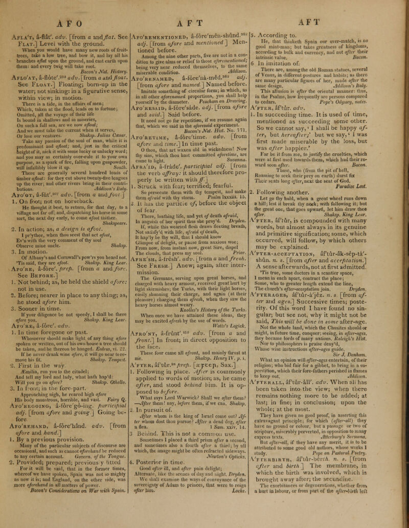 Afla't, a-flat'. adv. [from a -andflat. See Flat.] Level with the ground. When you would have many new roots of fruit- trees, take a low tree, and bow it, and lay all his branches aflat upon the ground, and cast earth upon them: and every twig will take root. Bacon's Nat. History. Aflo'at, a-fiote'.298 adv. [from a and float. See Float.] Floating; born-up in the water; not sinking: in a figurative sense, within view; in motion. There is a tide, in the affairs of men; Which, taken at the flood, leads on to fortune; Omitted, all the voyage of their life Is bound in shallows and in miseries, On such a full sea, are we now afloat; And we must take the current when it serves, Or lose our ventures. ijhaksp. Julius Ccesar. Take any passion of the soul of man, whiie it is predominant and afloat; and, just in the critical height of it, nick it with some lucky or unlucky word; and you may as certainly over-rule it to your own purpose, as a spark of fire, falling upon gunpowder, will infallibly blow it up. South. There are generally several hundred loads of timber afloat: for they cut above twenty-five leagues up the river; and other rivers bring in their contri- butions. Addison's Italy. Afo'ot, a-fut'.307 adv. [from a and Joot ] 1. On foot; not on horseback. He thought it best, to return, for that day, to a village not far off; and, dispatching his horse in some sort, the next day early, to come afoot thither. Shakspeare. 2. In action; as, a design is afoot. I pr'ythee, when thou seest that act afoot, Ev'n with the very comment of thy soul Observe mine uncle. Shaksp. 3. In motion. Of Albany's and Cornwall's pow'rs you heard not. 'Tis said, they are afoot. Shaksp. King Lear. Afo're, a-fore'. /irefi. [from a and fore. See Before.] 1. Not behind; as, he held the shield afore: not in use. 2. Before; nearer in place to any thing; as, he stood afore him. 3. Sooner in time. If your diligence be not speedy, I shall be there afore you. Shaksp. King Lear. Afo're, a-i'6re'. adv. 1. In time foregone or past. Whosoever should make light of any thing afore spoken or written, out of his own house a tree should be taken, and he thereon be hanged. Esdras, vi. 22. If he never drank wine afore, it will go near to re- move his fit. Shaksp. Tempest. 3. First in the way. ./Emilia, run you to the citadel; And tell my lord and lady, what hath hap'd: Will you go on afore? Shaksp. Othello. 3. In front; in the fore-part. Approaching nigh, he reared high afore His body monstrous, horrible, and vast. Fairy Q. Afo'hegoing, a-fore'go-ing. fiartici/nal adj. [from afore and going ] Going be- fore Afo'rf.hand, a-fore'hand. adv. [from afore and hand.] 1. By a previous provision. Many of the particular subjects of discourse arc occasional, and such as cannot aforehand be reduced to any certain account. Govern, of the Tongue. 2. Provided; prepared; previous y fitted For it will be said, that in the former times, whereof we have spoken, Spain was not so mighty as now it is; and England, on the other side, was jnorc aforehand in all matters of power. Bacon's Considerations on War with Spain. Aforementioned, a-fore'men-shund.30- adj. [from afore and mentioned^] Men- tioned before. Among the nine other parts, five are not in a con- dition to give alms or relief to those aforementioned; being veiy near reduced themselves, to the same miserable condition. Mdison. Afo'renamed, a-fore'na-med.3^ adj. [from afore and named ] Named before. Imitate something of circular form; in which, as in all other aforenamed proportions, you shall help yourself by the diameter. Peacham on Drawing. Afo'resaid, a-i'6re'sade. adj. [from afore and said.~] Said before. It need not go for repetition, if we resume again that, which we said in the aforesaid experiment. Bacon's Nat. Hist. No. 171. Afo'retime, a-fore'time. adv. [from afore diid time.'] In time past. 0 thou, that art waxen old in wickedness! Now thy sins, which thou hast committed aforetime, are come to light. Susanna. Afra'id, a-frade'. participial adj. [from the verb affray: it should therefore pro- perly be written wither] 1. Struck with fear; terrified; fearful. So persecute them with thy tempest, and make them afraid with thy storm. Psalm lxxxiii. 15. 2 it has the parlioe of before the object of fear. There, loathing life, and yet of death afraid, In anguisli of her spirit thus she pray'd. Dryden. If, while this wearied flesh draws fleeting breath, Not sacisfyM with life, afraid of death, It hap'ly be thy will, thai I should know Glimpse of delight, or pause from anxious woe; From now, from instant now, great Sire, dispel The clouds, that press my soul. Prior. Afke'sh, a-iresh'. adv. |_from a and fresh. See Fresh.] Anew; again, alter inter- mission. The Germans, serving upon great horses, and charged with heavy armour, received great hurt by light skirmishes; the Turks, with their light horses, easiiy shunning their charge, and again (at their pleasure) charging them afresh, when they saw the heavy horses almost weary. Knolles's History of the Turks. When once we have attained these ideas, they may be excited afresh by the use of words. U'atts's Logick. Afro'nt, a-frunt'.166 adv. [from a and front.] In front; in direct opposition to the face. These four came all afront, and mainly thrust at me. Shaksp. Henry IV. p. i. A'fter, af'tur.98/?re/2. [apcep, Sax.] 1. Following in place. After is commonly applied to words of motion; as, he came after, and stood behind him. It is op- posed to bfore. What says Lord Warwick? Shall we after them? —After them! nay, before them, if we can. Shaksp. 2 In pursuit of. After whom is the king of Israel come out? Af- ter whom dost thou pursue? After a dead dog, after a flea. 1 Sam. xxiv, 14. 3 Behind. This is not a common use. Sometimes I placed a third prism after a second, and sometimes also a fourth after a third; by all which, the image might be often refracted sideways. Newton's Opticks. 4. Posterior in time. Good after ill, and after pain delight; Alternate, like the scenes of day and night. Dryden. \V( iiali examine the ways of conveyance of the sovereignty of Adam to princes, that were to reign after him. Locke. 5. According to. He, that thinketh Spain our over-match, is no good mint-man; but takes greatness of kingdoms, according to bulk and currency, and not after their intrinsic value. Bacon. 6 In imitation of. There are, among the old Roman statues, several of Venus, in different postures and habits; as there are many particular figures of her, made after the same design. Addison's Italy. This allusion is after the oriental manner: thus, in the Psalms, how frequently are persons compared to cedars. Pope's Odyssey, notes. A'fter, aP tur. adv. 1. In succeeding time. It is used of time, mentioned as succeeding some other. So we cannot say,' 1 shall be happy af- ter, but hereafter/ but we say,' I was first made miserable by the loss, but was after happier.' Far be it from me, to justify the cruelties, which were at first used towards them, which had their re- ward soon after. Bacon. Those, who (from the pit of hell, Roaming to seek their prey on earth) durst fix Their seats long after, next the seat of God. Paradise Lost. 2. Following another. Let go thy bold, when a great wheel runs down a hill; lest it break thy neck; with following it; but the great one, that goes upward, let him draw thee after. Shaksp. King Lear. A'fter, aPtur, is compounded with many words, but almost always in its genuine and primitive signification; some, which occurred, will follow, by which others may be explained. A'fter-acceptation, aPtur-ak-sep-ta'- shun. n. s. [from after and acceptation.] A sense afterwards, not at first admitted. 'Tis true, some doctors in a scantier space, I mean in each apart, contract the place; Some, who to greater length extend the line, The church's after-acceptation join. Dryden. A/fterages, af'tur-a'je'z. n. s. [from af- ter and ages.] Successive times; poste- rity. Of this word I have found no sin- gular; but see not, why it might not be said, This will be done in some after-age. Not the whole land, which the Chusites should or might, in future time, conquer; seeing, in after-ages, they became lords of many nations. Raleigh's Hist. Nor to philosophers is praise deny'd, Whose wise instructions after-ages guide. Sir J. Denham. What an opinion will after-ages entertain, of their religion; who bid fair for a gibbet, to bring in a su- perstition, which their fore-fathers perished in flames to keep out. Addison. A'fterall, aftur-a.ll'. adv. When ah has been taken into the view; when there remains nothing more to be added; at last; in fine; in conclusion; upon the whole; at the most. They have given no good proof, in asserting this extravagant principle; for which (after-all) they have no ground or colour, but a passage or two of scripture, miserably perverted, in opposition to many express texts. Attcrhury's Strmons. But after-all, if they have any merit, it is to be attributed to some good old authors, whose works I study. Pope on Pastoral Poetry. Vfterbirth, aPtur-berrA. n. s. [from afttr and birth ] The membrane, in which the birth was involved, which is brought away after; the secundinc. The exorbitances or degenerations, whether from a hurt in labour, or from part of the afterbirth left