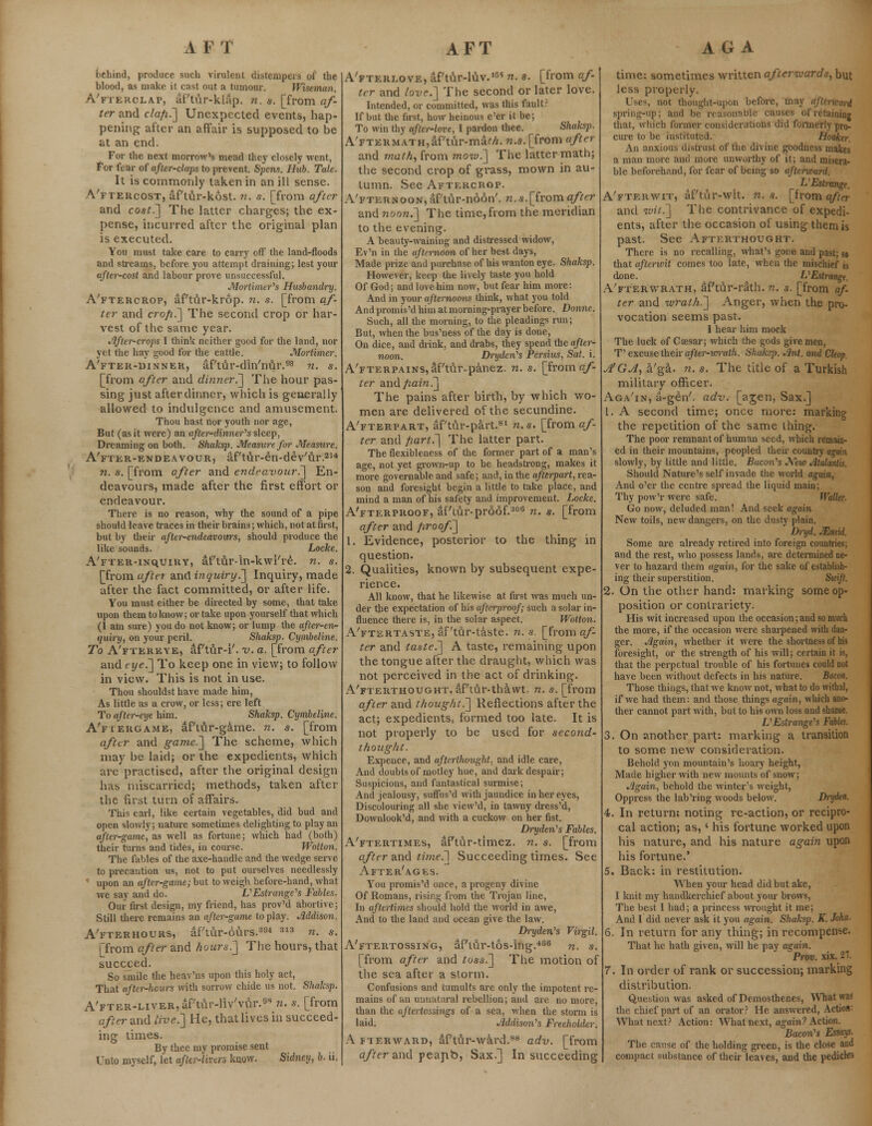 behind, produce such virulent distempers of the blood, as make it cast out a tumour. Wiseman. A'fterclap, af'tur-klap. n. a. [from af- ter and cla/i.~] Unexpected events, hap- pening after an affair is supposed to be at an end. For the next morrow's mead they closely went, For fear of after-claps to prevent. Spens. Hub. Tale. It is commonly taken in an ill sense. A'ftercost, df'tur-kost. n. s. [from after and cost.] The latter charges; the ex- pense, incurred after the original plan is executed. You must take care to carry off the land-floods and streams, before you attempt draining; lest your after-cost and labour prove unsuccessful. Mortimer's Husbandry. A'ftercrop, af'tur-krop. n. s. [from af- ter and cro/i.] The second crop or har- vest of the same year. lifter-crops I think neither good for the land, nor yet the hay ^ood for the cattle. Mortimer. A'fter-dinner, aPtur-din'nur.98 n. s. [from after and dinner.'] The hour pas- sing just after dinner, which is generally allowed to indulgence and amusement. Thou hast nor youth nor age, But (as it were) an after-dinner''s sleep, Dreaming on both. Shaksj). Measure for Measure. A'fter-endeavour, aftur-en-deVur.254 H. s. [from after and endeavour?] En- deavours, made after the first effort or endeavour. There is no reason, why the sound of a pipe should leave traces in their brains; which, not at first, but by their after-endeavours, should produce the like sounds. Locke. A'FTER-iNquiRY, af'tur-in-kwi/re. n. s. [from after and inquiry.] Inquiry, made after the fact committed, or after life. You must either be directed by some, that take upon them to know; or take upon yourself that which (I am sure) you do not know; or lump the after-en- quiry, on your peril. Shaksp. Cymbeline. To A'ftereye, af tur-i'. v. a. [from after and eye.] To keep one in view; to follow in view. This is not in use. Thou shouldst have made him, As little as a crow, or less; ere left To after-eye him. Shaksp. Cymbeline. A'fiergame, af'tur-game. n. s. [from after and game.] The scheme, which may be laid; or the expedients, which are practised, after the original design lias miscarried; methods, taken after the first turn of affairs. This earl, like certain vegetables, did bud and open slowly; nature sometimes delighting to play an after-game, as well as fortune; which had (both) their turns and tides, in course. Wotton. The fables of the axe-handle and the wedge serve to precaution us, not to put ourselves needlessly * upon an after-game; but to weigh before-hand, what we say and do. IS Estranged Fables. Our first design, my friend, has prov'd abortive; Still there remains an after-game to play. Addison. A'fterhours, af'tur-6urs.3a4 313 n. s. [from after and hours.] The hours, that succeed. So smile the heav'ns upon this holy act, That after-hcurs with sorrow chide us not. Shaksp. A'FTER-LivER,aPtur-liv/v\\r.9s n. s. [from after and live.] He, that lives in succeed- ing times. By thee my promise sent Unto myself, let after-livers know. Sidney, b. ii. A'fteri.ove, af'tur-luv.16' n. s. [from af tcr and love.] The second or later love. Intended, or committed, was this fault? If but the first, how heinous e'er it be; To win thy after-love, I pardon thee. Shaksj). A'FTERMATH,af'tur-ma/7i. «.s.[from after and math, from mow.] The latter math; the second crop of grass, mown in au- tumn. See Aftercrop. A'fternoon,af'tur-noon'. n.s.[fromafter and noon.] The time, from the meridian to the evening. A beauty-waining and distressed widow, Ev'n in the afternoon of her best days, Made prize and purchase of his wanton eye. Shaksp. However, lcecp the lively taste you hold Of God; and love him now, but fear him more: And in your afternoons think, what you told And promis'd him at morning-prayer before. Donne. Such, all the morning, to the pleadings run; But, when the bus'ness of the day is done, On dice, and drink, and drabs, they spend the after- noon. Dryden's Persius, Sat. i. A'FTERPAiNSjaf/tuivpanez. n. s. [from af- ter and /lain.] The pains after birth, by which wo- men are delivered of the secundine. A'fterpart, af'tur-part.81 n.s. [from af- ter and part.] The latter part. The flexibleness of the former part of a man's age, not yet grown-up to be headstrong, makes it more governable and safe; and, in the afttrpart, rea- son and foresight begin a little to take place, and mind a man of his safety and improvement. Locke. A'fterproof, af'iur-proof.308 n. s. [from after and /iroof] 1. Evidence, posterior to the thing in question. 2. Qualities, known by subsequent expe- rience. All know, that he likewise at lust was much un- der the expectation of his qfierproof; such a solar in- fluence there is, in the solar aspect. Wotton. A'ftertaste, af'tur-taste. n.s. [from af- ter and taste.] A taste, remaining upon the tongue after the draught, which was not perceived in the act of drinking. A'fterthought, af'tur-thawt. n. s. [from after and thought?] Reflections after the act; expedients, formed too late. It is not properly to be used for second- thought. Expence, and afterthought, and idle care, And doubts of motley hue, and dark despair; Suspicions, and fantastical surmise; And jealousy, suffus'd with jaundice in her eyes, Discolouring all she view'd, in tawny dress'd, Downlook'd, and with a cuckow on her fist. Dryden's Fables. A'ftertimes, af'tur-timez. n. s. [from after and ti??ie.] Succeeding times. See After'ages. You promis'd once, a progeny divine Of Romans, rising from the Trojan line, In aftertimes should hold the world in awe, And to the land and ocean give the law. Dryden's Virgil. A'ftertossing, af'tur-tos-ing.406 n. s. [from after and toss.] The motion of the sea after a storm. Confusions and tumults are only the impotent re- mains of an unnatural rebellion; and are no more, than the aftertossings of a sea, when the storm is laid. Addison's Freeholder. Afterward, af't&r-ward.88 adv. [from after and peapb, Sax.] In succeeding time: sometimes written afterwards, but less properly. i not thought-upon before, may aj, spring-up; and be reasonable causes of retaining that, which former considerations did formerly pro- cure to be instituted. Hooker. An anxious distrust of the divine goodness makes a man more and more unworthy of it; and misera- ble beforehand, for fear of being so afterward. L'Estmnge. A'fterwit, af'tur-wit. n. a. [from after and wit.] The contrivance of expedi- ents, after the occasion of using them is past. See Afterthought. There is no recalling, what's gone and past; sa that afterwit comes too late, when the mischief is done. L'Estrange. A'fterwrath, aPtu.r-rath.72. s. [from af- ter and wrath.] Anger, when the pro- vocation seems past. I hear him mock The luck of Caesar; which the gods give men, T' excuse their after-wrath. Shakcp. Ant. and Chop. A'GA, a'ga. n. s. The title of a Turkish military officer. Aga'in, a-gen'. adv. [agen, Sax.] 1. A second time; once more: marking the repetition of the same thing. The poor remnant of human seed, which remain- ed in their mountains, peopled their country again slowly, by little and little. Bacon's New Atale Should Nature's self invade the world again, And o'er the centre spread the liquid main; Thy pow'r were safe. Waller, Go now, deluded man! And seek again New toils, new dangers, on the dusty plain. Dryd. JEnnd. Some are already retired into foreign countries; and the rest, who possess lands, are determined ne- ver to hazard them again, for the sake of establish- ing their superstition. Swift. 2. On the other hand: marking some op- position or contrariety. His wit increased upon the occasion; and so much the more, if the occasion were sharpened with dan- ger. Again, whether it were the shortness of his foresight, or the strength of his will; certain it is, that the perpetual trouble of his fortunes could not have been without defects in his nature. Bacon. Those things, that we know not, what to do withal, if we had them: and those things again, which ano- ther cannot part with, but to his own loss and shame. L'Esirange's Fables. 3. On another part: marking a transition to some new consideration. Behold yon mountain's hoary height, Made higher with new mounts of snow; Again, behold the winter's weight, Oppress the lab'ring wroods below. Drydtn. 4. In return: noting re-action, or recipro- cal action; as, < his fortune worked upon his nature, and his nature again upon his fortune.' 5. Back: in restitution. When your head did but ake, I knit my handkerchief about your brows, The best I had; a princess wrought it me; And I did never ask it you again. Shaksp. K. John- 6. In return for any thing; in recompense. That he hath given, will he pay again. Prov. xix. 21. 7. In order of rank or succession; marking distribution. Question was asked of Demosthenes, What was the, chief part of an orator? He answered, Action: What next? Action: What next, again? Action. Bacon's Essays. The cause of the holding green, is the close and compact substance of their leaves, and the pedicles