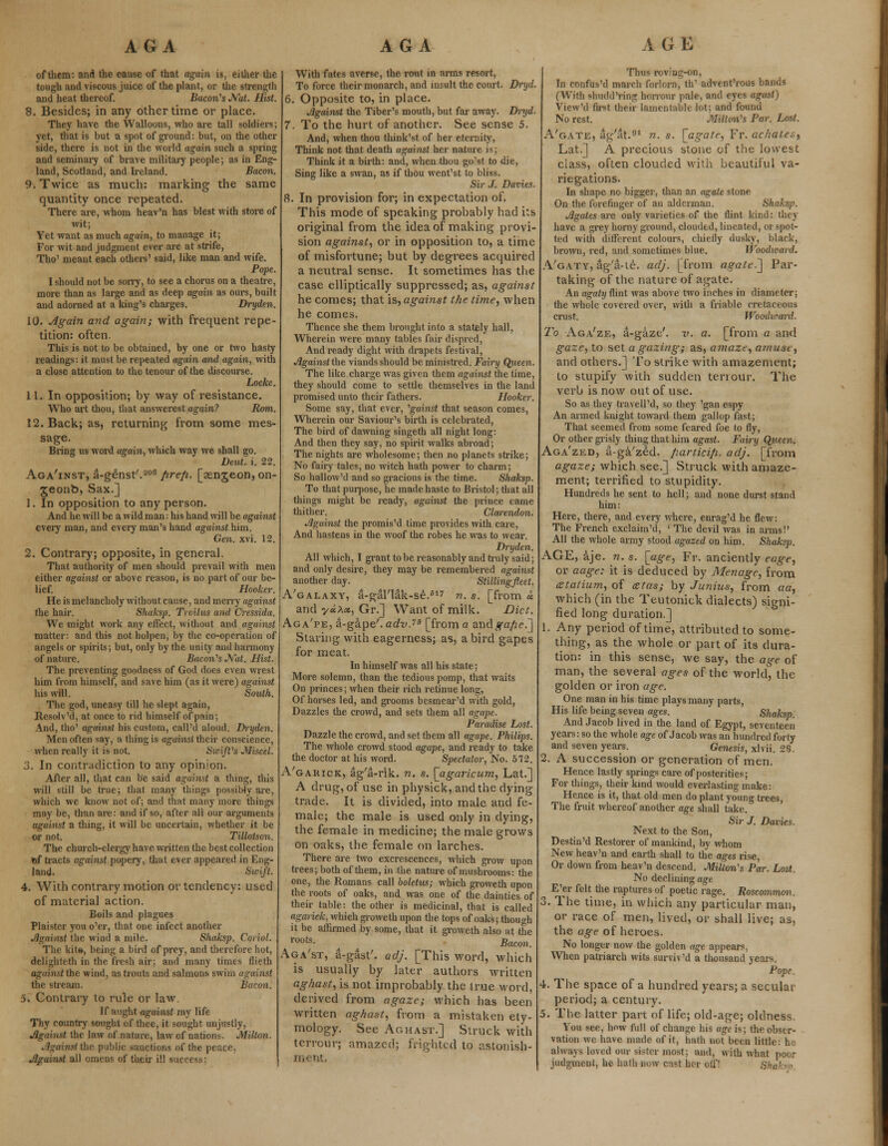 of them: and the cause of that again is, either the tough and viscous juice of the plant, or the strength and heat thereof. Bacon's Nat. Hist. 8. Besides; in any other time or place. They have the Walloons, who are tall soldiers; yet, that is but a spot of ground: but, on the other side, there is not in the world again such a spring and seminary of brave military people; as in Eng- land, Scotland, and Ireland. Bacon. 9. Twice as much: marking the same quantity once repeated. There are, whom heav'n has blest with store of wit; Yet want as much ogam, to manage it; For wit and judgment ever are at strife, Tho' meant each others' said, like man and wife. Pope. I should not be sorry, to see a chorus on a theatre, more than as large and as deep again as ours, built and adorned at a king's charges. Dryden. 10. Again and again; with frequent repe- tition: often. This is not to be obtained, by one or two hasty readings: it must be repeated again and again, with a close attention to the tenour of the discourse. Locke. 11. In opposition; by way of resistance. Who art thou, that answerest again? Rom. 12. Back; as, returning from some mes- sage. Bring us word again, which way we shall go. Deut. i. 22. Aga'inst, a-g^nst'.200 fire/i. [aenjeon, on- jeonb, Sax.] 1. In opposition to any person. And he will be a wild man: his hand will be against every man, and every man's hand against him. Gen. xvi. 12. 2. Contrary; opposite, in general. That authority of men should prevail with men either against or above reason, is no part of our be- lief. Hooker. He is melancholy without cause, and merry against the hair. Sliaksp. Troilus and Cressida. We might work any effect, without and against matter: and this not holpen, by the co-operation of angels or spirits; but, only by the unity and harmony of nature. Bacon's Nat. Hist. The preventing goodness of God does even wrest him from himself, and save him (as it were) against his will. South. The god, uneasy till he slept again, Resolv'd, at once to rid himself of pain; And, tho' against his custom, call'd aloud. Dryden. Men often say, a thing is against their conscience, when really it is not. Swift's Miscel. 3. In contradiction to any opinion. After all, that can be said against a thing, this will still be true; that many things possibly are, which we know not of; and that many more things may be, than are: and if so, after all our arguments against a thing, it will be uncertain, whether it be or not. Tillotson. The church-clergy have written the best collection ftf tracts against popery, that ever appeared in Eng- land. Swift. 4. With contrary motion or tendency: used of material action. Boils and plagues Plaister you o'er, that one infect another Against the wind a mile. Shaksp. Coriol. The kite, being a bird of prey, and therefore hot, delighteth in the fresh air; and many times flieth against the wind, as trouts and salmons swim against the stream. Bacon. 5. Contrary to rule or law. If aught against my life Thy country sought of thee, it sought unjustly, Jlgainst the law of nature, law of nations. Milton, jjgaingtthe public sanctions of the peace, Jlgainst all omens of their ill success: With fates averse, the rout in arms resort, To force their monarch, and insult the court. Dryd. 6. Opposite to, in place. Jlgainst the Tiber's mouth, but far away. Dryd. 7. To the hurt of another. See sense 5. And, when thou think'st of her eternity, Think not that death agahxst her nature is; Think it a birth: and, when thou go'st to die, Sing like a swan, as if thou went'st to bliss. Sir J. Davies. 8. In provision for; in expectation of. This mode of speaking probably had its original from the idea of making provi- sion against, or in opposition to, a time of misfortune; but by degrees acquired a neutral sense. It sometimes has the case elliptically suppressed; as, against he comes; that is, against the time, when he comes. Thence she them brought into a stately hall, Wherein were many tables fair dispred, And ready dight with drapets festival, Jlgainst the viands should be ministred. Fairy Queen. The like charge was given them against the time, they should come to settle themselves in the land promised unto their fathers. Hooker. Some say, that ever, 'gainst that season comes, Wherein our Saviour's birth is celebrated, The bird of dawning singeth all night long: And then they say, no spirit walks abroad; The nights are wholesome; then no planets strike; No fairy tales, no witch hath power to charm; So hallow'd and so gracious is the time. Sliaksp. To that purpose, he made haste to Bristol; that all things might be ready, against the prince came thither. Clarendon. Jlgainst the promis'd time provides with care, And hastens in the woof the robes he was to wear. Dryden, All which, I grant to be reasonably and truly said; and only desire, they may be remembered against another day. Stillingfeet. A'galaxy, a-gal'lak-se.617 n. s. [from « and y«A*, Gr.] Want of milk. Diet. Aga'pe, a-gape'. adv.73 [from a zndgafie.'] Staring with eagerness; as, a bird gapes for meat. In himself was all his state; More solemn, than the tedious pomp, that waits On princes; when their rich retinue long, Of horses led, and grooms besmear'd with gold, Dazzles the crowd, and sets them all agape. Paradise Lost. Dazzle the crowd, and set them all agape. Philips. The whole crowd stood agape, and ready to take the doctor at his word. Spectator, No. 572. A'garick, ag'a-rik. n. s. [agaricum, Lat.] A drug, of use in physick, and the dying trade. It is divided, into male and fe- male; the male is used only in dying, the female in medicine; the male grows on oaks, the female on larches. There are two excrescences, which grow upon trees; both of them, in the nature of mushrooms: the one, the Romans call boletus; which groweth upon the roots of oaks, and was one of the dainties of their table: the other is medicinal, that is called agasruk, which groweth upon the tops of oaks; though it be affirmed by some, that it groweth also at the roots- Bacon. Aga'st, a-gast'. adj. [This word, which is usually by later authors written aghast, is not improbably the true word, derived from agaze; which has been written aghast, from a mistaken ety- mology. See Aghast.] Struck with terrour; amazed; frighted to astonish- ment, Thus roving-on, In confus'd march forlorn, th' advent'rous bands (With shudd'ring borrow pale, and eyes agust) View'd first their lamentable lot; and found No rest. Milton's Par. Lost. A'gate, ag'at.91 n. s. \_agate, Fr. achates, Lat.] A precious stone of the lowest class, often clouded with beautiful va- riegations. In shape no bigger, than an agate stone On the forefinger of an alderman. Shaksp. Jlgates are only varieties of the flint kind: they have a grey horny ground, clouded, lineated, or spot- ted with different colours, chiefly dusky, black, brown, red, and sometimes blue. Woodward. A'gaty, ag'a-te. adj. [from agate.] Par- taking of the nature of agate. An agaty flint was above two inches in diameter; the whole covered over, with a friable cretaceous crust. Woodward. To Aga'ze, a-gaze'. v. a. [from a and gaze, to set a gazing; as, amaze, amuse, and others.] To strike with amazement; to stupify with sudden tenour. The verb is now out of use. So as they travell'd, so they 'gan espy An armed knight toward them gallop fast; That seemed from some feared foe to fly, Or other grisly thing that him agast. Fairy Queen. Aga'zed, a-ga'zed. fiartici/i. adj. [from agaze; which see.] Struck with amaze- ment; terrified to stupidity. Hundreds he sent to hell; and none durst stand him: Here, there, and every where, enrag'd he flew: The French exclaim'd, ' The devil was in arms!' All the whole army stood agazed on him. Shaksp. AGE, aje. n. s. [age, Fr. anciently eage, or aage: it is deduced by Menage, from atalium, of tztas; by Junius, from aa, which (in the Teutonick dialects) signi- fied long duration.] 1. Any period of time, attributed to some- thing, as the whole or part of its dura- tion: in this sense, we say, the age of man, the several ages of the world, the golden or iron age. One man in his time plays many parts, His life being seven ages. Shaksp And Jacob lived in the land of Egypt, seventeen years: so the whole age of Jacob was an hundred forty and seven years. Genesis, xlvii. 28. 2. A succession or generation of men. Hence lastly springs care of posterities; For things, their kind would everlasting make: Hence is it, that old men do plant young trees, The fruit whereof another age shall take. Sir J. Davies. Next to the Son, Destin'd Restorer of mankind, by whom New heav'n and earth shall to the ages rise, Or down from heav'n descend. Milton's Par. Lost. No declining age E'er felt the raptures of poetic rage. Roscommon. 3. The time, in which any particular man, or race of men, lived,' or shall live; as, the age of heroes. No longer now the golden age appears, When patriarch wits surviv'd a thousand years. Pope. 4. The space of a hundred years; a secular period; a century. 5. The latter part of life; old-age; oldness. You see, how full of change his age is; the obser- vation we have made of it, hath not been little: he always loved our sister most: and, with what poor judgment, he hath now east her off! Shaksp