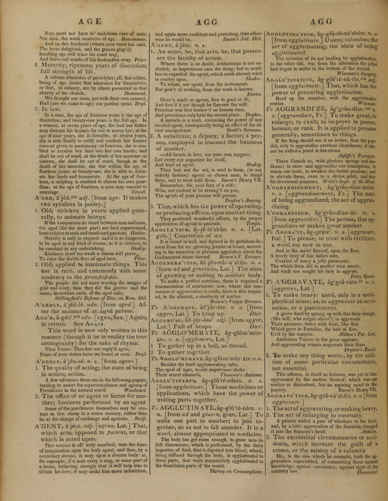 AGE Boys must not have th' ambitious care of men; Nor men, the weak anxieties of age. Roscommon. And on this forehead (where your verse has said, The loves delighted, and the graces play'd) Insultiug age will trace his cruel way, And leave sad marks of his destructive sway. Prior. 6. Maturity; ripeness; years of discretion; full strength of life. A solemn admission of proselytes; all, that either, being of age, desire that admission for themselves; or that, in infancy, are by others presented to that charity of the church. Hammond. We thought our sires, not with their own consent, Had (ere wc came to age) our portion spent. Dryd. 7. In law. In a man, the age of fourteen years is the age of discretion; and twenty-one years is the full age. In a woman, at seven years of age, the lord her father may distrain his tenants for aid to marry her; at the age ot nine years, she is dowable; at twelve years, she is able finally to ratify and confirm her former consent given to matrimony; at fourteen, she is ena- bled to receive her land into her own hands; and shall be out of ward, at the death of her ancestor: at sixteen, she shall be out of ward, though at the death of her ancestor, she was within the age of fourteen years: at twenty-one, she is able to alien- ate her lands and tenements. At the age of four- teen, a stripling is enabled to choose his own guar- dian; at the age of fourteen, a man may consent to marriage. Cowell. A'oed, a/jed.363 adj. [from age. It makes two syllables in poetry.] 1. Old; stricken in years: applied gene- rally, to animate beings. If the comparison do stand between man and man, tlie aged (for the most part) are best experienced, least subject to rash and unadvised passions. Hooker. Novelty is only in request: and it is as dangerous, to be aged in any kind of course; as it is virtuous, to be constant in any undertaking. Shaksp. Kindness itself too weak a charm will prove, To raise the feeble fires of aged love. Prior. 2. Old; applied to inanimate things. This use is rare, and commonly with some tendency to the /irosofio/iceia. The people did not more worship the images of gold and ivory, than they did the groves: and the same, Quintilian saith, of the aged oaks. Stillingfleel's Defence of Disc, on Rom. Idol. .Vgedly, a/jed-le. adv. [from aged.] Af- ter the manner of an aged person. Age'n, a-gen'.206 adv. [agen,Sax.] Again; in return. See Again. This word is now only written in this manner (though it be in reality the true- orthography) for the sake of rhyme. Thus Venus: Thus her son reply'd agm; None of your sisters have we heard or seen. Dryd. A'gency, a'je-n-se. n. s. [from agent.] 1. The quality of acting; the state of being in action; action. A few advances there are in the following papers, tending to assert the superintendence and agency of Providence in the natural world. Woodicard. 2. The office of an agent or factor for ano- ther; business performed by an agent. Some of the purchasers themselves may be con- tent to live cheap in a worse country, rather than be at the charge of exchange and agencies. Swift. A'GKNT, a'jent. adj. [agens, Lat.] That, which acts; opposed to patient, or that which is acted upon. This success is oft' truly ascribed, unto the force of imagination upon the body agent; and then, by a secondary means, it may upon a diverse body: as, for example; if a man cany a ring, or some part of a beast, believing strongly that it will help him to obtain his love; it may make him more industrious, AGG and again more confident and persisting, than other- wise he would be. Bacon's Jn'at. Hist. A'gent, a'jent. n. s. 1. An actor; he, that acts; he, that posses- ses the faculty of action. Where there is no doubt, deliberation is not ex- cluded, as impertinent unto the thing; but as need- less in regard of the agent, which seeth already what to resolve upon. Hooker. To whom, nor agent, from the instrument; Nor pow'r of working, from the work is known. Davies. Heav'n made us agents, free to good or ill; And fore'd it not though he foresaw the will: Freedom was first bestow'd on human race, And prescience only held the second place. Dryden. A miracle is a work, exceeding the power of any created agent, consequently being an effect of the di- vine omnipotence. South's Sermons. 2. A substitute; a deputy; a factor; a per- son, employed to transact the business of another. —All hearts in love, use your own tongues; Let every eye negociate for itself, And trust no agent. Shaksp. They had not the wit, to send to them, (in any orderly fashion) agents or chosen men, to tempt them, and to treat with them. Bacon's Henry VII. Remember, Sir, your fury of a wife; Who, not content to be reveng'd on you, The agents of your passion will pursue. Dryden's Jlureng. 3. That, which has the power of operating, or producing effects, upon another thing. They produced wonderful effects, by the proper application of agents to patients. Temple. Aggela'tion, aj-je-la'shun. n. s. [Lat. gelu.] Concretion of ice. It is round in hail, and figured in its guttulous de- scent from the air; growing greater or lesser, accord- ing to the accretion or pluvious aggelation about the fundamental atoms thereof. Brown's V. Errours. Aggenkra'tion, ad-j£n-nui-a/sbun. n. s. [from ad and gmeratio, Lat.] The state of growing or uniting to another body. To make a perfect nutrition, there is required a transmutation of nutriment: now, where .this con- version or agge aeration is made, there is also requir- ed, in the aliment, a similarity of matter. Brown's Vulgar Errours. To A'ggkrate, ad'jur-ate. v a. [from agger, Lat.] To heap up. Diet. Aggero'se, ad-jur-6se'. adj. [from agger, Lat.] Full of heaps. Diet. To AGGLO'MERATE, ag-glom'mur- ate. v. a. [agglomero, Lat.] 1 To gather up in a ball, as thread. 2 To gather together. To AGGLo'MKRArE,ag-gl6m'mur kte.v.n. Besides the hard agglomerating salts, The spoil of ages, would impervious choke Their secret channels. Tliomson's Autumn. Agglu'tinants, ag-glu'te-nanls. n s. [from agglutinate.] Those medicines or applications, which have the power of uniting parts together. To AGGLU'TINATE,ag-glu'te-nate. v. n. [from ad and gluten, glue, Lat.] To unite one part to another; to join to- gether, so as not to fall asunder. It is a word, almost appropriated to medicine. The body has got room enough, to grow into its full dimensions; which is performed, by the daily ingestion of food, that is digested into blood; which, being diffused through the body, is agglutinated to those parts, that were immediately agglutinated to the foundation parts of the womb. Harvey on Consumptions. AGG Agglutina'tion, ag-glu-te-na'shtin. n. »., [from agglutinate!] Union; cohesion; the act of agglutinating; the state of being agglutinated. The occasion of its not healing by agglutination, as the other did, was from the alteration the ichor had begun to make in the bottom of the wound. Wiseman's Surgery. Agglu'tinative, ag-glu'te-na-tiv.612 adj. [from agglutinate.] That, which has the power of procuring agglutination. Rowl up the member, with the agglutinative rowler. Wiseman. To AGGKANDI'ZE, 3g'gran-dize.» v. a. [aggrandiser, Fr.] To make great; to enlarge; to exalt; to improve in power, honour, or rank. It is applied to persons generally, sometimes to things. If the king should use it no better, than the pope did, only to aggrandize covetous churchmen; it can- not be called a jewel in his crown. Jiyliffe's Parergon. These furnish us, with glorious springs and me- diums; to raise and aggrandize our conceptions, to warm our souls, to awaken the better passions; and to elevate them, even to a divine pitch, and that for devotional purposes. Watts's hnpr. of the Mini. A'ggrandizement, ag'gran-dize-ment. n. s. [aggrandissement, Fr.] The state of being aggrandized; the act of aggran- dizing. A'ggrandizer, ag'gran-dize-Ur. n. s, [from aggrandize.] The person, that ag- grandizes or makes great another. To Aggra'te, ag-grate'. v. a. [aggratare, Ital.] To please; to treat with civilities: a word not now in use. And in the midst thereof, upon the floor, A lovely bevy of fair ladies sate, Courted of many a jolly paramour; The which them did in modest wise amate, And each one sought his lady to aggrate. Fairy Queen, To A'GGRAVATE, ag'gra-vate.1 v. a. [aggravo, Lat.] 1. To make heavy: used, only in a meta- phorical sense; as, to aggravate an accu- sation, or a punishment. A grove hard by sprung up with this their change, (His will, who reigns above!) to aggravate Their penance; laden with fruit, like that Which grew in Paradise, the bait of Eve, Us'd by the tempter. Milton's Par. Lost. Ambitious Turnus in the press appears, And aggravating crimes augments their fears. Dryden's JEneii. 2. To make any thing worse, by the addi- tion of some particular circumstance, not essential. This offence, in itself so heinous, was yet in him aggravated by the motive thereof; which was not malice or discontent, but an aspiring mind to Hie papacy. Bacon's Henry VII. AGGRAVA'TioNjag-gra-va'shun.n.s^from aggravate.] 1. The act of aggravating, or making heavy, 2. The act of enlarging to enormity. A painter added a pair of whiskers to the face; and, by a little aggravation of the features, changed it into the Saracen's head. Addison. 3. The extrinsical circumstances or acci- dents, which increase the guilt of a crime, or the misery of a calamity He, to the sins which he commits, hath the ag- gravation superadded, of committing them against knowledge, against conscience, against sight of the contrary law. Hummnd