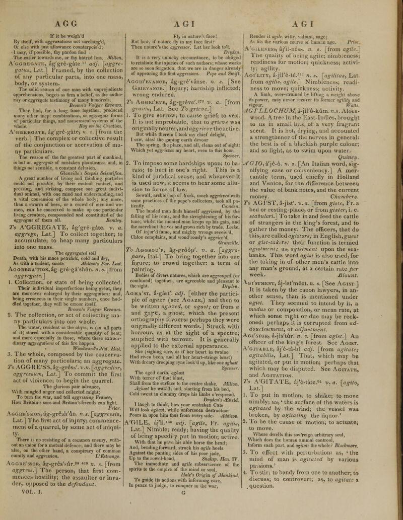 If it be weigh'd By itself, with aggravations not surcharg'd, Or else with just allowance counterpois'd; • I may, if possible, thy pardon find The easier towards me, or thy hatred less. Milton. A'ggreg.vte, ag'gre-gate '' adj. [aggrc- gatus, Lat.] Framed, by the collection of any particular parts, into one mass, body, or system. The solid reason of one man with unprejudicate apprehensions, begets as firm a belief, as the autho- rity or aggregate testimony of many hundreds. Brown's Vulgar Errours. Tlicy had, for a long time together, produced many other inept combinations, or aggregate forms of particular things, and nonsensical systems of the whole. Ruy on the Creation. A'ggregate, ag'gre-gate, n. s. [from the verb.] The complex or collective result of the conjunction or acervation of ma- ny particulars. The reason of the far greatest part of mankind, is but an aggregate of mistaken phantasms; and, in tilings not sensible, a constant delusion. Glanville's Scepsis Scientijica. A great number of living and thinking particles could not possibly, by their mutual contact, and pressing, and striking, compose one great indivi- dual animal, with one mind and understanding, and a vital consension of the whole body; any more, than a swarm of bees, or a crowd of men and wo- men, can be conceived to make up one particular living creature, compounded and constituted of the aggregate of them all. Bentley. To AGGREGATE, 4g'gre-g4te. v. a. aggrego, Lat] To collect together; to accumulate; to heap many particulars into one mass. The aggregated soil Death, with his mace petrinck, cold and dry, As with a trident, smote. Milton's Par. Lost. Aggregation, aggre-ga'slnin. n. s. [from aggregate] 1. Collection, or state of being collected. Their individual imperfections being great, they are moreover enlarged by their aggregation; and, being erroneous in their single numbers, once hud- dled together, they will be errour itself. Brown's Vulgar Errours. 2. The collection, or act of collecting ma- ny particulars into one whole. The water, resident in the abyss, is (in all parts of it) stored with a considerable quantity of heat; and more especially in those, where these extraor- dinary aggregations of this fire happen. ♦ Woodward's Nat. Hist. 3. The whole, composed by the coacerva- tion of many particulars; an aggregate. To AGGRE'SS, ag-gr6ss'. v.n. [agq-redior, aggressum, Lat.] To commit the first act of violence; to begin the quarrel. The glorious pair advance, With mingled anger and collected might; To turn the war, and tell aggressing France, How Britain's sons and Britain's friends can fight. Prior. Aggre'ssion, ag-gr£sh'un. n.s. [eggressio, Lat.] The first act of injury; commence- ment of a quarrel, by some act of iniqui- ty- There is no resisting of a common enemy, with- out an union for a mutual defence; and there may be also, on the other hand, a conspiracy of common enmity and aggression. L'Estrange. Aggre'ssor, ag-gres'sur.98 *18 n. s. [from aggrc84.~] The person, that first com- mences hostility; the assaulter or inva- der, opposed to the defendant. VOL. I. Fly in nature's face! But how, if nature fly in my face first? Then nature's the aggressor. Let her look to't. Dry den. It is a very unlucky circumstance, to be obliged to retaliate the injuries of such authors; whose works are so soon forgotton, that we are in danger already of appearing the first aggressms. Pope and Swift. Agghi'evance, ag-gre'vanse. n. s. [See Grievance.] Injury; hardship inflicted; wrong endured. To A.ggri'eve, ag-greve'.27 v. a. [from gravis, Lat. See To grieve.] 1. To give sorrow; to cause grief; to vex. It is not improbable, that to grieve was originally neuter,and aggrieve the active. But while therein I took my chief delight, I saw, alas! the gaping earth devour The spring, the place, and all, clean out of sight: Which yet aggrieves my heart, even to this hour. Spenser. 2. To impose some hardships upon; to ha- rass; to hurt in one's right. This is a kind of juridical sense; and whenever it is used now, it seems to bear some allu- sion to forms of law. Sewall, archbishop of York, much aggrieved with some practices of the pope's collectors, took all pa- tiently. Camden. The landed man finds himself aggrieved, by the falling of his rents, and the strcightening of his for- tune; whilst the monied man keeps up his gain, and the merchant thrives and grows rich by trade. Locke. Of injur'd fame, and mighty wrongs receiv'd, Chloe complains, and wond'rously's aggriev'd. Granville. To Agghou'p, ag-trr66p'. v. a. [aggro- fiare, Ital.] To bring together into one figure; to crowd together: a term of painting. Bodies of divers natures, which are aggrouped (or combined) together, are agreeable and pleasant to the sight. Dryden. Agha'st, a-gast'. adj. [either the partici- ple of agaze (see Agaze,) and then to be written agazed, or agast; or from a and gape, a ghost; which the present orthography favours: perhaps they were originallv different words.] Struck with horrour, as at the sight of a spectre; stupified with terrour. It is generally applied to the external appearance. She (sighing sore, as if her heart in twaine Had riven been, and all her heart-strings brast) With dreary drooping eyne look'd up, like one aghast S])cnser. The aged earth, aghast With terror of that blast, Shall from the surface to the centre shake. Milton. •Aghast he wak'd; and, starting from his bed, Cold sweat in clammy drops his limbs o'erspread. Dryden's JEneid. I laugh to think, how your unshaken Cato Will look aghast, while unforeseen destruction Pours in upon him thus from every side. Addison A'GILE, aj'il.140 adj. [agile, Fr. agil?s, Lat.] Nimble; ready; having the quality of being speedily put in motion; active. With that he gave his able horse the head; And, bending forward, struck his agile heels Against the panting sides of his poor jade, Up to the rowel-head. Shaksp. Hen. IV. The immediate and agile subservience of the spirits to the empire of the mind or soul. Hale's Origin of Mankind. To guide its actions with informing care, In peace to judge, to conquer in the war, G Render it agile, witty, valiant, sage; As fits the various course of hum. n age. Prioi. A'gileness, ajll-ness. n. s. [from agile. The quality of being agile; nimb.eness; readiness for motion; quickness; activi- ty: agility. Agi'lity, a-jil'^-te.611 n. s. [agilitas, Lat. from agilis, agile.] Nimbleness; readi- ness to move; quickness; activity. A limb, over-strained by lifting a weight above its power, may never recover its former agility and vigour. M ails. AGI'LLOCHUM,a-jil'6-kum. n.,v. Aloes- wood. Atrev- in the East-Indies, brought to us in small bits, of a very fragrant scent. It is hot, drying, and accounted a strengtiiener of the nerves in general: the best is of a blackish purple colour; and so light, as to swim upon water. Quincy. A'GIO, a'je-6. n. s. [An Italian word, sig- nifying ease or conveniency.] A mer- cantile term, used chiefly in Holland and Venice, for the difference between the value of bank notes, and the current money. Chambers. To AGI'ST, a-jist'. v. a. [from giste, Fr. a bed or resting-place, or iromgister, i. e. stabulari.] To take in and feed the cattle of strangers in the king's forest, and to gather the money. The officers, that do this, are called agistors; in English,guest or gist-takers: their function is termed agistment; as, agistment upon the sea- banks. This word agist is also used, for the taking in of other men's cattle into any man's ground, at a certain rate per week. Blount. ^gi'stment, aj-Ist'ment. n. s. [See Agist.) It is taken by the canon lawyers, in an- other sense, than is mentioned under agist. They seemed to intend by it, a modus or composition, or mean rate, at which some right or due may be reck- oned: perhaps it is corrupted from ad- doucissement, or adjustment. Agi'stor, a-jis'tur. n. s. [from agist.] An officer of the king's forest. See Agist. A'gitable, aj'e-ta-bl adj. [from agitate; agitabilis, Lat.] That, which may be agitated, or put in motion; perhaps that which may be disputed. See Agitate, and Agitation. To A'GITATE, aj'e-tate.9* v. a. [agito, Lat.] 1. To put in motion; to shake; to move nimbly; as,' the surface of the waters is agitated by the wind; the vessel was broken, by agitating the liquor.' 2. To be the cause of motion; to actuate; to move. Where dwells this sov'reign arbitrary soul, Which does the human animal controul, Inform each part, and agitate the whole? BLicknwre. 3. To effect with per.urbalion: as, 'the mind of man is agitated by various passions.' 4. To stir; to bandy from one to another; to discuss; to controvert; as, to agitate a , question.