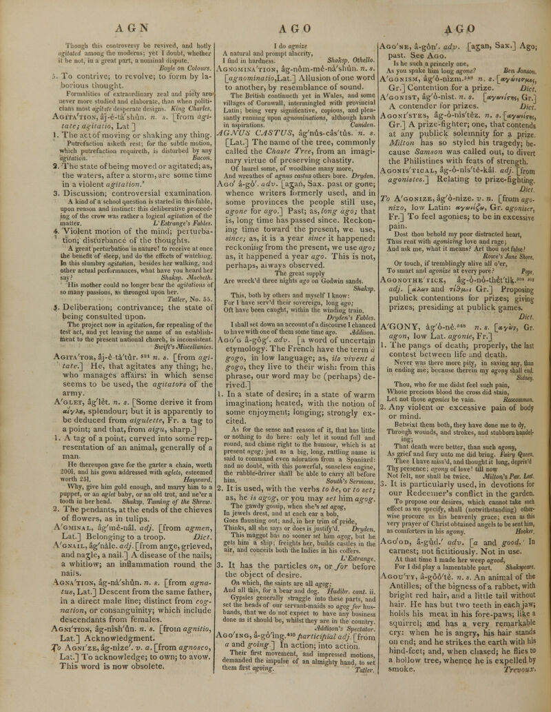 AGN Though this controversy be revived, and hotly agitated among the moderns; yet I doubt, whether it be not, in a great part, a nominal dispute. Uoylc on Colours. .>. To contrive; to revolve; to form by la- borious thought. Formalities of extraordinary zeal and piety are iiever more studied and elaborate, than when politi- cians most agitate desperate designs. King Charles. Agita'tion, aj-e-ta'shun. n. s. [from agi- tate; agitatio, Lat ] 1. The act of moving or shaking any thing. Putrefaction asketh rest; for the subtle motion, which putrefaction requireth, is disturbed by any agitation. Bacon. 2. The state of being moved or agitated; as, the waters, after a storm, are some time in a violent agitation.' 3. Discussion; controversial examination. A kind of a school question is started in this fable, upon reason and instinct: this deliberative proceed- ing of the crow was rather a logical agitation of the matter. VEstrange's Fables. 4. Violent motion of the mind; perturba- tion; disturbance of the thoughts. A great perturbation in nature! to receive at once the benefit of sleep, and do the effects of watching. In this slumbry agitation, besides her walking, and other actual performances, what have you heard her say? Shaksp. Macbeth. His mother could no longer bear the agitations of so many passions, as thronged upon her. Tatler, No. 55 jj. Deliberation; contrivance; the state of being consulted upon. The project now in agitation, for repealing of the test act, and yet leaving the name of an establish- ment to the present national church, is inconsistent. SioifCs Miscellanies. Agita'tor, aj-e ta'tur. m n. s. [from agi- tate.'] He, that agitates any thing; he, who manages affairs; in which sense seems to be used, the agitators of the army. A'glet, %'let. n. s. [Some derive it from euyXti, splendour; but it is apparently to be deduced from aigulette, Fr. a tag to a point; and that, from aigu, sharp.] 1. A tag of a point, curved into some rep- resentation of an animal, generally of a man. He thereupon gave for the garter a chain, worth 2001. and his gown addressed with aglets, esteemed worth 251. Hayward. Why* give him gold enough, and many him to a puppet, or an aglet baby, or an old trot, and ne'er a tooth in her head. Shaksp. Taming of the Shreio. 2. The pendants, at the ends of the chieves of flowers, as in tulips. A'gminal, ag'me-nal. adj. [from agmen, Lat.] Belonging to a troop. Diet. Vgnail, ag'nale. adj. [from ange, grieved, and nagle, a nail.] A disease of the nails; a whitlow; an inflammation round the naiis. Agna'tion, ag-na'shun. n. s. [from agna- tus, Lat.] Descent from the same father, in a direct male line; distinct from cog- itation, or consanguinity; which include descendants from females. Agni'tion, ag-nish'un. n. s. [from agnitio, Lat.] Acknowledgment. To Agni'ze, ag-nize'. v. a. [from agnosco, Lat.] To acknowledge; to own; to avow. This word is now obsolete. AGO I do agnize A natural and prompt alacrity, I find in hardness. Shaksp. Othello. Agnomina'tion, ag-nom-me-na'shun. n. s. [agnominatio,La.t.] Allusion of one word to another, by resemblance of sound. The British continueth yet in Wales, and some villages of Cornwall, intermingled with provincial Latin; being very significative, copious, and plea- santly running upon agnominations, although harsh in aspirations. Camden. AGJVUH CASTUS, ag'nus-cas'tus. n. s. [Lat.] The name of the tree, commonly called the Chaste Tree, from an imagi- nary virtue of preserving chastity. Of laurel some, of woodbine many more, And wreathes of agnus castus others bore. Dryden. Ago' a-go'. adv. [ajan, Sax. past or gone; whence writers formerly used, and in some provinces the people still use, agone tor ago.] Past; as, long ago; that is, long time has passed since. Reckon- ing time toward the present, we use, since; as, it is a year si?ice it happened: reckoning from the present, we use ago; as, it happened a year ago. This is not, perhaps, always observed. The great supply Are wreck'd three nights ago on Godwin sands. Shaksp. This, both by others and myself I know: For I have serv'd their sovereign, long ago; Oft have been caught, within the winding train. Dryden1 s Fables. I shall set down an account of a discourse I chanced to have with one of them some time ago. dddison. Ago'g a-gog'. adv. [a word of uncertain etymology. The French have the term a gogo, in low language; as, Us vivent a gogo, they live to their wish: from this phrase, our word may be (perhaps) de- rived.] 1. In a state of desire; in a state of warm imagination; heated, with the notion of some enjoyment; longing; strongly ex- cited. As for the sense and reason of it, that has little or nothing to do here: only let it sound full and round, and chime right to the humour, which is at present agog; just as a big, long, rattling name is said to command even adoration from a Spaniard: and no doubt, with this powerful, senseless engine, the rabble-driver shall be able to carry all before him. Souths Sermons. 2. It is used, with the verbs to be, or to set; as, he is agog, or you may set him agog. The gawdy gossip, when she's set agog, In jewels drest, and at each ear a bob, Goes flaunting out; and, in her trim of pride, Thinks, all she says or does is justify'd. Dryden. This maggot has no sooner set him agog, but he gets him a ship; freights her, builds castles in the air, and conceits both the Indies in his coffers. VEstrange. 3. It has the particles on, or for before the object of desire. On which, the saints are all agog; And all this, for a bear and dog. Hudibr. cant. ii. Gypsies generally straggle into these parts, and set the heads of our servant-maids so agog for hus- bands, that we do not expect to have any business done as it should be, whilst they are in the country. Mdison^s Spectator. Ago'ing, a-go'ing.410participial adj. [from a and going.] In action; into action. Their first movement, and impressed motions, demanded the impulse of an almighty hand, to set them first agoing. Taller AGO Ago'ne, a-gon'. adv. [ajan, Sax.] Ago; past. See Ago. Is he such a princely one, As you spake him long agone? Ben Jonson. A'gonism, a.g'6-nizm.5*3 n. s. \_ecyavtT/n»i) Gr.] Contention for a prize. Diet. A'gonist, ag'6-nist. n. s. [*y«»«Vw, Gr.l A contender lor prizes. Diet. Agoni/stes, ag-6-nis'tez. n. s. [«y«»iVi»«, Gr.] A prize-fighter; one, that contends at any publick solemnity for a prize. Milton has so styled his tragedy; be- cause Samson was called out, to divert the Philistines with feats of strength. Agonis'tioal, ag-6-nls'te-kal. adj. [from agonistes.] Relating to prize-fighting. Diet. To A'gonize, ag'6-nize. v. n. [from ago- nizo, low Latin: xyctti^u, Gr. agoniser, Fr.] To feel agonies; to be in excessive pain. Dost thou behold my poor distracted heart, Thus rent with agonizing love and rage; And ask me, what it means? Art thou not false? Rowers Jane Short. Or touch, if tremblingly alive all o'er, To smart and agonize at every pore? Popt. Agonothe'tick, ag-o-no-theYtik.508 m adj. [jtXav and tiS-^i Gr.] Proposing publick contentions for prizes; giving prizes; presiding at publick games. Diet. A'GONY, ag'o-ne.848 n. s. [xyhy, Gr. agon, low Lat. agonie, Fr.] 1. The pangs of death; properly, the last contest between life und death. Never was there more pity, in saving any, than in ending me; because therein my agony shall end. Sidney. Thou, who for me didst feel such pain, Whose precious blood the cross did stain, Let not those agonies be vain. Roscommon. 2. Any violent or excessive pain of body or mind. Betwixt them both, they have done me to dy, Through wounds, and strokes, and stubborn handel- ing; That death were better, than such agony, As grief and fury unto me did bring. Fah-y Queen. Thee I have miss'd, and thought it long, depriv'd Thy presence; agony of love! till now Not felt, nor shall be twice. Milton's Par. Lost. 3. It is particularly used, in devotions for our Redeemer's conflict in the garden. To propose our desires, which cannot take such effect as we specify, shall (notwithstanding) other- wise procure us his heavenly grace; even as this very prayer of Christ obtained angels to be sent him, as comforters in his agony. Hooker. Ago'od, a-gud.' adv. [a and good.' In earnest; not fictitiously. Not in use. At that time I made her weep agood, For I did play a lamentable part. Shakspeart. Agou'ty, a-g66'te. n. s. An animal of the Antilles; of the bigness of a rabbet, with bright red hair, and a little tail without hair. He has but two teeth in each jaw; holds his meat in his fore-paws; like a squirrel; and has a very remarkable cry: when he is angry, his hair stands on end; and he strikes the earth with his hind-feet; and, when chased; he flies to a hollow tree, whence he is expelled by smoke. Trevoux.