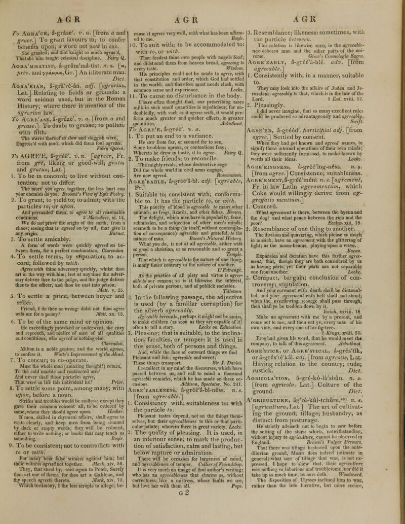 To Agra'ce, S-grase'. v. a. [from a and grace?* To grunt favours to; to confer bcnerits upon; a word not now in use. She granted; and that knight so much agrae'd, That she him taught celestial discipline. Fairy Q. Agka'mmatist, a-grarn'ma-tist. n. s. [«, /iriv. andy/><*/t«.i«.«,Gr.] An illiterate man. Diet. Agra'bian, a-gra're-an. adj. [agrariua, Lat.] Relating to fields or grounds: a word seldom used, but in the Roman History; where there is mention of the agrarian law. To Agrk'ase, a-greze'. v. a. [from a and grease.~] To daub; to grease; to pollute with filth. The waves thereof so slow and sluggish were, Engross'd with mud; which did them foul agrease. Fairy Queen. To AGRE'E, a-gree'. v. n. [agreer, Fr. from gre, liking or good-will; gratia and gratus; Lat.] 1. To be in concord; to live without con- tention; not to differ. The more you agree together, the less hurt can your enemies do you. Broome's View of Epic Poetry. 2. To grant; to yield to; to admit; with the particles to, or upon. And persuaded them, to agree to all reasonable conditions. 2 Maccabees, xi. 14. We do not prove the origin of the earth, from a chaos; seeing that is agreed on by all, that give it any origin. Burnet. 3. To settle amicably. A form of words were quickly agreed on be- tween them, for a perfect combination. Clarendon 4. To settle terms, by stipulation; to ac- cord; followed by with. Agree with thine adversary quickly, whilst thou art in the way with him; lest at any time the adver- sary deliver thee to the judge, and the judge deliver thee to the officer, and thou be cast into prison. Matt. v. 25. 5. To settle a price, between buyer and seller. Friend, I do thee no wrong: didst not thou agree with me for a penny? Matt. xx. 13. 6. To be of the same mind or opinion. He exceedingly provoked or underwent, the envy and reproach, and malice of men of all qualities and conditions, who agreed in nothing else. Clarendon. Milton is a noble genius; and the world agrees, to confess it. Watts's Improvement of the Mind. T. To concur; to co-operate. Must the whole man (amazing thought!) return, To the cold marble and contracted urn? And never shall those particles agree, That were in life this individual he? Prior. 8. To settle some point, among many; with' ufion, before a noun. Strifes and troubles would be endless; except they gave their common consent all, to be ordered by some, whom they should agree upon. Hooker. If men, skilled in chymicai affairs, shall agree to write clearly, and keep men from being samned by dark or empty words; they will be reduced, either to write nothing; or books that may teach us something. Boyle. 9. To be consistent; not to contradict: with to or with. For many bear false witness against him; but their witness agreednot together. Mark, xiv. 56. They, that stood by, said again to Peter, Surely thou art one of them; for thou art a Galilean, and thy speech agreeth thereto. Mark, xiv. 70. Which testimony, I the less scruple to allege; be- cause it agrees very well, with what has been affirm- ed to me. Boyle. 10. To suit with; to be accommodated to: with to, or with. Thou feedest thine own people with angels food; and didst send them from heaven bread, agreeing to every taste. Wisdom. His principles could not be made to agree, with that constitution and order, which God had settled in the world; and therefore must needs clash, with common sense and experience. Locke. 11. To cause no dis'urbance in the body. I have often thought that, our prescribing asses milk in such small quantities is injudicious; for un- doubtedly, with such as it ap-ees with, it would per- form much greater and quicker effects, in greater quantities. Arbulhnot. To Agrf/e, a-gree'. v. a. 1. To put an end to a variance. He saw from far, or seemed for to see, Some troublous uproar, or contentious fray; Whereto he drew in haste, it to agree. Fairy Q. 2. To make friends; to reconcile. The mighty rivals, whose destructive rage Did the whole world in civil arms engage, Are now agreed. Roscommon. Agre'eable, a-gree'a-bl. adj. [agreable, Fr.] 1. Suitable to; consistent with; conforma- ble to. It has the particle to, or with. This paucity of blood is agreeable to many other animals; as frogs, lizards, and other fishes. Broxcn. The delight, which men have in popularity; fame, submission, and subjection of other men's minds; seemeth to be a thing (in itself, without contempla- tion of consequence) agreeable and grateful, to the nature of man. Bacon's Natural History. What you do, is not at all agreeable, either with so good a christian, or so reasonable and so great a person. Temple. That which is agreeable to the nature of one thing, is many times contrary to the nature of another. L' Estrange. As the practice of all piety and virtue is agree- able to our reason; so is it likewise the interest, both of private persons, and of publick societies. Tillotson. 2. In the following passage, the adjective is used (by a familiar corruption) for the adverb agreeably. Agreeable hereunto, perhaps it might not be amiss, to make children (as soon as they are capable of it) often to tell a story. Locke on Education. 3. Pleasing; that is suitable, to the inclina- tion, faculties, or temper: it is used in this sense, both of persons and things. And, while the face of outward things we find Pleasant and fair, agreeable and sweet; These things transport. Sir J. Daries. I recollect in my mind the discourses, which have passed between us; and call to mind a thousand agreeable remarks, which he has made on these oc- casions. Addison, Spectator, No. 241. Agre'eableness, a-gree'a-bl-ndss. n. s. [from agrerable.~] 1. Consistency with; suitableness to: with the particle to. Pleasant tastes depend, not on the things them- selves, but their agreeableness to this or that parti- cular palate; wherein there is great variety. Locke. 2. The quality of pleasing. It is used, in an inferiour sense; to mark the produc- tion of satisfaction, calm and lasting, but below rapture or admiration. There will be occasion for largeness of mind, and agreeableness of temper. Collier of Friendship. It is very much an image of that author's writing; who has an agreeableness that charms us, without correctness; like a mistress, whose faults we see, but love her with them all. Pope. g2 3. Resemblance; likeness: sometimes, with the particle between. This relation is likewise seen, in the agreeable- ness between man and the other parts of the uni- verse. Grew's Cosmologia Sacra. Agre'eably, a-gree'a-ble. adv. [from agreeable.^ 1. Consistently with; in a manner, suitable to. They may look into the affairs of Judea and Je- rusalem; agreeably to that, which is in the law of the Lord. 1 Esd. xviii. 12. 2. Pleasingly. I did never imagine, that so many excellent rules could be produced so advantageously and agreeably. Swift. Agke'ed, a-gv^td'. fiarticifiial adj. [from agree.^ Settled by consent. When they had got known and agreed names, to signify those internal operations of their own minds: they were sufficiently furnished, to make known by words all their ideas. Locke. Agre'eingness, a-gree'ing-ness. n. s. [from agree.'] Consistence; suitableness. AcRE'EMENT,a-gree'ment. n. s. [agrcment, Fr. in law Latin agreamentum, which Coke would willingly derive from ag- gregatio mentiumT^ 1. Concord. What agreement is there, between the hyena and the dog? and what peace between the rich and the poor? Ecclus. xiii. 18. 2. Resemblance of one thing to another. The division and quavering, which please so much in musick, have an agreement with the glittering of light; as the moon-beams, playing upon a wave. Bacon. Expansion and duration have this farther agree- ment; that, though they are both considered by us as having parts, yet their parts are not separable one from another. Locke. 3. Compact, bargain; conclusion of con- troversy; stipulation. And your covenant with death shall be disannul- led, and your agreement with hell shall not stand; when the overflowing scourge shall pass through, then shall ye be trodden down by it. Isaiah, xxviii. 18. Make an agreement with me by a present, and come out to me; and then eat ye, every man of his own vine, and every one of his fig-tree. 2 Kings, xviii. 31-. Frog had given his word, that he would meet th* company, to talk of this agreement. Arbuthnot. Agre'stick, or Agre'stic vl, a-gres'tik, or a-gres'te'kal. adj. [from agrcstis, Lat. Having relation to the country; rude; rustick. Diet. Agrioola'tion, a-gre-ko-la'shun. n. s. [from agricola. Lat.] Culture of the ground. Diet. A'gricui,ture, ag're-ki'il-tchure.46- n. s. [agricultura, Lat.] The art of cultivat- ing the ground; tillage; husbandry, as distinct from pasturage. He strictly adviseth not to begin to sow before the setting of the stars; which, notwithstanding, without injury to agriculture, cannot be observed in England. Brown's Vulgar Errours. That there was tillage bestowed upon the ante- diluvian ground, Moses does indeed intimate in general; what sort of tillage that was, is not ex- pressed. I hope to shew that, their agriculture was nothing so laborious and troublesome, nor did it take up so much time, as ours doth. Woodward. The disposition of Ulysses inclined him to war, rather than the less lucrative, but more secure,