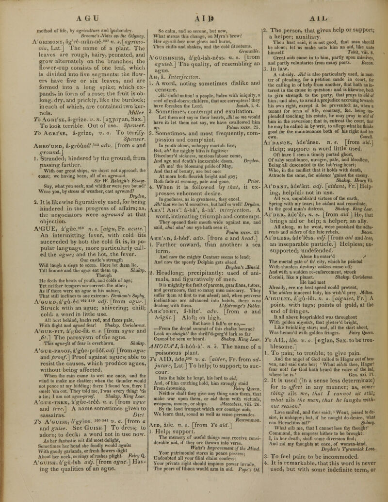 A GU AIB AIL method of life, by agriculture and husbandly. Broome's Notes on the Odyssey. A'grimony, ag're-mun-ne.667 n. s.[agrimo- nia, Lat.] The name of a plant. The leaves are rough, hairy, pennated, and grow alternately on the branches; the flower-cup consists of one leaf, which is divided into live segments: tiie flow- ers have five or six leaves, and are formed into a long spike; which ex- pands, in form of a rose; the fruit is ob- long, dry, and prickly, like the burdock; in each of which, are contained two ker- nels. Miller To Agri'se, a-grize. v. n. [agpiran, Sax.] To look terrible. Out of use. Sflenser. To Agri'se, a-grize, v. a. To terrify. Spenser. Agro'und, a-grovmd'.313 adv. [from a and ground.] 1. Stranded; hindered by the ground, from passing farther. With our great ships, we durst not approach the coast; we having been, all of us aground. Sir W. Raleigh's Essays. Say, what you seek, and whither were you bound? Were you, by stress of weather, cast aground? Dryden, 2. It is likewise figuratively used, for being hindered in the progress of affairs; as, the negociators were aground at that objection. A'GUE, a'gue.338 n. s. [aigu, Fr. acute.] An intermitting fever, with cold fits succeeded by hot: the cold fit is, in po- pular language, more particularly call- ed the ague; and the hot, the fever. Our castle's strength Will laugh a siege to scorn. Here let them lie. Till famine and the ague eat them up. Shaksp. Though He feels the heats of youth, and colds of age; Yet neither tempers nor corrects the other; As if there were an ague in his nature, That still inclines to one extreme. Denham's Sophy. A'GUED,a'gu-£d.362 169 adj. [from ague.] Struck with an ague; shivering; chill; cold: a word in little use. All hurt behind, backs red, and faces pale, With flight and agued fear! Shaksp. Coriolanus. A'gue-fit, a't:ue-fit. n. s [from ague and 7?/.] The paroxysm of the ague. This ague-jit of fear is overblown. Shaksp. A'gue-proof, a'gvie-proof.cc(/ [froma§-ue and firoof.~] Proof against agues; able to resist the causes, which produce agues, without being affected. When the rain came to wet me once, and the wind to make me chatter; when the thunder would not peace at my bidding; there I found 'em, there I smelt 'em out. They told me, I was every thing: 'tis a lie; I am not ague-proof. Shaksp. King Lear. A'gue-tree, a'gue-tree. n. $. [from ague and tree.] A name sometimes given to sassairas. Diet To A'guise, a'gyize. is03*1 V€ 0# [from a and guise. See Guise.] To dress; to adorn; to deck: a word not in use now. As her fantastic wit did most delight, Sometimes her head she fondly would aguisc With gaudy garlands, or fresh flowers dight About her neck, or rings of rushes plight. Fairy Q. A'guish, a'gu-lsh adj. [from ague.~] Hav- ing the qualities of an ague. So calm, and so serene, but now, What means this change, on Myra's brow? Her aguish love now glows and burns, Then chills and shakes, and the cold fit returns. Granville. A'guishness, a'gu-ish-ness. n. s. [trom aguish.] The quality, of resembling an ague. Ah, a. Interjection. 1. A word, noting sometimes dislike and censure. ^.'sinfulnation! a people, laden with iniquity,a seed of evil-doers; children, that are corrupters! they have forsaken the Lord. Isaiah, i. 4. 2. Sometimes, contempt and exultation. Let them not say in their hearts, Ah! so we would have it: let them not say, we have swallowed him up. Pslam xxxv. 25. 3. Sometimes, and most frequently, com- passion and compaint. In youth alone, unhappy mortals live; But, ah! the mighty bliss is fugitive: Discolour'd sickness, anxious labour come, And age and death's inexorable doom. Dryden. Ah me! the blooming pride of May, And that of beauty, are but one: At morn both flourish bright and gay; Both fade at evening, pale and gone. Prior. 4. When it is followed by that, it ex- presses vehement desire. In goodness, as in greatness, they excel. Ah! that we lov'd ourselves, but half so well! Dryden. Aha'! Aha'! a-ha', a-na'. interjection. A word,intimating triumph and contempt. They opened their mouth wide against me, and said, aha! aha! our eye hath seen it. Psalm xxxv. 21 Ahe'ad, a-hed'. adv. [from a and head.] i. Farther onward, than another: a sea term. And now the mighty Centaur seems to lead; And now the speedy Dolphin gets ahead. Dryden's ASmeid. 2. Headlong; precipitantly: used of ani- mals, and figuratively of men. It is mightily the fault of parents, guardians, tutors, and governours, that so many men miscarry. They suffer them at first to run ahead; and, when perverse inclinations are advanced into habits, there is no dealing with them. V'Estrange's Fables. Ahe'ight, a-hite'. adv. [from a and height.] Aloft; on high. But have I fall'n or no,— —From the dread summit of this chalky bourne? Look up aheight! the shrill'd-gorg'd lark so far Cannot be seen or heard. Shaksp. King Lear. AHOUA'I, a-hou-a'. n. s. The name of a poisonous plant. To AID, ade,202 v. a. [aider, Fr. from ad- jutare, Lat.] To help; to support; to suc- cour. Into the lake he leapt, his lord to aid; And, of him catching hoid, him strongly staid From drowning. Fairy Qjxeen. Neither shall they give any thing unto them, that make war upon them, or aid them with victuals, weapons, money, or ships. Maccabees, viii. 26. By the loud trumpet which our courage aids, We learn that, sound as well as sense persuades. Roscommon. Aid, ade. n. s. [from To aid.] 1. Help; support. The memory of useful things may receive consi- derable aid, if they are thrown into verse. Walls's Improvement of the Mind. Your patrimonial stores in peace possess; Undoubted all your filial claim confess; Your private right should impious power invade The peers of Ithaca would arm in aid. Pope's Od. 2. The person, that gives help or support; a helper; auxiliary. Thou hast said, it is not good, that man should be alone; let us make unto him an aid, like unto himself. Tobit, viii. 6. Great aids came in to him, partly upon missives, and partly voluntaries from many parts. Bacon. 3. in law. A subsidy. Aid is also particularly used, in mat- ter of pleading, for a petition made in court, for the calling in of help from another, that hath an in- terest in the cause in question: and is likewise, both to give strength to the party, that prays in aid of him; and also, to avoid a prejudice accruing towards his own right, except it be prevented: as, when a tenant for term of life, courtesy, &c. being im- pleaded touching his estate, he may pray in aid of him in the reversion; that is, entreat the court, that he may be called in by writ, to allege what he thinks good for the maintenance both of his right and his own. Cowell. Ai'dance, ade'anse. n. s. [from aid.] Help; support: a word little used. Oft have I seen a timely parted ghost, Of ashy semblance, meagre, pale, and bloodless, Being all descended to the lab'ring heart; Who, in the conflict that it holds with death, Attracts the same, for aidance 'gainst the enemy. Shaksp. Hem-y VI. Ai'dant, ade'ant. adj. [aidant, Fr.] Help- ing, helpful: not in use. All you, unpublish'd virtues of the earth, Spring with my tears; be aidant and remediate, In the good man's distress. Shaksp. King Lear. Ai'der, ade'ur, n. s. [from aid] He, that brings aid or help; a helper; an ally. All along, as he went, were punished the adhe- rents and aiders of the late rebels. Bacon. Ai'dless, ade'l£ss. adj. [from aid and less, an inseparable particle.] Helpless; un- supported; undefended. Alone he enter'd / The mortal gate o' th' city, which he painted With shunless destiny: aidless came off; And with a sudden re-enforcement, sUuck Corioli, like a planet. Shaksp. Coriolanus. He had met Already, ere my best speed could prevent, The aidless innocent lady, his wish'd prey. Milton. A'igulet, a'gu-let. n. s. [aigulet, Fr.] A point, with tags; points of gold, at the end of fringes. It all above besprinkled was throughout With golden aigulets, that glister'd bright, Like twinkling stars; and, all the skirt about, Was hemm'd with golden fringes. Fairy Queen. To AIL, ale. v. a. [ejlan, Sax. to be trou- blesome.] 1. To pain; to trouble; to give pain. And the angel of God called to Hagar out of hea- ven, and said unto her; ' What aihth thee, Hagar? fear not! for God hath heard the voice of the lad, where he is.' Gen. xxi. 11. 2. It is used (in a sense less determinate) for to affect in any manner; as, some- thing ails me, that I cannot sit still; what ails the man, that he laughs with- out reason? Love smiled, and thus said; ' Want, joined to de- sire, is unhappy; but, if he nought do desire, what can Heraclitus ail?'' Sidney. What ails me, that I cannot lose thy thought! Command, the empress hither to be brought: I, in her death, shall some diversion find; And rid my thoughts at once, of woman-kind. Dryden's Tyrannick Love. 3. To feel pain; to be incommoded. 4. It is remarkable, that this word is never used, but with some indefinite term, or