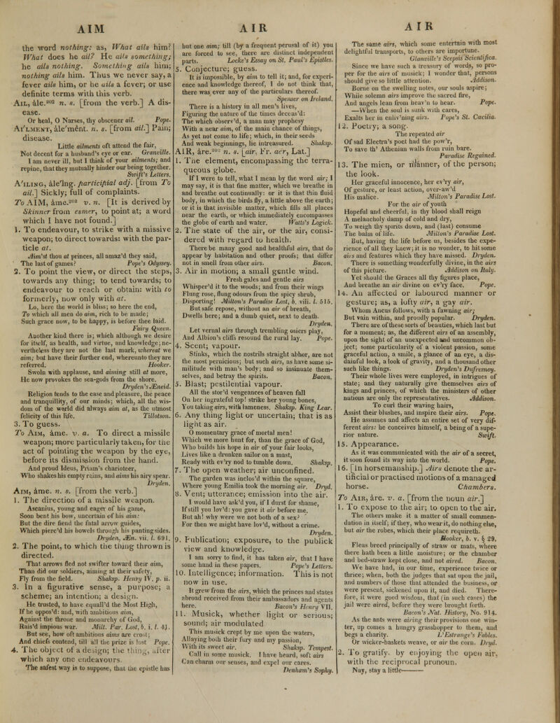 AIM the word nothing: as, What ails him? What does he ail? He aits something; he ails nothing. Something ails him; nothing ails him. Thus we never say, a fever ails him, or he ai/s a fever; or use definite terms with this verb. Ail, ale.202 n. s. [from the verb.] A dis- ease. Or heal, 0 Narses, thy obscener ail. Pope. Ai'lment, ale'ment. n. s. [from ail.] Pain; disease. Little ailments oft attend the fair, Not decent for a husband's eye or ear. Granville. I am never ill, but I think of your ailments; and repine, that they mutually hinder our being together. SicijVs Letters. A'iling, ale'lng. participial adj. [from To ail.'] Sickly; full of complaints. To AIM, ame.202 v. n. [It is derived by Skinner from esmer, to point at; a word which I have not found.] }. To endeavour, to strike with a missive weapon; to direct towards: with the par- ticle at. Aim'st thou at princes, all amaz'd they said, The last of games? Pope's Odyssey. 2. To point the view, or direct the steps, towards any thing; to tend towards; to endeavour to reach or obtain: with to formerly) now only with at. Lo, here the world is bliss; so here the end, To which all men do aim, rich to be made; Such grace now, to be happy, is before thee laid. Fairy Queen. Another kind there is; which although we desire for itself, as health, and virtue, and knowledge; ne- vertheless they are not the last mark, whereat we aim; but have their further end, whereunto they are referred. Hooker. Swoln with applause, and aiming still at more, He now provokes the sea-gods from the shore. Dryden's JEneid. Religion tends to the ease and pleasure, the peace and tranquillity, of our minds; which, all the wis- dom of the world did always aim at, as the utmost felicity of this life. Tillotson. 3. To guess. To Aim, ame. v. a. To direct a missile weapon; more particularly taken, for the act of pointing the weapon by the eye, before its dismission from the hand. And proud Ideus, Priam's charioteer, Who shakes his empty rains, and aims his aiiy spear. Dryden. Aim, ame. n. s. [from the verb.] 1. The direction of a missile weapon. Ascanius, young and eager of his game, Soon bent his bow, uncertain of his mm: But the dire fiend the fatal arrow guides, Which piere'd his bowels through his panting sides. Dryden, JEn. vii. I. 691. 2. The point, to which the thing thrown is directed. That arrows fled not swifter toward their aim, Than did our soldiers, aiming at their safety, Fly from the field. Shaksp. Henry IV. p. ii. 3. In a figurative sense, a purpose; a scheme; an intention; a design. He trusted, to have equalled the Most High, If he oppos'd: and, with ambitious aim, Against the throne and monarchy of God, Rais'd impious war. Milt. Par. Lust, b. i. /. 4J. But see, how oft ambitious aims are crost; And chiefs contend, till all the prize is lost Pope. 4. The object of a deign; the thing, after which any one endeavours The safest way is to suppose, thai the ej>istlc has AIR but one aim; till (by a frequent perusal of it) you are forced to see, there are distinct independent parts. Locke's Essay on St. Paul's Epistles. 5. Conjecture; guess. It is impossible, by aim to tell it; and, for experi- ence and knowledge thereof, I do not think that, there was ever any of the particulars thereof. Spenser on Ireland. There is a history in all men's lives, Figuring the nature of the times deceas'd: The which observ'd, a man may prophesy With a near aim, of the main chance of things, As yet not come to life; which, in their seeds And weak beginnings, lie intreasured. Shaksp. AIR, are.2u- n. s. [air. Fr. ae'ry Lat.] 1. The element, encompassing the terra- queous globe. If I were to tell, what I mean by the word air; I may say, it is that fine matter, which we breathe in and breathe out continually: or it is that thin fluid body, in which the birds fly, a little above the earth; or it is that invisible matter, which fills all places near the earth, or which immediately encompasses the globe of earth and water. Watts's Logick. 2. The state of the air, or the air, consi- dered with regard to health. There be many good and healthful airs, that do appear by habitation and other proofs; that differ not in smell from other airs. Bacon. 3. Air in motion; a small gentle wind. Fresh gales and gentle airs Whisper'd it to the woods; and from their wings Flung rose, flung odours from the spicy shrub, Disporting! Milton's Paradise Lost, o. viii. I. 515. But safe repose, without an air of breath, Dwells here; and a dumb quiet, next to death. Dryden. Let vernal airs through trembling osiers play, And Albion's cliffs resound the rural lay. Pope. 4. Scent; vapour. Stinks, which the nostrils straight abhor, are not the most pernicious; but such airs, as have some si- militude with man's body; and so insinuate them- selves, and betray the spirits. Bacon. 5. Blast; pestilential vapour. All the stor'd vengeances of heaven fall On her ingrateful top! strike her young bones, You taking airs, with lameness. Shaksp. King Lear. 6. Any thing light or uncertain; that is as light as air. 0 momentary grace of mortal men! Which we more hunt for, than the grace of God, Who builds his hope in air of your fair looks, Lives like a drunken sailor on a mast, Ready with ev'ry nod to tumble down. Shaksp. 7. The open weather; air unconfined. The garden was inclos'd within the square, Where young Emilia took the morning air. Dnjd. 8. Vent; utterance; emission into the air. 1 would have ask'd you, if I durst for shame, If still you lov'd: you gave it air before me. But ah! why were we not both of a sex? For then we might have lov'd, without a crime. Dryden. 9. Publication; exposure, to the publick view and knowledge. I am sorry to find, it has taken air, that I have some hand in these papers. Pope's Letters. 10. Intelligence; information. This is not now in use. It grew from the airs, which the princes and states abroad received from their ambassadors and agents here. Bacon's Henry'VII. 11. Musick, whether light or serious; sound; air modulated This musick crept by me upon the waters, Allaying both their fury and my passion, With its sweet air. Shaksp. Tempest. Call in some musick. I have heard, soft airs Can charm our senses, and expel our cares. Iknham's Sophy. AIR The same airs, which some entertain with most delightful transports, to others are importune Glanvillt's Scepsis Scicniijica. Since we have such a treasury of words, so pro- per for the airs of musick; I wonder that, persons should give so little attention. Addison. Borne on the swelling notes, our souls aspire; While solemn airs improve tlie sacred fire, And angels lean from heav'n to hear. Pope. —When the soul is bank with cares, Exalts her in enliv'ning airs. Pope's St. Cacilia. 12. Poetry; a song. The repeated air Of sad Electra's poet had the pow'r, To save th' Athenian walls from ruin bare. Paradise Regained. 13. The mien, or rilanner, of the person; the look. Her graceful innocence, her ev'ry air, Of gesture, or least action, ovcr-aw'd His malice. Milton's Paradise Lost. For the air of youth Hopeful and cheerful, in thy blood shall reign A melancholy damp of cold and dry, To weigh thy spirits down, and (last) consume The balm of life. Milton's Paradise Lost. But, having the life before us, besides the expe- rience of all they knew; it is no wonder, to hit some aii s and features which they have missed. Dryden. There is something wonderfully divine, in the airs of this picture. Addison on Italy. Yet should the Graces all thy figures place, And breathe an air divine on ev'ry face. Pope. 14. An affected or laboured manner or gesture; as, a lofty air, a gay air. Whom Ancus follows, with a fawning air; But vain within, and proudly popular. Dryden. There are of these sorts of beauties, which last but for a moment; as, the different airs of an assembly, upon the sight of an unexpected and uncommon ob- ject; some particularity of a violent passion, some graceful action, a smile, a glance of an eye, a dis- dainful look, a look of gravity, and a thousand other such like things. Dryden's Dufresnoy. Their whole lives were employed, in intrigues of state; and they naturally give themselves airs of kings and princes, of which the ministers of other nations are only the representatives. Addison. To curl their waving hairs, Assist their blushes, and inspire their airs. Pope. He assumes and affects an entire set of very dif- ferent airs: he conceives himself, a being of a supe- rior nature. Swift. 15. Appearance. As it was communicated with the air of a secret, it soon found its way into the world. Pope. 16. [in horsemanship.] Airs denote the ar- tificial or practised motions of a managed horse. Chambers. To Air, are. v. a. [from the noun air.] 1. To expose to the air; to open to the air. The others make it a matter of small commen- dation in itself; if they, who wear it, do nothing else, but air the robes, which their place requireth. Mooker, b. v. § 29. Fleas breed principally of straw or mats, where there hath been a little moisture; or the chamber and bed-straw kept close, and not aired. Bacon. We have had, in our time, experience twice or thrice; when, both the judges that sat upon the jail, and numbers of those that attended the business, or were present, sickened upon it, and died. There- fore, it were good wisdom, that (in such cases) the jail were aired, before they were brought forth. Bacon's Nat. History, No. 914. As the ants were airing their provisions one win- ter, up comes a hungry grasshopper to them, and begs a charity. VEetrange's Fables. Or wicker-baskets weave, or air the corn. Dryd. 2. To gratify- by enjoying the open air. with the reciprocal pronoun, I Nay, stay a little