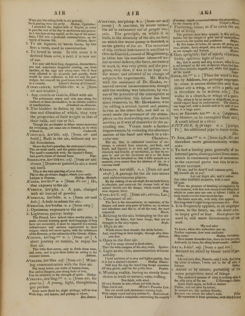 Were you but riding-forth to air yourself, Such parting were too petty. Shaksp. Cymhelim. I ascended the highest hills of Bagdat, in order to pass the rest of the day in meditation and prayer. As I was here airing myself, on the tops of the moun- tains; I fell into a profound contemplation, on the vanity of human life. Addison, Sped. 3. To air liquors; to warm them, by the fire: a term, used in conversation. 4. To breed in nests. In this sense it is derived from aerie, a nest: it is now out of use. You may add their busy, dangerous, discourteous, yea and sometimes despiteful stealing, one from another, of the eggs and young ones; who if they were allowed to air nQuralb/ and quietly, there would be store sufficient, to kill not only the par- tridges, but even all the good house-wives' chickens, in a country. Careio's Survey of Cornwall. A'irbladder, are'blad-dur. n. s. [from air and bladder.] 1. Any cuticle or vesicle, filled with air. The pulmonary artery and vein pass along the surfaces of these air-bladders, in an infinite number of ramifications. Arbuthnot on Aliments. 2. The bladder in fishes; by the contrac- tion and dilatation of which, they vary the properties of their weight to that of their bulk, and rise or fail. Though the air-bladder in fishes seems necessary for swimming, yet some are so formed, as to swim without it. Cudwortli. A'irbuilt, are'bilt. adj. [from air and build.'] Built in the air, without any so- lid foundation. Hence the fool's paradise, the statesman's scheme, The air-built castle, and the golden dream, The maid's romantick wish, the chymist's flame, And poet's vision of eternal fame. Pope. Airdrawn, are'drawn. adj. [from air and drawn.] Drawn or painted in air: a word not used. This is the very painting of your fear; This is the air-drawn dagger, which (you said) Led you to Duncan. Shaksp. Macbeth. A'irer, are'ur.98 n. s. [from To air.] He, that exposes to the air. A'irgun, are'gun. s. A gun, charged with air instead of powder. A'irhole, are'hole. n. s. [from air and hole.] A hole to admit the air. A'iriness, are'e-ness. n. s. [from airy.] 1. Openness; exposure to the air. 2. Lightness; gayety: levity. The French have indeed taken worthy pains, to make classick learning speak their language: if they have not succeeded, it must be imputed to a certain talkativeness and airiness represented in their tongue; which will never agree, with the sedateness of the Romans, or the solemnity of the Greeks. Felton. A'iring, are'ing.410 n. s. [from air.] A short journey or ramble, to enjoy the free air. This little fleet serves, only to fetch them wine, and corn, and to give their ladies an airing in the summer season. Addison. A'irless, are'l&ss. adj. [from air.] Want- ing communication with the free air. Nor stony tower, nor walls of beaten brass, Nor airless dungeon, nor strong links of iron, Can be retentive to the strength of spirit. Shaksp. A'iRLiNG,areTing.410 n s. [from air, for gayety.] A young, light, thoughtless, gay person. Some more there be, slight airlings, will be won With dogs, and horses, and perhaps a whore. Ben Jonson. A'iupump, are'pump. n. s. [from air and fiumfi.] A machine, by whose means the air is exhausted out of proper ves- sels. The principle, on which it is built, is the elasticity of the air; as that, on which the water-pump is founded, is on the gravity of the air. The invention of this curious instrument is ascribed to OttodeGuerick, consul of Magdebourg, in 1.654: but his machine laboured un- der several defects; the force, necessary to work it, was very great; and the pro- gress, very slow; it was to be kept un- der water, and allowed of no change of subjects for experiments. Mr. Boyle, with the assistance of Dr. Hooke, re- moved several inconveniencies; though still the working was laborious, by rea- son of the pressure of the atmosphere at every exsuction: this labour has been since removed, by Mr. Hawksbee; who (by adding a second barrel and piston, to rise as the other fell, and fall as it rose) made the pressure of the atmos- phere on the descending one, of as much service, as it was of disservice in the as- cending one. Vream made a further improvement, by reducing the alternate motion of the hand and winch to a cir- cular one. Chambers. The air, that, in exhausted receivers of air- pumps, is exhaled from minerals, and flesh, and fruits, and liquors, is as true and genuine, as to elasticity and density, or rarefaction, as that we re- spire in: and yet this factitious air is so far from being fit to be breathed in; that it kills animals in a moment, even sooner than the absence of air, or a vacuum itself. Bentley. A'irshaft, are'shaft. n. s. [from air and shaft.] A passage for the air into mines and subterraneous places. By the sinking of an air-shaft, the air hath liberty to circulate, and carry out the steams both of the miners' breath and the damps, which would other- wise stagnate there. Ray. A'iry, are'e. adj. [from air; aereus, Lat.] 1. Composed of air. The first is the transmission, or emission, of the thinner and more airy parts of bodies; as, in odours and infections: and this is, of all the rest, the most corporeal. Bacon. 2. Relating to the air; belonging to the air. There are fishes, that have wings, that are no strangers to the airy region. Boyle. 3. High in air. Whole rivers here forsake the fields below; And, wond'ring at their height, through airy chan- nels flow. Addison. 4. Open to the free air. Joy'd to range abroad in fresh attire, Thro' the wide compass of the airy coast. Spenser. 5. Light as air; thin; unsubstantial; witnout solidity. I hold ambition of so airy and light a quality, that it is but a shadow's shadow. Shaksp Hamlet Still may the dog the wand'ring troops constrain Of airy ghosts, and vex the guilty train. Dryden. 6. Wanting reality, having no steady foun- dation in truth or nature; vain; trifling. Nor think, with wind Of airy threats to awe, whom yet with deeds Thou cau'st not. Milton's Paradise Lost. Nor (to avoid such meanness) soaring high, With empty sound and airy notions fiy. Rosccmnu/n. I have found a complaint, concerning the scavcity of money; which occasioned many airy propositions, for the remedy of it. Temple's Miscd. 7. Fluttering; loose; as if to catch the air; full of levity. The painters draw their nymphs, in thin and airy habits; but the weight of gold and of embroideries is reserved, for queens and goddesses Dtyden. By this name of ladies, he means all young pft. sons, slender, finely shaped, airy and delicaite:such, as are nymphs and Naiads. Drydtn. 8. Gay; sprightly; full of mirth; vivacious; lively; spirited; light of heart. He, that is merry and airy at shore, when he sees a sad tempest on the sea; or dances, when God thun- ders from heaven; regards not, when God speaks to all the world. Taylor. Aisle, ile.2,,r n. s. [Thus the word is writ- ten by Addison, but perhaps improper- ly; since it seems deducibte only from either aile a wing, or allee a path; and is therefore to be written aile.] The walks in a church, or wings of a quire. The abbey is by no means so magnificent, as one would expect from its endowments. The church is one huge nef, with a double aiile to it; and, at each end, is a large quire. Addison. Ait, or Eyght, ate.202 n. s. [supposed, by Skinner, to be corrupted from islet.] A small island in a river. A'JUTAGE, aj-ju'tage. n. s. [ajutage, Fr.] An additional pipe to water-works. Diet. To Ake, ake.356 -v. n. [from 'otyj^, Gr.and therefore more grammatically written ache. 1. To feel a lasting pain, generally of the internal parts; distinguished from smart, which is commonly used of uneasiness in the external parts: but this is no ac- curate account. To sue, and be deny'd such common grace, My wounds ake at you! Sh Let our finger ake; and it endues Our other healthful members, with a sense Of pain. Were the pleasure of drinking accompanied, the very moment, with that sick stomach and afcinghead, which in some men are sure to follow; I think, no body would ever let wine touch his lips. Locke, His limbs must ake, with daily toils opprest; Ere long-wish'd night brings necessary rest. Prior. 2. It is frequently applied, in an improper sense, to the heart:, as, the heart ukes; to imply grief or fear. Shaksfiearclm used it, still more licentiously, of the soul- My soul akes To know, when two authorities are up, Neither supreme, how soon confusion May enter. Shaksp. Coriolarms. Here shame dissuades him, there his fear prevails^ And each, by turns, his aking heart assails. Addison- Aki'n, a-kir/. adj. [from a and kin.] 1. Related to; allied by blood: used of per- sons. I do not envy thee, Pamela; only I wish, that being thy sister in nature, I were not so far off akin in fortune. Sidney. 2 Allied to by nature; partaking of the same properties: used of things. The cankered passion of envy is nothing akin to the silly envy of the ass. VEstrange's Fables- Some limbs again, in bulk or stature Unlike, and not akin by nature, In concert act, like modern friends; Because one serves the other's ends. Prior- He separates it from questions, with which it maj