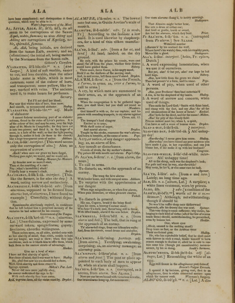 ALA ALA ALB have been complicated; and distinguishes it from questions, which may be akin, to it. Watts''s Improvement of the Mind. Al, Attle, Adle, aT, at'tl, ad'l, do all seem to be corruptions of the Saxon iEpel, noble,famous; as also Ailing and Adling are corruptions of iEpeling, no- ble, sfilendid, famous. Al, Aid, being initials, are derived from the Saxon Ealb, ancient; and so, (oftentimes) the initial all, being melted by the Normans from the Saxon ealb. Gibson's Camden. A'labaster, al'a-bas-tur.93 n. s. [»X»- £«<r?«v.] A kind of soft marble, easier to cut, and less durable, than the other kinds: some is white, which is most common; some of the colour of horn, and transparent; some yellow, like ho- ney, marked with veins. The ancients used it, to make boxes for perfumes. Savary. Yet I'll not shed her blood; Nor scar that whiter skin of hers, than snow; And smooth, as monumental alabaster. Shaksp. A'labaster, al'a-bas-tur.418 adj. Made of alabaster. I cannot forbear mentioning part of an alabaster column, found in the ruins of Livia's portico. It is of the colour of fire; and maybe seen, over the high altar of St. Maria in Campitello; for they have cut it into two pieces; and fixed it, in the shape of a Gross, in a hole of the wall; so that the light passing through it, makes it look (to those in the church) like a huge transparent cross of amber. Addison- Ala'ok, a-lak'. interject. [This word seems only the corruption of alas.] Alas; an expression of sorrow. Alack! when once our grace we have forgot, Nothing goes right; we would, and we would not. Shaksp. Measure for Measure. At thunder now no more I start, Than at the rumbling of a cart: Nay (what's incredible) alack! I hardly hear a woman's clack. Swift. Ala'ckaday, a-lak'&da. i?iterject. [This; like the former, is for alas the day.] A word, noting sorrow and melancholy. Ala'criously, a-iak're-us-le. adv. [from alacrious, supposed to be formed from alacris: but, of alacrious, I have found no example] Cheerfully; without dejec- tion. Epaminondas alacriously expired, in confidence that he left behind him a perpetual memory of the victories he had achieved for his country. Government of the Tongue. Ala'crity, a-lak'kre-te.s n. s. [alacritas, Lat.] Cheerfulness, expressed by some outward token; sprightliness; gayety; liveliness; cheerful willingness. These orders were, on all sides, yielded unto with no less alacrity of mind; than cities, unable to hold out any longer, are wont to shew; when they take conditions, such as it liketh him to offer them, which hath them in the narrow straits of advantage. Hooker. Give me a bowl of wine: I have not that alacrity of spirit; Nor cheer of mind, that I was wont to have. Shaksp. He, glad that now his sea should find a shore, With fresh alacrity and force renew'd. Springs upward. Milton's Par. Lost. Never did men more joyfully obey, Or sooner understood the sign to fly: With such alacrity they bore away, Ap.iG to praise them,,all the states stood by. Dryden. ALAMI'RE, a'la-mire. n. s. The lowest note but one, in Guido Aretine's scale of musick. Alamo'de, al-a-mode'. adv. [a la mode, Fr ] According to the fashion: a low word. It is used likewise by shopkeep- ers, for a kind of thin silken manufac- ture. Ala'nd, a-land'. adv. [from a for at, and land] At land; landed; on the dry ground. He only, with the prince his cousin, were cast aland; far off from the place, whither their desires would have guided them. Sidney. Three more, fierce Eurus, in his angry mood, Dash'd on the shallows of the moving sand; And, in mid ocean, left them moor'd aland. Dryden. ALA'RM, a-larm'. n. s. [from the French, d I'arme, to arms; as, crier a I'anne, to call to arms.] 1. A cry, by which men are summoned to their arms, as, at the approach of an enemy. When the congregation is to be gathered toge- ther, you shall blow; but you shall not sound an alarm. Numbers. God himself is with us, for our captain; and his priests with sounding trumpets, to cry alarms against you. Chron. xiii. 12. The trumpet's loud clangour Excites us to arms, With shrill notes of anger, And mortal alarms. Dryden. Taught by this stroke, renounce the war's alarms; And learn to tremble, at the name of aims. Pope. 2. A cry,or notice, of any danger approach- ing; as, an alarm of fire. J. Any tumult or disturbance. Crowds of rivals, for thy mother's charms, Thy palace fill with insults and alarms. Pope's Odys. To Ala'rm, a-larm'. v. a. [from alarm, the noun.] 1. To call to arms. 2. To disturb; as, with the approach of an enemy. The wasp the hive alarms With louder hums, and with unequal arms. Addison. 3. To surprise with the apprehension of any danger. When rage misguides me, or when fear alarms, When pain distresses, or when pleasure charms. Tickell. 4. To disturb in general. His son, Cupavo, brush'd the briny flood: Upon his stern, a brawny Centaur stood; Who heav'd a rock; and, threat'ning still to throw, With lifted hands, alarmed the seas below. Diyden. Ala'rmbell, a-Iirm'bell. n. s. [from alarm and bell.] The bell, that is rung at the approach of an enemy. Th' alarm-bell rings, from our Alhambra walls; And, from the streets, sound drums and ataballes. Dryden. Ala'rming, a-lar'ming. fiarticifi. adj. [from alarm.'] Terrifying; awakening; surprising; as, an alarming message; an alarming pain. Ala'rmpost, a-larm'post. n. s. [from alarm and Jwst.] The post or place ap- pointed to each body of men to appear at, when an alarm shall happen. Ala'rum, a-lar'um. n. s. [corrupted, as it seems, from alarm. See Alarm.] Now are our l>rows bound with victorious wreaths, Our. bruised arms hung-up, for monuments; Our stern alarums chang'd, to merry meetings. Shakspeare. That Almatro might better hear, She sets a drum at either ear; And loud or gentle, harsh or sweet, Are but the alarums, which they beat. Prior. To Ala'rum, a-lar'um. v. a. [corrupted from To alarm.] See Alarm. Withered murder (Alarum'd by his sentinel the wolf, Whose howl's his watch) thus, with his stealthy pace, Moves like a ghost. Shakspeare. Ala's, a-lass'. interject, [helas, Fr.eylaes, Dutch.] 1. A word expressing lamentation, when we use it of ourselves. But yet, alas! 0 but yet, alas! our haps be but hard haps. Sidney. Alas, how little from the grave we claim! Thou but preserv'st a form, and I a name. Pope. 2. A word of pity, when used of other persons. Alas, poor Protheus! thou hast entertain'd A fox, to be the shepherd of thy lambs. Shaksp. 3. A word of sorrow and concern, when used of things. Thus saith the Lord God;' Smite with thine hand, and stamp with thy foot, and say Alas! for all the evil abominations of the house of Israel.' Ezekiel. Alas! both for the deed, and for the cause! Milton. Alas! for pity of this bloody field: Piteous indeed must be; when I, a spirit, Can have so soft a sense of human woes. Dryden. ALAS-A-DAY,a-las'a-da. > interject. /\las-the-day, a-las'the-da. 3 Ah! unhap- py day! Alas-the-day! I never gave him cause. Shaksp. Alas-a-day! you have ruined my poor mistress: you have made a gap, in her reputation; and can you blame her, if she make it up with her husband? Congreve. Alas-the-while, a-las'-the-while. inter- ject Ah! unhappy time! All as the sheep, such was the shepherd's look; For pale and wan he was, alas-the-while! May seem, he lov'd, or else some care he took. Spenser, Ala'te, a-late'. adv. [from a and late.] Lately; no long time ago. Alb, alb. n. s. [album, Lat.] A surplice; a white linen vestment, worn by priests. Alee, alb. ~) adv. [a coalition of the ALBE'rr,al-b6'it.845 words all be it so.— Skinner.] Although; notwithstanding; though it should be. Ne wou'd he suffer sleep once thitherward Approach, albe his drowsy den was next. Spenser. This very thing is cause sufficient; why duties, be- longing to each kind of virtue (albeit the law of reason teach them) should, notwithstanding, be prescribed, even by human law. Hooker. One, whose eyes (Albeit, unused to the melting mood) Drop tears as fast, as the Arabian trees Their medicinal gum. Shaksp. He, who has a probable belief, that he shall meet with thieves in such a road, thinks himself to have reason enough to decline it; albeit he is sure to sus- tain some less (though yet considerable) inconve- nience, by his so doing. South's Sermons. Albugi'neous, al-bu-jin'e-us. adj. [al- bugo, Lat.] Resembling the white of an egg- Eggs will freeze in the albugineous part thereof. Brown's Vulgar Errours. I opened it by incision, giving vent, first to an albugineous, then to white concocted matter: upon which the tumour sunk. Fftsemon'j Surgery ALB VGO, al-bu'go.s* n. s. [Lat.] A dis.