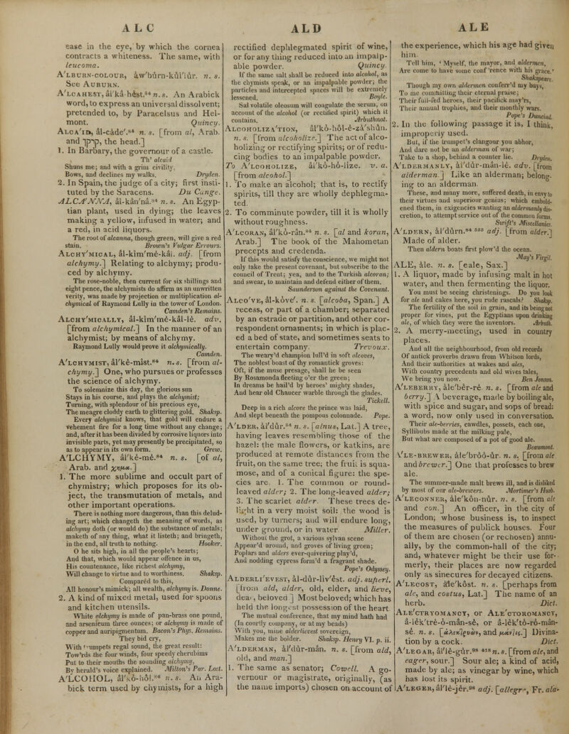ease in the eye, by which the cornea contracts a whiteness. The same, with leucoma. A'lburn-colour, aVburn-kui'Iur. n. s. See Auburn. A'lcahest, al'ka-h&st.847?..9. An Arabick word, to express an universal dissolvent; pretended to, by Paracelsus and Hel- mont. Quincy. Alca'id*, al-cade'.8* n. s. [from al, Arab. and pip, the head.] 1. In Barbary, the governour of a castle. TV alcai'l Shuns me; and with a grim civility. Bows, and declines my walks. Dryden. 2. In Spain, the judge of a city; first insti- tuted by the Saracens. Du Cunge. ALCA'NjYA, al-kan'na.*4 n. s. An Egyp- tian plant, used in dying; the leaves making a yellow, infused in water; and a red, in acid iiquors. The root of alcanna, though green, will give a red stain. Brown's Vulgar Errours. Alchy'mical, al-kim'me-kal. adj. [from alchymy.^ Relating to alchymy; produ- ced by alchymy. The rose-noble, then current for six shillings and eight pence, the alchymists do affirm as an unwritten verity, was made by projection or multiplication al- chemical of Raymond Lully in the tower of London. Camden's Remains. Alchy'mically, al-kim'me-kal-le. adv. [from alchymical.~\ In the manner of an alchymist; by means of alchymy. Raymond Lully would prove it alchymically. Camden. A'lchymist, al'ke-mlst.8* n.s. [from a/- chymy.~\ One, who pursues or professes the science of alchymy. To solemnize this day, the glorious sun Stays in his course, and plays the alchymist; Turning, with splendour of his precious eye, The meagre cloddy earth to glittering gold. Shaksp. Every alchymist knows, that gold will endure a vehement fire for a long time without any change; and, after it has been divided by corrosive liquors into invisible parts, yet may presently be precipitated, so as to appear in its own form. Grew. A'LCHYMY, al'ke-me.8* n. s. [of a/, Arab, and %»;,«.*.] 1. The more sublime and occult part of chymistry; which proposes for its ob- ject, the transmutation of metals, and other important operations. There is nothing more dangerous, than this delud- ing art; which changeth the meaning of words, as alchymy doth (or would do) the substance of metals; maketh of any thing, what it listeth; and bringeth, in the end, all truth to nothing. Hooker. O he sits high, in all the people's hearts; And that, which would appeal- offence in us, His countenance, like richest alchymy, Will change to virtue and to worthiness. Shaksp. Compared to this, All honour's mimick; all wealth, alchymy is. Donne. 2. A kind of mixed metal, used for spoons and kitchen utensils. White alchymy is made of pan-brass one pound, and arsenicum three ounces; or alchymy is made of copper and auripigmentum. BacoiVs Phys. Remains. They bid cry, With <'limpets regal sound, the great result: Tow'rds the four winds, four speedy cherubims Put to their mouths the sounding alchymy, By herald's voice explained. Milton's Par. Lost. A'LCOUOL, aTkO-ho!/4 H,r. Ah Ara- bick term used by chymists, for a high rectified dephlegmated spirit of wine, or for any thing reduced into an impalp- able powder. Quincy. If the same salt shall be reduced into alcolwl, as the chymists speak, or an impalpable powder; the particles and intercepted spaces will be extremely lessened. Boyle. Sal volatile oleosum will coagulate the serum, on account of the alcohol (or rectified spirit) which it contains. Jirbuthnot. Alooholiza'tion, aTko-hol-e-za'shun. n.s. [from alcoholize^ The act of alco- holizing or rectifying spirits; or of redu- cing bodies to an impalpable powder. To A'lcoholize, ai'k6-ho-lize. v. a. [from alcohol.^ 1. To make an alcohol; that is, to rectify spirits, till they are wholly dephlegma- ted. 2. To comminute powder, till it is wholly without roughness. A'lcoran, al'ko-ran.84 n. s. [al and koran, Arab.] The book of the Mahometan precepts and credenda. If this would satisfy the conscience, we might not only take the present covenant, but subscribe to the council of Trent; yea, and to the Turkish alcoran; and swear, to maintain and defend either of them. Saunderson against the Covenant. Alco've, al-kove'. n.s. [alcoba, Span.] A recess, or part of a chamber; separated by an estrade or partition, and other cor- respondent ornaments; in which is plac- ed a bed of state, and sometimes seats to entertain company. Trevoux. The weary'd champion lull'd in soft alcoves, The noblest boast of thy romantick groves: Oft, if the muse presage, shall he be seen By Rosamonda fleeting o'er the green; In dreams be hail'd by heroes' mighty shades, And hear old Chaucer warble through the glades. Tickell. Deep in a rich alcove the prince was laid, And slept beneath the pompous colonnade. Pope. A'lder, al'dur.S4 n. s. [alnus, Lat.] A tree, having leaves resembling those of the hazel: the male flowers, or katkins, are produced at remote distances from the fruit, on the same tree; the fruit is squa- mose, and of a conical figure: the spe- cies are 1. The common or round- leaved alder; 2. The long-leaved alder; 3. The scarlet aldrr. These trees dc- lisyht in a very moist soil: the wood is used, by turners; and will endure long, under ground, or in water Miller. Without the grot, a various sylvan scene Appear'd around, and groves of living green; Poplars and alders ever-quivering play'd, And nodding cypress form'd a fragrant shade. Pope's Odyssey. Alderli'evest, al-dur-liv'est. adj.sufierl. [from aid, alder, old, elder, and lieve, dea', beloved] Most beloved; which has held the longest possession of the heart The mutual conference, that my mind hath had (In courtly company, or at my beads) With you, mine alderlicvest sovereign, Makes me the bolder. Sliaksp. Henry VI. p. ii. A'lderman, al'dur-man. n. s. [from aid, old, and man.] 1. The same as senator; Cornell. A go- vernour or magistrate, originally, (as the name imports) chosen on account of the experience, which his age had given him Tell him, ' Myself, the mayor, and aldermen, Are come to have some conf'rence with his grace.' Shakspearc Though my own aldermen conferr'd my bays, To me committing their eternal praise; Their full-fed heroes, their pacilick may'rs, Their annual trophies, and their monthly wars. Pope's Dunchid 2. In the following passage it is, I think, improperly used. But, if the trumpet's clangour you abhor, And dare not be an alderman of war; Take to a shop, behind a counter lie. Dryden, A'ldermanly, al'dtlr-man-le. adv. [from alderman.j Like an alderman; belong- ing to an alderman. These, and many more, suffered death, in envy to their virtues and superiour genius; which embold- ened them, in exigencies wanting an aldermanly dis- cretion, to attempt service out of the common forms. Swift's Miscellanies. A'ldern, al'dum.84 asa adj. [from aider.'] Made of alder. Then aldern boats first plow'd the ocean. Maifs Virgil. ALE, ale. n. s. [eale, Sax.] 1. A liquor, made by infusing malt in hot water, and then fermenting the liquor. You must be seeing christenings. Do you look for ale and cakes here, you rude rascals? Shaksp. The fertility of the soil in grain, and its being not proper for vines, put the Egyptians upon drinking ale, of which they were the inventors. Arbulh. 2. A merry-meeting, used in country places. And all the neighbourhood, from old records Of antick proverbs drawn from Whitson lords, And their authorities at wakes and ales, With country precedents and old wives tales, We bring you now. Ben Jonson. A'leberry, ale'ber-re n.s. [from ale and berry.] A beverage, made by boiling ale, with spice and sugar, and sops of bread: a word, now only used in conversation. Their ale-berries, cawdles, possets, each one, Syllibubs made at the milking pale, But what are composed of a pot of good ale. Beaumont. V'le-brewer, ale'broo-ur. n. s. [from ale and brewerr\ One that professes to brew ale. The summer-made malt brews ill, and is disliked by most of our ale-brewers. Mortinw'[s Husb. A'leconner, ale'kon-nur. n. s. [from ale and cow.] An officer, in the city of London; whose business is, to inspect the measures of publick houses. Four of them are chosen (or rechosen) annu- ally, by the common-hall of the city; and, whatever might be their use for- merly, their places are now regarded only as sinecures for decayed citizens. A'lecost, afle'kost. n. s. [perhaps from ale, and costus, Lat.] The name of an herb. Diet. Ale'ctryomancy, or Ale'ctoromancy, a-l£k'tre-6-man-se, or a-leVto-ro-man- se. n. s. [uXtxl^vm, and /k,«v/<$.] Divina- tion by a cock. Diet. A'legar, al'le-gfir.98 418 n. s. [from ale, and eager, sour.] Sour ale; a kind of acid, made by ale; as vinegar by wine, which has lost its spirit. A'LEGERjarie-jer.o8 adj. [allegr*, Yv.ala-