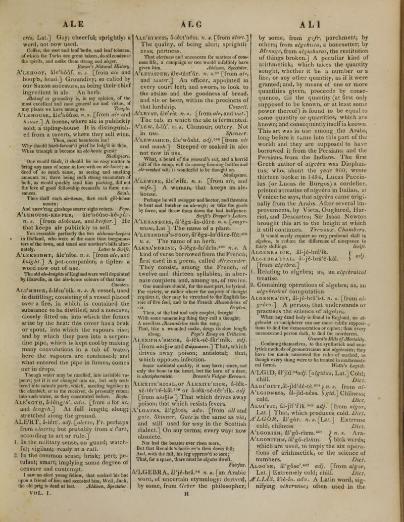 cris, Lat.] Gay; cheerful; sprightly: a word, not now used. Coffee, the root and leaf betle, and leaf tobacco, of which the Turks are great takers, do all condense the spirits, and make them strong and aleger. Bacon's Natural History. A'lehoof, ale'h66f. n. s. [from ale and hoopb, head.J Groundivy; so called by our Saxon ancestors, as being their chief ingredient in ale. An herb. Alehoof or groundivy is, in my opinion, of the most excellent and most general use and virtue, of any plants we have among us. Temple. A'lehouse, ale'hduse. n.s. [from ale and hmse.] A house, where ale is publickiy sold; a tipling-house. It is distinguish- ed from a tavern, where they sell wine. Thou, most beauteous inn! Why should hard-favour'd grief be lodg'd in thee, When triumph is become an ale-house guest? Sfuikspeare. One would think, it should be no easy matter to bring any man of sense in love with an ale-house; in- deed of so much sense, as seeing and smelling amounts to; there being such strong encounters of both, as would quickly send him packing, did not the love of good fellowship reconcile to these nui- sances. South. Thee shall each ale-house, thee each gill-house mourn; And answ'ring ginshops sourer sighs return. Pope. A'lehouse-kekper, ale'house-ke-pur. n. s. [from ale/iouse, and kee/ier.] He that keeps ale publickiy to sell. You resemble perfectly the two alehouse-keepers in Holland, who were at the same time burgomas- ters of the town, and taxed one another's bills alter- nately. Letter to Swift. A'leknight, ale'nite. n.s. [from ale, and knight.'] A pot-companion; a tipler: a word now out of use. The old ale-knights of England were well depainted by Hanville, in the ale-house colours of that time. Camden. Ale'mbick, a-lem'bik. n. s. A vessel, used in distilling; consistingof a vessel placed over a fire, in which is contained the substance to be distilled; and a concave, closely fitted on, into which the fumes arise by the heat: this cover has a beak or spout, into which the vapours rise; and by which they pass into a serpen- tine pipe, which is kept cool by making many convolutions in a tub of water, here the vapours are condensed; and what entered the pipe in fumes, comes out in drops. Though water may be rarefied, into invisible va- pours; yet it is not changed into air, but only scat- tered into minute parts; which, meeting together in the alcmbkk, or in the receiver, do presently return into such water, as they constituted before. Boyle. Ale'ngth, a-ieng///. adv. [from a for at, and length.'] At full length; along; stretched along the ground. ALE'RT, a-lert'. adj. [alerte, Fr. perhaps from alacrisi but probably trom d I'art, according to art or rule.] 1. In the military sense, on guard; watch- ful; vigilant; ready at a call. 2. In the common sense, brisk; pert; pe- tulant; smart; implying some degree of censure and contempt. I saw an alert young fellow, that cocked his hat upon a friend of his; and accosted him, Well, Jack, the old prig is dead at last. Addison, Spectator. VOL. I. Alf/rtness, a-lert'ness. n. s. [from alert.] The quality, of being alert; sprightli ness; pertness. That alertness and unconcern for matters of com- mon life, a campaign or two would infallibly have given him. Addison, Spectator. A'letaster, ale-tast'ur. n. a.88 [from air, and taster.] An officer, appointed in every court leet; and sworn, to look to the assize and the goodness of bread, and ?le or beer, within the precincts of that lordship. Coivell. A'levat, ale'vat. n. s. [from ale, and vat.] The tub, in which the ale is fermented. A'lew, a-lu'. n. s. Clamour; outcry. Not in use. Sfienser. A'lewashed, ale'wosht. crf/.3fi9 [from ale and wash.] Steeped or soaked in ale: not now in use. What, a beard of the general's cut, and a horrid suit of the camp, will do among foaming bottles and ale-washed wits is wonderful to be thought on. Shakspeare. A'lewife, ale'wife. n.s. [from ale, and wife.] A woman, that keeps an ale- house. Perhaps he will swagger and hector, and threaten to beat and butcher an ale-wife; or take the goods by force, and throw them down the bad halfpence. Swift's Draper's Letters. A'lexanders, al'egz-an-durz. n.s. [smyr- nium, Lat ] The name of a plant. A'lexander's-foot, al'£gz-an'durz-fiit.478 n. s. The name of an herb. Alexa'ndrine, a-legz-an'diin.160 n.s. A kind of verse borrowed from the French; first used in a poem, called Alexander They consist, among the French, of twelve and thirteen syllables, in alter- nate couplets; and, among us, of twelve. Our numbers should, for the most part, be lyrical. For variety, or rather where the majesty of thought requires it, they may be stretched to the English he- roic of five feet, and to the French Alexandrine of six. Dryden. Then, at the last and only couplet, fraught With some unmeaning thing they call a thought; A needless Alexandrine ends the song; That, like a wounded snake, drags its slow length along. Pope's Essay on Criticism. Alexipha'rmiok, a-lek-se-far'mik. adj. [from etXi^eu and pup/Mtxov.] That, which drives away poison; antidotal; that, which opposes infection. Some antidotal quality, it may have; since, not only the bone in the heart, but the horn of a deer, is alexipliarmick. Brown's Vulgar En-ours. Alexite'rioal, or Alexite'rick, a-lek- se-teVre-kal.509 or a-lek-se-teVrik. adj [from etXe^eu.] That which drives away poison; that which resists fevers. A'lgates, al'gates, adv. [from all and gate. Skimier. Gate is the same as via; and still used for way in the Scottish dialect.) On any terms; every way: now obsolete. Nor had the boaster ever risen more, But that Renaldo's horse ev'n then down fell; And, with the fall, his leg oppress'd so sore; That, for a space, there must he algates dwell. Fairfax. A'LGEBRA, al'je-bra.84 n s. [an Arabic word, of uncertain etymology: derived, J by some, from Geber the philosopher; H by some, from gefr, parchment; by others; from a/gehitia, a bonesetter; by Menage, from algiabarat, the restitution of tilings broken.] A peculiar kind of arithmetick; which takes the quantity sought, whether it be a number or a line, or any other quantity, as if it were granted; and, by means of one or more quantities given, proceeds by conse- quence, till the quantity (at first only supposed to be known, or at least some power thereof) is found to be equal to some quantity or quantities, which are known; and consequently itself is known. This art was in use among the Arabs, long before it c*me into this part of the world: and they are supposed to have borrowed it from the Persians; and the Persians, from the Indians. The first Greek author of algebra was Diophan tus; who, about the year 800, wrote thirteen books: in 1494, Lucas Paccio- lus (or Lucas de Burgos) a cordelier, printed atreatise of algebra in Italian, ai Venice: he says, that algebra came origi- nally from the Arabs. After several im- provements, by Vieta, Oughtred, Har- riot, and Descartes; Sir Isaac Newton brought this art to the height at which it still continues. Trevoux. Chambers. It would surely require no very profound skill in algebra, to reduce the difference of ninepence in thirty shillings. Swift. Algebra 'ick, al-je-bra'ik. > .. Algebra'ioal, ai-je-bra'e-kal. ) ■'' [from algebra.] 1. Relating to algebra; as, an algebraical treatise. 2. Containing operations of algebra; as, an algebraical computation. Algebra'ist, al-je-bia'ist. n. s. [from al- gebra.] A person, that understands or practises the science of algebra. When any dead body is found in England, no al- gebraist or uncipherer can use more subtle supposi- tions to find the demonstration or cipher; than every unconcerned person doth, to find the murderers. Graunt's Bills of Mortality. Confining themselves, to the synthetick and ana- lytick methods of geometricians and algebraists; they have too much narrowed the rules of method, :iv though every thing were to be treated in mathemati- cal forms. Watts's Logick. A'LGlD, a\'yid.s*adj. [algidus, Lat.] Cold; chill. Diet. ALGi'DiTY,al-jid'de-te.611> n. s. from al- A'lgidness, al-jid-n^ss. \ gid.] Chilness; cold. Diet. Algi'fic, al-jif'fik.''09 adj. [from algor, Lat.] That, which produces cold. Diet. A'LGOR, ai'gor. n. s. [Lat.] Extreme cold, chilness Diet. A'lgorism, aTgo-rizm.657 P n. s. Ara- A'lgorithm, al'go-rk/mn. 3 bick Words; which are used, to imply the six opera- tions of arithmetick, or the science of numbers. Diet. Algo'se, al'gose'.427 adj. [from algor, Lat.] Extremely cold; chill. Diet. A'LIAS, a'le-iU. adv. A Latin word, sig- nifying otherwise; often used in the