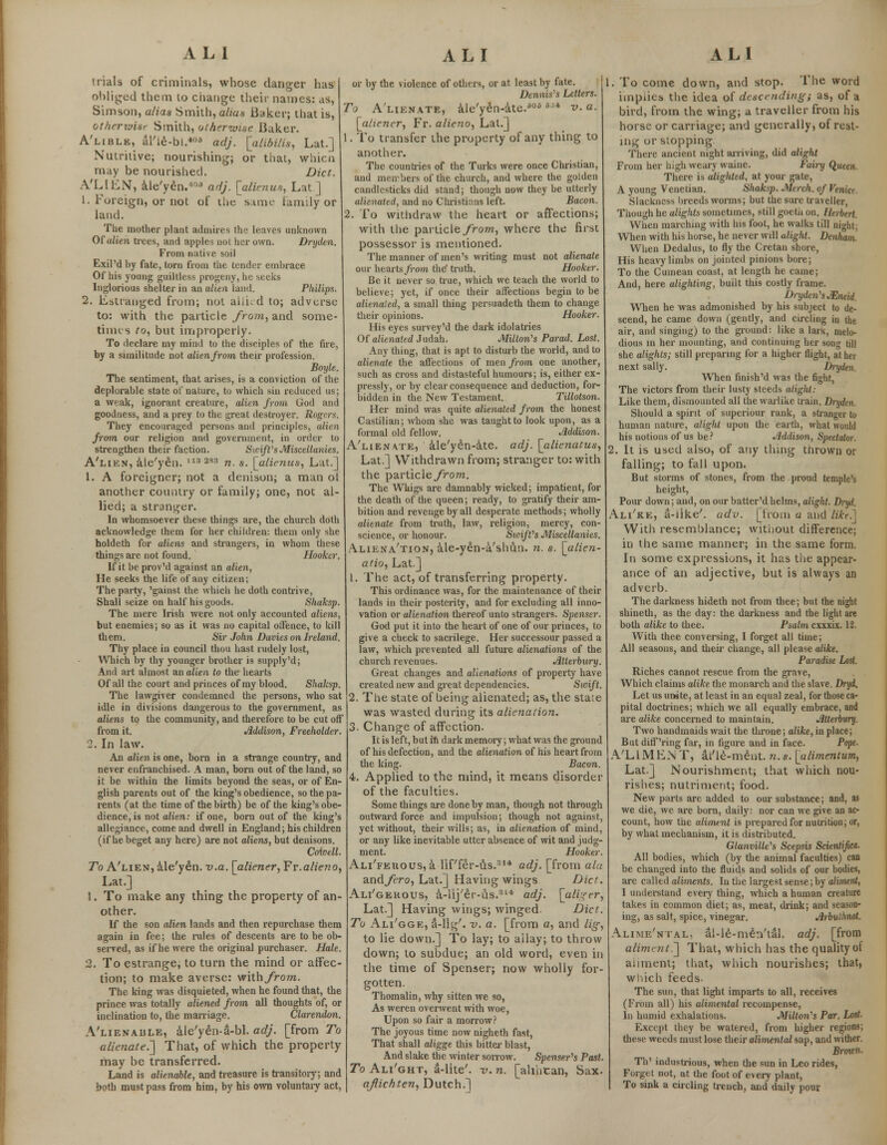 trials of criminals, whose danger has obliged them to change their names: as, Simson, alias Smith, alias Baker; that is, otherwisr Smith, otherwise Baker. A'lible, al'le-bi.*06 adj. [a lib His, Lat.] Nutritive; nourishing; or that, whicn may be nourished. Diet. A'LIEN, ale'yen.4'5 adj. [alicnus, Lat] 1. Foreign, or not of the same family or land. The mother plant admires the leaves unknown Of alien trees, and apples not her own. Dryden. From native soil Exil'd by fate, torn from the tender embrace Of his young guiltless progeny, he seeks Inglorious shelter in an alien land. Philips. 2. Estranged from; not ahi. d to; adverse to: with the particle from, and some- times to, but improperly. To declare my mind to the disciples of the fire, by a similitude not alien from their profession. Boyle. The sentiment, that arises, is a conviction of the deplorable state of nature, to which sin reduced us; a weak, ignorant creature, alien from God and goodness, and a prey to the great destroyer. Rogers. They encouraged persons and principles, alien from our religion and government, in order to strengthen their faction. Swift's Miscellanies. A'lien, ale'yen. ll32S3 „ s- [alienus, Lat.] 1. A foreigner; not a denison; a man of another country or family; one, not al- lied; a stranger. In whomsoever these things are, the church doth acknowledge them for her children: them only she holdeth for aliens and strangers, in whom these things are not found. Hooker. If it be prov'd against an alien, He seeks the life of any citizen; The party, 'gainst the which he doth contrive, Shall seize on half his goods. Shaksp. The mere Irish were not only accounted aliens, but enemies; so as it was no capital offence, to kill th em. Sir John Davies on Ireland. Thy place in council thou hast rudely lost, Which by thy younger brother is supply'd; And art almost an alien to the hearts Of all the court and princes of my blood. Shaksp. The lawgiver condemned the persons, who sat idle in divisions dangerous to the government, as aliens to the community, and therefore to be cut off from it. Addison, Freeholder. 2. In law. An alien is one, born in a strange country, and never enfranchised. A man, born out of the land, so it be within the limits beyond the seas, or of En- glish parents out of the king's obedience, so the pa- rents (at the time of the birth) be of the king's obe- dience, is not alien: if one, born out of the king's allegiance, come and dwell in England; his children (if he beget any here) are not aliens, but denisons. Coioell. To A'lien, ale'yen. v.a. [aliener, Fr.alieno, Lat.] 1. To make any thing the property of an- other. If the son alien lands and then repurchase them again in fee; the rules of descents are to be ob- served, as if he were the original purchaser. Hale. 2. To estrange, to turn the mind or affec- tion; to make averse: with/ro?7t. The king was disquieted, when he found that, the prince was totally aliened from all thoughts of, or inclination to, the marriage. Clarendon. A'lienaule, ale'yen-a-bl. adj. [from To alienate.'] That, of which the property may be transferred. Land is alienable, and treasure is transitory; and both must pass from him, by his own voluntary act, or by the violence of others, or at least by fate. Dennis's Letters. To Alienate, ale'yen-ate.ao * ^ v. a. [aliener, Fr. alieno, Lat.] 1. To transfer the property of any thing to another. The countries of the Turks were once Christian, and members of the church, and where the golden candlesticks did stand; though now they be utterly alienated, and no Christians left. Bacon. 2. To withdraw the heart or affections; with the particle from, where the first possessor is mentioned. The manner of men's writing must not alienate our hearts from the' truth. Hooker. Be it never so true, which we teach the world to believe; yet, if once their affections begin to be alienated, a small thing persuadeth them to change their opinions. Hooker. His eyes survey'd the dark idolatries Of alienated Judah. Milton's Parad. Lost. Any thing, that is apt to disturb the world, and to alienate the affections of men from one another, such as cross and distasteful humours; is, either ex- pressly, or by clear consequence and deduction, for- bidden in the New Testament. Tillotson. Her mind was quite alienated from the honest Castilian; whom she was taught to look upon, as a formal old fellow. Addison. A'lien\te, ale'yen-ate. adj. [alienatus, Lat.] Withdrawn from; stranger to: with the particle from. The Whigs are damnably wicked; impatient, for the death of the queen; ready, to gratify their am- bition and revenge by all desperate methods; wholly alienate from truth, law, religion, mercy, con- science, or honour. SvrifVs Miscellanies. Aliena'tion, ale-yen-a'shun. n. s. [alien- atio, Lat.] 1. The act, of transferring property. This ordinance was, for the maintenance of their lands in their posterity, and for excluding all inno- vation or alienation thereof unto strangers. Spenser. God put it into the heart of one of our princes, to give a check to sacrilege. Her successour passed a law, which prevented all future alienations of the church revenues. Jltterbury. Great changes and alienations of property have created new and great dependencies. Swift. 2. The state of being alienated; as, the stale was wasted during its alienation. 3. Change of affection. It is left, but ifi dark memory; what was the ground of his defection, and the alienation of his heart from the king. Bacon. 4. Applied to the mind, it means disorder of the faculties. Some things are done by man, though not through outward force and impulsion; though not against, yet without, their wills; as, in alienation of mind, or any like inevitable utter absence of wit and judg- ment. Hooker. Ali'feuous, a lif'fer-us.31* adj. [from ala andyiro, Lat.] Having wings Diet. Ali'gerous, a-lij'er-us.314 adj. [aliger, Lat.] Having wings; winged Diet. To Ali'gge, a-lig'. v. a. [from a, and lig, to lie down.] To lay; to allay; to throw down; to subdue; an old word, even in the time of Spenser; now wholly for- gotten. Thomalin, why sitten we so, As weren overwent with woe, Upon so fair a morrow? The joyous time now nigheth fast, That shall aligge this bitter blast, And slake the winter sorrow. Spenser's Past. To Ali'ght, a-lite'. v. n. [alihcan, Sax. aflichten, Dutch.] 1. To come down, and stop. The word implies the idea of descending; as, of a bird, from the wing; a traveller from his horse or carriage; and generally, of rest- ing or stopping There ancient night arriving, did alight From her high weary waine. Fairy Queen. There is alighted, at your gate, A young Venetian. Shaksp. March, of Venict. Slackness breeds worms; but the sure traveller, Though he alights sometimes, still goetn on. Herbert. When marching with his foot, he walks till night; When with his horse, he never will alight. Denham. When Dedal us, to fly the Cretan shore, His heavy limbs on jointed pinions bore; To the Cumean coast, at length he came; And, here alighting, built this costly frame. Dryden'sJEneid. When he was admonished by his subject to de- scend, he came down (gently, and circling in the air, and singing) to the ground: like a lark, melo- dious in her mounting, and continuing her song till she alights; still preparing for a higher flight, at her next sally. Dryden. When finish'd was the fight, The victors from their lusty steeds alight: Like them, dismounted all the warlike train. Dryden. Should a spirit of superiour rank, a stranger to human nature, alight upon the earth, what would his notions of us be ? Addison, Spectator. . It is used also, of any thing thrown or falling; to fall upon. But storms of stones, from the proud temple's height, Pour down; and, on our batter'd helms, alight. Dnjd. Ali'ke, a-like'. adv. [from a and likr^ With resemblance; without difference; in the same manner; in the same form. In some expressions, it has the appear- ance of an adjective, but is always an adverb. The darkness hideth not from thee; but the night shineth, as the day: the darkness and the light are both alike to thee. Psalm exxxix. 12. With thee conversing, I forget all time; All seasons, and their change, all please alike. Paradise Lost. Riches cannot rescue from the grave, Which claims alike the monarch and the slave. Dryi. Let us unite, at least in an equal zeal, for those ca- pital doctrines; which we all equally embrace, and are alike concerned to maintain. Jttterbury. Two handmaids wait the tin-one; alike, in place; But diff'ring far, in figure and in face. Pope. A'LIMEN T, ai'le-ment. n. s. [ulimentum, Lat.] Nourishment; that which nou- rishes; nutriment; food. New ports are added to our substance; and, as we die, we are born, daily: nor can we give an ac- count, how the aliment is prepared for nutrition; or, by what mechanism, it is distributed. Gtanville's Scepsis Scientific/!. All bodies, which (by the animal faculties) can be changed into the fluids and solids of our bodies, are called aliments. In the largest sense; by aliment, I understand every thing, which a human creature takes in common diet; as, meat, drink; and season- ing, as salt, spice, vinegar. Arbullmot. Alime'ntal, al-le-men'tal. adj. [from aliment.'] That, which has the quality oi anment; that, which nourishes; that, which feeds. The sun, that light imparts to all, receives (From all) his alimental recompense, In humid exhalations. Milton's Par. Lost. Except they be watered, from higher regions; these weeds must lose their alimenlal sap, and wither. Brmcn. Th' industrious, when the sun in Leo rides, Forget not, at the foot of every plant, To sink a circling trench, and daily pour