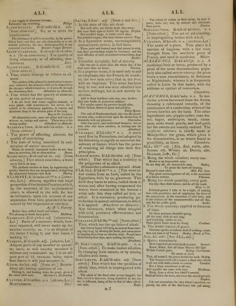 A just supply of alimental streams, Exhausted sap recruiting. Philips. Alime'ntally, al-le-men'tal-e. adv. [from alimental.] So, as to serve for nourishment. The substance of gold is invincible, by the power- fullest heat; and that, not onlyalimentally iu a sub- stantial mutation, but also medicamentally in any corporeal conversion. Brown's Vulgar Errours. Alime'n iARINKSS, ai-ie-men'ia-re-ne^s. n.s. [from alimentary.] The quality of being alimentary, or of affording nou- rishment Diet. Alime'ntary, al le-men'ta-ie. adj. [from aliment.~] 1. That, which belongs or relates to ali- ment. The solution of the aliment by mastication is neces- sary: without it, the aliment could not be disposed for the changes, which it receives, as it passcth through the alimentary duct. Jlrbuthnot on Aliments. 2. That which has the quality of aliment, or the power of nourishing. I do not think that water supplies animals, or even plants, with nourishment; but serves, for a vehicle to the alimentary particles, to convey and distribute them to the several parts of the body. Ray on the Creation. Of alimentary roots, some are pulpy and very nu- tritious; as, turnips and carrots. These have a fat- tening quality. Jirhulhnot on Aliments. Alimenta'tion, al-le-men'ta-shun. n.s. [from aliment.] I. The power of affording aliment; the quality of nourishing. 2 The state of being nourished by assi- milation of matter received. Plants do nourish; inanimate bodies do not: they have an accretion, but no alimentation. Bacon. Alimo'nious, ai-le-mo'ne-us. adj. [from alimony.] That which nourishes; a word very little in use. The plethora renders us lean, by suppressing our spirits; whereby they are incapacitated, of digesting the alimonious humours into flesh. Harvey. A'LLVIONY, a/le-inun-ne/'6 n.s. [alimo- nia, Lat.] Alimony signifies that legal proportion of the husband'sestate; which, by the sentence of the ecclesiastical court, is allowed to the wife for her m intenance, upon the account of any separation from him; provided it be not caused by her elopement or adultery. Ay iffr'a Par erg. Before they settled hands and hearts, Till alimony or death them parts. Hudibras. A'liquant, ai'ie-qwa it. adj. [aliquantux, Lat] Parts of a number; which, how- ever repeated, will never make up the number exactly; as, 3 is an aliquant of 10; thrice 3 being 9; and four times 3 making 12. A'liquot, al'le-qwot. adj. [aliquot, Lat.] Aliquot parts of any number or quanti- ty; such, as will exactly measure it without any remainder: as, 3 is an ali- quot part of 12, because, being taken four times; it will just measure it. A'lish, ale'ish. adj. [from ale] Resem- bling ale; having qualities of ale. Stirring it, and beating down the yeast, gives it the sweet alish taste. Mortimer's Husbandry. A'LnuHE,al'e-lshure. n.s [alitura,Lat.] Nourishment. Did. Ali've, alive', adj. [from a and live.] 1. In the state of life; not dead. Nor well alive, nor wholly dead, they were; But some faint signs of feeble life appeal-. Ditjden. Not youthful kings, in battle seiz'd alive; Not scornful virgins, who their charms survive. Pope. 2. in a figurative sense, unextinguished; undestroyed; active; in full force. Those good and learned men had reason to wish, tnat their proceedings might be favoured; and the good affection of such, as inclined toward them, kept alive. Hooker. 3. Cheerful; sprightly; full of alacrity. She was not so much alive, the whole day; if she slept more than six hours. Clarissa. 4. In a popular sense, it is used only to add an emphasis, like the French du monde; as, the best man alive; that is, the best, with an emphasis. This sense has been long in use, and was or.ee admitted into serious writings; but is now merely lu- dicrous. And to those brethren said, rise, rise, by-live; And unto battle do yourselves address: For yonder comes the prowest knight alive, Prince Arthur, flower of grace and nobiless. Fairy Queen. The earl of Northumberland, who was the proud- est man alive, could not look upon the destruction of monarchy with any pleasure. Clarendon. John was quick, and understood business; but no man alive was more careless, in looking into his accounts. Arbuthnot. A'lkahest, al'ka-hest.84 n. s. A word, used first by Paracelsus, and adopted by his followers, to signify an universal dis- solvent; or liquor, which has the power of resolving all things into their first principles. Alkale'scent, al-ka-leYsent. adj. [from alkali.] That which has a tendency to the properties of an alkali. All animal diet is alkalescent or anti-acid. Arbuth. A'LK ALI, al'ka-le.8* n. s. [The word al- kali comes from an herb; called by the Egyptians, kali; by us, glasswort. This herb they burnt to ashes; boiled them in water; and, after having evaporated the water, there remained at the bottom a white salt: this they called sal kali, or alkali. It is corrosive; producing pu- trefaction in animal substances, to which it is applied. Arbuthnot on Aliments.] Any substance, which when mingled with acid, produces effervescence and fermentation. A'LKALiNE,al'ka-lin.160arf/. [from alkali.] That, which has the qualities of alkali. Any watery liquor will keep an animal from starv- ing very long, by diluting the fluids, and consequent- ly keeping them from an alkaline state. People have lived twenty-four days, upon nothing but water. Arbuthnot. To Alka'i.izate, al-kal'ie-zate. v. a. [from alkali.] To make bodies alkaline, by changing their nature, or by mixing alkalies with them. Alka'lizate, al-kal'le-zate. adj. [from alkali.] That which has the qualities of alkali; that, which is impregnated with alkali The odour of the fixed nitre is very languid; but that, which it disc-overs, being dissolved in hot wa- ter, is different, being of kin to that of other alkai't- zate salts. Boyle. n2 ALL The colour of violets in their syrup, by acid li- quors, turns red; and, by urinous and alkalizale. turns green. Mwlon Alkaliza'tion, al-kal-le-za'shun. n. s. [from alkali.] The act of alkalizating, or impregnating bodies with aikali. A'lkanet, al'ka-net. n. s. [anc/iusa, Lat] The name of a plant. This plant is a species of bugloss, with a red root; brought from the southern parts of France, and used in medicine. Miller. ALKEKE'JVGI, al-ke-ken'je. n. s. A medicinal fruit or berry, produced by a plant of the same denomination; popu- larly also called winter-cherry: the plant bears a near resemblance, to Solanum or Nightshade; whence it is frequently called in Latin by that name, with the addition or epithet of vesicarium. Chambers. ALKE'RMES, al-ker'mez. n. s. In me- dicine a term borrowed from the Arabs; denoting a celebrated remedy, of the consistence of a confection; whereof the kermes berries are the basis. The other ingredients are, pippin-cyder, rose-wa- ter, sugar, ambergris, musk, cinna- mon, aloes wood, pearls, and leaf-gold; but the sweets are usually omitted. The confectio alkermes is chiefly made at Montpellier: the grain, which gives it the denomination, is no where found so plentifully, as there. Chambers. ALL, all. adj. [jEU, jEal, ealle, alle, Saxon; oil, Welsh; al, Dutch; alle, German; oX®*, Gr.] 1. Being the whole number; everyone. Brutus is an honourable man: So are they all; all, honourable men. Shaksp To graze the herb all leaving, Devour'd each other. Milt. Par. Lost. The great encouragement of all, is the assurance of a future reward. Tillotson. 2. Being the whole quantity; every part. Six days thou shalt labour, and do all thy work. Deut. v. 13. Political power I take to be a right, of making laws with penalties; and of employing the force of the community, in the execution of such laws, and in the defence of the commonwealth; and all this, only for the public good. Locke. 3. The whole quantity, applied to duration of time. On those pastures cheerful spring, All the year, doth sit and sing; And rejoicing, smiles to see, Their green backs wear his livery. Crashaio. 4. The whole extent of piace. Gratiano speaks an infinite deal of nothing; more, than any man in all Venice. Shaksp. Merch. of Ven. All, ail. adv. [See ALL, adj.] 1. Quite; completely. How is my love all ready forth to come. Spenser. Know, Rome, that all alone Marcus did fight Within Corioli gates. Shaksp. Coriolanus. He swore so loud; That, all amaz'd, the priest let fall the book. Shaksp. The Saxons could call a comet, a fixed star; which is all one with Stella crinita or comcta. Camden. For a large conscience is all one, And signifies the same with none. Hudibras. Balm, from a silver box distill'd around, Shall all bedew the roots, and scent the sacred ground, Drydcn. 1 do not remember, he (any where) mentions ex- pressly the title of the first-born; but (all along1;