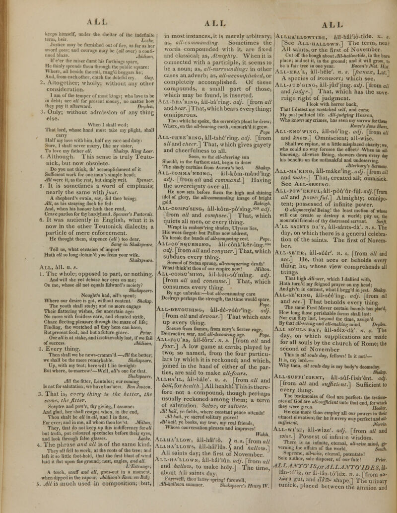 keeps himself, under the shelter of the indefinite term, heir. Locke. Justice may be furnished out of fire, as far as her ord goes; and courage may be (all over) a conti- nued blaze. Addison. If e'er the miser durst his farthings spare, He thinly spreads them through the public square: Where, ail beside the rail, rang'd beggars lie; And, from each other, catch the doleful cry. Gay. 2. Altogether; wholly; without any other consideration. I am of the temper of most kings; who love to be in debt; arc all for present money, no matter how they pay it afterward. Dryden. 3. Only; without admission of any thing else. When I shall wed; That lord, whose hand must take my plight, shall carry Half my love with him, half my care and duty: Sure, I shall never marry, like my sister, To love my father all. Shaksp. King Lear. 4. Although. This sense is truly Teuto- nick, but now obsolete. Do you not think, th' accomplishment of it Sufficient work for one man's simple head; Jill were it, as the rest, but simply writ Spenser. 5. It is sometimes a word of emphasis; nearly the same with just. A shepherd's swain, say, did thee bring; Jill, as his straying flock he fed: And, when his honour hath thee read, Crave pardon for thy hardyhead. Spenser's Pastorals. 6. It was anciently in English, what it is now in the other Teutonick dialects; a particle of mere enforcement. He thought them, sixpence (all) too dear. Song in Shakspeare. Tell us, what occasion of import Hath all so long detain'd you from your wife. Shakspeare. All, all. n. s. 1. The whole; opposed to part, or nothing. And will she yet debase her eyes on me; On me, whose all not equals Edward's moiety? Shakspeare. Nought's had, alVs spent; Where our desire is got, without content. Shaksp. The youth shall study; and no more engage Their flattering wishes, for uncertain age: No more with fruitless care, and cheated strife, Chace fleeting pleasure through the maze of life; Finding, the wretched all they here can have, But present food, and but a future grave. Prior. Our all is at stake, and irretrievably lost, if we fail of success. Addison. 2. Every thing. Then shall we be news-cramm'd.—All the better; we shall be the more remarkable. Shakspeare. Up, with my tent; here will I lie to-night: But where, to-morrow?—Well, all's one for that. Sliakspeare. All the fitter, Lentulus; our coming Is not for salutation; we have bus'ness. Ben Jonson. 3. That is, every thing is the better, the same, the Jitter, Sceptre and pow'r, thy giving, I assume: And glad, her shall resign; when, in the end, Thou shalt be all in all, and I in thee, For ever; and in me, all whom thou lov'st. Milton. They, that do not keep up this indifferency for all but truth, put coloured spectacles before their eyes, and look through false glasses. Locke. 4. The phrase and all is of the same kind. They all fell to work, at the roots of the tree; and left it so little foot-hold, that the first blast of wind laid it flat upon the ground; nest, eagles, and all. L' Estrange; A torch, snuff and all, goes-out in a moment, when dipped in the vapour. Addison's Rem. on Italy 5. All is much used in composition; but, ALL in most instances, it is merely arbitrary; as, all-commanding- Sometimes the words compounded with it, are fixed and classical; as, Almighty. When it is connected with a participle, it seems to be a noun; as, all-surrounding: in other cases an adverb; as, all-accomfilished, or completely accomplished. Of tnese compounds, a small part of those, which may be found, is inserted. All-bea'ring, all-ba'ring. adj. [from all and bear.] That, which bears everything; omniparous. Thus while he spoke, the sovereign plant he drew; Where, on the all-bearing earth, unmark'd it grew. Pope All-chee'ring, all-tshe'ring. adj. [from all and cheer.] That, which gives gayety and cheerfulness to all. Soon, as the all-cheering sun Should, in the farthest east, begin to draw The shady curtains from Aurora's bed. Shaksp. All-comma'nding, ail-kom-mand'ing. adj. [from all and command.] Having the sovereignty over all. He now sets before them the high and shining idol of glory, the all-commanding image of bright gold. Raleigh. All-compo'sing, all-kom-po'sing.403 adj. [from all and comfiose.] That, which quiets all men, or every thing. Wrapt in embow'ring shades, Ulysses lies, His woes forgot: but Pallas now addrest, To break the bands of all-composing rest. Pope. All-co'nquering, all-conk'ker-ing.33'1 adj. [from all and conquer.'] That, which subdues every thing. Second of Satan sprung, all-conquering death! What think'st thou of our empire now? Milton. All-consu'ming, ail-kon-su'ming. adj. [from all and consume.] That, which consumes every thing. By age unbroke:—but all-consuming care Destroys perhaps the strength, that time would spare. Pope. All-devouring, all-de-vour'ing. adj. [from all and devour.] That which eats up every thing. Secure from flames, from envy's fiercer rage, Destructive war, and all-devouring age. Pope. All-fou'rs, all-forz'. n. s. [from all and four.] A low game at cards; played by two; so named, from the four particu- lars by which it is reckoned; and which, joined in the hand of either of the par- ties, are said to make all-fours. Allha'il, ali-hale', n. s. [from all and hail,for health.] All health! Thisis there- fore not a compound, though perhaps usually reckoned among them; a term of salutation. Salve, or salvete. All hail, ye fields, where constant peace attends! All hail, ye sacred solitary groves! All hail, ye books, my true, my real friends, Whose conversation pleases and improves! Walsh. Allha'llow, all-haTio. > n. s. [from all Allha'llows, all-haTlus. $ and hallow.] All saints day; the first of November. All-ha'llown, Ml-h&l'lftn. adj. [from all and hallow, to make holy.] The time, about Ali saints clay. Farewell, thou latter spring! farewell, All-h<dlown summer. Shaksptare's Hennj IV. ALL Allha'llowtide, all-hal'16-tide. n. ». [See All-hallown.] The term, near All saints, or the first of November Cut off the bough about All-hallowtide, in the bare place; and set it, in the ground; and it will grow, to be a fair tree in one year. Bacon's JS'at. HUt, All-hea'l, all-hele'. n. s. [fianax, Lat.l A species of ironwort; which see. All-jud'ging, all-jud'jing. adj. [from all mid judge.] That, which has the sove- reign right of judgment. I look with horror back, That I detest my wretched self, and curse My past polluted life. All-judging Heaven, Who knows my crimes, has seen my sorrow for them Rowe's Jane Shore. All-kno'wing, all-no'ing. adj. [from all and /enow.] Omniscient; all-wise. Shall we repine, at a little misplaced charity; we who could no way foresee the effect? When an ad- knowing, all-wise Being, showers down every day his benefits on the unthankful and undeserving. Atterbury's Sermons. All-ma'king, all-make'ing. adj. [from all and ?nake.] That, created all; omnisick. See All-seeing. ALL-pow'ERFULjaU-pou'ur-fuI.cc^from all and powerful^] Almighty; omnipo- tent; possessed of infinite power. 0 all-powerful Being! the least motion of whose will can create or destroy a world; pity us, the mournful friends of thy distressed servant. Swift. A'll saints da'y, all-sants-da'. n.s. The day, on which there is a general celebra- tion of the saints. The first of Novem- ber. All-se'er, all-seer7, n. s. [from all and see.] He, that sees or beholds every thins:; he, whose view comprehends all tnings That high All-seer, which I dallied with, Hath turn'd my feigned prayer on my head; And giv'n in earnest, what I begg'd in jest. Shaksp. All-se'eing, all-seeing, adj. [from all and see.] That beholds every thing. The same First Mover certain bounds has plac'd, How long those perishable forms shall last: Nor can they last, beyond the time, assign'd By that all-seeing and all-making mind. Dryden. All so'uls day, all-solz-da'. n. s. The day, on which supplications are made for all souls by the church of Rome; the second of November This is all souls day, fellows! Is it not?— It is, my lord.— Why then, alt souls day is my body's doomsday. All-suffi'cient, all-suf-fish'ent. adj. [from all and sufficient.] Sufficient to every thing. The testimonies of God are perfect: the testimo- nies of God are all-sufficient unto that end. for which they were given. Hooker. He can more than employ all our powers in their utmost elevation; for he is every way perfect and all- sufficient, jyo^. All-wi'se, all-wize'. adj. [from all and wise.] Possest of infinite wisdom. There is an infinite, eternal, all-wise mind, go- verning the affairs of the world. South. Supreme, allrwise, eternal, potentate! Sole author, sole disposer, of our fate! Prior. ALLAJYTO'IS,or ALLAjYTO'IDES, al- lan-to'iz, or ai-lan-to'idz. n. s. [from *A- **< a gut, and eU& shape.] The urinary tumck, placed between the amnion and