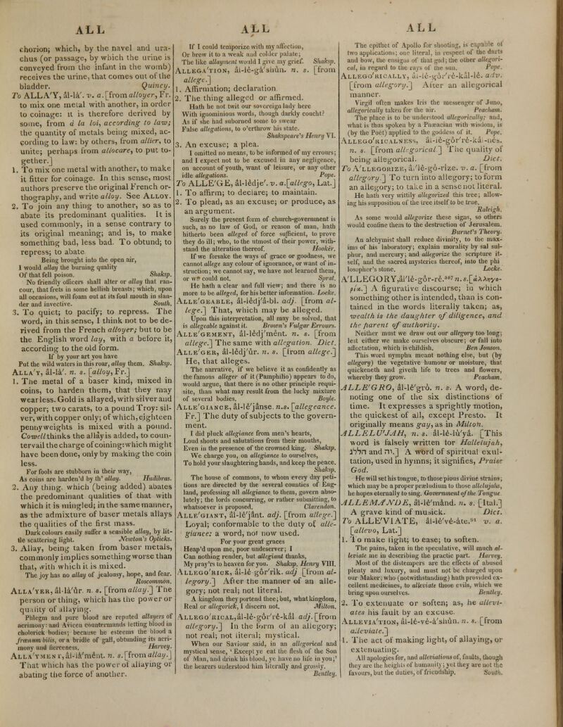 chorion; which, by the navel and ura- chus (or passage, by which the urine is conveyed from the infant in the womb) receives the urine, that comes out of the bladder. Quincy. To ALLA'Y, al-la'. v. a.[fromalloyer, Fr. to mix one melal with another, in order to coinage: it is therefore derived by some, from a la loi, according to law; the quantity of metals being mixed, ac- cording to law: by others, from allier, to unite; perhaps from allocare, to put to- gether.] 1. To mix one metal with another, to make it fitter for coinage. In this sense, most authors preserve the original French or- thography, and write alloy. See Alloy. 2. To join any thing to another, so as to abate its predominant qualities. It is used commonly, in a sense contrary to its original meaning; and is, to make something bad, less bad. To obtund; to repress; to abate Being brought into the open air, I would allay the burning quality Of that fell poison. Shaksp. No friendly officers shall alter or allay that ran- cour, that frets in some hellish breasts; which, upon all occasions, will foam out at its foul mouth in slan- der and invective. South. 3. To quiet; to pacify; to repress. The word, in this sense, I think not to be de- rived from the French alloyer; but to be the English word lay, with a before it, according to the old form. If by your art you have Put the wild waters in this roar, allay them. Shaksp. Alla'y, al-la'. n. s. [alloy, Fr.] 1. Tne metal of a baser kind, mixed in coins, to harden them, that they may wear less. Gold is allayed, with silver and copper; two carats, to a pound Troy: sil- ver, with copper only; of which, eighteen pennyweights is mixed with a pound. Co well thinks the allay is added, to coun- tervail the charge of coining: which might have been done, only by making the coin less. For fools are stubborn in their way, As coins are harden'd by th' (May. Hudibras. 2. Any thing, which (being added) abates the predominant qualities of that with which it is mingled; in the same manner, as the admixture of baser metals allays the qualities of the first mass. Dark colours easily suffer a sensible allay, by lit- tle scattering light. Mivton's Opticks. 3. Allay, being taken from baser metals, commonly implies somethingworse than thai, with which it is mixed. The joy has no allay of jealousy, hope, and fear. Roscommon. ALLA'YER,al-la'ur. n. s. [from allay.~] The person or thing, which has the power or quality of allaying. Phlegm and pure blood are reputed allayers of acrimony: ami Avieeu countermands letting blood in cholcrick bodies; because he esteems Hie Itiood a frannm bills, or a bridle of gall,obtunding its acri- mony and lierceness. Harvey. Alla'y.men r,al-la'ment. n. s.[fromallay.] That which has the power of allaying or abating the force of another. If I could temporize with my affection, Or brew it to a weak and colder palate; The like allayment would I give my grief. Shaksp. Allegation, ai-le-ga'shun. n. s. [from allege.] 1. Affirmation; declaration 2. The thing alleged or affirmed. Hath he not twit our sovereign lady here With ignominious words, though darkly coucht? As if she had suborned some to swear False allegations, to o'erthrow his state. Shakspeare,s Henry VI. 3. An excuse; a plea. I omitted no means, to be informed of my errours; and I expect not to be excused in any negligence, on account of youth, want of leisure, or any other idle allegations. Pope. To ALLE'GE, al-ledje'. v. a.[allego, Lat.j 1. To affirm; to declare; to maintain. 2. To plead, as an excuse; or produce, as an argument. Surely the present form of church-government is such, as no law of God, or reason of man, hath hitherto been alleged of force sufficient, to prove they do ill; who, to the utmost of their power, with- stand the alteration thereof. Hooker. If we forsake the ways of grace or goodness, we cannot allege any colour of ignorance, or want of in- struction; we cannot say, we have not learned them, or w§ could not. Sjn-at. He hath a clear and full view; and there is no more to be alleged, for his better information. Locke. Alle'geable, al-iedj'a-bl. adj. [from al- lege.] That, which may be alleged. Upon this interpretation, all may be solved, that is allegeable against it. Brown's Vulgar Errours. Alle'gement, al-ledj'ment. n. s. [from alleged] The same with allegation. Diet. Alle'ger, dl-ledj'ur. n. s. [Irom alleged] He, that alleges. The narrative, if we believe it as confidently as the famous alleger of it (Pamphilio) appears to do, would argue, that there is no other principle requi- site, than what may result from the lucky mixture of several bodies. Boyle. Alle'giance, al-le'janse. n.s. [allegeance. Fr.] The duty of subjects to the govern- ment. I did pluck allegiance from men's hearts, Loud shouts and salutations from their mouths, Even in the presence of the crowned king. Shaksp. We charge you, on allegiance to ourselves, To hold your slaughtering hands, and keep the peace. Shaksp. The house of commons, to whom every day peti- tions are directed by the several counties of Eng- land, professing all allegiance to them, govern abso- lutely; the lords concurring, or rather submitting, to whatsoever is proposed. Clarendon. Alle'giant, al-le'jant. adj. [from allege.] Loyal; conformable to the duty of alle- giance: a word, noi now used. For your great graces Heap'd upon me, poor undeserver; I Can nothing render, but allegiant thanks, My pray'rs to heaven for you. Shaksp. Henry VIII. Allego'rick, al-le gor'rik. adj [from al- legory.] After the manner of an alle- gory; not real; not literal. A kingdom they portend thee; but, what kingdom, Real or allegorick, I discern not. Milton. ALLEGo'nicAL,al-le-g6r'ie-kal adj. [from allegory.] In the form ol an allegory; not real; not literal; mystical. When our Saviour said, in an allegorical and mystical sense, ' Except ye eat the flesh of the Son of Man, and drink his blood, ye have no life in you;' the hearers understood him literally and grossly. Bentley. ALL The epithet of Apollo for shooting, is capable ot two applications; one literal, in respect of the darts and bow, the ensigns of that god; the other allegori- cal, in regard to tlie rays of tne sun. Pope. Allego'rically, ai-le-^ji-'i-e-kal-le. adv. [from allegory.] Alter an allegorical manner. Virgil often makes Iris the messenger of Juno, allegorically taken for the air. Peacliam. The place is to be understood allegorically; and, what is thus spoken by a Pna:aciaii with wisdom, is (by the Poet) applied to the goddess of it. Pope. Allego'ricalness, ai-ie-gof're-ka-nes. n. *. [from allegorical.] The quality of being allegorical. Diet. To A'llegorize, a/le-go-rize. v. a. [from allegory.] To turn into allegory; to form an allegory; to take in a sense not literal. He hath very wittily allegorized this tree; allow- ing his supposition of the tree itself to be true. Raleigh. As some would allegorize these signs, so others would confine them to the destruction of Jerusalem. Burnet1's Theory. An alchymist shall reduce divinity, to the max- ims of his laboratory; explain morality by sal sul- phur, and mercury; and allegorize the scripture it- self, and the sacred mysteries thereof, into the phi losopher's stone. Locke. A'LLEGORY,aTle-g6r-re.S67 n. s.[u**vyo- pi'cc.] A figurative discourse; in which something other is intended, than is con- tained in the words literally taken; as, wealth is the daughter of diligence, and the fiarent of authority. Neither must we draw out our allegory too long; lest either we make ourselves obscure; or fall into adectation, which is childish. Ben Jonson. This word nympha meant nothing else, but (by allegory) the vegetative humour or moisture, that quickeneth and giveth life to trees and flowers, whereby they grow. Peacham. ALLE'GRO, al-le'gro. n. s. A word, de- noting one of the six distinctions of time. It expresses a sprightly motion, the quickest of all, except Presto. It originally means gay, as in Milton. ALLELU'JAH, n.s. al-le-lu'ya. [This word is falsely written tor Hallelujah, iSSn and Hi.] A word of spiritual exul- tation, used in hymns; it signifies, Praise God. He will set his tongue, to those pious divine strains; which maybe a proper praeludium to those allelujalis, he hopes eternally to sing. Government of the Tongue ALLEMA'JYDE, al-le'mand. n. s. [Ital.] A grave kind of musick. Diet. To ALLE'VIATE, al-le've-ate.91 v. a. [allevo, Lat.] 1. To make light; to ease; to soften. The pains, taken in the speculative, will much al- leviate me in describing the practic part. Harvty. Most of the distempers are the effects of abused plenty and luxury, and must not be charged upon our Maker; who (notwithstanding) hath provided ex- cellent medicines, to alleviate those evils, which we bring upon ourselves. Bentley. 2. To extenuate or soften; as, he allevi- ates his fault by an excuse. Allevia'tion, al-le-ve-a'shun. n, a. [from alleviate.] 1. The act of making light, of allaying, or extenuating. All apologies for, and alleviationso(, iV.ults, though (hey are the heights of humanitj ; yet the; are not the favours, but the duties, of friendship. South.