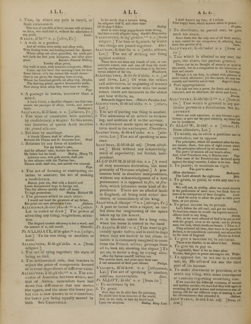 2. Thatj by which any pain is eased, or fault extenuated. This loss of one-fifth of their income will sit heavy on them, who shall feel it, without the alleviation oi any profit. Locke. A'lley, al'le.870 n. s. [_allee, Fr.] 1. A walk in a garden. And all within were walks and alleys wide, Willi footing worn, and leading inward far. Spenser. Where alleys are close gravelled, the earth put- teth forth the (irst year knotgrass, and after spire- grass. Bacon's Natural History. Yonder alleys green, Our walk at noon, with branches overgrown. Milton Come, my fair love! Our morning's task we lose: Some labour, ev'n the easiest life would choose: Ours is not great; the dangling bows to crop, Whose too luxuriant growth our alleys stop. Dryden. The thriving plants, ignoble broomsticks made, Now sweep those alleys they were born to shade. Pope. 2. A passage in towns, narrower than a street. A back friend, a shoulder clapper; one that com- mands the passages of alleys, creeks, and narrow lands. Sliakspcare. Alli'ance, al-li'anse. n. s. [alliance, Fr.] 1. The state ot connexion with another, by confederacy; a league. In this sense, our histories of queen Anne mention the grand alliance. 2. Relation by marriage A bloody Hymen shall th' alliance join, Betwixt the Trojan and th' Ausoman line. Dryd 3. Relation by any form of kindred. For my father's sake, And for alliance'' sake, declare the cause My father lost his head. Shaksp. Henry VI. Adrastus soon, with gods averse, shall join In dire alliance with the Theban line; Thence strife shall rise, and mortal war succeed. Pope. 4. The act of forming or contracting re- lation to another; the act of making a confederacy. Dorset, your son, that with a fearful soul Leads discontented steps in foreign soil, This fair alliance quickly shall call home To high promotions. Shaksp. Richard III. 5. The persons allied to each other. I would not boast the greatness of my father, But point out new alliances to Cato. Addison. Alli cieNcYjai-iisli'yeii-^e.113 n.a.\allicio Lat to entice or draw] The power of attracting any thing; magnetism; attrac- tion. The feigned central alliciency is but a word; and the manner of it, still occult. Glanville. To A LLIGATE, al'le-gate.1 v.a. [alligo, Lat.] To tie one thing to another; to unite. Alliga'tion, al-le-ga'shun. n. s. [from alligate ] 1. Tne act of tying together; the state of being so tied. 2. The arithmetical rule, that teaches to adjust the price of compounds formed of several ingredients ot different vaiue. Alliga'tor, a-le-ga'tur.flai n. s. The cro- codile of America; between which, and that of Atrica, naturalists have laid down this, difference: that one moves the upper, and the otner the lower jaw; but tnis is now known to be chimerical, the lower jaw being equally moved by both See Ckocodile. In his needy shop a tortoise hung. An alligator stuff'd, and other skins Of ill-shap'd fishes. Shaksp Aloft in rows large poppy-heads were strung, And here a scaly alligator hung. Garth's Dispt nsary. A'LI.1GATUHE, ai-iig'ga-ture.* n.s. [from alligate.] Tne Imk or ligature, by which two things are joined together. Diet. Alli'sion, al-llzh'un n. s. [alid-j, allisum, Lat.] The act of striking one thing against another. There have not been any islands of note, or con- siderable extent, torn and cast otf from the conti- nent by earthquakes, or severed from it by the bois- terous allision of the sea. Wbodicard. Allitera'tion, ai-lit-er a'shun. n. s. \_ad and litera, Lat.] Of what the critics call alliteration, or beginning of several words in the same verse with the same letter; there are instances in the oldest and best writers, as, Behemoth biggest born. Milton's Paradise Lost. Allocation, al-lo-ka'shtiu. n. s. [_alloco, Lat.] 1. The act of putting one thing to another. 2. The admission of an article in reckon- ing, and addition of it to the account. J. An allowance made upon an account: a term used in the exchecpaer. Chambers. Allogu'tion, al-16-kiVshun. n.s. [_allo- curio, Lat.] The act of speaking to ano- ther. Allo'dial, al-16'de-al. adj. [from allodi- um.'] Held without any acknowledg- ment of superiority; not feudal; inde- pendent. ALLO' DIUM,&\-\b'fe-ivm. n.s. [A word of very uncertain derivation, but most probably of German original.] A pos- session held in absolute independence, without any acknowledgment of a lord paramount: it is opposed to fee, or feu- dum, which intimates some kind of de- pendence. There are no allodial lands in England; all being held either me- diately or immediately of the king. Allo'nge,a -liandje'.15?*..«. [allonge, Fr.] 1. A pass or thrust with a rapier; so cal- led from the lengtliening of the space taken up by the fencer. 2. It is likewise taken for a long rein, when tne horse is trotted in the hand To Allo'o, al-loo'. v. a. [Tnis word is ge- nerally spoke halloo; and is used to dogs when they are incited to the chase or battle: it is commonly imagined to come trom the French allons; pernaps from all lo, look all; showing the object] To set on; to incite a dog, by crying allou. Jiloo thy furious mastiff; bid him vex The noxious herd, and print upon their ears A sad memorial of their past otlence. Philips. A'lloquy, al'lo-kwe. n. s. [alloauiu?n, Lat.] The act of speaking to another; address; conversation. Diet. To ALLOT, al-iot' v. a. [from lot.'] i. To distribute by lot. 2. To grant. Five days we do allot thee for provision, To shield thee from disasters ol the world; And, on ihe sixth, to turn thy hated back ' Upon our iiingdom. Shaksp. King Lear. I shall deserve my fate; if I refuse That happy hour, which heaven atlo.'s to peace. Dryden. To distribute; to parcel out; to give each his snare. Since fame was the only end of all their studies a man cannot be too scrupulous in aiiolting them their due portion of it. Taller. Allotment, al-iot'ment n.s. [from ul- lot] 1. Tnat which is allotted to any one; the part, the share, the portion granted. There can be no thought of security or quiet in this world, but in a resignation to tne allotments of God and nature. L Estrange. Though it is our duty, to submit with patience to more scanty allotments; yet thus much, we may rea- sonably and lawfully ask ol God. Rogers's Serm. Fart appropriated. It is laid out into a grove, for fruits and shade- a vineyard; and an allotment, for olives and herus. Br ovine. Allo'ttery, ai-lot'tur-e.656 n.s [fromal- lot.] That wnich is granted to any par- ticular person in a distribution See Al- LOTMENT Allow me such exercises, as may become a gen- tleman ; or give me the poor altottery, my father left me by testament. ^ Shaksp. To ALLO'VV, ai-lou'. v. a. \allouer,^x. from allaudare, Lat.] 1. To admit; as, to allow a position: not to contradict; not to oppose. The principles, which all mankind allow for true, are innate; those, that men of right reason admit' are the principles allowed by all mankind. Locke'. The pow'r of musick all our hearts allow; And, what Timotheus was, is Dryden now. Pope. That some of the Presbyterians declared opeiily against the king's murder, i allow to be true. Swift. 2. To justily; to maintain as right. The pow'rs above Allow obedience. Shakspeare. The Lord allowelh the righteous. Bible. 3. To grant; to yield; to own any one's ti- tle to. We will not, in civility, alloio too much sincerity to the professions of most men; but think their ac- tions to be interpreters of their thoughts. Locke. I shall be ready to allow the pope as little power here, as you please. Swfl. 4. To grant license to; to permit. Let's follow the old earl; and get the bedlam, To lead him where he would: his roguish madness Jillows itself to any thing. Shaksp. But, as we were atloived of God to be put in trust with the gospel, even so we speak; not as pleasing men, but God, whicn trieth our hearts. 1 Thess. u. 4. They referred all laws, that were to be passed in Ireland, to be considered, corrected, and alloiced rirst by the state of England. Davits on Ireland. 5. Fo give a sanction to; to authorize. There is no slander, in an allow'd fool. Shaksp. 6. To give to; to pay to. Ungrateful, then! if we no tears allow To him, that gave us peace and empire too. Waller. 7. To appoint for, to set out to a certain use; as, He allowed nis son the third part of nis income. 8. To make abatement or provision; or to settle any thing, with some concessions or cautions regarding something eise. If we consider the different occasions, of ancient and modern medals; we shail tiud they both agree in recording the great actions and successes in war; al- lowing still for the diiierent ways of making it, and the circumstances that attended it. Addison- Allo'wablk, ai-ldu'a-bl. adj. prom al- low.] ' L