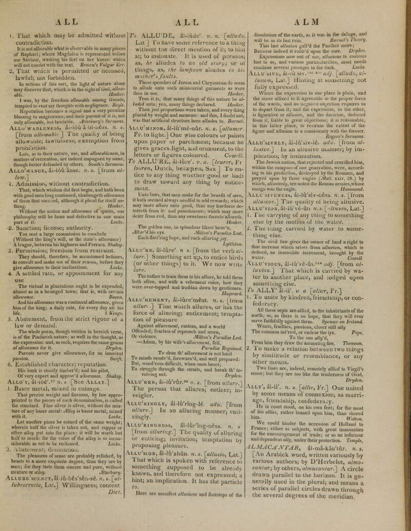 1. That which may be admitted without contradiction. It is not allowable what is observable in many pieces of Raphael; where Magdalen is represented before our Saviour, washing his feet on her knees: which will not consist with the text. Brown's Vulgar Err. 2. That whicn is permitted or licensed, lawful; not forbidden. In actions of this sort, the light of nature alone may discover that, which is in the sight of God, allow- able. Hooker. I was, by the freedom allowable among friends, tempted to vent my thoughts with negligence. Boyle. Reputation becomes a signal and a very peculiar blessing to magistrates; and their pursuit of it is, not only allowable, but laudable. Jbterbwy's Sermons. Allo'wahlenkss, a;-lbu a-ol-ness. n. a. [from allowublr] The quaiily of being allowuole; lawiulness; exemption from prohibition. Lots, as to their nature, use, and allow ableness, in matters of recreation, are indeed impugned by some, though better defended by others. South'$ Sermons. Allo'wance, ai-lou anse. n.s. [from a/- /oit).] 1. Admission, without contradiction. That, which wisdom did first begin, and hath been with good men long continued, challengeth allowance of them that succeed, although it plead for itself no- thing. Hooker. Without the notion and alloicance of spirits, our philosophy will be lame and defective in one main part of it. Locke. 2. Sanction; license; authority. You sent a large commission to conclude (Without the king's will, or the state's alloicance) A league, between his highness and Ferrara. Sluiksp. 3. Permission; freedom from restraint. They should, therefore, be accustomed betimes, to consult and make use of their reason, before they give allowance to their inclinations. Locke. 4. A settled rate, or appointment for any use The victual in plantations ought to be expended, almost as in a besieged town; that is, with certain allowance. Bacon. And his alloicance was a continual allowance, given him of the king; a daily rate, for every day all his life. 2 Kings. 5. Abatement, from the strict rigour of a law or demand. The whole poem, though written in heroick verse, is of the Pindarick nature; as well in the thought, as the expression: and, as such, requires the same grains of allowance for it. Dryden. Parents never give allowances, for an innocent passion. Swift. 6. Established character; reputation. His bark is stoutly timber'd; and his pilot, Of very expert and approv'd allowance. Shaksp. Alloy, al-ioe'.32 n. s [See Allay.] I. Baser metal, mixed in coinage. That precise weight and fineness, by law appro- priated to the pieces of each denomination, is called the standard. Fine silver is silver, without the mix- ture of any baser metal: Alloy is baser metal, mixed with it. Locke. Let another piece be coined of the same weight; wherein half the silver is taken out, and copper or other alloy put into the place; it will be worth but half as much: for the value of the alloy is so incon- siderable as not to be reckoned. Locke. I. abatement; diminution. The pleasures of sense are probably relished, by beasts in a more exquisite degree, than they arc by men; for they taste them sincere and pure, without mixture or alloy. Atterbury. ALLUBE'scLNCY,al-lu-bes'sen-se. n. s. [ul- lubesceniici) L^t.] Willingness; content Diet. To ALLU'DE, al-lnde'. v. n. [alludo. Lat ] To have some reference to a thing without tne direct mention of it; to hint at; to insinuate. It is used of persons; as, he alludes to an old story; or ot things, as, the lamfioon aliudes to hu in other's faults. These speeches of Jerom and Chrysostoin do seem to allude unto such ministerial garments as were then in use. Hooker. True it is, that many things of this nature be al- luded unto; yea, many things declared. Hooker. Then just proportions were taken, and every thing placed by weight and measure: and this, I doubt not, was that artificial structure here alludeu to. Burnet. Ali.u'minor, al-iu'me-nur. n. s. [allumer Fr. to light.] One who colours or paints upon paper or parchment; because he gives graces,light, and ornament, to the letters or figures coloured. Cowell. To ALLU Rli,, al-lute'. v. a. [leurer, Fr looren, Dutch, belaepen, Sax J To en- tice to any thing whether good or bad: to draw toward any thing by entice- ment. Unto laws, that men make for the benefit of men, it hath seemed always needful to add rewards; which may more allure unto good, than any hardness de- terreth from it: and punishments; which may more deter from evil, than any sweetness thereto allureth. Hooker. The golden sun, in splendour likest heav'n, Mur'd his eye Milton's Paradise Lost. Each llatt'ring hope, and each alluring joy. Lyttlelon. Allu'rk, al-lure'. n s. [from the verb c/- lure.] Something set up, to entice birds (or other things) to it. We now write lure. The rather to train them to his allure, he told them both often, and with a vehement voice, how they were over-topped and trodden down by gentlemen. Hayward. Allu'rement, ai-lure'ment. n. s. [from allur, .] That winch allures, or has the force of alluring} enticement; tempta- tion of pleasure Against allurement, custom, and a world Offended; fearless of reproach and scorn, Or violence. Milton's Paradise Lost. —Adam, by his wife's allurement, fell. Paradise Regained. To shun th' allurement is not hard To minds resolv'd, forewarn'd, and well prepared: But, wond'rous difficult, when once beset; To struggle through the straits, and break th' in- volving net. Dryden. Allu'rer, ai-lu'rur.98 n. s. [from allure.'] The person tnat allures; enticer; in- veigler. Allu'ringly, al-lu'ring-le. adv. [from allure:] In an alluring manner; enti- cingly. Allu'ringness, al-lur'lng-ness. n. s [from alluring.] The quality of alluring or enticing; invitation; temptation by- proposing pleasure. Allu'sion, al-lu'zhun. n. s. [allusio, Lat.] That which is spoken with reference to something supposed to be already known, and therefore not expressed; a hint; an implication. It has the particle to. Here are manifest allusions and footsteps of the dissolution of the earth, as it was in the deluge. Bad will be in its last ruin. BwrntVi Theory. Tins last allusion gall'd the Panther more; Because indeed it rubb'd upon the sore. Dryden. Expressions now out of use, allusions to customs lost to us, and various particularities, must needs continue several passages in the dark. Locke Allu'sive, al-iU siv.lM * ' adj. ^allud'j, al- lusum, Lat.] Hinting at something not fully expressed. Where the expression in one place is plain, and the sense affixed to it agreeable 10 the proper force of the wards, and no negative oDjection requires us to depart from it; and the expression, in the other, is figurative or allusive, and the doctrine, deduced from it, liable to great objections; it is reasonable, in this latter place, to restrain the extent of the figure aud allusion to a consistency with the former, Rogers's Sermons. Allu'sively, al-lti'siv-le. adv. [from al- lusive.] In an allusive manner; by im- plication; by insinuation. The Jewish nation, that rejected and crucified him, within the compass of one generation, were, accord- ing to his prediction, destroyed by the Romans, and preyed upon by those eagles (Matt. xxiv. 28.) by which, allusively, are noted the Roman armies,whose ensign was the eagle. Hammond. Allu sivENiiss, al-lu'siv-ness. n. s. [from allusive.] The quality of being allusive. Allu'vion, al-iu've-un n.s.\jtlluvio, Lat.] 1. riie carrying of any thing to something else by the motion ol the water. 2. The tning carried by water to some- thing else. The civil law gives the owner of land aright to that increase which arises from alluvion, which is defined, an insensible increment, brought by the water. Cowell Allu'vious, al-lu've-us.314 adj. [from al- luvion.] That which is carried by wa- ter to another place, and lodged upon something else. To ALLY' al-ii'. v. a [allier, Fr.] 1. To unite by kindred, friendship, or con- federacy. All these septs are allied, to the inhabitants of the north; so, as there is no hope, that they will ever serve faithfully against them. Spenser on Ireland. Wants, frailties, passions, closer still ally The common int'rest, or endear the tye. Pope. To the sun ally'd, From him they draw the animating fire. Thomson. 2. To make a relation between lwo things by similitude or resemblance, or any other means. Two lines are, indeed, remotely allied to Virgil's sense; but they are too like the tenderness of Ovid. Dryden. Ally', al-li'. n. s. [allie, Fr.] One united by some means of connexion; as marri- age, friendship, confederacy. He in court stood, on his own feet; for the most of his allies, rather leaned upon him, than shored mm- Wotton. We could hinder the accession of Holland to France; either as subjects, with great immunities for the encouragement of trade; or as an inferiour and dependent ally, under their protection. Temple, ALMACA'JVTAR, al-ma-kan'tur. n.s. [An Arabick word, written variously by various authors; by D'Herbelot, almo- cantar; by others, ahnucantar.] A circle drawn parallel to the horizon. It is ge- nerally used in the plural; and means a series of parallel circles drawn through the several degrees of the meridian