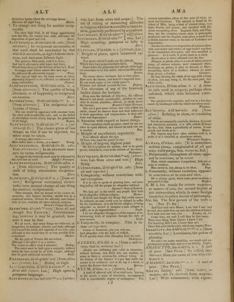 Melodious hymns about the sov'reign throne Alternate all night long. Milton. 2. To change one thing for another recip- rocally. The most high God, in all things appertaining unto this life, for sundry wise ends, alternates the disposition of good and evil. Grew. Alternately, ai-ter'nate-le. adv. [from alternate.] In reciprocal succession, so that each shall be succeeded by that which it succeeds, as light follows dark- ness, and darkness follows light. The princess Melesinda, bath'd in tears, And loss'd alternately with hopes and fears, Would learn from you the fortunes of her lord. Dryd. Unhappy man! whom sorrow thus and rage To different ills alternately engage. Prior. The rays of light are, by some cause or oilier, alternately disposed to be reflected or refracted for many vicissitudes. Newton. Alte'rnateness, al-ter'nate-ness. n. s. [from alternate.] The quality of being alternate, or of happening in reciprocal succession. Diet. Alternation, ul-tur-na'shdn.65 n. s. [from alternate.] The reciprocal suc- cession of things. The one would be oppressed with constant heat, the other with insufferable cold; aud so the defect of alternation would utterly impugn the generation of all things. Broion. Alternative, al-teVna-tlv.158 n. s. [al- ternati/', Fi\] The choice given of two things; so that if one be rejected, the other must be taken. A strange alternative Must ladies have a doctor, or a dance? Young. Alternatively, al-ter'na-iiv-le. adv. from alternative.] In an alternate man- ner; by turns; reciprocally. An appeal alternatively made maybe tolerated by the civil law as valid. Ayliffe's Parergon. Alte'rnativeness, al-teVna-tiv-ness. n. s. [from alternative.] The quality or state of being alternative; reciproca- tion. Diet. Alte'rnity, al-ttVne-te.98 n. s. [from al- teni.] Reciprocal succession; vicissi- tude; turn; mutual change of one thing for another; reciprocation. They imagine, that an animal of the vastest di- mensions, and longest duration, should live in a continual motion, without the alternity and vicissi- tude of rest, whereby all other animals continue. Brown's Vulgar Errours. Altho'ugh, a.l-rHo.'K4 conj. [from all and though. See Though.] Notwithstand- ing; however it may be granted; how- ever it may be that. We all know, that many things are believed, al- though they be intricate, obscure, and dark: although they exceed the reach and capacity of our wits; yea, although in this world they be no way possible to be understood. Hooker. Me the gold of France did not seduce, Although I did admit it as a motive The sooner to effect what I intended. Shaksp. The stress must he laid upon a majority; without which the laws would be of little weight, although they be good additional securities. Swift. A'ltigrade, al-te-grade' adj. [from altus a... gradior, Lat.] Rising on high. Vi i I'LoqUENOE, al-til'lu-kwense.98 n. s. altus and loc/uor, Lat.] High speech, pompous language. ALTi'MKTRv,ai-uui'me-tre.',18n.s. [altime- trio, Lat. from altus and ^t^sv.J The art of taking or measuring altitudes or heights,whether accessibleorinacces- sible, generally performed by a quadrant. Alti'sonant, al-tis'so-nant518 ) adj[alliso- Alti'sonous, al-tis'so-nus.614 5 nus-> Lat0 High sounding; pompous or lofty in sound. Diet. A'ltitude, aTte-tude. n. s. [allitudo, Lat.] 1. Height of place; space measured up- ward. Ten masts attach'd make not the altitude, Which thou hast perpendicularly fall'n. Shaksp. Some define the perpendicular altitude of the high- est mountains to be four miles; others but fifteen fur- lono-s. Brown. She shines above, we know, but in what place, How near the throne, and heav'n's imperial face, By our weak optics is but vainly guess'd; Distance and altitude conceal the rest. Dryden. 2. The elevation of any of the heavenly bodies above the horizon. Even unto the latitude of fifty-two, the efficacy thereof is not much considerable, whether we con- sider its ascent, meridian, altitude, or abode above the horizon. Brown's Vulgar Errours. Has not a poet more virtues and vices within bis circle, cannot he observe them and their influences in their oppositions and conjunctions, in their alti- tudes and depressions? Rymer. 3. Situation with regard to lower things. Those members which are pairs, stand by one an- other in equal altitude, and answer on each side one to another. RalJ- 4. Height of excellence; superiority. Your altitude offends the eyes Of those who want the power to rise. Swift. 5. Height of degree; highest point. He did it to please his mother, and to be partly proud; which he is, even to the altitude of his virtue. Shakspcare. Alti'volant, al-tiv'vo-lant.88 adj. [altiyo- lans, Lat. from altus and volo.] High flying. Diet. Altogether, al-to-ge;A'ur. adv. [from all and together^] 1. Completely; without restriction; with- out exception. It is in vain to speak of planting laws, and plot- ting policy, till the people be altogether subdued. Spenser's State of Ireland. We find not in the world any people that hath lived altogether without religion. Hooker. If death and danger are things that really cannot be endured, no man could ever be obliged to suffer for his conscience, or to die for his religion; it being altogether as absurd to imagine a man obliged to suffer, as to do impossibilities. South. I do not altogether disapprove of the manner of in- terweaving texts of scripture through the style of your sermon. _ Sivift. 2. Conjunctly; in company. This is ra- ther all together. Cousin of Somerset, join you with me, And altogether with the duke of Suffolk, We'll quickly hoist duke Humphry from his seat. Shakspeare. A'LUDEL, al'it-del. n. s. [from a and lu- tum; that is, without lute.] Aludels are subliming pots used in chemistry, without bottoms, and fitted into one another, as many as there is occasion for, without luting. At the bottom of the furnace is a pot that holds the matter to be sublimed; and at the top is a head, to retain the flowers that rise up. Q,uincy. A'LUM, al'lum. n. s. [alumen, Lat.] A kind of nlineral salt, of an acid taste, leaving in the mouth a sense of sweetness, accompanied with a considerable degree of astringency The \2 ancient naturalists allow of two sorts of ohm, na- tural and factitious. The natural is found in tin island of Milo, being a kind of whitish stone, very light, friable, and porous, and streaked with fila- ments resembling silver England. Italy, and Flan ders, are the countries where alum is principally produced; and the English roche-alum is made from a bluish mineral stone, in the hills of Yorkshire and Lancashire. Saccharine alum is a composition of common alum with rose-water and whites of eggs boiled together, to the consistence of a paste, and thus moulded at pleasure. As it cools, it grows hard as a stone. Burnt alma is alum calcined over the lire. Plumose or plume alum is a sort of saline mineral stone, of various colours, most commonly white. bordering on green; it rises in threads or fibres, resembling those of a feather; whence its name from pluma, a feather. Chamh,, By long beating the white of an egg with a lump of alum, you may bring it, for the most part, into white curds. Boyle. Alum-stone, al'lum-stone. n. s. A stone or calx used in surgery; perhaps alum calcined, which then becomes corro sive. She gargled with oxycratc, and was in a few days cured, by touching it with the vitriol and alum-stone Wiseman Alu'minous, a-lu'me-nus. adj. [from alum.] Relating to alum, or consisting of alum. Nor do we reasonably conclude, because, by a cold and aluminous moisture, it is able awhile to resist the fire, that, from a peculiarity of nature, it sub- sisteth and liveth in it. Brown. The tumour may have other mixture with it, to make it of a vitrioliek or aluminous nature. Wiseman's Surgery. A'lWays, al'waze. adv. [It is sometimes written alway, compounded of all and way; eallepseja, Sax. tuttavia, Ital.] 1. Perpetually; throughout all time; oppo- sed to sometime, or to never. That, which sometimes is expedient, doth not al- icays so continue. Hooker. Man never is, but ahvays to be blest. Pope 2. Constantly; without variation; opposed to sometimes, or to now and then. He is always great, when some great occasion is presented to him. Dryden. A. M. a. em. stands for artium magister, or master of arts; the second degree of our universities, which, in some foreign countries, is called doctor of philosophy. Am, am. The first person of the verb to be. [See To Be.] And God said unto Moses, I am that I am: and he said, thus shaltthou say unto the children of Israel, 1 am hath sent me unto you. Exodus, iii. 14. Come then, my soul: I call thee by that name, Thou busy thing, from whence I know I am: For knowing that I am, I know thou art; Since that must needs exist, which can impart.Prior. Amabi'lity, am-a-bil'e-te.811627 n. s. [from amabilis, Lat.] Loveliness; the power of pleasing. No rules can make amability, our minds and ap- prehensions make that; and so is our felicity. Taylor. AMADE'TTQ, am-a-det'to. n. .v. A sort of pear. [See Pear.] So called, says Skinner, from the name of him who cul- tivated it. A'MADOT, am'a-dot.fi0! v.. s. A sort of pear. [See Pear.] Ama'ix, amine.' adv. [from mainc, or muigne, old Fr. derived from tnagnus, Lat.] With vehemence, with vigour;