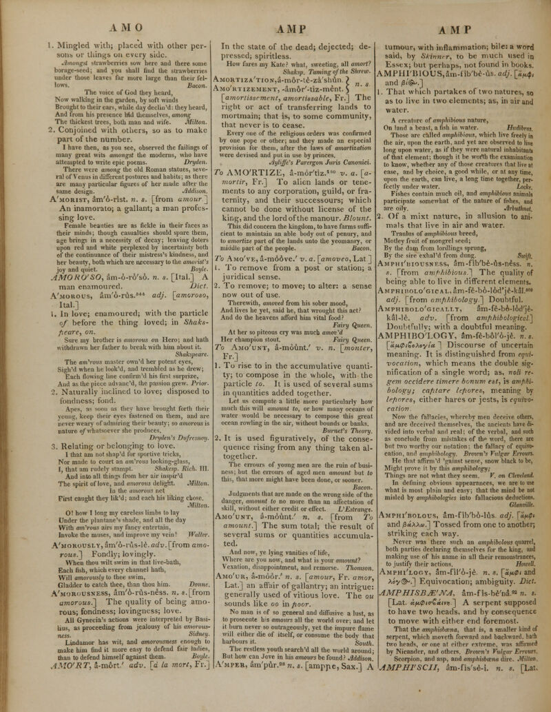 1. Mingled with; placed with other per- sons or things on every side. Amongst strawberries sow here and there some borage-seed; and you shall find the strawberries under those leaves far more large than their fel- lows. Bacon. The voice of God they heard, Now walking in the garden, by soft winds Brought to their ears, while day declin'd: they heard, And from his presence Md themselves, among The thickest trees, both man and wife. Milton. 2. Conjoined with others, so as to make part of the number. I have then, as you see, observed the failings of many great wits amongst the moderns, who have attempted to write epic poems. Dryden. There were among the old Roman statues, seve- ral of Venus in different postures and habits; as there are many particular figures of her made after the same design. Addison. A'morist, am'6-rlst. n. s. [from a?nour] An inamorato; a gallant; a man profes- sing love. Female beauties are as fickle in their faces as their minds; though casualties should spare them, age brings in a necessity of decay; leaving doters upon red and white perplexed by incertainty both of the continuance of their mistress's kindness, and her beauty, both which are necessary to the amorist's joy and quiet. Boyle. AMORO'SO, am-6-ro'so. n. s. [Ital.] A man enamoured. Diet. A'morous, am'6-rus.64* adj. [amoroso, Ital.] 1. In love; enamoured; with the particle of before the thing loved; in Shaks- fieare, on. Sure my brother is amorous on Hero; and hath withdrawn her father to break with him about it. Shakspeare. The am'rous master own'd her potent eyes, Sigh'd when he look'd, and trembled as he drew; Each flowing line confirm'd his first surprize, And as the piece advane'd, the passion grew. Prior. 2. Naturally inclined to love; disposed to fondness; fond. Apes, as soon as they have brought forth their young, keep their eyes fastened on them, and are never weary of admiring their beauty; so amorous is nature of whatsoever she produces. Dryden's Dufresnoy. 3. Relating or belonging to love. I that am not shap'd for sportive tricks, Nor made to court an amorous looking-glass, I, that am rudely stampt. Shakesp. Rich. III. And into all things from her air inspir'd The spirit of love, and amorous delight. Milton. In the amorous net First caught they lik'd; and each his liking close. Milton. O! how I long my careless limbs to lay Under the plantane's shade, and all the day With amorous airs my fancy entertain, Invoke the muses, and improve my vein! Waller. A'morously, am'6-rus-le. adv. [from amo- rous^ Fondly; lovingly. When thou wilt swim in that live-bath, Each fish, which every channel hath, Will amorously to thee swim, Gladder to catch thee, than thou him. Donne. A'morousness, am'6-ro.s-ness. n. s.[from amorous.] The quality of being amo- rous; fondness; lovingness; love. AH Gynecia's actions were interpreted by Basi- lius, as proceeding from jealousy of his amorous- ness. Sidney. Lindamor has wit, and amorousness enough to make him find it more easy to defend fair ladies, than to defend himself against them. Boyle. AMO'RT, a-mort.' adv. [d la mort, Fr.] In the state of the dead; dejected; de- pressed; spiritless. How fares my Kate? what, sweeting, all amort? Shaksp. Taming of the Shrew. Amortization,a-mor-te-za'shun. ? Amortizement, -amor'-tiz-ment. $ [amortissement, amortissable, Fr.] The right or act of transferring lands to mortmain; that is, to some community, that never is to cease. Every one of the religious orders was confirmed by one pope or other; and they made an especial provision for them, after the laws of amortization were devised and put in use by princes. Ayliffe's Parergon Juris Canonici. To AMO'RTIZE, a-mor'tiz.1*0 v. a. [a- mortir, Fr.] To alien lands or tene- ments to any corporation, guild, or fra- ternity, and their successours; which cannot be done without license of the king, and the lord of the manour. Blount. This did concern the kingdom, to have farms suffi- cient to maintain an able body out of penury, and to amortize part of the lands unto the yeomanry, or middle part of the people. Bacon. To Amo've, a-m66ve.' v. a. [amoveo, Lat ] 1. To remove from a post or station; a juridical sense. 2. To remove; to move; to alter: a sense now out of use. Therewith, amoved from his sober mood, And lives he yet, said he, that wrought this act? And do the heavens afford him vital food? Fairy Q,ueen. At her so piteous cry was much amoved Her champion stout. Fairy Queen. To Amo'unt, a-mount/ v. n. [monter, Fr.] 1. To rise to in the accumulative quanti- ty; to compose in the whole, with the particle to. It is used of several sums in quantities added together. Let us compute a little more particularly how much this will amowit to, or how many oceans of water would be necessary to compose this great ocean rowling in the air, without bounds or banks. Burnet's Theory. 2. It is used figuratively, of the conse- quence rising from any thing taken al- together. The errours of young men are the ruin of busi- ness; but the errours of aged men amount but to this, that more might have been done, or sooner. Bacon. Judgments that are made on the wrong side of the danger, amount to no more than an affectation of skill, without either credit or effect. VEstrangt. Amo'unt, a-mount/ n. s. [from To amount.'] The sum total; the result of several sums or quantities accumula- ted. And now, ye lying vanities of life, Where are you now, and what is your amount? Vexation, disappointment, and remorse. Thomson. Amo'ur, a-moor.' n. s. [amour, Fr. amor, Lat.] an affair of gallantry; an intrigue: generally used of vitious love. The ou sounds like oo in fioor. No man is of so general and diffusive a lust, as to proseeute his amours all the world over; and let it burn never so outrageously, yet the impure flame will either die of itself, or consume the body that harbours it. South. The restless youth search'd all the world around; But how can Jove in his amours be found? Addison. A'mper, am'pur.98 n. s. [amppe, Sax.] A tumour, with inflammation; bile: a word said, by Skimirr, to be much used in Essex; but perhaps, not found in books. AMPHI'BIOUS^m-nb'be-us. adj. [«^, and /Si'^j.] 1. That which partakes of two natures, so as to live in two elements; as, in air and water. A creature of amphibious nature, On land a beast, a fish in water. Hudibrnt. Those are called amphibioxis, which live freely in the air, upon the earth, and yet are observed to live long upon water, as if they were natural inhabitants of that element; though it be worth the examination to know, whether any of those creatures that live at ease, and by choice, a good while, or at any time, upon the earth, can live, a long time together, per- fectly under water. Locke. Fishes contain much oil, and amphibious animals participate somewhat of the nature of fishes, and are oily. Arbuthmt. 2. Of a mixt nature, in allusion to ani- mals that live in air and water. Traulus of amphibious breed, Motley fruit of mongrel seed; By the dam from lordlings sprung, By the sire exhal'd from dung. Swift. Amphi'uiousness, am-fib'be-us-ness. n. s. [from amphibious.] The quality of being able to live in different elements. AMFHn?OLo'GicAL,am-fe-b6-l6d'je-kal.6M adj. [from amphibology'.] Doubtful. Amphibolo'gicallt, am-fe-bo-lod'je- kal-le. adv. [from amphibological] DoubtfulIv; with a doubtful meaning. AMPHIBOLOGY, am-fe-bol'6-je. n.s. [«.t*.<pt£oXoyia. ] Discourse of uncertain meaning. It is distinguished from equi- vocation, which means the double sig- nification of a single word; as, noli re- gem occidere timere bonum est, is amphi- bology; cafitare le/iores, meaning by Ipfwres, either hares or jests, is equivo- cation. Now the fallacies, whereby men deceive others, and are deceived themselves, the ancients have di- vided into verbal and real; of the verbal, and such as conclude from mistakes of u> word, there are but two worthy our notation; the fallacy of equivo- cation, and amphibology. Broicn^s Vulgar Errours. He that affirm'd 'gainst sense, snow black to be, Might prove it by this amphibology; Things are not what they seem. V. on Cleveland. In defining obvious appearances, we are to use what is most plain and easy; that the mind be not misled by amphibologies into fallacious deductions. GlanvUle. Amphibolous, am-f lb'bo-lijs. adj. [«^< and /Zcixxa.] Tossed from one to another; striking each way. Never was there such an amphibolous quarrel, both parties declaring themselves for the king, and making use of his name in all their remonstrances, to justify their actions. Howell. Amphi'logy, am-fil'6-je. n. s. [Hfi.pi and Aey©-.] Equivocation; ambiguity. Diet. AMPHISBM'NA. am-f Is-be'na.sa n. s. [Lat. «f<.£>«rC*/vj?.] A serpent supposed to have two heads, and by consequence to move with either end foremost. That the amphisbce.na, that is, a smaller kind of serpent, which moveth forward and backward, hath two heads, or one at either extreme, was affirmed by Nicander, and others. Brown's Vulgar Etrours. Scorpion, and asp, and amphisbana dire. Milton AMPHI'SCJI, am-fis'se-i. n. s. [Lat.