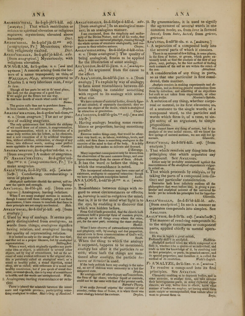 Anaooge'tical, an-a-go-jet'e-kal. adj. \ju>uyti*/i>.] That which contributes or relates to spiritual elevation or religious raptures; mysterious; elevated above humanity. Diet. Anago'gioal, an-a-god'jik-al.609 adj. [anagogique, Fr.] Mysterious; eleva- ted; religiously exalted. Diet. Anago'gically, an-a-god'je-kal-e. adv. [from aaagogical.] Mysteriously; with religious elevation. A'NAGRAM, atva-gram. n.s. [*v« and yf »fAf*.*.] A conceit arising from the let- ters of a name transposed; as this, of W,i,l,l,i,a,m, N,o,y, attorney-general to Charles I. a very laborious man, Imoyl in law. Though all her parts be not in th' usual place, She hath yet the anagrams of a good face: If we might put the Tetters but one way, In that lean dearth of words what could we say ? Donne. Thy genius calls thee not to purchase fame In keen iambick, but mild anagram. Dryden. Anagra'mmatism, an-a-gram'ma-tism,43* n. s. [from anagram^] The act or prac- tice of making anagrams. The only quintessence that hitherto the alchymy of wit could draw out of names, is anagrammatism, or metagrammatism, which is a dissolution of a name truly written into his letters, as his elements, and a new connexion of it by artificial transposi- tion, without addition, subtraction, or change of any letter, into different words, making some perfect sense appliable to the person named. Camden. Anagra'mmatist,an-a-gram'ma-tist. n. s. [from anagram.'] A maker of anagrams. To Anagha'mmatize, an4-gram'ma- tize.169 v. n. [anagramnlaliser, Fr.] To make anagrams. Anale'ptick, an-a-lep'tik. adj. [«v«Ajj?t- 7i'je(3^.] Comforting; corroborating: a term of physick. Jlndeptick medicines cherish the nerves, and re- new the spirits and strength. Quincy. Ana'logal, an-a'16-gal. adj. [from ana- logous.'] Analogous; having relation. When I see many analogal motions in animals, though I cannot call them voluntary, yet I see them spontaneous, I have reason to conclude that these in their principle are not simply mechanical. Hah. Analo'gical, an-a-lod'je-kal. adj. [from analogy.] f. Used by way of analogy. It seems pro- perly distinguished from analogous, as words from things; analogous signifies having relation, and analogical having the quality of representing relation. It is looked on only as the image of the true God, and that not as a proper likeness, but by analogical representation. Stilling fleet. When a word, which originally signifies any parti- cular idea or object, is attributed to several other objects, not by way of resemblance, but on the ac- count of some evident reference to the original idea, this is peculiarly called an analogical word; so a sound or healthy pulse, a sound digestion, sound sleep, are so Called; with reference to a sound and healthy constitution; but if you speak of sound doc- trine, or-sound speech, this is byway of resemblance to health, and the words are' metaphorical. Watts. 2. Analogous; having resemblance or rela- tion'. There is placed the minerals between the inani- mate and vegetable province, participating some- thing analogical to either. Mule's Grig, of Mankind. Analogically, an-a-16dje-e-k£l-e. adv. [from analogical.] In an analogical man- ner; in an analogous manner. I am convinced, from the simplicity and unifor- mity of the Divine Nature, and of all his works, that there is some one universal principle, running through the whole system of creatures analogically, and con- gruous to their relative natures. Cheyne. Analo'gioalness, an-a-lodje-e-kal-ness. n. s. [from analogical.] The quality of being analogical; fitness to be applied for the illustration of some analogy. ANA'LoGisMjan-al'lo-jizm. n. s. \_mx\oyTi- jtaj.] An argument from the cause to the effect. To ANA'LOGizE^n-nal'lo-jize. v. a. [from analogy^] To explain by way of analogy; to form some resemblance between dif- ferent things; to consider something with regard to its analogy with some- what else. We have systems of material bodies, diversly figur- ed and situated, if separately considered; they re- present the object of the desire, which is analogized by attraction or gravitation. Cheyne. Analogous, a-nal'lo-gus.314 adj. \_met and My®*.] 1. Having analogy; bearing some resem- blance or proportion; having something parallel. Exercise makes things easy, that would be other- wise very hard; as, in labour, watchings, heats, and colds; and then there is something analogous in the exercise of the mind to that of the body. It is folly and infirmity that makes us delicate and froward. VEstrange. Many important consequences may be drawn from the observation of the most common things, and ana- logous reasonings from the causes of them. .Irbuth. 2. It has the word to before the thing to which the resemblance is noted. This incorporeal substance may have some sort of existence, analogous to corporeal extension: though we have no adequate conception hereof. Locke. ANALOGY, a-nal'16-je.618 n. s. [xvxXo- yta.] 1. Resemblance between things with re- gard to some circumstances or effects; as, learning is said to enlighten the mind; that is, it is to the mind what light is to the eye, by enabling it to discover that which was hidden before. From God it hath proceeded, that the church hath evermore held a prescript form of common prayer, although not in all things every where the same, yet, for the most part, retaining the same analogy^ Hooker. What I here observe of extraordinary revelation and prophecy, will, by analogy and due proportion, extend even to those communications of God's will, that are requisite to salvation. South. 2. When the thing to which the analogy is supposed, happens to be mentioned, analogy has after it the particles to or with; when both the things are men- tioned after analogy, the particle be- tween or betwixt is used. If the body politiek have any analogy to the natu- ral, an act of oblivion were necessary in a hot dis- tempered state. Dryden. By analogy with all other liquors and'eoncretions, the form of the chaos, whether liquid or concrete, could not be the same with that of the present earth. Burnet's Theory. If we make Juvenal express the customs of our country, rather than of Rome, it is when there was some analogy betvoixt the customs. Dryden. 3. By grammarians, it is used to signify the agreement of several words in one common mode; as, from love is formed loved; from hate, hated; from grieve, grieved. Ana'lysis, 4-nal'le-sis. n. s. [*v«At/<r/$.] 1. A separation of a compound body into the several parts of which it consists. There is an account of dew falling, in some places, in the form of butter, or grease, which grows ex- tremely fetid; so that the analysis of the dew of any place, may, perhaps, be the best method of finding such contents of the soil as are within the reach of the sun. Jlrbuthnot. 2. A consideration of any thing in parts, so as that one particular is first consi- dered, then another. Analysis consists in making experiments and ob- servations, and in drawing general conclusions from them by induction, and admitting of no objections but such as are taken from experiments, or other certain truths. Newton's Opticks. 3. A solution of any thing, whether corpo- real or mental, to its first elements; as, of a sentence to the single words; of a compound word, to the particles and words which form it; of a tune, to sin- gle notes; of an argument, to simple propositions. We cannot know any tiling of nature, but by an analysis of its true initial causes, till we know the first springs of natural motions, we are still but ig- norants. Glanville. Analytical, an-S-lir/e-kal. adj. [from analysis.] 1. That which resolves any thing into first principles; that which separates any compound. See Analysis. Either may be probably maintained against the inaccurateness of the analytical experiments vulgar- ly relied on. Boyle. 2. That which proceeds by analysis, or by taking the parts of a compound into dis- tinct and particular consideration. Descartes hath here infinitely outdone all the philosophers that went before him, in giving a par- ticular and analytical account of the universal fa- brick: yet he intends his principles but for hypothe- ses. Glanville. Analytically, an-a-lit'te-kal-le. adv. [from analytical.] In such a manner as separates compounds into simples. See Analysis. Analy'tiok, an-S-llt'lk. adj. [«v*At/7<x©-.] The manner of resolving compounds in- to the simple constituent or component parts, applied chiefly to mental opera- tions. He was in logick a great critiek, Profoundly skill'd in anutytick. Hudibras. Jlnalytick method takes the whole compound as it finds it, whether it be a species or an individual, and leads us into the knowledge of it, by resolving into its first principles, or parts, its generick nature, and its special properties; and therefore it is called the method of its resolution. Watts's Logick. To A'NALYZE, an'a-lize. v. a. [xyxXvu.] To resolve a compound into its first principles. See Analysis. Chemistry enabling us to depurate bodies, and in some measure, to analyze them, and take asunder their heterogeneous parts, in many chymical expe- riments, we may, better than in others, know what manner of bodies we employ; art having made them more simple or uncompounded, than nature atone is wont to present them us. Boyle