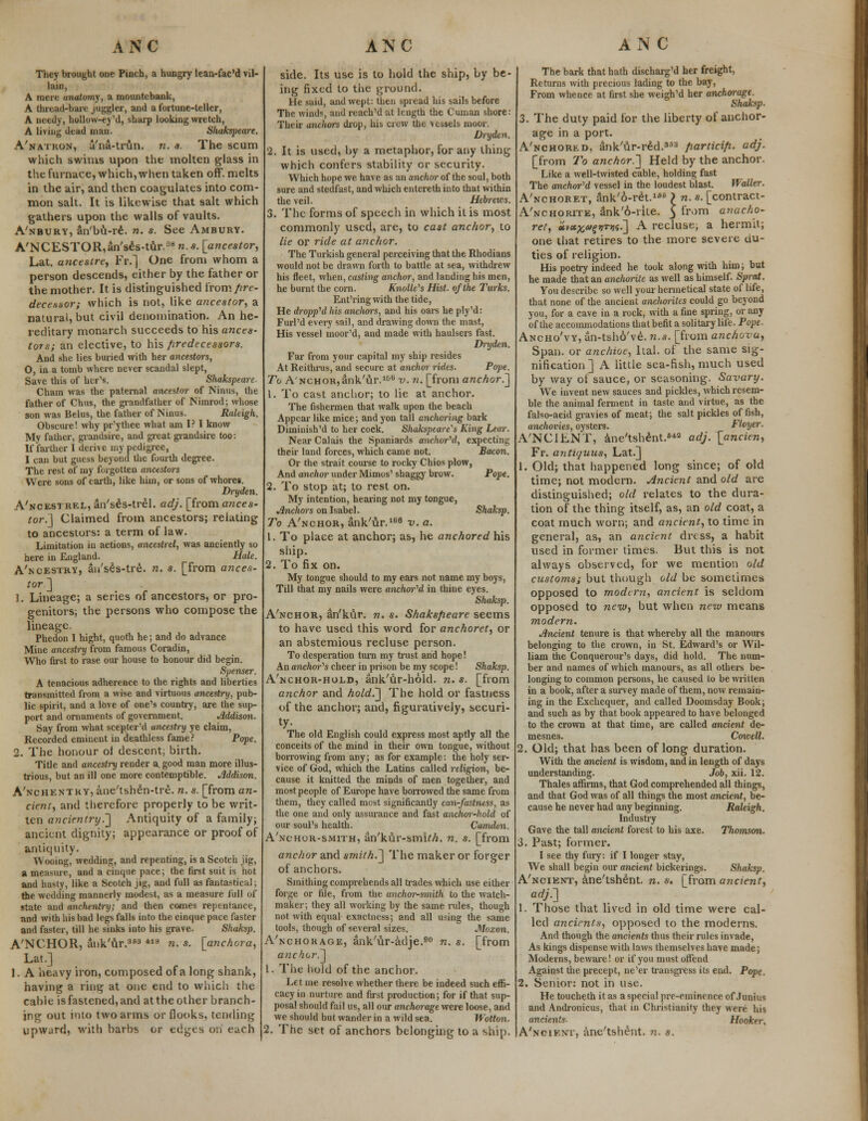 They brought one Pinch, a hungry lean-fac'd vil- lain, A mere anatomy, a mountebank, A thread-bare juggler, and a fortune-teller, A needy, hollow-ey'd, sharp looking wretch, A living dead man. Shakspeare. A'natkon, u'na-trun. n. s. The scum which swims upon the molten glass in the furnace, which, when taken off. melts in the air, and then coagulates into com- mon salt. It is likewise that salt which gathers upon the walls of vaults. A'nbury, an'bu-re. n. s. See Ambury. A'NCESTOR,an'ses-tur.n8n.«. [ancestor, Lat. a?icestre, Fr.] One from whom a person descends, either by the father or the mother. It is distinguished from pre- decessor; which is not, like ancestor, a natural, but civil denomination. An he- reditary monarch succeeds to his ances- tors; an elective, to his /iredecessors. And she lies buried with her ancestors, O, in a tomb where never scandal slept, Save this of her's. Shakspeare Cham was the paternal ancestor of Ninus, the father of Chus, the grandfather of Nimrod; whose son was Belus, the father of Ninus. Raltigh. Obscure! why pr'ythee what am I? I know My father, gvandsire, and great grandsire too: If farther I derive my pedigree, I can but guess beyond the fourth degree. The rest of my forgotten ancestors Were sons of earth, like him, or sons of whore*. Dryden. A'ncestrel, an'ses-trel. adj. [from ances- tor.] Claimed from ancestors; relating to ancestors: a term of law. Limitation in actions, ancestrel, was anciently so here in England. Hale. A'ncestry, an'ses-tre. n. s. [from ances- tor] 1. Lineage; a series of ancestors, or pro- genitors; the persons who compose the lineage. Phedon I hight, quoth he; and do advance Mine ancestry from famous Coradin, Who first to rase our house to honour did begin. Spenser. A tenacious adherence to the rights and liberties transmitted from a wise and virtuous ancestry, pub- lic spirit, and a love of one's country, are the sup- port and ornaments of government. Jlddison. Say from what scepter'd ancestry ye claim, Recorded eminent in deathless fame? Pope. 2. The honour of descent; birth. Title and ancestry render a. good man more illus- trious, but an ill one more contemptible. Jlddison. A'nchentky, ane'tsh£n-tr£. n. s. [from an- cient, and therefore properly to be writ- ten ancientry.] Antiquity of a family; ancient dignity; appearance or proof of antiquity. Wooing, wedding, and repenting, is a Scotch jig, a measure, and a cinque pace; the first suit is hot and hasty, like a Scotch jig, and full as fantastical; the wedding mannerly modest, as a measure full of state and anchentry; and then comes repentance, and with his bad legs falls into the cinque pace faster and faster, till he sinks into his grave. Sliaksp. A'NCHOR, ank'nr.aS3 *ld n. s. [anchora, Lat.] 1. A heavy iron, composed of a long shank, having a ring at one end to which the cable is fastened, and at the other branch- ing out into two arms or flooks, tending upward, with barbs or edges on each side. Its use is to hold the ship, by be- ing fixed to the ground. He said, and wept: then spread his sails before The winds, and reach'd at length the Cuman shore: Their anchors drop, his crew the vessels moor. Dryden. 2. It is used, by a metaphor, for any thing which confers stability or security. Which hope we have as an anchor of the soul, both sure and stedfast, and which entereth into that within the veil. Hebrews. 3. The forms of speech in which it is most commonly used, are, to cast anchor, to lie or ride at anchor. The Turkish general perceiving that the Rhodians would not be drawn forth to battle at sea, withdrew his fleet, when, casting anchor, and landing his men, he burnt the corn. Knolle's Hist, of the Turks. Ent'ring with the tide, He dropped his anchors, and his oars he ply'd: Furl'd every sail, and drawing down the mast, His vessel moor'd, and made with haulsers fast. Dryden. Far from your capital my ship resides At Reithrus, and secure at anchm rides. Pope. To A'nchor,ank'ur.106 v. n. [from anchor^] 1. To cast anchor; to lie at anchor. The fishermen that walk upon the beach Appear like mice; and yon tall anchoring bark Diminish'd to her cock. Shakspeare's King Lear. Near Calais the Spaniards anchored, expecting their land forces, which came not. Bacon. Or the strait course to rocky Chios plow, And anchor under Mimos' shaggy brow. Pope. 2. To stop at; to rest on. My intention, hearing not my tongue, Jlnchors on Isabel. Shaksp. To A'nchor, ank'ur.166 v. a. 1. To place at anchor; as, he anchored his ship. 2. To fix on. My tongue should to my ears not name my boys, Till that my nails were anchored in thine eyes. Shuksp. A'nchor, an'kur. n. s. Shaksfieare seems to have used this word for anchoret, or an abstemious recluse person. To desperation turn my trust and hope! An anchor's cheer in prison be my scope! Shaksp. A'nchor-hold, ank'ur-hold. n. s. [from anchor and hold.] The hold or fastness of the anchor; and, figuratively, securi- ty- The old English could express most aptly all the conceits of the mind in their own tongue, without borrowing from any; as for example: the holy ser- vice of God, which the Latins called religion, be- cause it knitted the minds of men together, and most people of Europe have borrowed the same from them, they called most significantly ean-fastness, as the one and only assurance and fast anchor-hold of our soul's health. Camden. A'nchor-smith, an'kur-smiM. n. s. [from anchor and smith.] The maker or forger of anchors. Smithing comprehends all trades which use either forge or file, from the anchm--smith to the watch- maker; they all working by the same rules, though not with equal exactness; and all using the same tools, though of several sizes. Moxon. A'nchokage, ank'ur-adje.90 n. s. [from anchor.] 1. The hold of the anchor. Let me resolve whether there be indeed such effi- cacy in nurture and first production; for if that sup- posal should fail us, all our anchorage were loose, and we should but wander in a wild sea. Wotton. 2. The set of anchors belonging to a ship. The bark that hath discharg'd her freight, Returns with precious lading to the bay, From whence at first she weigh'd her anchorage. Shaksp. 3. The duty paid for the liberty of anchor- age in a port. A'nchored, ank'ur-red.353 fiarticifi. adj. [from To anchor.] Held by the anchor. Like a well-twisted cable, holding fast The anchor'd vessel in the loudest blast. Waller. A'nchoret, ank'6-r£t.166 ) n. s. [contract- A'nchorite, ank'6-rite. $ from anacho- ret, xv<x.x,6>e;DTn<i^] A recluse, a hermit; one that retires to the more severe du- ties of religion. His poetry indeed he took along with him; but he made that an anchorite as well as himself. Sprat. You describe so well your hennetical state of life, that none of the ancient anchoiiles could go beyond you, for a cave in a rock, with a fine spring, or any of the accommodations that befit a solitary life. Pope. Ancho'vy, an-tsho've. n.s. [from anchova, Span, or anchioe, ltal. of the same sig- nification] A little sea-fish, much used by way ot sauce, or seasoning. Savary. We invent new sauces and pickles, which resem- ble the animal ferment in taste and virtue, as the falso-acid gravies of meat; the salt pickles offish, anchovies, oysters. Floyer. A'NCILNT, ane'tshent.6*2 adj. [ancien, Fr. antiyuns, Lat.] 1. Old; that happened long since; of old time; not modern. Ancient and old are distinguished; old relates to the dura- tion of the thing itself, as, an old coat, a coat much worn; and ancient, to time in general, as, an ancient dress, a habit used in former times. But this is not always observed, for we mention old customs; but though old be sometimes opposed to modem, ancient is seldom opposed to new, but when new means modern. Ancient tenure is that whereby all the manours belonging to the crown, in St. Edward's or Wil- liam the Conquerour's days, did hold. The num- ber and names of which manours, as all others be- longing to common persons, he caused to be written in a book, after a survey made of them, now remain- ing in the Exchequer, and called Doomsday Book; and such as by that book appeared to have belonged to the crown at that time, are called ancient de- mesnes. Cornell. 2. Old; that has been of long duration. With the ancient is wisdom, and in length of days understanding. Job, xii. 12. Thales affirms, that God comprehended all things, and that God was of all things the most ancient, be- cause he never had any beginning. Raleigh. Industry Gave the tall ancient forest to his axe. Thomson. 3. Past; former. I see thy fury: if I longer stay, We shall begin our ancient bickerings. Shaksp. A'ncient, ane'tshent. n. s. [from ancient, adj.] 1. Those that lived in old time were cal- led ancients, opposed to the moderns. And though the ancients thus their rules invade, As kings dispense with laws themselves have made; Moderns, beware! or if you must offend Against the precept, ne'er transgress its end. Pope. 2. Senior: not in use. He toucheth it as a special pre-eminence of Junius and Andronicus, that in Christianity they were his ancients- Hooker, A'ncient, ane'tshent. n. s.