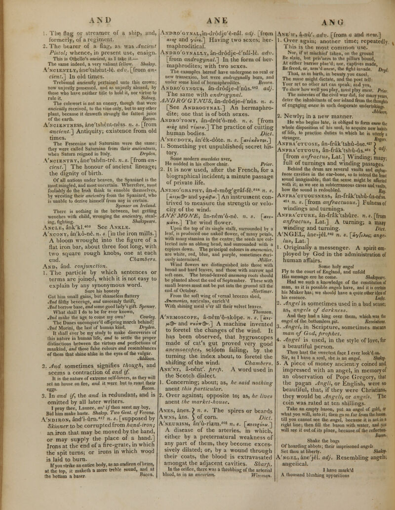 AND fire flag or streamer of a ship, and, formerly, of a regiment. 2. The bearer of a flag, as was Ancient. Pistol; whence, in present use, ensign. This is Othello's ancient, as I take it.— The same indeed, a very valiant fellow. Shaksp. A'nciently, ane'tsheut-le. adv. [from an- cient.] In old times. Trebisond anciently pertained unto this crown; now unjustly possessed, and as unjustly abused, by those who have neither title to hold it, nor virtue to rule it. Sidney. The colewort is not an enemy, though that were anciently received, to the vine only, but to any other plant, because it draweth strongly the fattest juice of the earth. Bacon. A'ncientness, ane'tshent-ness. n. s. [from ancient.] Antiquity; existence from old times. The Fescenine and Saturnian were the same; they were called Saturnian from their ancientness, when Saturn reigned in Italy. Dryden. A'ncientry, ane'tshen-tre. n. s. [from an- cient.] The honour of ancient lineage; the dignity of birth. Of all nations under heaven, the Spaniard is the most mingled, and most uncertain. Wherefore, most foolishly do the Irish think to ennoble themselves, by wresting their ancientry from the Spaniard, who is unable to derive himself from any in certain. Spenser on Ireland. There is nothing in the between, but getting wenches with child, wronging the ancientry, steal- ing, fighting. Shakspeare. Ancle, ank/kl.406 See Ankle. A'ncony, an'ko-ne. n. s. [in the iron mills.] A bloom wrought into the figure of a flat iron bar, about three foot long, with two square rough knobs, one at each end. Chambers. And, and. conjunction. 1. The particle by which sentences or terms are joined, which it is not easy to explain by any synonymous word. Sure his honesty Got him small gains, but shameless flattery Jlnd filthy beverage, and unseemly thrift, And borrow base, and some good lady's gift. Spenser. What shall I do to be for ever known, And make the age to come my own? Cowley. The Danes unconquer'd offspring march behind; And Morini, the last of human kind. Dryden. It shall ever be my study to make discoveries of this nature in human life, and to settle the proper distinctions between the virtues and perfections of mankind, and those false colours and resemblances of them that shine alike in the eyes of the vulgar. Addison. 2. And sometimes signifies though, and seems a contraction of and if. It is the nature of extreme self-lovers, as they will set an house on fire, and it were but to roast their eggs. Bacon. 3. In and if, the and is redundant, and is omitted by all later writers. I pray thee, Launce, an' if thou seest my boy, Bid him make haste. Shaksp. Two Gent, of Verona. A'ndiron, and'i-urn.417 n. s. [supposed by Skinner to be corrupted from hand-iron; an iron that may be moved by the hand, or may supply the place of a hand.] Irons at the end of a fire-grate, in which the spit turns; or irons in which wood is laid to burn. If you strike an entire body, as an andiron of brass, at the top, it maketh a more treble sound, and at the bottom a baser. Bacon- ANE AxnRo'GYNAL^n-drodje'e-nal. adj. [from «v;f and yvvy.] Having two sexes; her- maphroclitical. Andro'gynally, an-drodje-e'nal-le. ad%>. [from androgynal.] In the form of her- maphrodites; with two sexes. The examples hereof have undergone no real or new transexion, but were androgynally born, and under some kind of hermaphrodites. Brown. Andro'gynous, an-drodje-e'nus.482 adj. The same with androgynal. AJS/'DRO'G F./VC7S, an-drodje-e'nus. n. s. [See Androgynal.] An hermaphro- dite; one that is of both sexes. Andro'tomy, an-drot'6-me. n. s. [from «v»£ and refi.va>.] The practice of cutting human bodies. Diet. A'necdote, an'ek-dote. n. s. [«v£x<J<>tov.] 1. Something yet unpublished; secret his- tory. Some modern anecdotes aver, He nodded in his elbow chair. Prior. 2. It is now used, after the French, for a biographical incident; a minute passage of private life. Anemo'graphy, an-e-mog'graf-fe.618 n. s. [«v<7*© and yf «.<pu.] An instrument con- trived to measure the strength or velo- city of the wind. AJYE'MONE, an-nem'6-ne. n. s. [«„- ftov)).] The wind flower. Upon the top of its single stalk, surrounded by a leaf, is produced one naked flower, of many petals, with many stamina in the centre; the seeds are col- lected into an oblong head, and surrounded with a copious down. The principal colours in anemonies, are white, red, blue, and purple, sometimes curi- ously intermixed. Miller. Wind flowers are distinguished into those with broad and hard leaves, and those with narrow and soft ones. The broad-leaved anemony roots should be planted about the end of September. These with small leaves must not be put into the ground till the end of October. Mortimer. From the soft wing of vernal breezes shed, Anemonies, auriculas, enrich'd With shining meal o'er all their velvet leaves. Thomson. A'nemoscope, a-nem'6-skope. n. s. [«vf- l*.©* and erxo?r©-.] A machine invented to foretel the changes of the wind. It has been observed, that hygroscopes made of cat's gut proved very good anemoscopes, seldom failing, by the turning the index about, to foretel the shifting of the wind. Chambers. Ane'nt, a-nent'. prep. A word used in the Scotch dialect. 1. Concerning; about; as, he said nothing anent this particular. 2. Over against; opposite to; as, he lives anent the market-house. Anes, anes. ~> n. s. The spires or beards Awns, ans. 5 of corn. Diet. A'neurism, an'u-rlzm.603 n. s. [*vtvfu*».l A disease of the arteries, in which, either by a preternatural weakness of any part of them, they become exces- sively dilated; or, by a wound through their coats, the blood is extravasated amongst the adjacent cavities. Sharp. In the orifice, there was a throbbing of the arterial blood, as in an aneurism. Wiseman. ANG Ane'w, a-nu'. adv. [from c and new.] '. Over again; another time; repeatedly. ^ This is the most common use. Nor, if at mischief taken, on the ground Be slain, but pris'ners to the pillars bound, At either barrier plac'd; nor, captives made, Be freed, or, arm'd anew, the fight invade. ZW. That, as in birth, in beauty you excel, The muse might dictate, and the poet tell: Your art no other art can speak; and you, To show how well you play, must play anew. Prior The miseries of the civil war did, for many years deter the inhabitants of our island from the thoughts of engaging aneio in such desperate undertakings. Addison- 2. Newly; in a new manner. He who begins late, is obliged to form anmo the whole disposition of his soul, to acquire new habits of life, to practise duties to which he is utterly a stranger. ' jRogm Anfra'ctuose, an-frak'tshu-ose.42?) Anfra'ctuous, an-frak'tshu-us.461 \ adJ- [from anfractus, Lat.] Winding; mazy; full of turnings and winding passages. Behind the drum are several vaults and anfrac- tuose cavities in the ear-bone, so to intend the least sound imaginable; that the sense might be affected with it; as we see in subterraneous caves and, vaults how the sound is redoubled. J}™' Anfra'ctuousness, an-frak'tshu-us-n£ss. 461 n. s. [from anfractuous^] Fulness ol windings and turnings. Anfra'cture, an-frak'tshure. n.s. [from anfractus, Lat.] A turning; a mazy winding and turning. Diet. A'NGEL, ane-jel.642 n. s. [»yfeMr, ange- lus, Lat.] 1. Originally a messenger. A spirit em- ployed by God in the administration of human affairs. Some holy angel Fly to the court of England, and unfold His message ere he come. Shakspeare. Had we such a knowledge of the constitution of man, as it is possible angels have, and it is certain his Maker has; we should have a quite other idea of his essence. Locke. 2. Angel is sometimes used in a bad sense; as, angels of darkness. And they had a king over them, which was the angel of the bottomless pit. Revelations. 3. Angel, in Scripture, sometimes means man of God, prophet. 4. Angel is used, in the style of love, for a beautiful person. Thou hast the sweetest face I ever look'd on. Sir, as I have a soul, she is an angel. Shaksp. 5. A piece of money anciently coined and impressed with an angel, in memory of an observation of Pope Gregory, that the pagan Angli, or English, were so beautiful, that, if they were Christians, they would be Angeli, or angels. The coin was rated at ten shillings. Take an empty bason, put an angel of gold, or what you will, into it; then go so far from the bason, till you cannot see the angel, because it is not in a right line; then fill the bason with water, and you will see it out of its place, because of the reflection- Bacon. Shake the bags Of hoarding abbots; their imprisoned angels Set thou at liberty. Shaksp- A'ngel, ane'jel. adj. Resembling angels; angelical. I have maik'd A thousand blushing apparitions