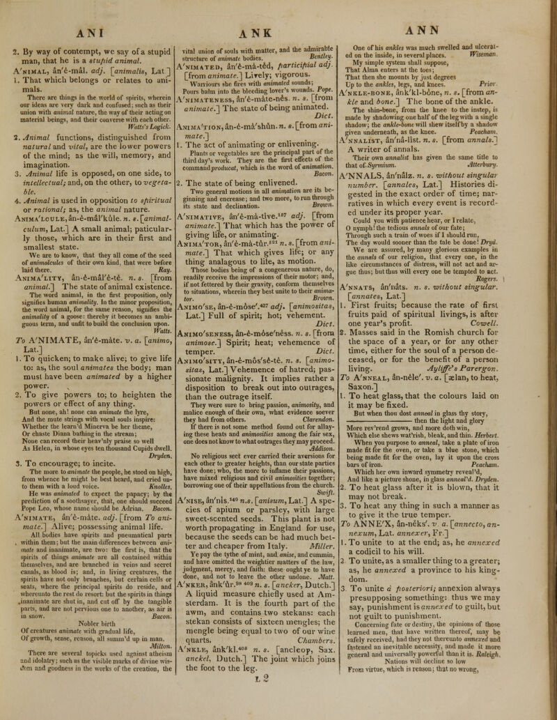 2. By way of contempt, wc say of a stupid man, that he is a stupid animal. A'nimal, an'e-mal. adj. [animalis, Lat ] 1. That which belongs or relates to ani- mals. There are things in the world of spirits, wherein our ideas are very dark and confused; such as their union with animal nature, the way of their acting on material beings, and their converse with each other. Watts's Logick. 2. Animal functions, distinguished from natural and vital, are the lower powers of the mind; as the will, memory, and imagination. 3. Animal life is opposed, on one side, to intellectual; and, on the other, to vegeta- ble. 4. Animal is used in opposition to spiritual or rational; as, the animal nature. ANiMA'LouLEjan-e-mal'kule. n. s. [animal- culum, Lat.] A small animal; paticular- ly those, which are in their first and smallest state. We are to know, that they all come of the seed of animalcules of their own kind, that were before laid there. Ray. Anima'lity, an-e-mal'e-te. n. s. [from animal.'] The state of animal existence. The word animal, in the first proposition, only signifies human animality. In the minor proposition, the word animal, for the same reason, signifies the animality of a goose: thereby it becomes an ambi- guous term, and unfit to build the conclusion upon. Watts. To A'NIMATE, an'e-mate. v. a. [animo, Lat.] 1. To quicken; to make alive; to give life to: as, the soul animates the body; man must have been animated by a higher power. v 2. To give powers to; to heighten the powers or effect of any thing. But none, ah! none can animate the lyre, And the mute strings with vocal souls inspire: Whether the learn'd Minerva be her theme, Or chaste Diana bathing in the stream; None can record their heav'nly praise so well As Helen, in whose eyes ten thousand Cupids dwell. Dryden. 3. To encourage; to incite. The more to animate the people, he stood on high, from whence he might be best heard, and cried un- to them with a loud voice. Knolles. He was animated to expect the papacy; by the prediction of a soothsayer, that, one should succeed Pope Leo, whose name should be Adrian. Bacon. A'nimate, an'e-mate. adj. [from To ani- mate.] Alive; possessing animal life. All bodies have spirits and pneumatical parts . within them; but the main differences between ani- mate and inanimate, are two: the first is, that the spirits of things animate are all contained within themselves, and are branched in veins and secret canals, as blood is; and, in living creatures, the spirits have not only branches, but certain cells or seats, where the principal spirits do reside, and whereunto the rest do resort: but the spirits in things .inanimate are shut in, and cut off by the tangible parts, and are not pervious one to another, as air is in snow. Bacon. Nobler birth Of creatures animate with gradual life, Of growth, sense, reason, all sunnn'd up in man. Milton. There are several topicks used against atheism and idolatry; such as the visible marks of divine wis- dom and goodness in the works of the creation, the vital union of souls with matter, and the admirable structure of animate bodies. Bentley. A'nimated, dn'e-ma-ted, participial adj. [from animate.] Lively; vigorous. Warriours she fires with animated sounds; Pours balm into the bleeding lover's wounds. Pope. Vnimateness, an'e-mate-nes. n. s. [from animate.] The state of being animated. J Diet. ANiMA'noN,an-e-ma'shAn.n. *.[from ani- mate.] 1. The act of animating or enlivening. Plants or vegetables are the principal part of the third day's work. They are the first effects of the commmdprodncat, which is the word of animation. Bacon. 2. The state of being enlivened. Two general motions in all animation are its be- ginning and encrease; and two more, to run through its state and declination. Brown. A'nimative, an'e-ma-tive.167 adj. [from animate.] That which has the power of giving life, or animating. Anima'tor, an'e-ma-tur.521 n. s. [from ani- mate.] That which gives life; or any thing analagous to lite, as motion. Those bodies being of a congenerous nature, do, readily receive the impressions of their motor; and, if not fettered by their gravity, conform themselves to situations, wherein they best unite to their anima- tor. Broivn. Animo'se, an-e-mose'.427 adj. [animositas, Lat.] Full of spirit; hot; vehement. Diet. Animo'seness, an-e-mose'ness. n. s. [from animose.] Spirit; heat; vehemence of temper. Diet. Animo'sity, an-e-mos'se-te. n. s. [animo- sitas, Lat.] Vehemence of hatred; pas- sionate malignity. It implies rather a disposition to break out into outrages, than the outrage itself. They were sure to bring passion, animosity, and malice enough of their own, what evidence soever they had from others. Clarendon. If there is not some method found out for allay- ing these heats and animosities among the fair sex, one does not know to what outrages they may proceed. Addison. No religious sect ever carried their aversions for each other to greater heights, than our state parties have done; who, the more to inflame their passions, have mixed religious and civil animosities together; borrowing one of their appellations from the church. Swift. A'nise, an'nis.140 n.s. [anisum, Lat.] A spe- cies of apium or parsley, with large sweet-scented seeds. This plant is not worth propagating in England for use, because the seeds can be had much bet- ter and cheaper from Italy. Miller. Ye pay the tythe of mint, and anise, and cummin, and have omitted the weightier matters of the law, judgment, mercy, and faith: these ought ye to have done, and not to leave the other undone. Matt. A'nkek, ank'ur.98 409 n. s. [ancker, Dutch.] A liquid measure chiefly used at Am- sterdam. It is the fourth part of the awm, and contains two stekans: each stekan consists of sixteen mengles; the mengle being equal to two of our wine quarts. Cha?nbers. .Vnkle, ank'kl.406 n. s. [ancleop, Sax. anckel, Dutch.] The joint which joins the foot to the leg. l2 ANN One of his ankles was much swelled and ulcerat- ed on the inside, in several places. Wiseman My simple system shall suppose, That Alma enters at the toes; That then she mounts by just degrees Up to the ankles, legs, and knees. Prior A'nkle-bone, ank'kl-bone, n. s. [fromara- kle and bone.] The bone of the ankle. The shin-bone, from the knee to the instep, is made by shadowing one half of the leg with a single shadow; the ankle-bone will shew itself by a shadow given underneath, as the knee. Peacham. A'nnalist, an'na-list. n. s. [from annals.^ A writer of annals. Their own annalist has given the same title to that of Syrmium. Atterbury. A'NNALS, an'nalz. n. s. without singular number, [annates, Lat.] Histories di- gested in the exact order of time; nar- ratives in which every event is record- ed under its proper year. Could you with patience hear, or I relate, 0 nymph! the tedious annals of our fate; Through such a train of woes if I should run, The day would sooner than the tale be done! Dryd. We are assured, by many glorious examples in the annals of our religion, that every one, in the like circumstances of distress, will not act and ar- gue thus; but thus will every one be tempted to act. Rogers. A'nnats, an'nats. n. s. without singular, [annates, Lat.] 1. First fruits; because the rate of first fruits paid of spiritual livings, is after one year's profit. Coivell. 2. Masses said in the Romish church for the space of a year, or for any other time, either for the soul of a person de- ceased, or for the benefit of a person living. Ayliffe's Par ergon. To A'nneal, &n-nele'. v. a. [aelan, to heat, Saxon.] 1. To heat glass, that the colours laid on it may be fixed. But when thou dost anneal in glass thy story, ■' ■ then the light and glory More rev'rend grows, and more doth win, Which else shews wat'rish, bleak, and thin. Herbert. When you purpose to anneal, take a plate of iron made fit for the oven, or take a blue stone, which being made fit for the oven, lay it upon the cross bars of iron. Peacham. Which her own inward symmetry reveal'd, And like a picture shone, in glass anneaVd. Dryden. 2. To heat glass after it is blown, that it may not break. 3. To heat any thing in such a manner as to give it the true temper. To ANNE'X, an-neks'. v. a. [annecto,an- nexum, Lat. annexer, Fr] l.To unite to at the end; as, he annexed a codicil to his will. 2 To unite, as a smaller thing to a greater; as, he annexed a province to his king- dom. 3. To unite a posteriori; annexion always presupposing something: thus we may say, punishment is annexed to guilt, but not guilt to punishment. Concerning fate or destiny, the opinions of those learned men, that have written thereof, may be safely received, had they not thereunto annexed and fastened an inevitable necessity, and made it more general and universally powerful than it is. Raleigh. Nations will decline so low From virtue, which is reasou; that no wrong,