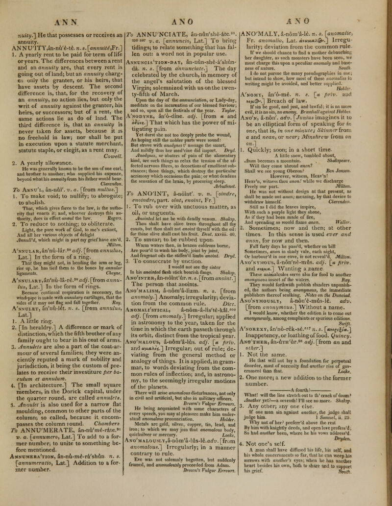 nuity.~\ He that possesses or receives an annuity. ANNUTTY,an-nu'e-te. n. s. [annuite,Fr.~] 1. A yearly rent to be paid for term of life or years. The differences between a rent and an annuity are, that every rent is going out of land; but an annuity charg- es only the granter, or his heirs, that have assets by descent. The second difference is, that, for the recovery of an annuity, no action lies, but only the writ of annuity against the granter, his heirs, or successors; but of a rent, the same actions lie as do of land. The third difference is, that an annuity is never taken for assets, because it is no freehold in law; nor shall be put in execution upon a statute merchant, statute staple, or elegit, as a rent may. Cowell. 2. A yearly allowance. He was generally known to be the son of one earl, and brother to another; who supplied his expence, beyond what his annuity from his father would bear. Clarendon. To Annu'l, an-nul'. v. a. [from nullus7\ 1. To make void; to nullify; to abrogate; to abolish. That, which gives force to the law, is the autho- rity that enacts it; and, whoever destroys this au- thority, does in effect annul the law. Rogers. 2. To reduce to nothing; to obliterate. Light, the pure work of God, to me's extinct, And all her various objects of delight JlnnulVd, which might in part my grief have eas'd. Milton. A'NNULAR,an'nu-lar.98 adj. [from annulus, Lat.] In the form of a ring. That they might not, in bending the arm or leg, rise up, he has tied them to the bones by annular ligaments. Cheyne. A'NNULARYjan'nu-la-re.^arf/. [from annu- lus, Lat.] In the form of rings. Because continual respiration is necessary, the wind-pipe is made with annulary cartilages, that the sides of it may not flag and fall together. Ray. A'nnui-et, an'nu-let. n. s. [from annulus, Lat.] 1. A little ring. 2. [In heraldry.] A difference or mark of distinction, which the fifth brother of any family ought to bear in his coat of arms. 3. Annulets are also a part of the coat-ar- mour of several families; they were an- ciently reputed a mark of nobility and jurisdiction, it being the custom of pre- lates to receive their investiture fier ba- culum et annulum. 4. [In architecture.] The small square members, in the Dorick capital, under the quarter round, are called annulets. 5. Annulet is also used for a narrow flat moulding, common to other parts of the column; so called, because it encom- passes the column tound. Chambers To ANNU'MERATE, an-mi'me-rate.*1 v. a. [annumero, Lat.] To add to a for- mer number; to unite to something be- fore mentioned. Annumera'tion, an-nu-me-ra'shun n. s. [annumeratio, Lat.] Addition to a for- mer number. To ANNU'NCIATE, an-nun'she-atc.1. 196 a«7 v> c, [annuncio, Lat.] To bring tidings; to relate something that has fal- len out: a word not in popular use. Annuncia'tion-day, an-nun-she-a'shun- da. n. s. [from annunciate.^ The day celebrated by the church, in memory of the angel's salutation of the blessed Virgin; solemnized with us on the twen- ty-fifth of March. Upon the day of the annunciation, or Lady-day, meditate on the incarnation of our blessed Saviour; and so, upon all the festivals of the year. Taylor. A'nodyne, an'6-dine. adj. [from et and o^Jvsj.] That which has the power of mi- tigating pain. Yet durst she not too deeply probe the wound, As hoping still the nobler parts were sound: But strove with anodynes V assuage the smart, And mildly thus her med'cine did impart. Dryd. Jlnodyncs, or abaters of pain of the alimentary kind, arc such things as relax the tension of the af- fected nervous fibres, as decoctions of emollient sub- stances; those things, which destroy the particular acrimony which occasions the pain; or what deadens the sensation of the brain, by procuring sleep. Jlrbuthnot. To ANOTNT, a-noint'. -v. n. [oindre, enoindre, part, oint, enoint, Fr.] 1. To rub over with unctuous matter, as oil, or unguents. Anointed let me be with deadly venom. Shaksp. Thou shalt have olive trees throughout all thy coasts, but thou shalt not anoint thyself with the oil: for thine olive shall cast his fruit. Dent, xxviii. 40. 2. To smear; to be rubbed upon. Warm waters then, in brazen caldrons borne, Are pour'd to wash his body, joint by joint, And fragrant oils the stiffen'd limbs anoint. Dryd. 3. To consecrate by unction. I would not see thy sister In his anointed flesh stick boarish fangs. Shaksp. ANo'iNTER,an-n6int'ur.n. s. [from anoint.1 The person that anoints. Ano'malism, a-nom'a-lizm. n. s. [from anomaly^ Anomaly; irregularity; devia- tion from the common rule. Diet. Anomali'stical, a-nom-a-lis'te-kal.09 adj. [from anomaly^ Irregular; applied in astronomy to the year, taken for the time in which the earth passeth through its orbit, distinct from the tropical year. Ano'malous, a-n6m'a-lus. adj. [» firiv. and an,x\o$.~] Irregular; out of rule; de- viating from the general method or analogy of things. It is applied, in gram- mar, to words deviating from the com- mon rules of inflection; and, in astrono- my, to the seemingly irregular motions of the planets. There will arise anomalous disturbances, not only in civil and artificial, but also in military officers. Brmm''s Vulgar Errours. He being acquainted with some characters of every speech, you may at pleasure make him under- stand anomalous pronunciation. Holder. Metals are gold, silver, copper, tin, lead, and iron; to which we may join that anomalous body, quicksilver or mercury. Locke. ANo'MALousLY,a-n6m'a-lus-le.adi;. [from anomalous.^ Irregularly; in a manner contrary to rule. Eve was not solemnly begotten, but suddenly framed, and anomalously proceeded from Adam. Brown''s Vulgar Errours. ANO'MALY, a-nom'3-le. n. s. [anomalie, Fr. anomalia, Lat. avayLxK&'T^ Irregu- larity; deviation from the common rule. If we should chance to find a mother debauching her daughter, as such monsters have been seen, we must charge this upon a peculiar anomaly and base- ness of nature. South I do not pursue the many pseudographies in use, but intend to show, how most of these anomalies in writing might be avoided, and better supplied. Holder. A'nomy, an'6-me. n. s. [a firiv. and ve^©-.] Breach of law. If sin be good, and just, and lawful; it is no more evil, it is no sin, no anomy. Bramhall against Hobbes. Ano'n, a-non'. adv. [Junius imagines it to be an elliptical form of speaking for in one, that is, in one minute; Skinner from a and nean, or near; Minshrcw from on on.] 1. Quickly; soon; in a short time. A little snow, tumbled about, Jlnon becomes a mountain. Shakspeme. Will they come abroad anon? Shall we see young Oberon? Ben Jonson. However, witness, Heav'n! Heav'n, witness thou anon! while we discharge Freely our part. Milton. He %vas not without design at that present, as shall be made out anon; meaning, by that device to withdraw himself. Clarendon. Still as I did the leaves inspire, With such a purple light they shone, As if they had been made of fire, And spreading so would flame anon. Waller. 2. Sometimes; now and then; at other times. In this sense is used ever and anon, for now and then. Full forty days he pass'd, whether on hill Sometimes, anon in shady vale, each night, Or harbour'd in one cave, is not reveal'd. Milton. Ano'nymous, a-non'ne-mus. adj. [<* firiv. and averse.] Wanting a name. These animalcules serve also for food to another anonymous insect of the waters. Ray. They would forthwith publish slanders unpunish- ed, the authors being anonymous, the immediate publishers thereof sculking. Notes on the Dunciad. Ano'nymously, a-non'e-mus-le. adv. [from anonymous?^ Without a name. I would know, whether the edition is to come out anonymously, among complaints or spurious editions. Swift. A'norexy, an'no-rek-se.617 n. s. [*vef eg/*.] Inappetency,or loathing of food. Quincy. Ano'ther, an-UTH'ur.98 adj. [from an and nther7\ 1. Not the same. He that will not lay a foundation for perpetual disorder, must of necessity find another rise of gov- ernment than that. Locke. 2. One more; a new addition to the former number. A fourth? What! will the line stretch out to th'crack of doom? Another yet?—a seventh! I'll see no more. Shaksp Any other; any one else. If one man sin against another, the judge shall judge him. 1 Samuel, ii. i.*5 Why not of her? preferr'd above the rest By him with knightly deeds, and open love profess'd, So had another been, where he his vows address'd. Dryden. 4. Not one's self. A man shall have diffused his life, his self, and his whole concernments so far, that he can weep his sorrows with another's eyes; when he has another heart besides Ids own, both to share and to support his grief. Svut*
