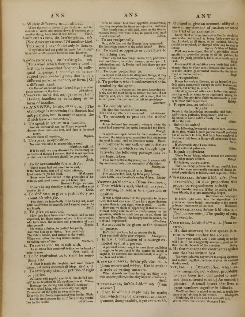 ..Widely different; much altered. When the -soul is beaten from its station, and the mounds of virtue are broken down; it becomes quite another thing, from what it was before. South. Ano'thergaines, an-tiTn'ur-ganes. adj. fSee Axotherguess.] OF another kind. This word I have found only in Sidney. If my father had not plaid the hasty fool, I might have had anothergaincs husband than Dametas. Sidney. Ano'therguess, an-UTH'ar-ges. adj. [This word,which though rarely used in writing, is somewhat frequent in collo- quial language, I conceive to be cor- rupted from another guise; that is, of a different guise, or manner, or form.] Of a different kind. Oh Hocus! where art thou? It used to go in another guess manner in thy time. Arbuthnot. A'nsated, an'sa-ted. adj. [ensatus, Lat.] Having handles; or something in the form of handles. To ANSWER, an'sur. «*98 v. n. [The etymology is uncertain; the Saxons had anbf papian, but in another sense; the Dutch have antwoorden.] 1. To speak in return to a question. Are we succour'd? are the Moors removed? Answer these questions first, and then a thousand more. Answer them all together. > Dryden. 2. To speak in opposition. No man was able to answer him a word. Matthew, xxii. 46. If it be said, we may discover the elementary in- gredients of things; I answer, that it is not necessa- ry that such a discovery should be practicable. J Boyle. 3. To be accountable for: with for. Those many had not dared to do evil, If the fust man, that did th' edict infringe, Had answered for his deed. Shakspeare. Some men have sinned in the principles of hu- manity, and must answer for not being men. Brown's Vulgar Errours. If there be any ahsurdity in this, our author must answer for it. Locke. 4. To vindicate; to give a justificatory ac- count of: with for. The night, so impudently fixed for my last, made little impression on myself; but I cannot answer for my family. Sw^A- 5. To give an account. How they have been since received, and so well improved, let those answer either to God or man, who have been the authors and promoters of such wise council. Temple. He wants a father, to protect his youth, And reai- him up to virtue. You must bear The future blame, and answer to the world, When you refuse the easy honest means Of taking care of him. Southern. 6. To correspond to; to suit with. As in water face answereth to face, so the heart of man to man. Prov. xxvii. 19. 7. To be equivalent to; to stand for some- thing else. A feast is made for laughter, and wine maketh merry; but money answereth all things. Eccl. x. 19. 8. To satisfy any claim or petition of right or justice. Zelmane with rageful eyes bade him defend him- self; for no less than his life would answer it. Sidney. Revenge the jeering and disdain'd contempt Of this proud king, who studies day and night To answer all the debt he owes unto you, Ev'n with the bloody payments of your deaths. Shaks. Let his neck answer for it, if there is any martial !aw in the world. Shakspeare. Men no sooner find their appetites unanswered, than they complain the times are injurious. Raleigh. That yearly rent is still paid, even as the former casualty itself was wont to be, in parcel meal paid in and answered. Bacon. 9. To act reciprocally. Say, do'stthou yet the Roman harp command? Do the strings ansxeer to thy noble hand? Dryd. 10. To stand as opposite or correlative to something else. There can but two things create love, perfection and usefulness; to which answer, on our part, 1. Admiration; and, 2. Desire: and both these are cen- tered in love. Taylor. 11. To bear proportion to. Weapons must needs be dangerous things, if they answered the bulk of so prodigious a person. Sicift. 12. To perform what is endeavoured or in- tended by the agent. Our part is, to choose out the most deserving ob- jects, and the most likely to answer the ends of our charity; and, when this is done, all is done, that lies in our power: the rest must be left to providence. Jltterbury. 13. To comply with. He dies, that touches of this fruit, Till I and my affairs are answered. Shakspeare. 14. To succeed; to produce the wished event. Jason followed her counsel; whereto when the event had ansicered, he again demanded the fleece. Raleigh. In operations upon bodies for their version or al- teration, the trial in great quantities doth not answer the trial in small: and so deceiveth many. Bacon. 15. To appear to any call, or authoritative summons; in which sense, though figu- ratively, the following passage may be, perhaps, taken. Thou wert better in thy grave, than to answer with thy uncovered body, this extremity of the skies. Shaks]>eare. 16. To be over-against any thing. Fire answers fire; and, by their paly beams, Each battle sees the other's umber'd face. Shaksp. A'NSWER,an's\lr.476tt. s. [from To answer.] 1. That which is said, whether in speech or writing, in return to a question, or position. It was a right answer of the physician to his pa- tient, that had sore eyes: If you have more pleasure in wine than in your sight, wine is good. Locke. How can we think of appearing at that tribunal, without being able to give a ready answer to the questions, which he shall then put to us, about the poor and the afflicted, the hungry and the naked, the sick and imprisoned? JiUerbury. 2. An account to be given to the demand of justice. He'll call you to so hot an answer for it, That you shall chide your trespass. Shakspeare. 3. In law, a confutation of a charge ex- hibited against a person. A personal answer ought to have three qualities; it ought to be pertinent to the matter in hand; it ought to be absolute and unconditional; it ought to be clear and certain. Jlyliffe. A'nswer-jobber, an'sur-job-btlr. n. s. [from answer and jobber.] Hethatmakes a trade of writing answers. What disgusts me from having any thing to do with answer-jobbers, is that they have no conscience. Swifi. A'nswerable, an'sur-a-bl.475 adj. [from answer.] 1. That to which a reply may be made; that which may be answered; as, the ar- gument, though subtle, is yet am vjera ble. Obliged to give an account; obliged to answer any demand of justice; or stand the trial of an accusation. Every chief of every kindred or family should be answerable, and bound to bring forth every one of that kindred, at all times, to be justified, when he should be required, or charged with any treason or felony. Spenser's State of Ireland Will any man argue, that if a physician should manifestly prescribe poison to all his patients, he cannot be justly punished, but is answerable only to God? Swift. He cannot think ambition more justly laid to their charge, than to other men; because that would be. to make church government answerable for the er- rours of human nature. Swift 3. Correspondent. It was but such a likeness, as an imperfect glass doth give; answerable enough in some features and colours, but erring in others. Sidneu. The daughters of Atlas were ladies who, accom- panying such as came to be registered among the worthies, brought forth children answerable in quali- ty to those that begot them. Raleigh, . Proportionate; suitable. Only add Deeds to thy knowledge answerable; add faith, Add virtue, patience, temperance; add love By name to come call'd charity, the soul Of all the rest. Milton. , Suitable; suited. The following, by certain estates of men, answera- ble to that, which a great person himself professetn (as of soldiers to him, that hath been employed in the wars) hath been a thing well taken even in mon- archies. Bacon. If ansicerable style I can obtain Of my celestial patroness. Milton. 6. Equal; equivalent. There be no kings, whose means are ansioerabk unto other men's desires. Raleigh. 7. Relative; correlative. That, to every petition for things needful, there should be some ansicerable sentence of thanks pro- vided particularly to follow, is not requisite. Hooker. A'nswerably, an'svAr-a-bI£. adv. [from answerable.'] In due proportion; with proper correspondence; suitably. The broader seas are, if they be entire, and free from islands, they are answerably deeper. Brerewood on Languages. It bears light sorts, into the atmosphere, to a greater or lesser height, answerably to the greater or lesser intenseness of the heat. Woodward. A'nswerableness, an'sfir-a-bl-ness. n. s. [from answer able.] The quality of being answerable. Did. A'nswerer, an's&r-uT.554 n. s. [from an- swer.] He that answers; he that speaks in re- turn to what another has spoken. I know your mind, and I will satisfy it; neither will I do it like a niggardly answerer, going no fur- ther than the bounds of the question Sidney. 2. He that manages the controversy against one that has written first. It is very unfair in any writer to employ ignorance and malice together; because it gives his answerer double work. Swift. Ant, am. n. s. [aemect, Sax. which Ju- nius imagines, not without probability, to have been first contracted to aemtj and then softened to ant.] An emmet; a pismire. A small insect that lives in great numbers together in hillocks. We'll set thee to school to an ant, to teach thee there is no lab ring in the winter. Shakspeart Methinks, all cities now but ant-hills are, Where when the several labourers I see,