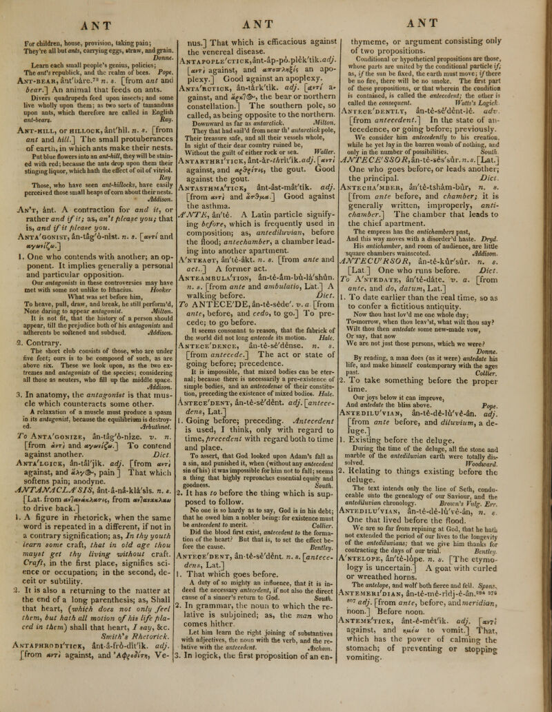 For children, house, provision, taking pain; They're all but ants, carrying eggs, straw, and grain. Donne. Learn each small people's genius, policies; The anVs republick, and the realm of bees. Pope. Ant-bear, ant'bare.73 n. s. [from ant and bear.] An animal that feeds on ants. Divers quadrupeds feed upon insects; and some live wholly upon them; as two sorts of tamanduas upon ants, which therefore are called in English ant-bears. Ray- Ant-hill, or hillock, ant'hil. n. s. [from ant and hill.'] The small protuberances of earth, in which ants make their nests. Put blue flowers into an ant-hill, they will be stain- ed with red; because the ants drop upon them their stinging liquor, which hath the effect of oil of vitriol. Ray Those, who have seen ant-hitlocks, have easily perceived those small heaps of corn about their nests. Addison. An't, ant. A contraction for and it, or rather and if it; as, an't fdease you; that is, and if it fdease you. Anta'gonist, an-tag'6-nlst. n. s. [uvrl and «y •»«'£«.] 1. One who contends with another; an op- ponent. It implies generally a personal and particular opposition. Our antagonists in these controversies may have met with some not unlike to Ithacius. Hooker What was set before him, To heave, pull, draw, and break, he still perform'd, None daring to appear antagonist. Milton. It is not fit, that the history of a person should appear, till the prejudice both of his antagonists and adherents be softened and subdued. Addison. 2. Contrary. The short club consists of those, who are under five feet; ours is to be composed of such, as are above six. These we look upon, as the two ex- tremes and antagonists of the species; considering all those as neuters, who fill up the middle space. Addison. 3. In anatomy, the antagonist is that mus- cle which counteracts some other. A relaxation of a muscle must produce a spasm in its antagonist, because the equilibrium is destroy- ed. Arbuthnot. To Anta'gonize, an-tag'6-nize. v. n. [from «vtJ and «y*>v/^».J To contend against another. Diet. Anta'lgjck, an-tal'jik. adj. [from «»ti against, and Hx-/©*, pain ] That which softens pain; anodyne. AJVTANACLASIS, ant-a-na-kla'sls. n. s. [Lat. from <*v7*»«»*^*o-'«, from *v7«»x*A<*« to drive back/] 1. A figure in rhetorick, when the same word is repeated in a different, if not in a contrary signification; as, In thy youth learn some craft, that in old age thou mayst get thy living without craft. Craft, in the first place, signifies sci- ence or occupation; in the second, de- ceit or subtility. 2. It is also a returning to the matter at the end of a long parenthesis; as, Shall that heart, (which does not only feel them, but hath all motion of his life pla- ced in them) shall that heart, / say, &c. Smith's Rhetorick. Antaphrodi'tick, ant-a-fr6-dit'ik. adj. [from xvti against, and 'A^eS'irti, Ve- nus.] That which is efficacious against the venereal disease. ANTAPOPLE'cTicK,ant-ap-po.plek'tik.arf/. [«»ti against, and <*?raa-A>>|/? an apo- plexy.] Good against an apoplexy. Anta'rctick, an-tark'tlk. adj. [«i»t/ ar gainst, and <*f *7^, the bear or northern constellation.] The southern pole, so called, as being opposite to the northern. Downward as far as antarclick. Milton. They that had 6ail'd from near th' antarclick pole, Their treasure safe, and all their vessels whole, In sight of their dear country ruined be, Without the guilt of either rock or sea. Waller. Antarthri'tick, int-kv-thrll'ik.adj. [uvrl against, and a^nts, the gout. Good against the gout. Antasthma'tick, ant-ast-mat'tik. adj. [from «vri and aJo-.^*.] Good against the asthma. A'NTH, an'te. A Latin particle signify- ing before, which is frequently used in composition; as, antediluvian, before the flood; antechamber, a chamber lead- ing into another apartment. A'ntkaot, an'te-akt. n. s. [from ante and act..] A former act. Anteambula'tion, an-te-am-bu-la'shun. n. s. [from ante and ambulatio, Lat.] A walking before. Diet. To ANTECE'DE,an-te-sede'. v. a. [from ante, before, and cedo, to go.] To pre- cede; to go before. It seems consonant to reason, that the fabrick of the world did not long antecede its motion. Hale. Antece'dence, an-te-se'dense. n. s. [from antecede.] The act or state of going before; precedence. It is impossible, that mixed bodies can be eter- nal ; because there is necessarily a pre-existence of simple bodies, and an antecedente of their constitu- tion, preceding the existence of mixed bodiee. Hale. Antece'dent, an-te-se'dent. adj. [antece- dens, Lat.] 1. Going before; preceding. Antecedent is used, I think, only with regard to time, firecedent with regard both to time and place. To assert, that God looked upon Adam's fall as a sin, and punished it, when (without any antecedent sin of his) it was impossible for him not to fall; seems a thing that highly reproaches essential equity and goodness. South. 2. It has to before the thing which is sup- posed to follow. No one is so hardy as to say, God is in his debt; that he owed him a nobler being: for existence must be antecedent to merit. Collier. Did the blood first exist, antecedent to the forma- tion of the heart? But that is, to set the effect be- fore the cause. Bentley. Antece'dent, an-te-se'dent. n. s. [antece- dens, Lat.] 1. That which goes before. A duty of so mighty an influence, that it is in- deed the necessary antecedent, if not also the direct cause of a sinner's return to God. South. 2. In grammar, the noun to which the re- lative is subjoined; as, the man who comes hither. Let him learn the right joining of substantives with adjectives, the noun with the verb, and the re- lative with the antecedent. Ascham. 3. In logick, the first proposition of an en- ANT thymeme, or argument consisting only of two propositions. Conditional or hypothetical propositions are those, whose parts are united by the conditional particle;/, as, if the sun be fixed, the earth must move; (/there be no fire, there will be no smoke. The first part of these propositions, or that wherein the condition is contained, is called the antecedent; the other is called the consequent. Watts's Logick Antecedently, an-te-se'dent-le. udv [from antecedent.] In the state of an- tecedence, or going before; previously. We consider him antecedently to his creation, while he yet Jay in the barren womb of nothing, and only in the number of possibilities. South ^AT^C£'550i?,an-te-ses'sur.n.s.[Lat.] One who goes before, or leads another; the principal. Diet. Antecha'mber, an'te-tsham-bur, n. s. [from ante before, and chamber; it h generally written, improperly, anti- chamber^] The chamber that leads to the chief apartment. The empress has the antichambers past, And this way moves with a disordcr'd haste. Dryd. His antichamber, and room of audience, are little square chambers wainscoted. Addison- ANTECU'RSOR, an-te-kur'sur. n. s. [Lat ] One who runs before. Diet. To A'ntedate, an'te-d&te. v. a. [from ante, and do, datum, Lat.] 1. To date earlier than the real time, so as to confer a fictitious antiquity. Now thou hast lov'd me one whole day; To-morrow, when thou leav'st, what wilt thou say? Wilt thou then antedate some new-made vow, Or say, that now We are not just those persons, which we were? Bonne. By reading, a man does (as it were) antedate his life, and make himself contemporary with the ages past. Collier. 2. To take something before the proper time. Our joys below it can improve, And antedate the bliss above. Pope. Antedilu'vian, an-te-de-lu'v6-an. adj. [from ante before, and diluvium, a de- luge.] 1. Existing before the deluge. During the time of the deluge, all the stone and marble of the antediluvian earth were totally dis- solved. Woodward. 2. Relating to things existing before the deluge. The text intends only the line of Seth, condu- ceable unto the genealogy of our Saviour, and the antediluvian chronology. Broun's Vulg. Err. Antedilu'vian, an-te-de-lu've-an, n. s. One that lived before the flood. We are so far from repining at God, that he had not extended the period of our lives to the longevity of the antediluvians; that we give him thanks for contracting the days of our trial. Bcntlen. A'ntelope, an'te-lope. n. a, [The etymo- logy is uncertain] A goat with curled or wreathed horns. The antelope, and wolf both fierce and fell. Spent*. Antemeri'dian, an-te-me-rldj-e-an.2fl* 376 807 adj. [from ante, before, and meridian, noon.] Before noon. Anteme'tick, ant-e-met'ik. adj. [«vt< against, and n^iu to vomit.] That, which has the power of calming the stomach; of preventing or stopping vomiting.