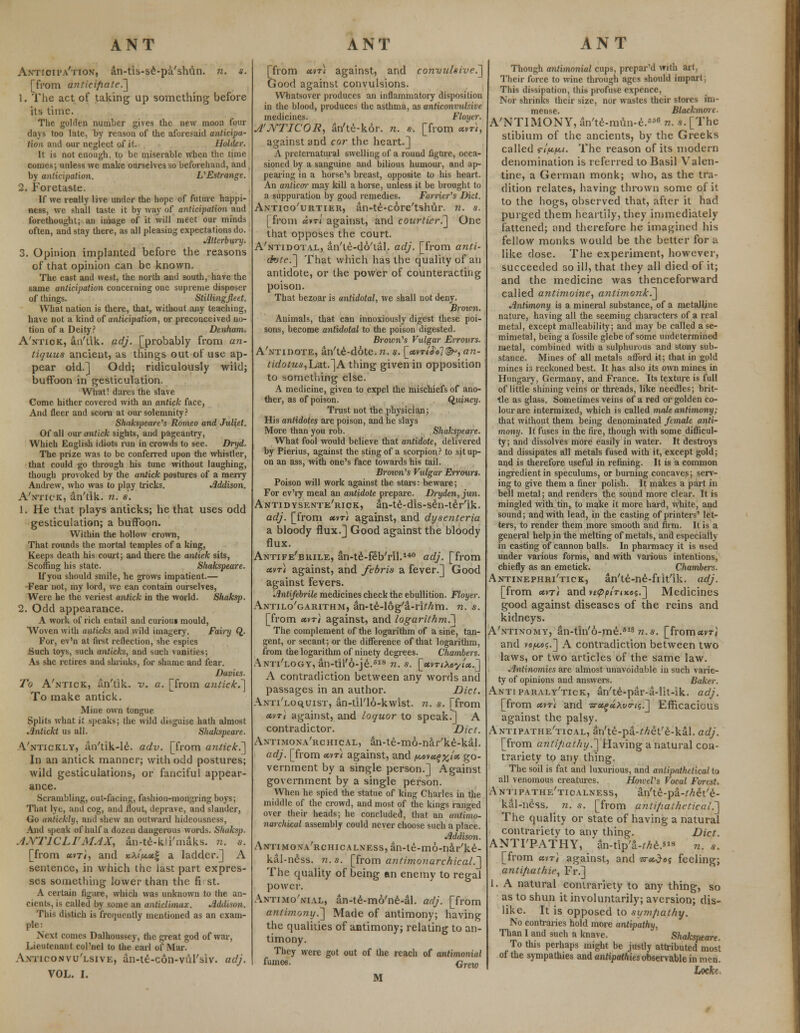 Antioita'tion, an-tis-se-pa'shun. n. s. [from anticipate.] 1. The act of taking up something before its time. The golden number gives the new moon four days too late, by reason of the aforesaid anticipa- tion and our negleet of it. Holder. It is not enough, to be miserable when the time comes; unless we make ourselves so beforehand, and by anticipation. VEstrange. 2. Foretaste. If we really live under the hope of future happi- ness, we shall taste it by way of anticipation and forethought; an image of it will meet our minds often, and stay there, as all pleasing expectations do. Alterbury. 3. Opinion implanted before the reasons of that opinion can be known. The east and west, the north and south, have the same anticipation concerning one supreme disposer of things. Stillingfleet. What nation is there, that, without any teaching, have not a kind of anticipation, or preconceived no- tion of a Deity? Denham. A'ntick, an'tik. adj. [probably from an- tiquus ancient, as things out of use ap- pear old.] Odd; ridiculously wild; buffoon in gesticulation. What! dares the slave Come hither covered with an antick face, And fleer and scorn at our solemnity? Shakspeare's Romeo and Juliet. Of all our antick sights, and pageantry, Which English idiots run in crowds to see. Dryd. The prize was to be conferred upon the whistler, that could go through his tune without laughing, though provoked by the antick postures of a merry Andrew, who was to play tricks. Addison. A'ntick, an'tik. n. s. 1. He that plays anticks; he that uses odd gesticulation; a buffoon. Within the hollow crown, That rounds the mortal temples of a king, Keeps death his court; and there the antick sits, Scoffing his state. Shakspeare. If you should smile, he grows impatient.— Fear not, my lord, we can contain ourselves, Were he the veriest antick in the world. Shaksp. 2. Odd appearance. A work of rich entail and curiom mould, Woven with anticks and wild imagery. Fairy Q. For, ev'n at first reflection, she espies Such toys, such anticks, and such vanities; As she retires and shrieks, for shame and fear. Davies. To A'ntick, an'tik. v. a. [from antick.] To make antick. Mine own tongue Splits what it speaks; the wild disguise hath almost Antickt us all. Shakspeare. Vntickly, an'tik-le. adv. [from antick.] In an antick manner; with odd postures; wild gesticulations, or fanciful appear- ance. Scrambling, out-facing, fashion-mongring boys; That lye, and cog, and flout, deprave, and slander, Go tmtiekly, and shew an outward hideousness, And speak of half a dozen dangerous words. Shaksp. ANTICLIMAX, an-te-kii'maks. re. s. [from cttTi, and xA<'/w.«g a ladder.] A sentence, in which the last part expres- ses something lower than the fi st. A certain figure, which was unknown to the an- cients, is called by some an anticlimax. Addison. This distich is frequently mentioned as an exam- ple: Next conies Dalhoussey, the great god of war, Lieutenant col'nel to the earl of Mar. Avitconvu'lsive, an-tt-con-vul'siv. adj. VOL. I. [from utr) against, and convulsive.'] Good against convulsions. Whatsover produces an inflammatory disposition in the blood, produces the asthma, as anticonvuk'ue medicines. Floyer. A'JVTICOIi, an'te-kor. n. s. [from «vt}, against and cor the heart.] A preternatural swelling of a round figure, occa- sioned by a sanguine and bilious humour, and ap- pealing in a horse's breast, opposite to his heart. An anticor may kill a horse, unless it be brought to a suppuration by good remedies. Farrier's Diet. Antico'urtikr, an-te-core'tshur. n. s. [from «vt( against, and courtier.] One that opposes the court. A'ntidotal, an'te-do'tal. adj. [from anti- dote.] That which has the quality of an antidote, or the power of counteracting poison. That bezoar is antidotal, we shall not deny. Brown. Animals, that can innoxiously digest these poi- sons, become antidotal to the poison digested. Brown's Vulgar Errours. A'ntidote, an'te-dote. n. s. [<«vt/^<j?^, an- tidotus,L,zt.]A thing given in opposition to something else. A medicine, given to expel the mischiefs of ano- ther, as of poison. Quincy. Trust not the physician; His antidotes are poison, and lie slays More than you rob. Shakspeare. What fool would believe that antidote, delivered by Pierius, against the sting of a scorpion? to sit up- on an ass, with one's face towards his tail. Brown's Vulgar Errours. Poison will work against the stars: beware; For ev'ry meal an antidote prepare. Dryden, jun. Antidysente'riok, an-te-dis-sen-ter'ik. adj. [from «vr< against, and dysenteria a bloody flux.] Good against the bloody flux. Antife'brile, an-te-feb'ril.140 adj. [from cevr) against, and febris a fever.] Good against fevers. Antifebrile medicines check the ebullition. Floyer. Antilo'garithm, an-te-log'a-ri^m. n. s. [from etvr) against, and logarithm.! The complement of the logarithm of a sine, tan- gent, or secant; or the difference of that logarithm, from the logarithm of ninety degrees. Chambers. Anti'logy, an-til'6-je.sis n. s. [etvriXoytx.] A contradiction between any words and passages in an author. Diet. Anti'loquist, an-til'16-kwist. n. s. [from etvri against, and loquor to speak.] A contradictor. Diet. Antimona'rchical, an-te-mo-nar'ke-kal. adj. [from <*vt< against, and ^,ov«^%/« go- vernment by a single person.] Against government by a single person. When he spied the statue of king Charles in the middle of the crowd, and most of the kings ranged over their heads; he concluded, that an antimo- narchical assembly could never choose such a place. Addison. ANTiMONA'RCHicALNEss,an-te-m6-nar'ke- kal-ness. re. s. [from anti/nonarchical.] The quality of being em enemy to regal power. Antimo'nial, an-te-mo'ne-al. adj. [from antimony.'] Made of antimony; having the qualities of antimony; relating to an- timony. They were got out of the reach of antimonial fumes. Qrew M Though antimonial cups, prepar'd with art, Their force to wine through ages should impart; This dissipation, this profuse expence, Nor shrinks their size, nor wastes their- stores im- mense. Blackmorc. A'NTIMONY, an'te-mim-e.6 n. s. [The stibium of the ancients, by the Greeks called ripf-Li. The reason of its modern denomination is referred to Basil Valen- tine, a German monk; who, as the tra- dition relates, having thrown some of it to the hogs, observed that, after it had purged them heartily, they immediately fattened; and therefore he imagined his fellow monks would be the better for a like dose. The experiment, however, succeeded so ill, that they all died of it; and the medicine was thenceforward called antimoine, antimonk.] Antimony is a mineral substance, of a metalline nature, having all the seeming characters of a real metal, except malleability; and may be called a se- mimetal, being a fossile glebe of some undetermined metal, combined with a sulphurous and stony sub- stance. Mines of all metals afford it; that in gold mines is reckoned best. It has also its own mines in Hungary, Germany, and France. Its texture is full of little shining veins or threads, like needles; brit- tle as glass. Sometimes veins of a red or golden co- lour are intermixed, which is called male antimony; that without them being denominated female anti- mony. It fuses in the fire, though with some difficul- ty; and dissolves more easily in water. It destroys and dissipates all metals fused with it, except gold; and is therefore useful in refining. It is a common ingredient in speculums, or burning concaves; serv- ing to give them a finer polish. It makes a part in bell metal; and renders the sound more clear. It is mingled with tin, to make it more hard, white, and sound; and with lead, in the casting of printers' let- ters, to render them more smooth and firm. It is a general help in the melting of metals, and especially in casting of cannon balls. In pharmacy it is used under various forms, and with various intentions, chiefly as an emetick. Chambers. Antinephri'tick, an'te-ne-frit'ik. adj. [from <«vt/ and v£^^'nxo?.] Medicines good against diseases of the reins and kidneys. A'ntinomy, an-tin'6-me.818 n.s. [fromavW and »e^,«5.] A contradiction between two laws, or two articles of the same law. Antinomies are almost unavoidable in such varie- ty of opinions and answers. Baker. Antiparaly'tick, an'te-par-a-lit-ik. adj. [from ctvri and ■srtstguhvtrti;.] Efficacious against the palsy. Antipathe'tical, an'te-pa-Met'e-kal. adj. [from antipathy.] Having a natural con- trariety to any thing. The soil is fat and luxurious, and antipathetical to all venomous creatures. Hoivel's Vocal Forest. Antipathe'ticalness, an'te-pa-Met'e- kal-ness. re. s. [from antipathetical.] The quality or state of having a natural contrariety to any thing. Diet. ANTI'PATHY, an-tlp'a-^e.8 n. s. [from avr) against, and <sr«.Jo{ feeling; anti/iathie, Fr.] 1. A natural contrariety to any thing, so as to shun it involuntarily; aversion; dis- like. It is opposed to sympathy. No contraries hold more antipathy, Than I and such a knave. Shakspeare. To this perhaps might be justly attributed most of the sympathies and antipathies observable in men. Locke