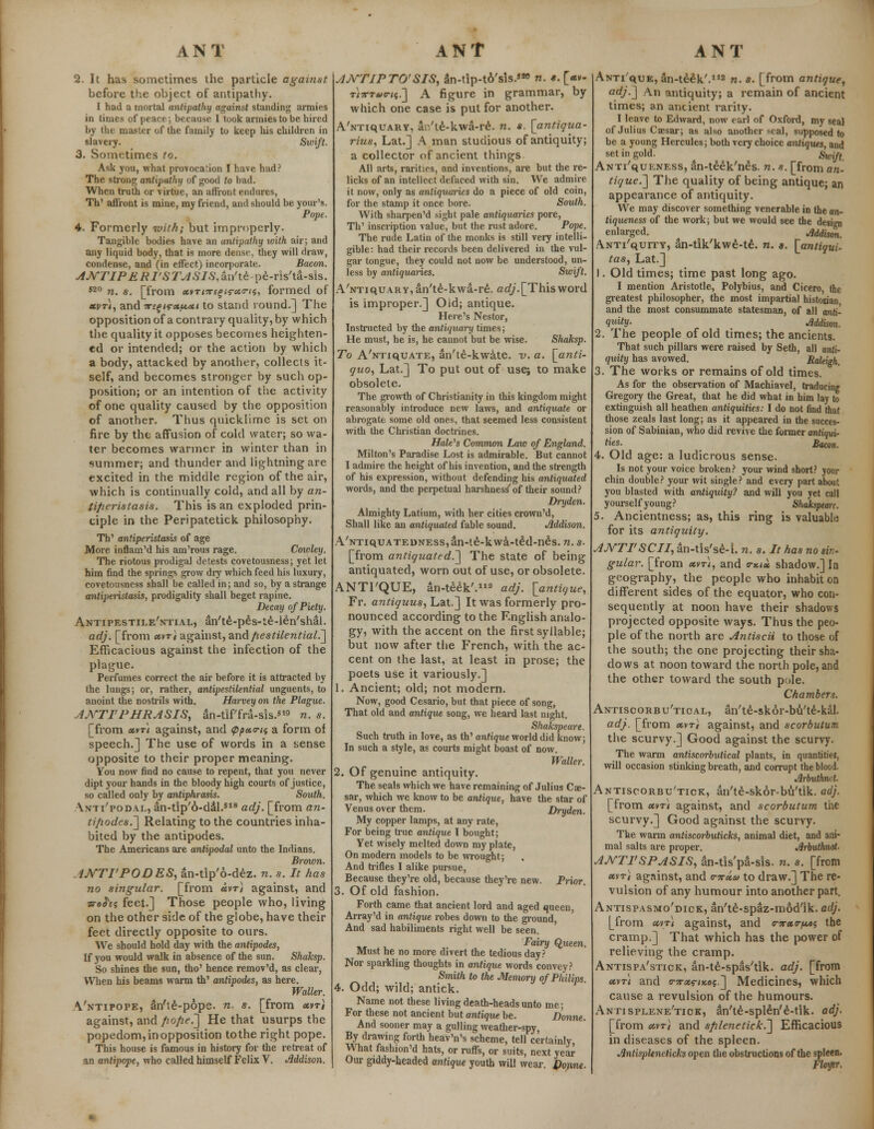 2. It has sometimes the particle against before the object of antipathy. I had a mortal antipathy against standing armies in times of peace; because I took armies to be hired by the master of the family to keep his children in slavery. Swift. 3. Sometimes to. Ask you, what provocation I have had? The strong antipathy of good to bad. When truth or virtue, an affront endures, TV affront is mine, my friend, and should be your's. Pope. 4. Formerly with; but improperly. Tangible bodies have an antipathy with air; and any liquid body, that is more dense, they will draw, condense, and (in effect) incorporate. Bacon. ANTIPERI'STASIS,an'te pe-ris'ta-sis. 520 n. s. [from xvTi7regtru<ri5, formed of xvt), and Tt^i^xf^Mt to stand round.] The opposition of a contrary quality, by which the quality it opposes becomes heighten- ed or intended; or the action by which a body, attacked by another, collects it- self, and becomes stronger by such op- position; or an intention of the activity of one quality caused by the opposition of another. Thus quicklime is set on fire by the affusion of cold water; so wa- ter becomes warmer in winter than in summer; and thunder and lightning are excited in the middle region of the air, which is continually cold, and all by an- lip cristas is. This is an exploded prin- ciple in the Peripatetick philosophy. Th' antiperistasis of age More inflam'd his am'rous rage. Coioley. The riotous prodigal detests covetousness; yet let him find the springs grow dry which feed his luxury, covetousness shall be called in; and so, by a strange antiperistasis, prodigality shall beget rapine. Decay of Piety. AntipestileVtial, an'te-pes-te-le-n'shal. adj. [from xvt} against, and pestilential.] Efficacious against the infection of the plague. Perfumes correct the air before it is attracted by the lungs; or, rather, antipestilenlial unguents, to anoint the nostrils with. Harvey on the Plague. AJVTI'PHRASIS, an-tif'fra-sis.*19 n. s. [from x»r\ against, and <ppx<ns a form of speech.] The use of words in a sense opposite to their proper meaning. You now find no cause to repent, that you never dipt your hands in the bloody high courts of justice, so called only by antiphrasis. South. anii'podal, an-tip'6-dal.518 adj. [from an- tipodes.] Relating to the countries inha- bited by the antipodes. The Americans are antipodal unto the Indians. Brown. MVTI'PODES, an-tip'6-dez. n. s. It has no singular, [from xvr) against, and ■srohi feet.] Those people who, living on the other side of the globe, have their feet directly opposite to ours. We should hold day with the antipodes, If you would walk in absence of the sun. Shaksp. So shines the sun, tho' hence remov'd, as clear, When his beams warm th' antipodes, as here. Waller. Vntipope, an'te-pope. n. s. [from «»t# against, and pope.] He that usurps the popedom, in opposition tothe right pope. This house is famous in history for the retreat of an antipope, who called himself Felix V. Mdison. AJVTIPTO'SIS, an-tip-to'sis.**> n. «. [«v- ri7CT0o-ii.'] A figure in grammar, by which one case is put for another. AVriquARY, an'te-kwa-re. n. *. [antiqua- rius, Lat.] A man studious of antiquity; a collector of ancient things All arts, rarities, and inventions, are but the re- licks of an intellect defaced with sin. We admire it now, only as antiquaries do a piece of old coin, for the stamp it once bore. South. With sharpen'd sight pale antiquaries pore, Th' inscription value, but the rust adore. Pope. The rude Latin of the monks is still very intelli- gible: had their records been delivered in the vul- gar tongue, they could not now be understood, un- less by antiquaries. Swift. A'NTiQUARY,an'te-kwa-re\ adj.[Thisword is improper.] Old; antique. Here's Nestor, Instructed by the antiquary times; He must, he is, he cannot but be wise. Shaksp. To A'NTiquATE, an'te-kwate. ~v. a. [anti- quo, Lat.] To put out of use; to make obsolete. The growth of Christianity in this kingdom might reasonably introduce new laws, and antiquate or abrogate some old ones, that seemed less consistent with the Christian doctrines. HaWs Common Law of England. Milton's Paradise Lost is admirable. But cannot I admire the height of his invention, and the strength of his expression, without defending his antiquated words, and the perpetual harshness^ of their sound? Dryden. Almighty Latium, with her cities crown'd, Shall like an antiquated fable sound. Jlddison. A/NTiquATEDNEss,an-te-kwa-te:d-n£s. n. s- [from antiquated.'] The state of being antiquated, worn out of use, or obsolete. ANTI'QUE, an-teek'.lia adj. [antique, Fr. antiquus, Lat.] It was formerly pro- nounced according to the English analo- gy, with the accent on the first syllable; but now after the French, with the ac- cent on the last, at least in prose; the poets use it variously.] 1. Ancient; old; not modern. Now, good Cesario, but that piece of song, That old and antique song, we heard last night. Shakspeare. Such truth in love, as th' antique world did know; In such a style, as courts might boast of now. Waller. 2. Of genuine antiquity. The seals which we have remaining of Julius Cae- sar, which we know to be antique, have the star of Venus over them. Dryden. My copper lamps, at any rate, For being true antique I bought; Yet wisely melted down my plate, On modern models to be wrought; And trifles I alike pursue, Because they're old, because they're new. Prior 3. Of old fashion. Forth came that ancient lord and aged queen Array'd in antique robes down to the ground, And sad habiliments right well be seen. Fairy Qtteen. Must he no more divert the tedious day? Nor sparkling thoughts in antique words convey? Smith to the Memory of Philips. 4. Odd; wild; antick. Name not these living death-heads unto me; For these not ancient but antique be. Donne. And sooner may a gulling weather-spy, By drawing forth heav'n's scheme, tell certainly What fashion'd hats, or ruffs, or suits, next year Our giddy-headed antique youth will wear. Dop,ne. Antique, an-te£k'.112 n. s. [from antique, adj.] An antiquity; a remain of ancient times; an ancient rarity. I leave to Edward, now earl of Oxford, my seal of Julius Caesar; as also another seal, supposed to be a young Hercules; both very choice antiques, and set in gold. Swift. ANTi'quENESS, an-teek'n£s. n. s. [from an- tique.] The quality of being antique; an appearance of antiquity. We may discover something venerable in the an- tiqueness of the work; but we would see the design enlarged. ^ rfddison. Anti/quity, an-tik'kwe-te. n. a. [antiqui- tas, Lat.] 1. Old times; time past long ago. I mention Aristotle, Polybius, and Cicero the greatest philosopher, the most impartial historian and the most consummate statesman, of all anti- quity- Mdison. 2. The people of old times; the ancients. That such pillars were raised by Seth, all anti- quity has avowed. Raleigh 3. The works or remains of old times. As for the observation of Machiavel, traducing Gregory the Great, that he did what in him lay to extinguish all heathen antiquities: I do not find that those zeals last long; as it appeared in the succes- sion of Sabinian, who did revive the former antiqui- ties. Bacon. 4. Old age: a ludicrous sense. Is not your voice broken? your wind short? your chin double? your wit single? and every part about you blasted with antiquity? and will you yet call yourself young? Shakspeare. 5. Ancientness; as, this ring is valuable for its antiquity. AJVTI'SCII, an-tis'se-i. n. s. It has no sin- gular. [from xvt), and e-*<* shadow.] In geography, the people who inhabit on different sides of the equator, who con- sequently at noon have their shadows projected opposite ways. Thus the peo- ple of the north are Antiscii to those of the south; the one projecting their sha- dows at noon toward the north pole, and the other toward the south pole. Chambers. Antiscorbu'tical, an'te-skor-bu'te-kal. adj. [from xvt) against, and scorbutum the scurvy.] Good against the scurvy. The warm antiscorbutical plants, in quantities, will occasion stinking breath, and corrupt the blood. Jlrhuthncl. Antiscorbu'tick, an'te-skor-bu'tlk. adj. [from uvti against, and scorbutum the scurvy.] Good against the scurvy. The warm antiscorbuticks, animal diet, and ani- mal salts are proper. Jirbuthxot. AATTI'SPASIS, an-tis'pa-sis. n. s. [from «vt} against, and <rnxa to draw.] The re- vulsion of any humour into another part. Antispasmo'dick, an'te-spaz-mod'ik. adj. [from xvt) against, and mxr/tot the cramp.] That which has the power of relieving the cramp. Antispa'stick, an-te-spas'tik. adj. [from uvt) and F7rxrix.os.] Medicines, which cause a revulsion of the humours. Antisplene'tick, an'te-sphln'e-tik. adj. [from xvt) and splenetick.] Efficacious in diseases of the spleen. Antispleneticks open the obstructions of the spleen. Floytf,