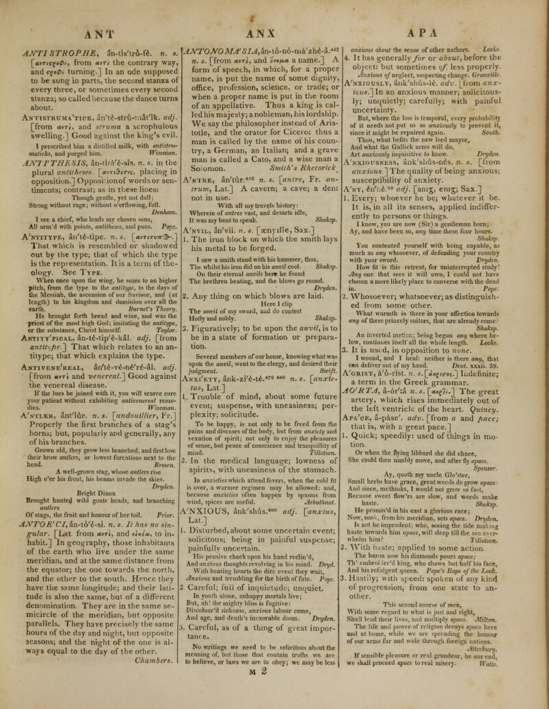 AJVTI STROPHE, Sn-tis'tro-fe. n. a. [<*vT<s-fo0», from uvt) the contrary way, and r£o<p» turning.] In an ode supposed to be sung in parts, the second stanza of every three, or sometimes every second stanza; so called because the dance turns about. Antistruma'tick, an'te-stru-rnat'lk. adj. [from «vt«, and struma a scrophulous swelling.] Good against the king's evil. I prescribed him a distilled milk, with antistru- matkks, and purged him. Wistman. AJYIT THESIS, an-tk//e-sis. n. s. in the plural antitheses. [«vtj£*ovs, placing in opposition.] Opposil ionof wordsor sen- timents; contrast; as in these lines: Though gentle, yet not dull; Strong without rage; without o'erflowing, full. Denham. I see a chief, who leads my chosen sons, All arm'd with points, antitheses, and puns. Pope. A'ntitype, an'te-tipe. n. s. [«vT<rt/w(^-\] That which is resembled or shadowed out by the type; that of which the type is the representation. It is a term of the- ology. See Type. When once upon the wing, he soars to an higher pitch, from the type to the antitype, to the days of the Messiah, the ascension of our Saviour, and (at length) to his kingdom and dominion over all the earth. Burnet's Theory. He brought forth bread and wine, and was the priest of the most high God; imitating the antitype, or the substance, Christ himself. Taylor. Antity'pical, an-te-tip'e-kal. adj. [from antitt-pe.^ That which relates to an an- titype; that which explains the type. Antivene'real, an'te-ve-ne're-al. adj. [from *vti and venereal.^ Good against the venereal disease. If the lues be joined with it, you will scarce cure your patient without exhibiting antivenereal reme- dies. Wiseman. A'ntler, ant'lur. n. s. [andouillier, Fr.] Properly the first branches of a stag's horns; but, popularly and generally, any of his branches. Grown old, they grow less branched, and first lose their brow antlers, or lowest furcations next to the head. Brown. A well-grown stag, whose antlers rise High o'er his front, his beams invade the skies. Dryden. Bright Diana Brought hunted wild goats heads, and branching antlers Of stags, the fruit and honour of her toil. Prior. ANTOE'CI, an-to'e-si. n. s. It has no sin- gular. [Lat from etvri, and cWica, to in- habit.] In geography, those inhabitants of the earth who live under the same meridian, and at the same distance from the equator; the one towards the north, and the other to the south. Hence they have the same longitude; and their lati- tude is also the same, but of a different denomination. They are in the same se- micircle of the meridian, but opposite parallels. They have precisely the same hours of the day and night, but opposite seasons; and the night of the one is al- ways equal to the day of the other. Chambers. AJVTOJVOMA'SIA,-dn-t6-i\6-ma.'zhi-L4B3 n. s. [from etvri, and ovo/^x a name.] A form of speech, in which, for a proper name, is put the name of some dignity, office, profession, science, or trade; or when a proper name is put in the room of an appellative. Thus a king is cal- led his majesty; a nobleman, his lordship. We say the philosopher instead of Aris- totle, and the orator for Cicero: thus a man is called by the name of his coun- try, a German, an Italian; and a grave man is called a Cato, and a wise man a Soiomon. Smith's Rhetorick A'ntre, an'tur.416 n. s. [antre, Fr. an- trum, Lat.] A cavern; a cave; a den: not in use. With all my travels history: Wherein of antres vast, and desarts idle, It was my bent to speak. Shaksp. A'nvil, an'vil. n. s. [aenplle, Sax.] 1. The iron block on which the smith lays his metal to be forged. I saw a smith stand with his hammer, thus, The whilst his iron did on his anvil cool. Shaksp. On their eternal anvils her* he found The brethren beating, and the blows go round. Dryden. 2. Any thing on which blows are laid. Here I clip The anvil of my sword, and do contest Hotly and nobly. Shaksp. Figuratively; to be upon the anvil, is to be in a state of formation or prepara- tion. Several members of our house, knowing what was upon the anvil, went to the clergy, and desired their judgment. _ Swift. Anxi'ety, ank-zi'e-te.479 480 n. s. [anxie- tas, Lat ] 1,. Trouble of mind, about some future event; suspense, with uneasiness; per- plexity; solicitude. To be happy, is not only to be freed from the pains and diseases of the body, but from anxiety and vexation of spirit; not only to enjoy the pleasures of sense, but peace of conscience and tranquillity of mind. Tillotson. 2. In the medical language; lowness of spirits, with uneasiness of the stomach. In anxieties which attend fevers, when the cold fit is over, a warmer regimen may be allowed: and, because anxieties often happen by spasms from wind, spices are useful. Jlrbuthnot. A'NXIOUS, ank'shus.480 adj. \_anxius, Lat.] 1. Disturbed, about some uncertain event; solicitous; being in painful suspense; painfully uncertain. His pensive cheek upon his hand reclin'd, And anxious thoughts revolving in his mind. Dryd. With beating hearts the dire event they wait, Anxious and trembling for the birth of fate. Pope. 2 Careful; full of inquietude; unquiet. In youth alone, unhappy mortals live; But, ah! the mighty bliss is fugitive: Discolour'd sickness, anxious labour come, And age, and death's inexorable doom. Dryden. 3. Careful, as of a thing of great impor- tance. No writings we need to be solicitous about the meaning of, but those that contain truths we are to believe, or laws we are to obey; we may be less M 2 anxious about the sense of other authors. Locke 4. It has generallyybr or about, before the object: but sometimes of. less properly. Anxious of neglect, suspecting change. Granville A'nxiously, ank'shus-le. adv. [from anx- fo«*.]In an anxious manner; solicitous- ly; unquietly; carefully; with painful uncertainty. But, where the loss is temporal, every probability of it needs not put us so anxiously to prevent it, since it might be repaired again. South. Thou, what befits the new lord mayor, And what the Gallick arms will do, Art anxiously inquisitive to know. Dryden. A'nxiousness, ank'sbus-nes. n. s. [from anxious ]The quality of being anxious; susceptibility of anxiety. A'ny, en'i.e.89 adj. [anig, emg; Sax.] 1. Every; whoever he be; whatever it be. It is, in all its senses, applied indiffer- ently to persons or things. I know, you are now (Sir) a gentleman born; Ay, and have been so, any time these four hours. Shaksp. You contented yourself with being capable, as much as any whosoever, of defending your country with your sword. Dryden. How fit is this retreat, for uninterrupted study! Any one that sees it will own, I could not have chosen a more likely place to converse with the dead in. Pope. 2. Whosoever; whatsoever; as distinguish- ed from some other. What warmth is there in your affection towards any of these princely suitors, that are already come.: Shaksp. An inverted motion; being begun any where be- low, continues itself all the whole length. Locke. 3. It is used, in opposition to none. I wound, and I heal: neither is there any, that can deliver out of my hand. Deut. xxxii. 39. A'orist, a'6-rist. n. s.[ctof <s-«5.] Indefinite; a term in the Greek grammar. AO'RTA, a-6r'ta n. s. [xo{]i,.~\ The great artery, which rises immediately out of the left ventricle of the heart. Quincy. Apa'ce, a-pase'. adv. [from a and fiace; that is, with a great pace.] 1. Quick; speedily: used of things in mo- tion. Or when the flying libbard she did chace, She could then nimbly move, and after fly apace. Spenser. Ay, quoth my uncle Glo'ster, Small herbs have grace, great weeds do grow apace: And since, methinks, I would not grow so fast, Because sweet flow'rs are slow, and weeds make haste. Shaksp. He promis'd in his east a glorious race; Now, sun;?, from his meridian, sets apace. Dryden. Is not he imprudent; who, seeing the tide making haste towards him apace, will sleep till the sea over- whelm him? Tillotson. 2. With haste; applied to some action. The baron now his diamonds pours apace; Th' embroi ier'd king, who shows but half his face, And his refulgent queen. Pope's Rape of the. Lock. Hastily; with s| eed: spoken of any kind of progression, from one state to an- other. This second course of men, With some regard to what is just and right, Shall lead their lives, and multiply apace. JWilton. The life and power, of religion decays apact here and at home, while we are spreading the honour of our arms far and wide through foreign nations. • lih rbvry. If sensible pleasure or real grandeur, be Mir end, we shall proceed apace to real misery. Wattt