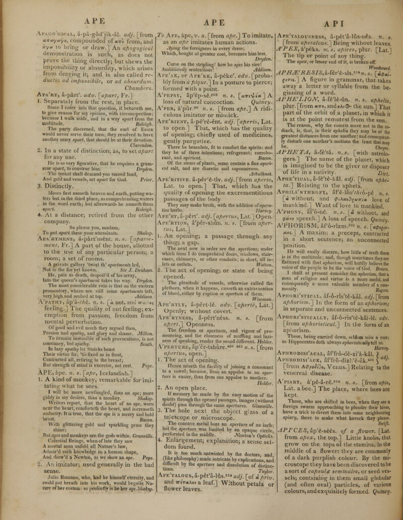 APE Ipago'gioal, a-pa-god'jik-al. adj. [from «*•*'/«yjj, compounded of*™ from, and Jey* to bring or draw.] An afiogogical demonstration is such, as docs not prove the thing directly; but shews the impossibility or absurdity, which arises from denying it; and is also called re- ductifl ad im/iossibile, or ad absurdum. Chambers. Apa'rt, a-part'. adv. [apart, Er.] 1. Separately from the rest, in place. Since 1 cuter into that question, it behoveth me, to give reason for my opinion, with circumspection; because I walk aside, and in a way apart from the multitude. Raleigh. The party discerned, that the earl of Essex would never serve their turn; they resolved to have another army apart, that should be at their devotion. Clarendon. 2. In a state of distinction; as, to selaparl for any use. He is so very figurative, that he requires a gram- mar apart, to construe him. Dryden. The tyrant shall demand yon sacred load, And gold and vessels, set apart for God. Prior. 3. Distinctly. Moses first nameth heaven and earth, putting wa- ters but in the third place, as comprehending waters in the word earth; but afterwards he nameth them apart. Raleigh. 4. At a distance; retired from the other company. So please you, madam, To put opart these your attendants. Shaksp. Aiw'rtment, a-part'ment. n. s. [afiarte- ment, Fr.] A part of the house, allotted to the use of any particular person; a room; a set of rooms. A private gallery 'twixt th' apartments led, Not to the foe yet known. Sir J. Denham. He, pale as death, despoil'd of his array, Into the queen's apartment takes his way. Dryden. The most considerable ruin is that on the eastern promontory, where are still some apartments left, very high and arched at top. Mdison. A'pathy, ap'a-Me. n. s. [«. not, and w* «$ feeling.] The quality of not feeling; ex- emption from passion; freedom from mental perturbation. Of good and evil much they argued then, Passion and apathy, and glory and shame. MiUon. To remain insensible of such provocations, is not constancy, but apathy. South. In lazy apathy let Stoicks boast Their virtue fix; 'tis fixed as in frost, Contracted all, retiring to the breast; But strength of mind is exercise, not rest. Pope. APE, ape. n. s. [ape, Icelandish.] 1. A kind of monkey, remarkable for imi- tating what he sees. I will be more newfangled, than an ape; more giddy in my desires, than a monkey. Shaksp. Writers report, that the heart of an ape, worn near the heart, comforteth the heart, and increaseth audacity. It is true, that the ape is a merry and bold beast. Bacon. With glittering gold and sparkling gems they shine; But apes and monkeys are the gods within. Granville. Celestial Beings, when of late they saw A mortal man unfold all Nature's law, Admir'd such knowledge in, a human shape, And show'd a Newton, as we show an ape. Pope. 2. An imitator; used generally in the bad sense. Julio Romano, who, had he himself eternity, and could put breath into his work, would beguile Na- ture of her custom: so perfectly is he her ape.Shaksp. APE To Ape, ape, v. a. [from ape.] To imitate, as an ape imitates human actions. Jiping the foreigners in every dress; Which, bought at greater cost, becomes him less. Dryden. Curse on the stripling! how he apes his sire! Ambitiously sententious! Addison. Ai'k'ak, or Ape'ek, a-p£ke'. adv. [proba- bly from a pique.] In a posture to pierce; formed with a point. A'i'epsy, ap'6p-se.503 n.s. [utc^im ] A loss of natural concoction. Quincy- A'per, a'pur.98 n. s. [from ape.] A ridi- culous imitator or mitnick. Ape'kient, a-pe're-ent. adj. [aperio, Lat. to open.] That, which has the quality of opening; chiefly used of medicines, gently purgative. There be bracelets, fit to comfort the spirits: and they be of three intentions; refrigerant; corrobo- rant, and aperient. Bacon. Of the stems of plants, some contain a fine aperi- ent salt, and are diuretic and saponaceous. Arbuthnot. Ape'ritive. a-per'e-tiv. adj. [from aperio, Lat. to open.] That, which has the quality of opening the excrementitious passages of the body They may make broth, with the addition vfapera- tive herbs. Harvey. Ape'kt, a-pert', adj. [apertus, Lat.] Open. Ape'rtion, a'per-shun. n. s. [from aper- tus, Lat.] 1. An opening; a passage through any thing; a gap. The next now in order are the apertxons; under which term I do comprehend doors, windows, stair- cases, chimneys, or other conduits; in short, all in- lets or outlets. Wotton. 2. The act of opening; or state of being opened. The plenitude of vessels, otherwise called the plethora, when it happens, causethan extravasation of blood, either by ruption or apertion of them. Wiseman. Ape'iitly, a-pert-le. adv. [aperte, Lat.] Openly; without covert. Ape'rtness, a-pert'ness. n. s. [from apert.] Openness. The freedom or apertness, and vigour of pro- nouncing, and the closeness of muffling and lazi- ness of speaking, render the sound different. Holder. A'perture, ap'er-tshure.460 463 n.s. [from apertus, open.] 1. The act of opening. Hence ariseth the facility of joining a consonant to a vowel; because, from an appulse to an aper- ture is easier, than from one appulse to another. Holder. 2. An open place. If memory be made by the easy motion of the spirits through the opened passages, images (without doubt) pass through the same apertures. Glanville. 3. The hole next the object glass of a telescope or microscope. The concave metal bore an aperture of an inch; but the aperture was limited by an opaque circle' perforated in the middle. Neicton's Opticks. 4. Enlargement; explanation; a sense sel- dom found. It is too much untwisted by the doctors, and (like philosophy) made intricate by explications, and difficult by the aperture and dissolution of distinc- tions, rp . k i a , „ lay ten: Ape talous, a-pet'a-lus.3** adj. [odphv. and zrtrxMv a leaf.] Without petala or flower leaves. API Ape'talovsness, a-pet'a-lCis-nds. n. 9. [from apctalous.] Being without leaves. ^'/>£Ar>a'peks. n. s. apices, plur. [Lat.] The tip or point of any thing. The apex, or lesser end of it, is broken off. Woodward. APHjE'RESISMh't-^s.^v. s. [i$x{. f*0-/«.] A figure in grammar, that takes away a letter or syllable from the be- ginning of a word. APHE'LIOJV, a-fe'le-un. n. s. aphelia, plur. [from emo, and«A<(^- the sun.] That part of the orbit of a planet, in which it is at the point remotest from the sun. The reason, why the comets move not in the zo- diack, is, that, in their aphelia they may be at the greatest distances from one another; and consequent- ly disturb one another's motions the least that may be- Cheyne APHE'TA, a-fe'ta. n.s. [with astrolo- gers.] The name of the planet, which is imagined to be the giver or disposer of life in a nativity. Dictt Aphe'tical, a-f'6'te-kal. adj. [from aflhe. ta.~\ Relating to the apheta. Aphila'nthropy, afe-laii'Mro-pe n. t. [a without, and <ptX*vfyo)7nx love of mankind.] Want of love to mankind. A'phony, af'6-ne. n. s. [£ without, and <pav» speech.] A loss of speech. Quincy A'PHORISM, af'6-rizm.™3 n. s. [«<p6?l?. ft*t.~] A maxim; a precept, contracted in a short sentence; an unconnected position. He will easily discern, how little of truth there is in the multitude; and, though sometimes they are flattered with that aphorism, will hardly believe the voice of the people to be the voice of God. Broicn. I shall at present consider the aphorism, that a man of religion and virtue is a more useful, and consequently a more valuable member of a com- munity. Rogm_ Aphori'stical, af-6-ris'te-kal. adj. [from aphorism.'] In the form of in aphorism; in separate and unconnected sentences. Aphori'stically, af-6-ris'te-kal-le. adv. [from aphoristical.] In the form of an aphorism. These, being carried down, seldom miss a cure; as Hippocrates doth always aphoi istically tell us. Harvey. Aphrodisi'acal, af'fio-de-zi'a-kal. ) .. Aphrodisi'ack, af'fro-dizh'e-ak.*81 \ J' [from Appofifo, Venus.] Relating to the venereal disease. A'piary, a'pe-a-re.63* n. s. [from apis, Lat. a bee.] The place, where bees are kept. Those, who are skilled in bees, when they see a foreign swarm approaching to plunder their hives, have a trick to divert them into some neighbouring apiary, there to make what havock they please. Swift. API'CES,a\)'^-stes. of a flower. [Lat. from apex, the top.] Little knobs, that grow on the tops of the stamina, in the middle of a flower: they are commonly of a dark purplish colour. By the mi- croscope they have been discovered to be a sort of cafisula seminales, or seed ves- sels; containing in them small globular (and often oval) particles, of various colours, andexquisitely formed. Quincy.