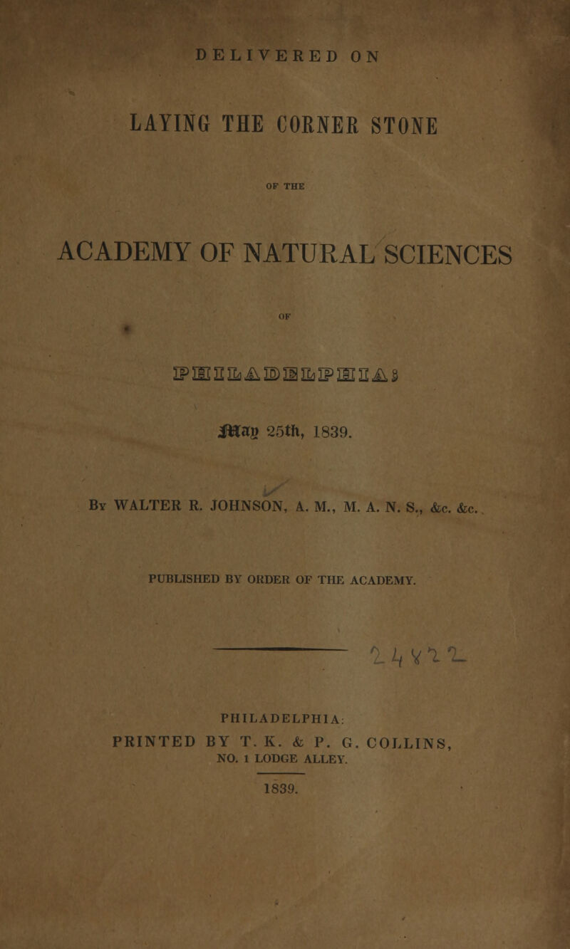 LAYING THE CORNER STONE ACADEMY OF NATURAL SCIENCES fflty 25tft, 1839. By WALTER R. JOHNSON, A. M., M. A. N. S., &c. &c. PUBLISHED BY ORDER OF THE ACADEMY. PHILADELPHIA: i V*ll PRINTED BY T. K. & P. G. COLLINS, NO. 1 LODGE ALLEY. 1S39.